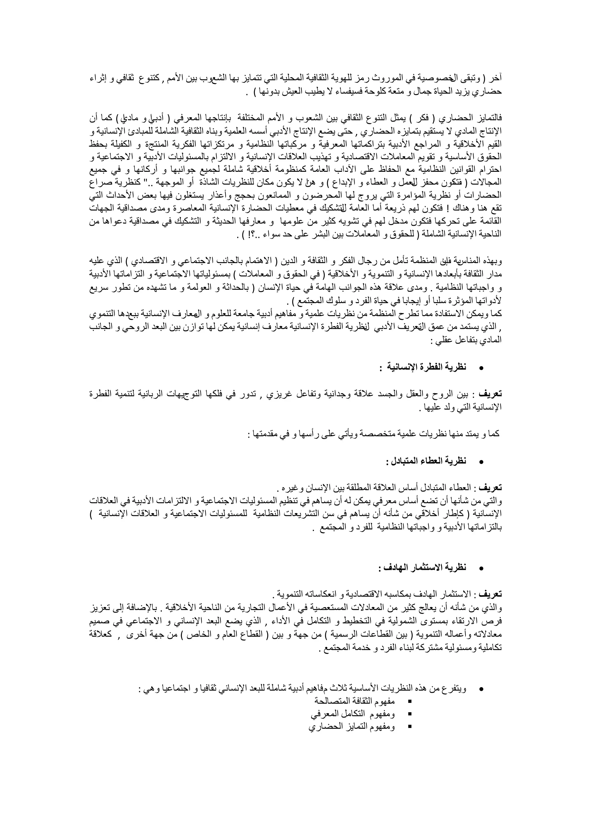 ‫ﺁﺧﺮ ) ﻭﺗﺒﻘﻰ ﺧﺼﻮﺻﻴﺔ ﻓﻲ ﺍﻟﻤﻮﺭﻭﺙ ﺭﻣﺰ ﻟﻠﻬﻮﻳﺔ ﺍﻟﺜﻘﺎﻓﻴﺔ ﺍﻟﻤﺤﻠﻴﺔ ﺍﻟﺘﻲ ﺗﺘﻤﺎﻳﺰ ﺑﻬﺎ ﺍﻟﺸﻊﻭﺏ ﺑﻴﻦ ﺍﻷﻣﻢ , ﻛﺘﻨﻮﻉ ﺛﻘﺎﻓﻲ ﻭ ﺇﺛﺮﺍء‬
                                                                                                  ‫ﺍﻝ‬
                                           ‫ﺣﻀﺎﺭﻱ ﻳﺰﻳﺪ ﺍﻟﺤﻴﺎﺓ ﺟﻤﺎﻝ ﻭ ﻣﺘﻌﺔ ﻛﻠﻮﺣﺔ ﻓﺴﻴﻔﺴﺎء ﻻ ﻳﻄﻴﺐ ﺍﻟﻌﻴﺶ ﺑﺪﻭﻧﻬﺎ ( .‬

‫ﻓﺎﻟﺘﻤﺎﻳﺰ ﺍﻟﺤﻀﺎﺭﻱ ) ﻓﻜﺮ ( ﻳﻤﺜﻞ ﺍﻟﺘﻨﻮﻉ ﺍﻟﺜﻘﺎﻓﻲ ﺑﻴﻦ ﺍﻟﺸﻌﻮﺏ ﻭ ﺍﻷﻣﻢ ﺍﻟﻤﺨﺘﻠﻔﺔ ﺑﺈﻧﺘﺎﺟﻬﺎ ﺍﻟﻤﻌﺮﻓﻲ ) ﺃﺩﺑﻲ ﻭ ﻣﺎﺩﻱ ( ﻛﻤﺎ ﺃﻥ‬
         ‫ﺍ‬       ‫ﺍ‬
‫ﺍﻹﻧﺘﺎﺝ ﺍﻟﻤﺎﺩﻱ ﻻ ﻳﺴﺘﻘﻴﻢ ﺑﺘﻤﺎﻳﺰﻩ ﺍﻟﺤﻀﺎﺭﻱ , ﺣﺘﻰ ﻳﻀﻊ ﺍﻹﻧﺘﺎﺝ ﺍﻷﺩﺑﻲ ﺃﺳﺴﻪ ﺍﻟﻌﻠﻤﻴﺔ ﻭﺑﻨﺎﻩ ﺍﻟﺜﻘﺎﻓﻴﺔ ﺍﻟﺸﺎﻣﻠﺔ ﻟﻠﻤﺒﺎﺩﺉ ﺍﻹﻧﺴﺎﻧﻴﺔ ﻭ‬
‫ﺍﻟﻘﻴﻢ ﺍﻷﺧﻼﻗﻴﺔ ﻭ ﺍﻟﻤﺮﺍﺟﻊ ﺍﻷﺩﺑﻴﺔ ﺑﺘﺮﺍﻛﻤﺎﺗﻬﺎ ﺍﻟﻤﻌﺮﻓﻴﺔ ﻭ ﻣﺮﻛﺒﺎﺗﻬﺎ ﺍﻟﻨﻈﺎﻣﻴﺔ ﻭ ﻣﺮﺗﻜﺰﺍﺗﻬﺎ ﺍﻟﻔﻜﺮﻳﺔ ﺍﻟﻤﻨﺘﺞﺓ ﻭ ﺍﻟﻜﻔﻴﻠﺔ ﺑﺤﻔﻆ‬
‫ﺍﻟﺤﻘﻮﻕ ﺍﻷﺳﺎﺳﻴﺔ ﻭ ﺗﻘﻮﻳﻢ ﺍﻟﻤﻌﺎﻣﻼﺕ ﺍﻻﻗﺘﺼﺎﺩﻳﺔ ﻭ ﺗﻬﺬﻳﺐ ﺍﻟﻌﻼﻗﺎﺕ ﺍﻹﻧﺴﺎﻧﻴﺔ ﻭ ﺍﻻﻟﺘﺰﺍﻡ ﺑﺎﻟﻤﺴﺌﻮﻟﻴﺎﺕ ﺍﻷﺩﺑﻴﺔ ﻭ ﺍﻻﺟﺘﻤﺎﻋﻴﺔ ﻭ‬
‫ﺍﺣﺘﺮﺍﻡ ﺍﻟﻘﻮﺍﻧﻴﻦ ﺍﻟﻨﻈﺎﻣﻴﺔ ﻣﻊ ﺍﻟﺤﻔﺎﻅ ﻋﻠﻰ ﺍﻵﺩﺍﺏ ﺍﻟﻌﺎﻣﺔ ﻛﻤﻨﻈﻮﻣﺔ ﺃﺧﻼﻗﻴﺔ ﺷﺎﻣﻠﺔ ﻟﺠﻤﻴﻊ ﺟﻮﺍﻧﺒﻬﺎ ﻭ ﺃﺭﻛﺎﻧﻬﺎ ﻭ ﻓﻲ ﺟﻤﻴﻊ‬
‫ﺍﻟﻤﺠﺎﻻﺕ ) ﺗﻜﻮﻥ ﻣﺤﻔﺰ ﻟﻌﻤﻞ ﻭ ﺍﻟﻌﻄﺎء ﻭ ﺍﻹﺑﺪﺍﻉ ( ﻭ ﻫﻦ ﻻ ﻳﻜﻮﻥ ﻣﻜﺎﻥ ﻟﻠﻨﻈﺮﻳﺎﺕ ﺍﻟﺸﺎﺫﺓ ﺃﻭ ﺍﻟﻤﻮﺟﻬﺔ .." ﻛﻨﻈﺮﻳﺔ ﺻﺮﺍﻉ‬
                                                                ‫ﺍ‬                           ‫ﻝ‬            ‫ﻑ‬
‫ﺍﻟﺤﻀﺎﺭﺍﺕ ﺃﻭ ﻧﻈﺮﻳﺔ ﺍﻟﻤﺆﺍﻣﺮﺓ ﺍﻟﺘﻲ ﻳﺮﻭﺝ ﻟﻬﺎ ﺍﻟﻤﺤﺮﺿﻮﻥ ﻭ ﺍﻟﻤﻤﺎﻧﻌﻮﻥ ﺑﺤﺠﺞ ﻭﺃﻋﺬﺍﺭ ﻳﺴﺘﻐﻠﻮﻥ ﻓﻴﻬﺎ ﺑﻌﺾ ﺍﻷﺣﺪﺍﺙ ﺍﻟﺘﻲ‬
‫ﺗﻘﻊ ﻫﻨﺎ ﻭﻫﻨﺎﻙ ! ﻓﺘﻜﻮﻥ ﻟﻬﻢ ﺫﺭﻳﻌﺔ ﺃﻣﺎ ﺍﻟﻌﺎﻣﺔ ﻟﺘﺸﻜﻴﻚ ﻓﻲ ﻣﻌﻄﻴﺎﺕ ﺍﻟﺤﻀﺎﺭﺓ ﺍﻹﻧﺴﺎﻧﻴﺔ ﺍﻟﻤﻌﺎﺻﺮﺓ ﻭﻣﺪﻯ ﻣﺼﺪﺍﻗﻴﺔ ﺍﻟﺠﻬﺎﺕ‬
                                                                          ‫ﻝ‬
‫ﺍﻟﻘﺎﺋﻤﺔ ﻋﻠﻰ ﺗﺤﺮﻛﻬﺎ ﻓﺘﻜﻮﻥ ﻣﺪﺧﻞ ﻟﻬﻢ ﻓﻲ ﺗﺸﻮﻳﻪ ﻛﺜﻴﺮ ﻣﻦ ﻋﻠﻮﻣﻬﺎ ﻭ ﻣﻌﺎﺭﻓﻬﺎ ﺍﻟﺤﺪﻳﺜﺔ ﻭ ﺍﻟﺘﺸﻜﻴﻚ ﻓﻲ ﻣﺼﺪﺍﻗﻴﺔ ﺩﻋﻮﺍﻫﺎ ﻣﻦ‬
                                             ‫ﺍﻟﻨﺎﺣﻴﺔ ﺍﻹﻧﺴﺎﻧﻴﺔ ﺍﻟﺸﺎﻣﻠﺔ ) ﻟﻠﺤﻘﻮﻕ ﻭ ﺍﻟﻤﻌﺎﻣﻼﺕ ﺑﻴﻦ ﺍﻟﺒﺸﺮ ﻋﻠﻰ ﺣﺪ ﺳﻮﺍء ..؟! ( .‬

‫ﺑﺔ ﺇﻥ ﺍﻟﻤﻨﻈﻤﺔ ﺗﺄﻣﻞ ﻣﻦ ﺭﺟﺎﻝ ﺍﻟﻔﻜﺮ ﻭ ﺍﻟﺜﻘﺎﻓﺔ ﻭ ﺍﻟﺪﻳﻦ ) ﺍﻻﻫﺘﻤﺎﻡ ﺑﺎﻟﺠﺎﻧﺐ ﺍﻻﺟﺘﻤﺎﻋﻲ ﻭ ﺍﻻﻗﺘﺼﺎﺩﻱ ( ﺍﻟﺬﻱ ﻋﻠﻴﻪ‬ ‫ﻭﺑﻬﺬﻩ ﺍﻟﻤﻨﺎﺱ ﻑ‬
‫ﻣﺪﺍﺭ ﺍﻟﺜﻘﺎﻓﺔ ﺑﺄﺑﻌﺎﺩﻫﺎ ﺍﻹﻧﺴﺎﻧﻴﺔ ﻭ ﺍﻟﺘﻨﻤﻮﻳﺔ ﻭ ﺍﻷﺧﻼﻗﻴﺔ ) ﻓﻲ ﺍﻟﺤﻘﻮﻕ ﻭ ﺍﻟﻤﻌﺎﻣﻼﺕ ( ﺑﻤﺴﺌﻮﻟﻴﺎﺗﻬﺎ ﺍﻻﺟﺘﻤﺎﻋﻴﺔ ﻭ ﺍﻟﺘﺰﺍﻣﺎﺗﻬﺎ ﺍﻷﺩﺑﻴﺔ‬
‫ﻭ ﻭﺍﺟﺒﺎﺗﻬﺎ ﺍﻟﻨﻈﺎﻣﻴﺔ . ﻭﻣﺪﻯ ﻋﻼﻗﺔ ﻫﺬﻩ ﺍﻟﺠﻮﺍﻧﺐ ﺍﻟﻬﺎﻣﺔ ﻓﻲ ﺣﻴﺎﺓ ﺍﻹﻧﺴﺎﻥ ) ﺑﺎﻟﺤﺪﺍﺛﺔ ﻭ ﺍﻟﻌﻮﻟﻤﺔ ﻭ ﻣﺎ ﺗﺸﻬﺪﻩ ﻣﻦ ﺗﻄﻮﺭ ﺳﺮﻳﻊ‬
                                                       ‫ﻷﺩﻭﺍﺗﻬﺎ ﺍﻟﻤﺆﺛﺮﺓ ﺳﻠﺒﺎ ﺃﻭ ﺇﻳﺠﺎﺑﺎ ﻓﻲ ﺣﻴﺎﺓ ﺍﻟﻔﺮﺩ ﻭ ﺳﻠﻮﻙ ﺍﻟﻤﺠﺘﻤﻊ ( .‬
‫ﻛﻤﺎ ﻭﻳﻤﻜﻦ ﺍﻻﺳﺘﻔﺎﺩﺓ ﻣﻤﺎ ﺗﻄﺮﺡ ﺍﻟﻤﻨﻈﻤﺔ ﻣﻦ ﻧﻈﺮﻳﺎﺕ ﻋﻠﻤﻴﺔ ﻭ ﻣﻔﺎﻫﻴﻢ ﺃﺩﺑﻴﺔ ﺟﺎﻣﻌﺔ ﻟﻠﻌﻠﻮﻡ ﻭ ﻣﻌﺎﺭﻑ ﺍﻹﻧﺴﺎﻧﻴﺔ ﺑﺒﻊﺩﻫﺎ ﺍﻟﺘﻨﻤﻮﻱ‬
                              ‫ﺍﻝ‬
‫, ﺍﻟﺬﻱ ﻳﺴﺘﻤﺪ ﻣﻦ ﻋﻤﻖ ﺗﻌﺮﻳﻒ ﺍﻷﺩﺑﻲ ﻧﻈﺮﻳﺔ ﺍﻟﻔﻄﺮﺓ ﺍﻹﻧﺴﺎﻧﻴﺔ ﻣﻌﺎﺭﻑ ﺇﻧﺴﺎﻧﻴﺔ ﻳﻤﻜﻦ ﻟﻬﺎ ﺗﻮﺍﺯﻥ ﺑﻴﻦ ﺍﻟﺒﻌﺪ ﺍﻟﺮﻭﺣﻲ ﻭ ﺍﻟﺠﺎﻧﺐ‬
                                                                            ‫ﻝ‬                ‫ﺍﻝ‬
                                                                                                 ‫ﺍﻟﻤﺎﺩﻱ ﺑﺘﻔﺎﻋﻞ ﻋﻘﻠﻲ :‬

                                                                                    ‫ﻧﻈﺮﻳﺔ ﺍﻟﻔﻄﺮﺓ ﺍﻹﻧﺴﺎﻧﻴﺔ :‬      ‫•‬

‫ﺗﻌﺮﻳﻒ : ﺑﻴﻦ ﺍﻟﺮﻭﺡ ﻭﺍﻟﻌﻘﻞ ﻭﺍﻟﺠﺴﺪ ﻋﻼﻗﺔ ﻭﺟﺪﺍﻧﻴﺔ ﻭﺗﻔﺎﻋﻞ ﻏﺮﻳﺰﻱ , ﺗﺪﻭﺭ ﻓﻲ ﻓﻠﻜﻬﺎ ﺍﻟﺘﻮﺝﻳﻬﺎﺕ ﺍﻟﺮﺑﺎﻧﻴﺔ ﻟﺘﻨﻤﻴﺔ ﺍﻟﻔﻄﺮﺓ‬
                                                                                     ‫ﺍﻹﻧﺴﺎﻧﻴﺔ ﺍﻟﺘﻲ ﻭﻟﺪ ﻋﻠﻴﻬﺎ .‬

                                              ‫ﻛﻤﺎ ﻭ ﻳﻤﺘﺪ ﻣﻨﻬﺎ ﻧﻈﺮﻳﺎﺕ ﻋﻠﻤﻴﺔ ﻣﺘﺨﺼﺼﺔ ﻭﻳﺄﺗﻲ ﻋﻠﻰ ﺭﺃﺳﻬﺎ ﻭ ﻓﻲ ﻣﻘﺪﻣﺘﻬﺎ :‬

                                                                                      ‫ﻧﻈﺮﻳﺔ ﺍﻟﻌﻄﺎء ﺍﻟﻤﺘﺒﺎﺩﻝ :‬    ‫•‬

                                                  ‫ﺗﻌﺮﻳﻒ : ﺍﻟﻌﻄﺎء ﺍﻟﻤﺘﺒﺎﺩﻝ ﺃﺳﺎﺱ ﺍﻟﻌﻼﻗﺔ ﺍﻟﻤﻄﻠﻘﺔ ﺑﻴﻦ ﺍﻹﻧﺴﺎﻥ ﻭﻏﻴﺮﻩ .‬
‫ﻭﺍﻟﺘﻲ ﻣﻦ ﺷﺄﻧﻬﺎ ﺃﻥ ﺗﻀﻊ ﺃﺳﺎﺱ ﻣﻌﺮﻓﻲ ﻳﻤﻜﻦ ﻟﻪ ﺃﻥ ﻳﺴﺎﻫﻢ ﻓﻲ ﺗﻨﻈﻴﻢ ﺍﻟﻤﺴﺌﻮﻟﻴﺎﺕ ﺍﻻﺟﺘﻤﺎﻋﻴﺔ ﻭ ﺍﻻﻟﺘﺰﺍﻣﺎﺕ ﺍﻷﺩﺑﻴﺔ ﻓﻲ ﺍﻟﻌﻼﻗﺎﺕ‬
‫ﺍﻹﻧﺴﺎﻧﻴﺔ ) ﻛﺈﻃﺎﺭ ﺃﺧﻼﻗﻲ ﻣﻦ ﺷﺄﻧﻪ ﺃﻥ ﻳﺴﺎﻫﻢ ﻓﻲ ﺳﻦ ﺍﻟﺘﺸﺮﻳﻌﺎﺕ ﺍﻟﻨﻈﺎﻣﻴﺔ ﻟﻠﻤﺴﺌﻮﻟﻴﺎﺕ ﺍﻻﺟﺘﻤﺎﻋﻴﺔ ﻭ ﺍﻟﻌﻼﻗﺎﺕ ﺍﻹﻧﺴﺎﻧﻴﺔ (‬
                                                            ‫ﺑﺎﻟﺘﺰﺍﻣﺎﺗﻬﺎ ﺍﻷﺩﺑﻴﺔ ﻭ ﻭﺍﺟﺒﺎﺗﻬﺎ ﺍﻟﻨﻈﺎﻣﻴﺔ ﻟﻠﻔﺮﺩ ﻭ ﺍﻟﻤﺠﺘﻤﻊ .‬


                                                                                    ‫ﻧﻈﺮﻳﺔ ﺍﻻﺳﺘﺜﻤﺎﺭ ﺍﻟﻬﺎﺩﻑ :‬      ‫•‬

                                                 ‫ﺗﻌﺮﻳﻒ : ﺍﻻﺳﺘﺜﻤﺎﺭ ﺍﻟﻬﺎﺩﻑ ﺑﻤﻜﺎﺳﺒﻪ ﺍﻻﻗﺘﺼﺎﺩﻳﺔ ﻭ ﺍﻧﻌﻜﺎﺳﺎﺗﻪ ﺍﻟﺘﻨﻤﻮﻳﺔ .‬
‫ﻭﺍﻟﺬﻱ ﻣﻦ ﺷﺄﻧﻪ ﺃﻥ ﻳﻌﺎﻟﺞ ﻛﺜﻴﺮ ﻣﻦ ﺍﻟﻤﻌﺎﺩﻻﺕ ﺍﻟﻤﺴﺘﻌﺼﻴﺔ ﻓﻲ ﺍﻷﻋﻤﺎﻝ ﺍﻟﺘﺠﺎﺭﻳﺔ ﻣﻦ ﺍﻟﻨﺎﺣﻴﺔ ﺍﻷﺧﻼﻗﻴﺔ . ﺑﺎﻹﺿﺎﻓﺔ ﺇﻟﻰ ﺗﻌﺰﻳﺰ‬
‫ﻓﺮﺹ ﺍﻻﺭﺗﻘﺎء ﺑﻤﺴﺘﻮﻯ ﺍﻟﺸﻤﻮﻟﻴﺔ ﻓﻲ ﺍﻟﺘﺨﻄﻴﻂ ﻭ ﺍﻟﺘﻜﺎﻣﻞ ﻓﻲ ﺍﻷﺩﺍء , ﺍﻟﺬﻱ ﻳﻀﻊ ﺍﻟﺒﻌﺪ ﺍﻹﻧﺴﺎﻧﻲ ﻭ ﺍﻻﺟﺘﻤﺎﻋﻲ ﻓﻲ ﺻﻤﻴﻢ‬
‫ﻣﻌﺎﺩﻻﺗﻪ ﻭﺃﻋﻤﺎﻟﻪ ﺍﻟﺘﻨﻤﻮﻳﺔ ) ﺑﻴﻦ ﺍﻟﻘﻄﺎﻋﺎﺕ ﺍﻟﺮﺳﻤﻴﺔ ( ﻣﻦ ﺟﻬﺔ ﻭ ﺑﻴﻦ ) ﺍﻟﻘﻄﺎﻉ ﺍﻟﻌﺎﻡ ﻭ ﺍﻟﺨﺎﺹ ( ﻣﻦ ﺟﻬﺔ ﺃﺧﺮﻯ , ﻛﻌﻼﻗﺔ‬
                                                                ‫ﺗﻜﺎﻣﻠﻴﺔ ﻭﻣﺴﺌﻮﻟﻴﺔ ﻣﺸﺘﺮﻛﺔ ﻟﺒﻨﺎء ﺍﻟﻔﺮﺩ ﻭ ﺧﺪﻣﺔ ﺍﻟﻤﺠﺘﻤﻊ .‬


              ‫ﻭﻳﺘﻔﺮﻉ ﻣﻦ ﻫﺬﻩ ﺍﻟﻨﻈﺮﻳﺎﺕ ﺍﻷﺳﺎﺳﻴﺔ ﺛﻼﺙ ﻡ ﻓﺎﻫﻴﻢ ﺃﺩﺑﻴﺔ ﺷﺎﻣﻠﺔ ﻟﻠﺒﻌﺪ ﺍﻹﻧﺴﺎﻧﻲ ﺛﻘﺎﻓﻴﺎ ﻭ ﺍﺟﺘﻤﺎﻋﻴﺎ ﻭﻫﻲ :‬       ‫•‬
                                                                  ‫‪ ‬ﻣﻔﻬﻮﻡ ﺍﻟﺜﻘﺎﻓﺔ ﺍﻟﻤﺘﺼﺎﻟﺤﺔ‬
                                                                 ‫‪ ‬ﻭﻣﻔﻬﻮﻡ ﺍﻟﺘﻜﺎﻣﻞ ﺍﻟﻤﻌﺮﻓﻲ‬
                                                                 ‫‪ ‬ﻭﻣﻔﻬﻮﻡ ﺍﻟﺘﻤﺎﻳﺰ ﺍﻟﺤﻀﺎﺭﻱ‬
 