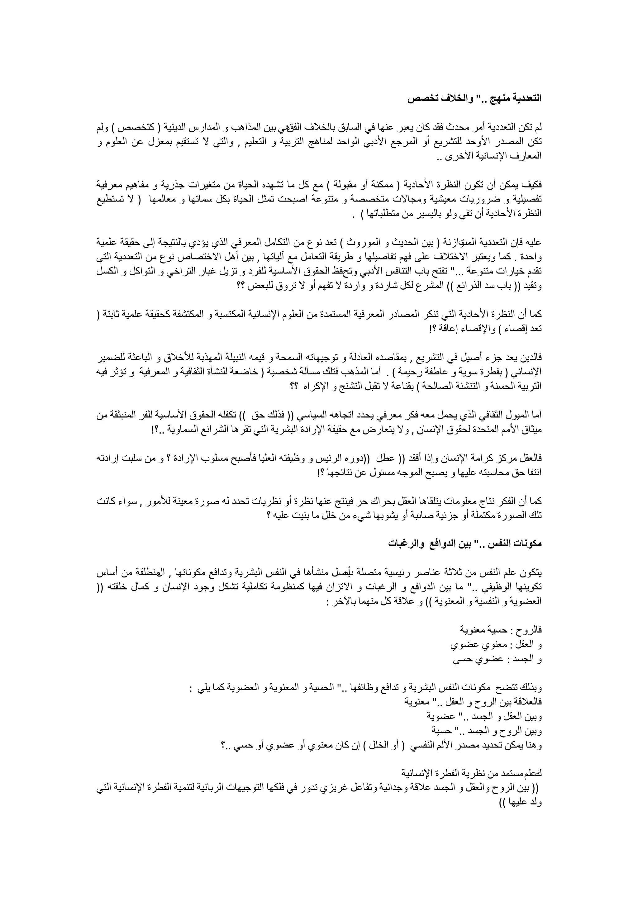 ‫ﺍﻟﺘﻌﺪﺩﻳﺔ ﻣﻨﻬﺞ .." ﻭﺍﻟﺨﻼﻑ ﺗﺨﺼﺺ‬

‫ﻟﻢ ﺗﻜﻦ ﺍﻟﺘﻌﺪﺩﻳﺔ ﺃﻣﺮ ﻣﺤﺪﺙ ﻓﻘﺪ ﻛﺎﻥ ﻳﻌﺒﺮ ﻋﻨﻬﺎ ﻓﻲ ﺍﻟﺴﺎﺑﻖ ﺑﺎﻟﺨﻼﻑ ﻫﻲ ﺑﻴﻦ ﺍﻟﻤﺬﺍﻫﺐ ﻭ ﺍﻟﻤﺪﺍﺭﺱ ﺍﻟﺪﻳﻨﻴﺔ ) ﻛﺘﺨﺼﺺ ( ﻭﻟﻢ‬
                                               ‫ﺍﻟﻔﻖ‬
‫ﺗﻜﻦ ﺍﻟﻤﺼﺪﺭ ﺍﻷﻭﺣﺪ ﻟﻠﺘﺸﺮﻳﻊ ﺃﻭ ﺍﻟﻤﺮﺟﻊ ﺍﻷﺩﺑﻲ ﺍﻟﻮﺍﺣﺪ ﻟﻤﻨﺎﻫﺞ ﺍﻟﺘﺮﺑﻴﺔ ﻭ ﺍﻟﺘﻌﻠﻴﻢ , ﻭﺍﻟﺘﻲ ﻻ ﺗﺴﺘﻘﻴﻢ ﺑﻤﻌﺰﻝ ﻋﻦ ﺍﻟﻌﻠﻮﻡ ﻭ‬
                                                                                    ‫ﺍﻟﻤﻌﺎﺭﻑ ﺍﻹﻧﺴﺎﻧﻴﺔ ﺍﻷﺧﺮﻯ ..‬

‫ﻓﻜﻴﻒ ﻳﻤﻜﻦ ﺃﻥ ﺗﻜﻮﻥ ﺍﻟﻨﻈﺮﺓ ﺍﻷﺣﺎﺩﻳﺔ ) ﻣﻤﻜﻨﺔ ﺃﻭ ﻣﻘﺒﻮﻟﺔ ( ﻣﻊ ﻛﻞ ﻣﺎ ﺗﺸﻬﺪﻩ ﺍﻟﺤﻴﺎﺓ ﻣﻦ ﻣﺘﻐﻴﺮﺍﺕ ﺟﺬﺭﻳﺔ ﻭ ﻣﻔﺎﻫﻴﻢ ﻣﻌﺮﻓﻴﺔ‬
‫ﺗﻔﺼﻴﻠﻴﺔ ﻭ ﺿﺮﻭﺭﻳﺎﺕ ﻣﻌﻴﺸﻴﺔ ﻭﻣﺠﺎﻻﺕ ﻣﺘﺨﺼﺼﺔ ﻭ ﻣﺘﻨﻮﻋﺔ ﺍﺻﺒﺤﺖ ﺗﻤﺜﻞ ﺍﻟﺤﻴﺎﺓ ﺑﻜﻞ ﺳﻤﺎﺗﻬﺎ ﻭ ﻣﻌﺎﻟﻤﻬﺎ ) ﻻ ﺗﺴﺘﻄﻴﻊ‬
                                                              ‫ﺍﻟﻨﻈﺮﺓ ﺍﻷﺣﺎﺩﻳﺔ ﺃﻥ ﺗﻔﻲ ﻭﻟﻮ ﺑﺎﻟﻴﺴﻴﺮ ﻣﻦ ﻣﺘﻄﻠﺒﺎﺗﻬﺎ ( .‬

‫ﻋﻠﻴﻪ ﻓﺈﻥ ﺍﻟﺘﻌﺪﺩﻳﺔ ﻭﺍﺯﻧﺔ ) ﺑﻴﻦ ﺍﻟﺤﺪﻳﺚ ﻭ ﺍﻟﻤﻮﺭﻭﺙ ( ﺗﻌﺪ ﻧﻮﻉ ﻣﻦ ﺍﻟﺘﻜﺎﻣﻞ ﺍﻟﻤﻌﺮﻓﻲ ﺍﻟﺬﻱ ﻳﺆﺩﻱ ﺑﺎﻟﻨﺘﻴﺠﺔ ﺇﻟﻰ ﺣﻘﻴﻘﺔ ﻋﻠﻤﻴﺔ‬
                                                                                           ‫ﺍﻟﻤﺖ‬
‫ﻭﺍﺣﺪﺓ . ﻛﻤﺎ ﻭﻳﻌﺘﺒﺮ ﺍﻻﺧﺘﻼﻑ ﻋﻠﻰ ﻓﻬﻢ ﺗﻔﺎﺻﻴﻠﻬﺎ ﻭ ﻁﺭﻳﻘﺔ ﺍﻟﺘﻌﺎﻣﻞ ﻣﻊ ﺁﻟﻴﺎﺗﻬﺎ , ﺑﻴﻦ ﺃﻫﻞ ﺍﻻﺧﺘﺼﺎﺹ ﻧﻮﻉ ﻣﻦ ﺍﻟﺘﻌﺪﺩﻳﺔ ﺍﻟﺘﻲ‬
‫ﺗﻘﺪﻡ ﺧﻴﺎﺭﺍﺕ ﻣﺘﻨﻮﻋﺔ ..." ﺗﻔﺘﺢ ﺑﺎﺏ ﺍﻟﺘﻨﺎﻓﺲ ﺍﻷﺩﺑﻲ ﻭﺗﺢﻓﻆ ﺍﻟﺤﻘﻮﻕ ﺍﻷﺳﺎﺳﻴﺔ ﻟﻠﻔﺮﺩ ﻭ ﺗﺰﻳﻞ ﻏﺒﺎﺭ ﺍﻟﺘﺮﺍﺧﻲ ﻭ ﺍﻟﺘﻮﺍﻛﻞ ﻭ ﺍﻟﻜﺴﻞ‬
                                    ‫ﻭﺗﻘﻴﺪ )) ﺑﺎﺏ ﺳﺪ ﺍﻟﺬﺭﺍﺋﻊ (( ﺍﻟﻤﺸﺮﻉ ﻟﻜﻞ ﺷﺎﺭﺩﺓ ﻭ ﻭﺍﺭﺩﺓ ﻻ ﺗﻔﻬﻢ ﺃﻭ ﻻ ﺗﺮﻭﻕ ﻟﻠﺒﻌﺾ ؟؟‬

‫ﻛﻤﺎ ﺃﻥ ﺍﻟﻨﻈﺮﺓ ﺍﻷﺣﺎﺩﻳﺔ ﺍﻟﺘﻲ ﺗﻨﻜﺮ ﺍﻟﻤﺼﺎﺩﺭ ﺍﻟﻤﻌﺮﻓﻴﺔ ﺍﻟﻤﺴﺘﻤﺪﺓ ﻣﻦ ﺍﻟﻌﻠﻮﻡ ﺍﻹﻧﺴﺎﻧﻴﺔ ﺍﻟﻤﻜﺘﺴﺒﺔ ﻭ ﺍﻟﻤﻜﺘﺸﻔﺔ ﻛﺤﻘﻴﻘﺔ ﻋﻠﻤﻴﺔ ﺛﺎﺑﺘﺔ )‬
                                                                                       ‫ﺗﻌﺪ ﺇﻗﺼﺎء ( ﻭﺍﻹﻗﺼﺎء ﺇﻋﺎﻗﺔ ؟!‬

‫ﻓﺎﻟﺪﻳﻦ ﻳﻌﺪ ﺟﺰء ﺃﺻﻴﻞ ﻓﻲ ﺍﻟﺘﺸﺮﻳﻊ , ﺑﻤﻘﺎﺻﺪﻩ ﺍﻟﻌﺎﺩﻟﺔ ﻭ ﺗﻮﺟﻴﻬﺎﺗﻪ ﺍﻟﺴﻤﺤﺔ ﻭ ﻗﻴﻤﻪ ﺍﻟﻨﺒﻴﻠﺔ ﺍﻟﻤﻬﺬﺑﺔ ﻟﻸﺧﻼﻕ ﻭ ﺍﻟﺒﺎﻋﺜﺔ ﻟﻠﻀﻤﻴﺮ‬
‫ﺍﻹﻧﺴﺎﻧﻲ ) ﺑﻔﻄﺮﺓ ﺳﻮﻳﺔ ﻭ ﻋﺎﻃﻔﺔ ﺭﺣﻴﻤﺔ ( . ﺃﻣﺎ ﺍﻟﻤﺬﻫﺐ ﻓﺘﻠﻚ ﻣﺴﺄﻟﺔ ﺷﺨﺼﻴﺔ ) ﺧﺎﺿﻌﺔ ﻟﻠﻨﺸﺄﺓ ﺍﻟﺜﻘﺎﻓﻴﺔ ﻭ ﺍﻟﻤﻌﺮﻓﻴﺔ ﻭ ﺗﺆﺛﺮ ﻓﻴﻪ‬
                                                  ‫ﺍﻟﺘﺮﺑﻴﺔ ﺍﻟﺤﺴﻨﺔ ﻭ ﺍﻟﺘﻨﺸﺌﺔ ﺍﻟﺼﺎﻟﺤﺔ ( ﺑﻘﻨﺎﻋﺔ ﻻ ﺗﻘﺒﻞ ﺍﻟﺘﺸﻨﺞ ﻭ ﺍﻹﻛﺮﺍﻩ ؟؟‬

‫ﺃﻣﺎ ﺍﻟﻤﻴﻮﻝ ﺍﻟﺜﻘﺎﻓﻲ ﺍﻟﺬﻱ ﻳﺤﻤﻞ ﻣﻌﻪ ﻓﻜﺮ ﻣﻌﺮﻓﻲ ﻳﺤﺪﺩ ﺍﺗﺠﺎﻫﻪ ﺍﻟﺴﻴﺎﺳﻲ )) ﻓﺬﻟﻚ ﺣﻖ (( ﺗﻜﻔﻠﻪ ﺍﻟﺤﻘﻮﻕ ﺍﻷﺳﺎﺳﻴﺔ ﻟﻠﻔﺮ ﺍﻟﻤﻨﺒﺜﻘﺔ ﻣﻦ‬
               ‫ﻣﻴﺜﺎﻕ ﺍﻷﻣﻢ ﺍﻟﻤﺘﺤﺪﺓ ﻟﺤﻘﻮﻕ ﺍﻹﻧﺴﺎﻥ , ﻭﻻ ﻳﺘﻌﺎﺭﺽ ﻣﻊ ﺣﻘﻴﻘﺔ ﺍﻹﺭﺍﺩﺓ ﺍﻟﺒﺸﺮﻳﺔ ﺍﻟﺘﻲ ﺗﻘﺮﻫﺎ ﺍﻟﺸﺮﺍﺋﻊ ﺍﻟﺴﻤﺎﻭﻳﺔ ..؟!‬

‫ﻓﺎﻟﻌﻘﻞ ﻣﺮﻛﺰ ﻛﺮﺍﻣﺔ ﺍﻹﻧﺴﺎﻥ ﻭﺇﺫﺍ ﺃﻓﻘﺪ )) ﻋﻄﻞ ))ﺩﻭﺭﻩ ﺍﻟﺮﺋﻴﺲ ﻭ ﻭﻇﻴﻔﺘﻪ ﺍﻟﻌﻠﻴﺎ ﻓﺄﺻﺒﺢ ﻣﺴﻠﻮﺏ ﺍﻹﺭﺍﺩﺓ ؟ ﻭ ﻣﻦ ﺳﻠﺒﺖ ﺇﺭﺍﺩﺗﻪ‬
                                                      ‫ﺍﻧﺘﻔﺎ ﺣﻖ ﻣﺤﺎﺳﺒﺘﻪ ﻋﻠﻴﻬﺎ ﻭ ﻳﺼﺒﺢ ﺍﻟﻤﻮﺟﻪ ﻣﺴﺌﻮﻝ ﻋﻦ ﻧﺘﺎﺋﺠﻬﺎ ؟!‬

‫ﻛﻤﺎ ﺃﻥ ﺍﻟﻔﻜﺮ ﻧﺘﺎﺝ ﻣﻌﻠﻮﻣﺎﺕ ﻳﺘﻠﻘﺎﻫﺎ ﺍﻟﻌﻘﻞ ﺑﺤﺮﺍﻙ ﺣﺮ ﻓﻴﻨﺘﺞ ﻋﻨﻬﺎ ﻧﻈﺮﺓ ﺃﻭ ﻧﻈﺮﻳﺎﺕ ﺗﺤﺪﺩ ﻟﻪ ﺻﻮﺭﺓ ﻣﻌﻴﻨﺔ ﻟﻸﻣﻮﺭ , ﺳﻮﺍء ﻛﺎﻧﺖ‬
                                        ‫ﺗﻠﻚ ﺍﻟﺼﻮﺭﺓ ﻣﻜﺘﻤﻠﺔ ﺃﻭ ﺟﺰﺋﻴﺔ ﺻﺎﺋﺒﺔ ﺃﻭ ﻳﺸﻮﺑﻬﺎ ﺷﻲء ﻣﻦ ﺧﻠﻞ ﻣﺎ ﺑﻨﻴﺖ ﻋﻠﻴﻪ ؟‬

                                                                            ‫ﻣﻜﻮﻧﺎﺕ ﺍﻟﻨﻔﺲ .." ﺑﻴﻦ ﺍﻟﺪﻭﺍﻓﻊ ﻭﺍﻟﺮﻏﺒﺎﺕ‬

‫ﻳﺘﻜﻮﻥ ﻋﻠﻢ ﺍﻟﻨﻔﺲ ﻣﻦ ﺛﻼﺛﺔ ﻋﻨﺎﺻﺮ ﺭﺋﻴﺴﻴﺔ ﻣﺘﺼﻠﺔ ﺃﺻﻞ ﻣﻨﺸﺄﻫﺎ ﻓﻲ ﺍﻟﻨﻔﺲ ﺍﻟﺒﺸﺮﻳﺔ ﻭﺗﺪﺍﻓﻊ ﻣﻜﻮﻧﺎﺗﻬﺎ , ﻣﻨﻄﻠﻘﺔ ﻣﻦ ﺃﺳﺎﺱ‬
               ‫ﺍﻝ‬                                           ‫ﺏ‬
‫ﺗﻜﻮﻳﻨﻬﺎ ﺍﻟﻮﻇﻴﻔﻲ .." ﻣﺎ ﺑﻴﻦ ﺍﻟﺪﻭﺍﻓﻊ ﻭ ﺍﻟﺮﻏﺒﺎﺕ ﻭ ﺍﻻﺗﺰﺍﻥ ﻓﻴﻬﺎ ﻛﻤﻨﻈﻮﻣﺔ ﺗﻜﺎﻣﻠﻴﺔ ﺗﺸﻜﻞ ﻭﺟﻮﺩ ﺍﻹﻧﺴﺎﻥ ﻭ ﻛﻤﺎﻝ ﺧﻠﻘﺘﻪ ))‬
                                                        ‫ﺍﻟﻌﻀﻮﻳﺔ ﻭ ﺍﻟﻨﻔﺴﻴﺔ ﻭ ﺍﻟﻤﻌﻨﻮﻳﺔ (( ﻭ ﻋﻼﻗﺔ ﻛﻞ ﻣﻨﻬﻤﺎ ﺑﺎﻵﺧﺮ :‬

                                                                                              ‫ﻓﺎﻟﺮﻭﺡ : ﺣﺴﻴﺔ ﻣﻌﻨﻮﻳﺔ‬
                                                                                             ‫ﻭ ﺍﻟﻌﻘﻞ : ﻣﻌﻨﻮﻱ ﻋﻀﻮﻱ‬
                                                                                             ‫ﻭ ﺍﻟﺠﺴﺪ : ﻋﻀﻮﻱ ﺣﺴﻲ‬

                        ‫ﻭﺑﺬﻟﻚ ﺗﺘﻀﺢ ﻣﻜﻮﻧﺎﺕ ﺍﻟﻨﻔﺲ ﺍﻟﺒﺸﺮﻳﺔ ﻭ ﺗﺪﺍﻓﻊ ﻭﻇﺎﺋﻔﻬﺎ .." ﺍﻟﺤﺴﻴﺔ ﻭ ﺍﻟﻤﻌﻨﻮﻳﺔ ﻭ ﺍﻟﻌﻀﻮﻳﺔ ﻛﻤﺎ ﻳﻠﻲ :‬
                                                                                 ‫ﻓﺎﻟﻌﻼﻗﺔ ﺑﻴﻦ ﺍﻟﺮﻭﺡ ﻭ ﺍﻟﻌﻘﻞ .." ﻣﻌﻨﻮﻳﺔ‬
                                                                                      ‫ﻭﺑﻴﻦ ﺍﻟﻌﻘﻞ ﻭ ﺍﻟﺠﺴﺪ .." ﻋﻀﻮﻳﺔ‬
                                                                                        ‫ﻭﺑﻴﻦ ﺍﻟﺮﻭﺡ ﻭ ﺍﻟﺠﺴﺪ .." ﺣﺴﻴﺔ‬
                                ‫ﻭﻫﻨﺎ ﻳﻤﻜﻦ ﺗﺤﺪﻳﺪ ﻣﺼﺪﺭ ﺍﻷﻟﻢ ﺍﻟﻨﻔﺴﻲ ) ﺃﻭ ﺍﻟﺨﻠﻞ ( ﺇﻥ ﻛﺎﻥ ﻣﻌﻨﻮﻱ ﺃﻭ ﻋﻀﻮﻱ ﺃﻭ ﺣﺴﻲ ..؟‬

                                                                                ‫ﻋﻠﻢ ﻣﺴﺘﻤﺪ ﻣﻦ ﻧﻈﺮﻳﺔ ﺍﻟﻔﻄﺮﺓ ﺍﻹﻧﺴﺎﻧﻴﺔ‬‫ﻙ‬
‫)) ﺑﻴﻦ ﺍﻟﺮﻭﺡ ﻭﺍﻟﻌﻘﻞ ﻭ ﺍﻟﺠﺴﺪ ﻋﻼﻗﺔ ﻭﺟﺪﺍﻧﻴﺔ ﻭﺗﻔﺎﻋﻞ ﻏﺮﻳﺰﻱ ﺗﺪﻭﺭ ﻓﻲ ﻓﻠﻜﻬﺎ ﺍﻟﺘﻮﺟﻴﻬﺎﺕ ﺍﻟﺮﺑﺎﻧﻴﺔ ﻟﺘﻨﻤﻴﺔ ﺍﻟﻔﻄﺮﺓ ﺍﻹﻧﺴﺎﻧﻴﺔ ﺍﻟﺘﻲ‬
                                                                                                        ‫ﻭﻟﺪ ﻋﻠﻴﻬﺎ ((‬
 