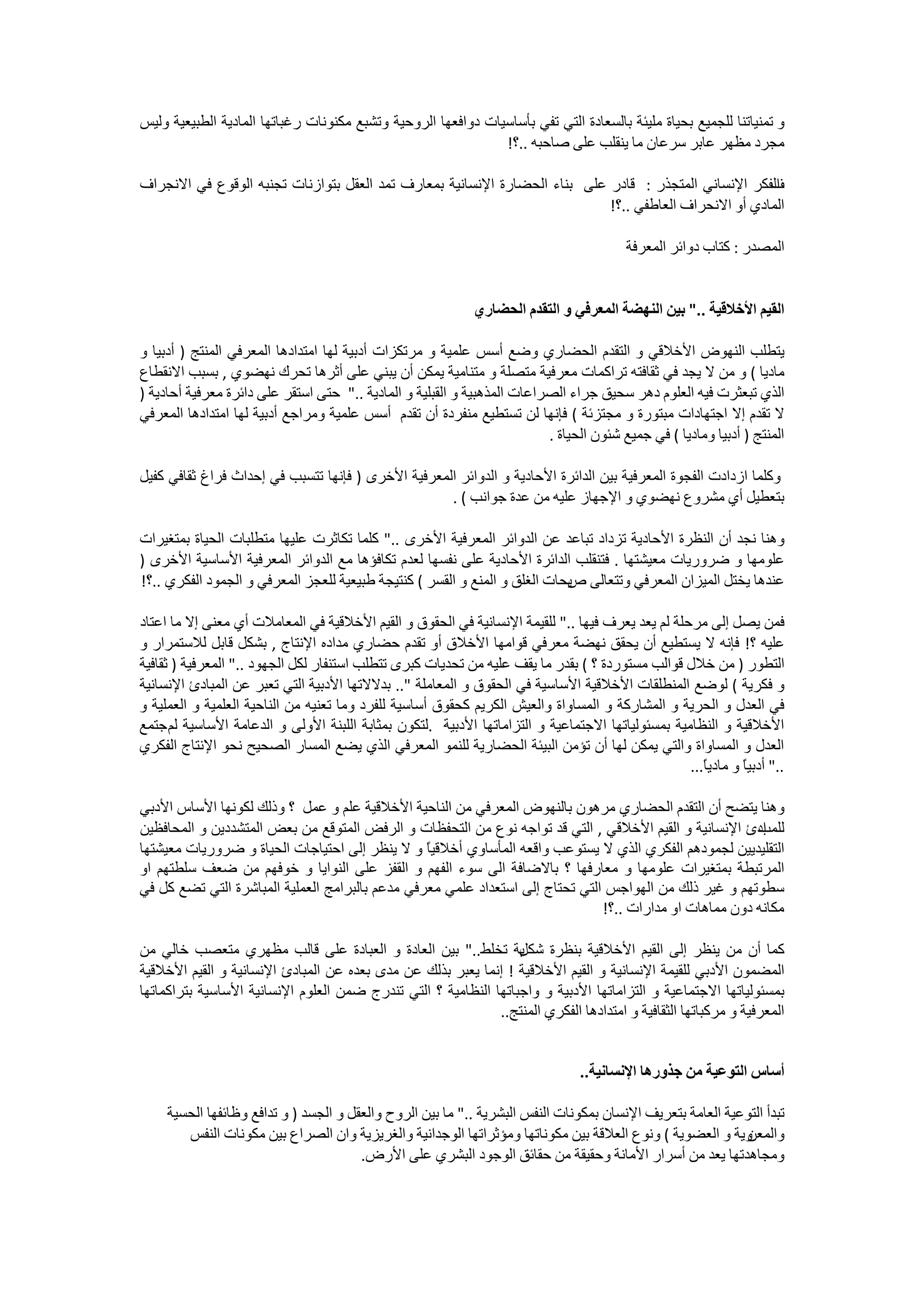 ‫ﻭ ﺗﻤﻨﻴﺎﺗﻨﺎ ﻟﻠﺠﻤﻴﻊ ﺑﺤﻴﺎﺓ ﻣﻠﻴﺌﺔ ﺑﺎﻟﺴﻌﺎﺩﺓ ﺍﻟﺘﻲ ﺗﻔﻲ ﺑﺄﺳﺎﺳﻴﺎﺕ ﺩﻭﺍﻓﻌﻬﺎ ﺍﻟﺮﻭﺣﻴﺔ ﻭﺗﺸﺒﻊ ﻣﻜﻨﻮﻧﺎﺕ ﺭﻏﺒﺎﺗﻬﺎ ﺍﻟﻤﺎﺩﻳﺔ ﺍﻟﻄﺒﻴﻌﻴﺔ ﻭﻟﻴﺲ‬
                                                               ‫ﻣﺠﺮﺩ ﻣﻈﻬﺮ ﻋﺎﺑﺮ ﺳﺮﻋﺎﻥ ﻣﺎ ﻳﻨﻘﻠﺐ ﻋﻠﻰ ﺻﺎﺣﺒﻪ ..؟!‬

‫ﺍﻟﻔﻜﺮ ﺍﻹﻧﺴﺎﻧﻲ ﺍﻟﻤﺘﺠﺬﺭ : ﻗﺎﺩﺭ ﻋﻠﻰ ﺑﻨﺎء ﺍﻟﺤﻀﺎﺭﺓ ﺍﻹﻧﺴﺎﻧﻴﺔ ﺑﻤﻌﺎﺭﻑ ﺗﻤﺪ ﺍﻟﻌﻘﻞ ﺑﺘﻮﺍﺯﻧﺎﺕ ﺗﺠﻨﺒﻪ ﺍﻟﻮﻗﻮﻉ ﻓﻲ ﺍﻻﻧﺠﺮﺍﻑ‬
                                                                                                       ‫ﻑ‬
                                                                            ‫ﺍﻟﻤﺎﺩﻱ ﺃﻭ ﺍﻻﻧﺤﺮﺍﻑ ﺍﻟﻌﺎﻃﻔﻲ ..؟!‬

                                                                                         ‫ﺍﻟﻤﺼﺪﺭ : ﻛﺘﺎﺏ ﺩﻭﺍﺋﺮ ﺍﻟﻤﻌﺮﻓﺔ‬


                                                             ‫ﺍﻟﻘﻴﻢ ﺍﻷﺧﻼﻗﻴﺔ .." ﺑﻴﻦ ﺍﻟﻨﻬﻀﺔ ﺍﻟﻤﻌﺮﻓﻲ ﻭ ﺍﻟﺘﻘﺪﻡ ﺍﻟﺤﻀﺎﺭﻱ‬

‫ﻳﺘﻄﻠﺐ ﺍﻟﻨﻬﻮﺽ ﺍﻷﺧﻼﻗﻲ ﻭ ﺍﻟﺘﻘﺪﻡ ﺍﻟﺤﻀﺎﺭﻱ ﻭﺿﻊ ﺃﺳﺲ ﻋﻠﻤﻴﺔ ﻭ ﻣﺮﺗﻜﺰﺍﺕ ﺃﺩﺑﻴﺔ ﻟﻬﺎ ﺍﻣﺘﺪﺍﺩﻫﺎ ﺍﻟﻤﻌﺮﻓﻲ ﺍﻟﻤﻨﺘﺞ ) ﺃﺩﺑﻴﺎ ﻭ‬
‫ﻣﺎﺩﻳﺎ ( ﻭ ﻣﻦ ﻻ ﻳﺠﺪ ﻓﻲ ﺛﻘﺎﻓﺘﻪ ﺗﺮﺍﻛﻤﺎﺕ ﻣﻌﺮﻓﻴﺔ ﻣﺘﺼﻠﺔ ﻭ ﻣﺘﻨﺎﻣﻴﺔ ﻳﻤﻜﻦ ﺃﻥ ﻳﺒﻨﻲ ﻋﻠﻰ ﺃﺛﺮﻫﺎ ﺗﺤﺮﻙ ﻧﻬﻀﻮﻱ , ﺑﺴﺒﺐ ﺍﻻﻧﻘﻄﺎﻉ‬
‫ﺍﻟﺬﻱ ﺗﺒﻌﺜﺮﺕ ﻓﻴﻪ ﺍﻟﻌﻠﻮﻡ ﺩﻫﺮ ﺳﺤﻴﻖ ﺟﺮﺍء ﺍﻟﺼﺮﺍﻋﺎﺕ ﺍﻟﻤﺬﻫﺒﻴﺔ ﻭ ﺍﻟﻘﺒﻠﻴﺔ ﻭ ﺍﻟﻤﺎﺩﻳﺔ .." ﺣﺘﻰ ﺍﺳﺘﻘﺮ ﻋﻠﻰ ﺩﺍﺋﺮﺓ ﻣﻌﺮﻓﻴﺔ ﺃﺣﺎﺩﻳﺔ )‬
‫ﻻ ﺗﻘﺪﻡ ﺇﻻ ﺍﺟﺘﻬﺎﺩﺍﺕ ﻣﺒﺘﻮﺭﺓ ﻭ ﻣﺠﺘﺰﺋﺔ ( ﻓﺈﻧﻬﺎ ﻟﻦ ﺗﺴﺘﻄﻴﻊ ﻣﻨﻔﺮﺩﺓ ﺃﻥ ﺗﻘﺪﻡ ﺃﺳﺲ ﻋﻠﻤﻴﺔ ﻭﻣﺮﺍﺟﻊ ﺃﺩﺑﻴﺔ ﻟﻬﺎ ﺍﻣﺘﺪﺍﺩﻫﺎ ﺍﻟﻤﻌﺮﻓﻲ‬
                                                                          ‫ﺍﻟﻤﻨﺘﺞ ) ﺃﺩﺑﻴﺎ ﻭﻣﺎﺩﻳﺎ ( ﻓﻲ ﺟﻤﻴﻊ ﺷﺌﻮﻥ ﺍﻟﺤﻴﺎﺓ .‬

‫ﻭﻛﻠﻤﺎ ﺍﺯﺩﺍﺩﺕ ﺍﻟﻔﺠﻮﺓ ﺍﻟﻤﻌﺮﻓﻴﺔ ﺑﻴﻦ ﺍﻟﺪﺍﺋﺮﺓ ﺍﻷﺣﺎﺩﻳﺔ ﻭ ﺍﻟﺪﻭﺍﺋﺮ ﺍﻟﻤﻌﺮﻓﻴﺔ ﺍﻷﺧﺮﻯ ) ﻓﺈﻧﻬﺎ ﺗﺘﺴﺒﺐ ﻓﻲ ﺇﺣﺪﺍﺙ ﻓﺮﺍﻍ ﺛﻘﺎﻓﻲ ﻛﻔﻴﻞ‬
                                                    ‫ﺑﺘﻌﻄﻴﻞ ﺃﻱ ﻣﺸﺮﻭﻉ ﻧﻬﻀﻮﻱ ﻭ ﺍﻹﺟﻬﺎﺯ ﻋﻠﻴﻪ ﻣﻦ ﻋﺪﺓ ﺟﻮﺍﻧﺐ ( .‬

‫ﻭﻫﻨﺎ ﻧﺠﺪ ﺃﻥ ﺍﻟﻨﻈﺮﺓ ﺍﻷﺣﺎﺩﻳﺔ ﺗﺰﺩﺍﺩ ﺗﺒﺎﻋﺪ ﻋﻦ ﺍﻟﺪﻭﺍﺋﺮ ﺍﻟﻤﻌﺮﻓﻴﺔ ﺍﻷﺧﺮﻯ .." ﻛﻠﻤﺎ ﺗﻜﺎﺛﺮﺕ ﻋﻠﻴﻬﺎ ﻣﺘﻄﻠﺒﺎﺕ ﺍﻟﺤﻴﺎﺓ ﺑﻤﺘﻐﻴﺮﺍﺕ‬
‫ﻋﻠﻮﻣﻬﺎ ﻭ ﺿﺮﻭﺭﻳﺎﺕ ﻣﻌﻴﺸﺘﻬﺎ . ﻓﺘﻨﻘﻠﺐ ﺍﻟﺪﺍﺋﺮﺓ ﺍﻷﺣﺎﺩﻳﺔ ﻋﻠﻰ ﻧﻔﺴﻬﺎ ﻟﻌﺪﻡ ﺗﻜﺎﻓﺆﻫﺎ ﻣﻊ ﺍﻟﺪﻭﺍﺋﺮ ﺍﻟﻤﻌﺮﻓﻴﺔ ﺍﻷﺳﺎﺳﻴﺔ ﺍﻷﺧﺮﻯ )‬
‫ﻋﻨﺪﻫﺎ ﻳﺨﺘﻞ ﺍﻟﻤﻴﺰﺍﻥ ﺍﻟﻤﻌﺮﻓﻲ ﻭﺗﺘﻌﺎﻟﻰ ﻳﺤﺎﺕ ﺍﻟﻐﻠﻖ ﻭ ﺍﻟﻤﻨﻊ ﻭ ﺍﻟﻘﺴﺮ ( ﻛﻨﺘﻴﺠﺔ ﻃﺒﻴﻌﻴﺔ ﻟﻠﻌﺠﺰ ﺍﻟﻤﻌﺮﻓﻲ ﻭ ﺍﻟﺠﻤﻮﺩ ﺍﻟﻔﻜﺮﻱ ..؟!‬
                                                                            ‫ﺹ‬

‫ﻓﻤﻦ ﻳﺼﻞ ﺇﻟﻰ ﻣﺮﺣﻠﺔ ﻟﻢ ﻳﻌﺪ ﻳﻌﺮﻑ ﻓﻴﻬﺎ .." ﻟﻠﻘﻴﻤﺔ ﺍﻹﻧﺴﺎﻧﻴﺔ ﻓﻲ ﺍﻟﺤﻘﻮﻕ ﻭ ﺍﻟﻘﻴﻢ ﺍﻷﺧﻼﻗﻴﺔ ﻓﻲ ﺍﻟﻤﻌﺎﻣﻼﺕ ﺃﻱ ﻣﻌﻨﻰ ﺇﻻ ﻣﺎ ﺍﻋﺘﺎﺩ‬
‫ﻋﻠﻴﻪ ؟! ﻓﺈﻧﻪ ﻻ ﻳﺴﺘﻄﻴﻊ ﺃﻥ ﻳﺤﻘﻖ ﻧﻬﻀﺔ ﻣﻌﺮﻓﻲ ﻗﻮﺍﻣﻬﺎ ﺍﻷﺧﻼﻕ ﺃﻭ ﺗﻘﺪﻡ ﺣﻀﺎﺭﻱ ﻣﺪﺍﺩﻩ ﺍﻹﻧﺘﺎﺝ , ﺑﺸﻜﻞ ﻗﺎﺑﻞ ﻟﻼﺳﺘﻤﺮﺍﺭ ﻭ‬
‫ﺍﻟﺘﻄﻮﺭ ) ﻣﻦ ﺧﻼﻝ ﻗﻮﺍﻟﺐ ﻣﺴﺘﻮﺭﺩﺓ ؟ ( ﺑﻘﺪﺭ ﻣﺎ ﻳﻘﻒ ﻋﻠﻴﻪ ﻣﻦ ﺗﺤﺪﻳﺎﺕ ﻛﺒﺮﻯ ﺗﺘﻄﻠﺐ ﺍﺳﺘﻨﻔﺎﺭ ﻟﻜﻞ ﺍﻟﺠﻬﻮﺩ .." ﺍﻟﻤﻌﺮﻓﻴﺔ ) ﺛﻘﺎﻓﻴﺔ‬
‫ﻭ ﻓﻜﺮﻳﺔ ( ﻟﻮﺿﻊ ﺍﻟﻤﻨﻄﻠﻘﺎﺕ ﺍﻷﺧﻼﻗﻴﺔ ﺍﻷﺳﺎﺳﻴﺔ ﻓﻲ ﺍﻟﺤﻘﻮﻕ ﻭ ﺍﻟﻤﻌﺎﻣﻠﺔ ".. ﺑﺪﻻﻻﺗﻬﺎ ﺍﻷﺩﺑﻴﺔ ﺍﻟﺘﻲ ﺗﻌﺒﺮ ﻋﻦ ﺍﻟﻤﺒﺎﺩﺉ ﺍﻹﻧﺴﺎﻧﻴﺔ‬
‫ﻓﻲ ﺍﻟﻌﺪﻝ ﻭ ﺍﻟﺤﺮﻳﺔ ﻭ ﺍﻟﻤﺸﺎﺭﻛﺔ ﻭ ﺍﻟﻤﺴﺎﻭﺍﺓ ﻭﺍﻟﻌﻴﺶ ﺍﻟﻜﺮﻳﻢ ﻛﺤﻘﻮﻕ ﺃﺳﺎﺳﻴﺔ ﻟﻠﻔﺮﺩ ﻭﻣﺎ ﺗﻌﻨﻴﻪ ﻣﻦ ﺍﻟﻨﺎﺣﻴﺔ ﺍﻟﻌﻠﻤﻴﺔ ﻭ ﺍﻟﻌﻤﻠﻴﺔ ﻭ‬
‫ﺍﻷﺧﻼﻗﻴﺔ ﻭ ﺍﻟﻨﻈﺎﻣﻴﺔ ﺑﻤﺴﺌﻮﻟﻴﺎﺗﻬﺎ ﺍﻻﺟﺘﻤﺎﻋﻴﺔ ﻭ ﺍﻟﺘﺰﺍﻣﺎﺗﻬﺎ ﺍﻷﺩﺑﻴﺔ .ﻟﺘﻜﻮﻥ ﺑﻤﺜﺎﺑﺔ ﺍﻟﻠﺒﻨﺔ ﺍﻷﻭﻟﻰ ﻭ ﺍﻟﺪﻋﺎﻣﺔ ﺍﻷﺳﺎﺳﻴﺔ ﻟﻢ ﺟﺘﻤﻊ‬
‫ﺍﻟﻌﺪﻝ ﻭ ﺍﻟﻤﺴﺎﻭﺍﺓ ﻭﺍﻟﺘﻲ ﻳﻤﻜﻦ ﻟﻬﺎ ﺃﻥ ﺗﺆﻣﻦ ﺍﻟﺒﻴﺌﺔ ﺍﻟﺤﻀﺎﺭﻳﺔ ﻟﻠﻨﻤﻮ ﺍﻟﻤﻌﺮﻓﻲ ﺍﻟﺬﻱ ﻳﻀﻊ ﺍﻟﻤﺴﺎﺭ ﺍﻟﺼﺤﻴﺢ ﻧﺤﻮ ﺍﻹﻧﺘﺎﺝ ﺍﻟﻔﻜﺮﻱ‬
                                                                                                  ‫.." ﺃﺩﺑﻴً ﻭ ﻣﺎﺩﻳً...‬
                                                                                                     ‫ﺎ‬       ‫ﺎ‬

‫ﻭﻫﻨﺎ ﻳﺘﻀﺢ ﺃﻥ ﺍﻟﺘﻘﺪﻡ ﺍﻟﺤﻀﺎﺭﻱ ﻣﺮﻫﻮﻥ ﺑﺎﻟﻨﻬﻮﺽ ﺍﻟﻤﻌﺮﻓﻲ ﻣﻦ ﺍﻟﻨﺎﺣﻴﺔ ﺍﻷﺧﻼﻗﻴﺔ ﻋﻠﻢ ﻭ ﻋﻤﻞ ؟ ﻭﺫﻟﻚ ﻟﻜﻮﻧﻬﺎ ﺍﻷﺳﺎﺱ ﺍﻷﺩﺑﻲ‬
‫ﺍﺩﺉ ﺍﻹﻧﺴﺎﻧﻴﺔ ﻭ ﺍﻟﻘﻴﻢ ﺍﻷﺧﻼﻗﻲ , ﺍﻟﺘﻲ ﻗﺪ ﺗﻮﺍﺟﻪ ﻧﻮﻉ ﻣﻦ ﺍﻟﺘﺤﻔﻈﺎﺕ ﻭ ﺍﻟﺮﻓﺾ ﺍﻟﻤﺘﻮﻗﻊ ﻣﻦ ﺑﻌﺾ ﺍﻟﻤﺘﺸﺪﺩﻳﻦ ﻭ ﺍﻟﻤﺤﺎﻓﻈﻴﻦ‬ ‫ﻟﻠﻤﺐ‬
‫ﺍﻟﺘﻘﻠﻴﺪﻳﻴﻦ ﻟﺠﻤﻮﺩﻫﻢ ﺍﻟﻔﻜﺮﻱ ﺍﻟﺬﻱ ﻻ ﻳﺴﺘﻮﻋﺐ ﻭﺍﻗﻌﻪ ﺍﻟﻤﺄﺳﺎﻭﻱ ﺃﺧﻼﻗﻴً ﻭ ﻻ ﻳﻨﻈﺮ ﺇﻟﻰ ﺍﺣﺘﻴﺎﺟﺎﺕ ﺍﻟﺤﻴﺎﺓ ﻭ ﺿﺮﻭﺭﻳﺎﺕ ﻣﻌﻴﺸﺘﻬﺎ‬
                                                 ‫ﺎ‬
‫ﺍﻟﻤﺮﺗﺒﻄﺔ ﺑﻤﺘﻐﻴﺮﺍﺕ ﻋﻠﻮﻣﻬﺎ ﻭ ﻣﻌﺎﺭﻓﻬﺎ ؟ ﺑﺎﻻﺿﺎﻓﺔ ﺍﻟﻰ ﺳﻮء ﺍﻟﻔﻬﻢ ﻭ ﺍﻟﻘﻔﺰ ﻋﻠﻰ ﺍﻟﻨﻮﺍﻳﺎ ﻭ ﺧﻮﻓﻬﻢ ﻣﻦ ﺿﻌﻒ ﺳﻠﻄﺘﻬﻢ ﺍﻭ‬
‫ﺳﻄﻮﺗﻬﻢ ﻭ ﻏﻴﺮ ﺫﻟﻚ ﻣﻦ ﺍﻟﻬﻮﺍﺟﺲ ﺍﻟﺘﻲ ﺗﺤﺘﺎﺝ ﺇﻟﻰ ﺍﺳﺘﻌﺪﺍﺩ ﻋﻠﻤﻲ ﻣﻌﺮﻓﻲ ﻣﺪﻋﻢ ﺑﺎﻟﺒﺮﺍﻣﺞ ﺍﻟﻌﻤﻠﻴﺔ ﺍﻟﻤﺒﺎﺷﺮﺓ ﺍﻟﺘﻲ ﺗﻀﻊ ﻛﻞ ﻓﻲ‬
                                                                               ‫ﻣﻜﺎﻧﻪ ﺩﻭﻥ ﻣﻤﺎﻫﺎﺕ ﺍﻭ ﻣﺪﺍﺭﺍﺕ ..؟!‬

‫ﻳﺔ ﺗﺨﻠﻂ.." ﺑﻴﻦ ﺍﻟﻌﺎﺩﺓ ﻭ ﺍﻟﻌﺒﺎﺩﺓ ﻋﻠﻰ ﻗﺎﻟﺐ ﻣﻈﻬﺮﻱ ﻣﺘﻌﺼﺐ ﺧﺎﻟﻲ ﻣﻦ‬      ‫ﻛﻤﺎ ﺃﻥ ﻣﻦ ﻳﻨﻈﺮ ﺇﻟﻰ ﺍﻟﻘﻴﻢ ﺍﻷﺧﻼﻗﻴﺔ ﺑﻨﻈﺮﺓ ﺷﻜﻞ‬
‫ﺍﻟﻤﻀﻤﻮﻥ ﺍﻷﺩﺑﻲ ﻟﻠﻘﻴﻤﺔ ﺍﻹﻧﺴﺎﻧﻴﺔ ﻭ ﺍﻟﻘﻴﻢ ﺍﻷﺧﻼﻗﻴﺔ ! ﺇﻧﻤﺎ ﻳﻌﺒﺮ ﺑﺬﻟﻚ ﻋﻦ ﻣﺪﻯ ﺑﻌﺪﻩ ﻋﻦ ﺍﻟﻤﺒﺎﺩﺉ ﺍﻹﻧﺴﺎﻧﻴﺔ ﻭ ﺍﻟﻘﻴﻢ ﺍﻷﺧﻼﻗﻴﺔ‬
‫ﺑﻤﺴﺌﻮﻟﻴﺎﺗﻬﺎ ﺍﻻﺟﺘﻤﺎﻋﻴﺔ ﻭ ﺍﻟﺘﺰﺍﻣﺎﺗﻬﺎ ﺍﻷﺩﺑﻴﺔ ﻭ ﻭﺍﺟﺒﺎﺗﻬﺎ ﺍﻟﻨﻈﺎﻣﻴﺔ ؟ ﺍﻟﺘﻲ ﺗﻨﺪﺭﺝ ﺿﻤﻦ ﺍﻟﻌﻠﻮﻡ ﺍﻹﻧﺴﺎﻧﻴﺔ ﺍﻷﺳﺎﺳﻴﺔ ﺑﺘﺮﺍﻛﻤﺎﺗﻬﺎ‬
                                                              ‫ﺍﻟﻤﻌﺮﻓﻴﺔ ﻭ ﻣﺮﻛﺒﺎﺗﻬﺎ ﺍﻟﺜﻘﺎﻓﻴﺔ ﻭ ﺍﻣﺘﺪﺍﺩﻫﺎ ﺍﻟﻔﻜﺮﻱ ﺍﻟﻤﻨﺘﺞ..‬


                                                                                 ‫ﺃﺳﺎﺱ ﺍﻟﺘﻮﻋﻴﺔ ﻣﻦ ﺟﺬﻭﺭﻫﺎ ﺍﻹﻧﺴﺎﻧﻴﺔ..‬

     ‫ﺗﺒﺪﺃ ﺍﻟﺘﻮﻋﻴﺔ ﺍﻟﻌﺎﻣﺔ ﺑﺘﻌﺮﻳﻒ ﺍﻹﻧﺴﺎﻥ ﺑﻤﻜﻮﻧﺎﺕ ﺍﻟﻨﻔﺲ ﺍﻟﺒﺸﺮﻳﺔ .." ﻣﺎ ﺑﻴﻦ ﺍﻟﺮﻭﺡ ﻭﺍﻟﻌﻘﻞ ﻭ ﺍﻟﺠﺴﺪ ) ﻭ ﺗﺪﺍﻓﻊ ﻭﻇﺎﺋﻔﻬﺎ ﺍﻟﺤﺴﻴﺔ‬
        ‫ﻭﻳﺔ ﻭ ﺍﻟﻌﻀﻮﻳﺔ ( ﻭﻧﻮﻉ ﺍﻟﻌﻼﻗﺔ ﺑﻴﻦ ﻣﻜﻮﻧﺎﺗﻬﺎ ﻭﻣﺆﺛﺮﺍﺗﻬﺎ ﺍﻟﻮﺟﺪﺍﻧﻴﺔ ﻭﺍﻟﻐﺮﻳﺰﻳﺔ ﻭﺍﻥ ﺍﻟﺼﺮﺍﻉ ﺑﻴﻦ ﻣﻜﻮﻧﺎﺕ ﺍﻟﻨﻔﺲ‬  ‫ﻭﺍﻟﻤﻌﻦ‬
                                        ‫ﻭﻣﺠﺎﻫﺪﺗﻬﺎ ﻳﻌﺪ ﻣﻦ ﺃﺳﺮﺍﺭ ﺍﻷﻣﺎﻧﺔ ﻭﺣﻘﻴﻘﺔ ﻣﻦ ﺣﻘﺎﺋﻖ ﺍﻟﻮﺟﻮﺩ ﺍﻟﺒﺸﺮﻱ ﻋﻠﻰ ﺍﻷﺭﺽ.‬
 
