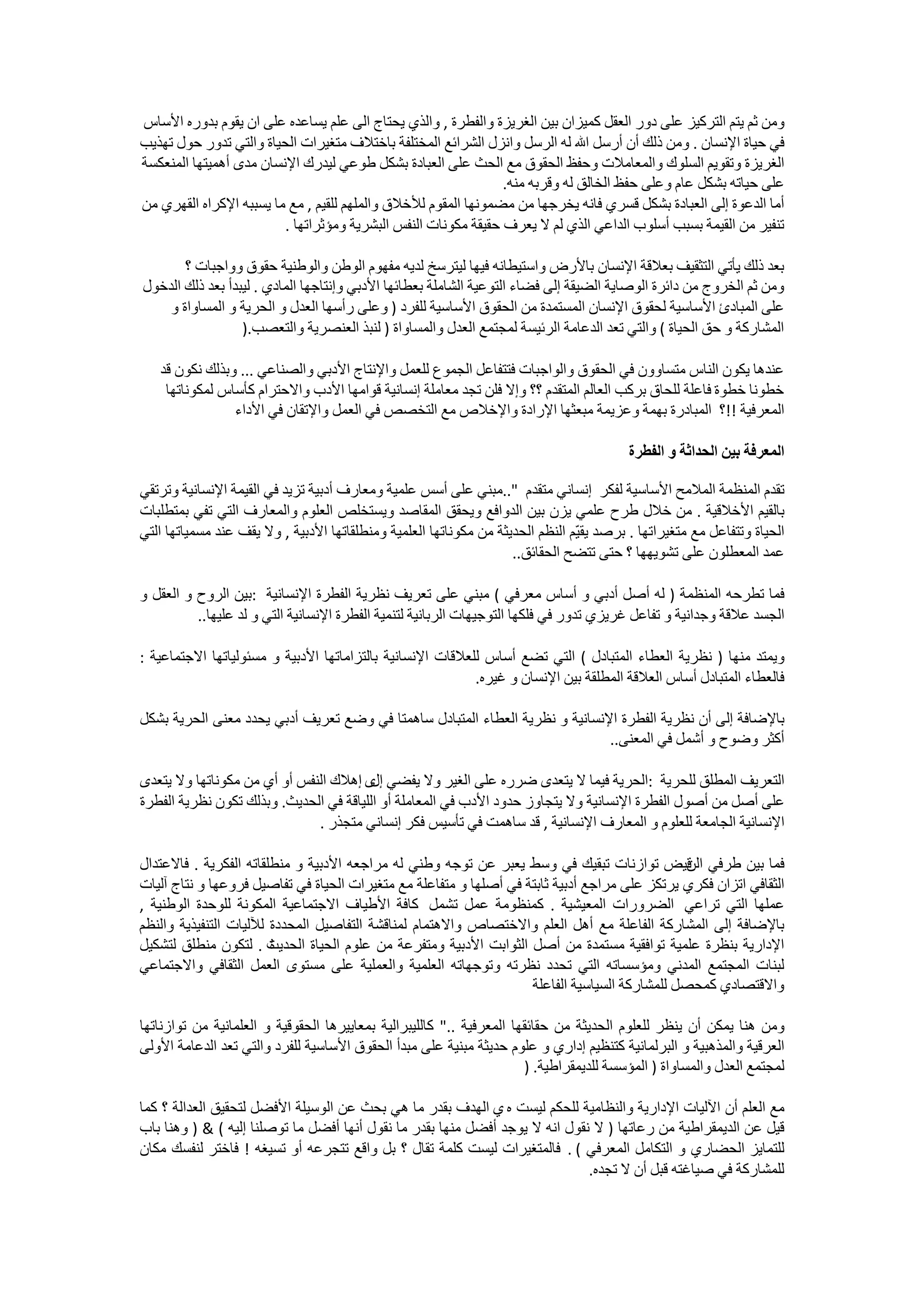 ‫ﻭﻣﻦ ﺛﻢ ﻳﺘﻢ ﺍﻟﺘﺮﻛﻴﺰ ﻋﻠﻰ ﺩﻭﺭ ﺍﻟﻌﻘﻞ ﻛﻤﻴﺰﺍﻥ ﺑﻴﻦ ﺍﻟﻐﺮﻳﺰﺓ ﻭﺍﻟﻔﻄﺮﺓ , ﻭﺍﻟﺬﻱ ﻳﺤﺘﺎﺝ ﺍﻟﻰ ﻋﻠﻢ ﻳﺴﺎﻋﺪﻩ ﻋﻠﻰ ﺍﻥ ﻳﻘﻮﻡ ﺑﺪﻭﺭﻩ ﺍﻷﺳﺎﺱ‬
‫ﻓﻲ ﺣﻴﺎﺓ ﺍﻹﻧﺴﺎﻥ . ﻭﻣﻦ ﺫﻟﻚ ﺃﻥ ﺃﺭﺳﻞ ﺍﷲ ﻟﻪ ﺍﻟﺮﺳﻞ ﻭﺍﻧﺰﻝ ﺍﻟﺸﺮﺍﺋﻊ ﺍﻟﻤﺨﺘﻠﻔﺔ ﺑﺎﺧﺘﻼﻑ ﻣﺘﻐﻴﺮﺍﺕ ﺍﻟﺤﻴﺎﺓ ﻭﺍﻟﺘﻲ ﺗﺪﻭﺭ ﺣﻮﻝ ﺗﻬﺬﻳﺐ‬
‫ﺍﻟﻐﺮﻳﺰﺓ ﻭﺗﻘﻮﻳﻢ ﺍﻟﺴﻠﻮﻙ ﻭﺍﻟﻤﻌﺎﻣﻼﺕ ﻭﺣﻔﻆ ﺍﻟﺤﻘﻮﻕ ﻣﻊ ﺍﻟﺤﺚ ﻋﻠﻰ ﺍﻟﻌﺒﺎﺩﺓ ﺑﺸﻜﻞ ﻃﻮﻋﻲ ﻟﻴﺪﺭﻙ ﺍﻹﻧﺴﺎﻥ ﻣﺪﻯ ﺃﻫﻤﻴﺘﻬﺎ ﺍﻟﻤﻨﻌﻜﺴﺔ‬
                                                                ‫ﻋﻠﻰ ﺣﻴﺎﺗﻪ ﺑﺸﻜﻞ ﻋﺎﻡ ﻭﻋﻠﻰ ﺣﻔﻆ ﺍﻟﺨﺎﻟﻖ ﻟﻪ ﻭﻗﺮﺑﻪ ﻣﻨﻪ.‬
‫ﺃﻣﺎ ﺍﻟﺪﻋﻮﺓ ﺇﻟﻰ ﺍﻟﻌﺒﺎﺩﺓ ﺑﺸﻜﻞ ﻗﺴﺮﻱ ﻓﺎﻧﻪ ﻳﺨﺮﺟﻬﺎ ﻣﻦ ﻣﻀﻤﻮﻧﻬﺎ ﺍﻟﻤﻘﻮﻡ ﻟﻸﺧﻼﻕ ﻭﺍﻟﻤﻠﻬﻢ ﻟﻠﻘﻴﻢ , ﻣﻊ ﻣﺎ ﻳﺴﺒﺒﻪ ﺍﻹﻛﺮﺍﻩ ﺍﻟﻘﻬﺮﻱ ﻣﻦ‬
                         ‫ﺗﻨﻔﻴﺮ ﻣﻦ ﺍﻟﻘﻴﻤﺔ ﺑﺴﺒﺐ ﺃﺳﻠﻮﺏ ﺍﻟﺪﺍﻋﻲ ﺍﻟﺬﻱ ﻟﻢ ﻻ ﻳﻌﺮﻑ ﺣﻘﻴﻘﺔ ﻣﻜﻮﻧﺎﺕ ﺍﻟﻨﻔﺲ ﺍﻟﺒﺸﺮﻳﺔ ﻭﻣﺆﺛﺮﺍﺗﻬﺎ .‬

       ‫ﺑﻌﺪ ﺫﻟﻚ ﻳﺄﺗﻲ ﺍﻟﺘﺜﻘﻴﻒ ﺑﻌﻼﻗﺔ ﺍﻹﻧﺴﺎﻥ ﺑﺎﻷﺭﺽ ﻭﺍﺳﺘﻴﻄﺎﻧﻪ ﻓﻴﻬﺎ ﻟﻴﺘﺮﺳﺦ ﻟﺪﻳﻪ ﻣﻔﻬﻮﻡ ﺍﻟﻮﻃﻦ ﻭﺍﻟﻮﻃﻨﻴﺔ ﺣﻘﻮﻕ ﻭﻭﺍﺟﺒﺎﺕ ؟‬
‫ﻭﻣﻦ ﺛﻢ ﺍﻟﺨﺮﻭﺝ ﻣﻦ ﺩﺍﺋﺮﺓ ﺍﻟﻮﺻﺎﻳﺔ ﺍﻟﻀﻴﻘﺔ ﺇﻟﻰ ﻓﻀﺎء ﺍﻟﺘﻮﻋﻴﺔ ﺍﻟﺸﺎﻣﻠﺔ ﺑﻌﻄﺎﺋﻬﺎ ﺍﻷﺩﺑﻲ ﻭﺇﻧﺘﺎﺟﻬﺎ ﺍﻟﻤﺎﺩﻱ . ﻟﻴﺒﺪﺃ ﺑﻌﺪ ﺫﻟﻚ ﺍﻟﺪﺧﻮﻝ‬
    ‫ﻋﻠﻰ ﺍﻟﻤﺒﺎﺩﺉ ﺍﻷﺳﺎﺳﻴﺔ ﻟﺤﻘﻮﻕ ﺍﻹﻧﺴﺎﻥ ﺍﻟﻤﺴﺘﻤﺪﺓ ﻣﻦ ﺍﻟﺤﻘﻮﻕ ﺍﻷﺳﺎﺳﻴﺔ ﻟﻠﻔﺮﺩ ) ﻭﻋﻠﻰ ﺭﺃﺳﻬﺎ ﺍﻟﻌﺪﻝ ﻭ ﺍﻟﺤﺮﻳﺔ ﻭ ﺍﻟﻤﺴﺎﻭﺍﺓ ﻭ‬
                  ‫ﺍﻟﻤﺸﺎﺭﻛﺔ ﻭ ﺣﻖ ﺍﻟﺤﻴﺎﺓ ( ﻭﺍﻟﺘﻲ ﺗﻌﺪ ﺍﻟﺪﻋﺎﻣﺔ ﺍﻟﺮﺋﻴﺴﺔ ﻟﻤﺠﺘﻤﻊ ﺍﻟﻌﺪﻝ ﻭﺍﻟﻤﺴﺎﻭﺍﺓ ) ﻟﻨﺒﺬ ﺍﻟﻌﻨﺼﺮﻳﺔ ﻭﺍﻟﺘﻌﺼﺐ.)‬

   ‫ﻋﻨﺪﻫﺎ ﻳﻜﻮﻥ ﺍﻟﻨﺎﺱ ﻣﺘﺴﺎﻭﻭﻥ ﻓﻲ ﺍﻟﺤﻘﻮﻕ ﻭﺍﻟﻮﺍﺟﺒﺎﺕ ﻓﺘﺘﻔﺎﻋﻞ ﺍﻟﺠﻤﻮﻉ ﻟﻠﻌﻤﻞ ﻭﺍﻹﻧﺘﺎﺝ ﺍﻷﺩﺑﻲ ﻭﺍﻟﺼﻨﺎﻋﻲ ... ﻭﺑﺬﻟﻚ ﻧﻜﻮﻥ ﻗﺪ‬
    ‫ﺧﻄﻮﻧﺎ ﺧﻄﻮﺓ ﻓﺎﻋﻠﺔ ﻟﻠﺤﺎﻕ ﺑﺮﻛﺐ ﺍﻟﻌﺎﻟﻢ ﺍﻟﻤﺘﻘﺪﻡ ؟؟ ﻭﺇﻻ ﻓﻠﻦ ﺗﺠﺪ ﻣﻌﺎﻣﻠﺔ ﺇﻧﺴﺎﻧﻴﺔ ﻗﻮﺍﻣﻬﺎ ﺍﻷﺩﺏ ﻭﺍﻻﺣﺘﺮﺍﻡ ﻛﺄﺳﺎﺱ ﻟﻤﻜﻮﻧﺎﺗﻬﺎ‬
                ‫ﺍﻟﻤﻌﺮﻓﻴﺔ !!؟ ﺍﻟﻤﺒﺎﺩﺭﺓ ﺑﻬﻤﺔ ﻭﻋﺰﻳﻤﺔ ﻣﺒﻌﺜﻬﺎ ﺍﻹﺭﺍﺩﺓ ﻭﺍﻹﺧﻼﺹ ﻣﻊ ﺍﻟﺘﺨﺼﺺ ﻓﻲ ﺍﻟﻌﻤﻞ ﻭﺍﻹﺗﻘﺎﻥ ﻓﻲ ﺍﻷﺩﺍء‬

                                                                                          ‫ﺍﻟﻤﻌﺮﻓﺔ ﺑﻴﻦ ﺍﻟﺤﺪﺍﺛﺔ ﻭ ﺍﻟﻔﻄﺮﺓ‬

‫ﺗﻘﺪﻡ ﺍﻟﻤﻨﻈﻤﺔ ﺍﻟﻤﻼﻣﺢ ﺍﻷﺳﺎﺳﻴﺔ ﻟﻔﻜﺮ ﺇﻧﺴﺎﻧﻲ ﻣﺘﻘﺪﻡ "..ﻣﺒﻨﻲ ﻋﻠﻰ ﺃﺳﺲ ﻋﻠﻤﻴﺔ ﻭﻣﻌﺎﺭﻑ ﺃﺩﺑﻴﺔ ﺗﺰﻳﺪ ﻓﻲ ﺍﻟﻘﻴﻤﺔ ﺍﻹﻧﺴﺎﻧﻴﺔ ﻭﺗﺮﺗﻘﻲ‬
‫ﺑﺎﻟﻘﻴﻢ ﺍﻷﺧﻼﻗﻴﺔ . ﻣﻦ ﺧﻼﻝ ﻃﺮﺡ ﻋﻠﻤﻲ ﻳﺰﻥ ﺑﻴﻦ ﺍﻟﺪﻭﺍﻓﻊ ﻭﻳﺤﻘﻖ ﺍﻟﻤﻘﺎﺻﺪ ﻭﻳﺴﺘﺨﻠﺺ ﺍﻟﻌﻠﻮﻡ ﻭﺍﻟﻤﻌﺎﺭﻑ ﺍﻟﺘﻲ ﺗﻔﻲ ﺑﻤﺘﻄﻠﺒﺎﺕ‬
‫ﺍﻟﺤﻴﺎﺓ ﻭﺗﺘﻔﺎﻋﻞ ﻣﻊ ﻣﺘﻐﻴﺮﺍﺗﻬﺎ . ﺑﺮﺻﺪ ﻳﻘ ّﻢ ﺍﻟﻨﻈﻢ ﺍﻟﺤﺪﻳﺜﺔ ﻣﻦ ﻣﻜﻮﻧﺎﺗﻬﺎ ﺍﻟﻌﻠﻤﻴﺔ ﻭﻣﻨﻄﻠﻘﺎﺗﻬﺎ ﺍﻷﺩﺑﻴﺔ , ﻭﻻ ﻳﻘﻒ ﻋﻨﺪ ﻣﺴﻤﻴﺎﺗﻬﺎ ﺍﻟﺘﻲ‬
                                                                                ‫ﻴ‬
                                                                    ‫ﻋﻤﺪ ﺍﻟﻤﻌﻄﻠﻮﻥ ﻋﻠﻰ ﺗﺸﻮﻳﻬﻬﺎ ؟ ﺣﺘﻰ ﺗﺘﻀﺢ ﺍﻟﺤﻘﺎﺋﻖ..‬

‫ﻓﻤﺎ ﺗﻄﺮﺣﻪ ﺍﻟﻤﻨﻈﻤﺔ ) ﻟﻪ ﺃﺻﻞ ﺃﺩﺑﻲ ﻭ ﺃﺳﺎﺱ ﻣﻌﺮﻓﻲ ( ﻣﺒﻨﻲ ﻋﻠﻰ ﺗﻌﺮﻳﻒ ﻧﻈﺮﻳﺔ ﺍﻟﻔﻄﺮﺓ ﺍﻹﻧﺴﺎﻧﻴﺔ :ﺑﻴﻦ ﺍﻟﺮﻭﺡ ﻭ ﺍﻟﻌﻘﻞ ﻭ‬
          ‫ﺍﻟﺠﺴﺪ ﻋﻼﻗﺔ ﻭﺟﺪﺍﻧﻴﺔ ﻭ ﺗﻔﺎﻋﻞ ﻏﺮﻳﺰﻱ ﺗﺪﻭﺭ ﻓﻲ ﻓﻠﻜﻬﺎ ﺍﻟﺘﻮﺟﻴﻬﺎﺕ ﺍﻟﺮﺑﺎﻧﻴﺔ ﻟﺘﻨﻤﻴﺔ ﺍﻟﻔﻄﺮﺓ ﺍﻹﻧﺴﺎﻧﻴﺔ ﺍﻟﺘﻲ ﻭ ﻟﺪ ﻋﻠﻴﻬﺎ..‬

‫ﻭﻳﻤﺘﺪ ﻣﻨﻬﺎ ) ﻧﻈﺮﻳﺔ ﺍﻟﻌﻄﺎء ﺍﻟﻤﺘﺒﺎﺩﻝ ( ﺍﻟﺘﻲ ﺗﻀﻊ ﺃﺳﺎﺱ ﻟﻠﻌﻼﻗﺎﺕ ﺍﻹﻧﺴﺎﻧﻴﺔ ﺑﺎﻟﺘﺰﺍﻣﺎﺗﻬﺎ ﺍﻷﺩﺑﻴﺔ ﻭ ﻣﺴﺌﻮﻟﻴﺎﺗﻬﺎ ﺍﻻﺟﺘﻤﺎﻋﻴﺔ :‬
                                                           ‫ﻓﺎﻟﻌﻄﺎء ﺍﻟﻤﺘﺒﺎﺩﻝ ﺃﺳﺎﺱ ﺍﻟﻌﻼﻗﺔ ﺍﻟﻤﻄﻠﻘﺔ ﺑﻴﻦ ﺍﻹﻧﺴﺎﻥ ﻭ ﻏﻴﺮﻩ.‬

‫ﺑﺎﻹﺿﺎﻓﺔ ﺇﻟﻰ ﺃﻥ ﻧﻈﺮﻳﺔ ﺍﻟﻔﻄﺮﺓ ﺍﻹﻧﺴﺎﻧﻴﺔ ﻭ ﻧﻈﺮﻳﺔ ﺍﻟﻌﻄﺎء ﺍﻟﻤﺘﺒﺎﺩﻝ ﺳﺎﻫﻤﺘﺎ ﻓﻲ ﻭﺿﻊ ﺗﻌﺮﻳﻒ ﺃﺩﺑﻲ ﻳﺤﺪﺩ ﻣﻌﻨﻰ ﺍﻟﺤﺮﻳﺔ ﺑﺸﻜﻞ‬
                                                                              ‫ﺃﻛﺜﺮ ﻭﺿﻮﺡ ﻭ ﺃﺷﻤﻞ ﻓﻲ ﺍﻟﻤﻌﻨﻰ..‬

‫ﺍﻟﺘﻌﺮﻳﻒ ﺍﻟﻤﻄﻠﻖ ﻟﻠﺤﺮﻳﺔ :ﺍﻟﺤﺮﻳﺔ ﻓﻴﻤﺎ ﻻ ﻳﺘﻌﺪﻯ ﺿﺮﺭﻩ ﻋﻠﻰ ﺍﻟﻐﻴﺮ ﻭﻻ ﻳﻔﻀﻲ ﻯ ﺇﻫﻼﻙ ﺍﻟﻨﻔﺲ ﺃﻭ ﺃﻱ ﻣﻦ ﻣﻜﻮﻧﺎﺗﻬﺎ ﻭﻻ ﻳﺘﻌﺪﻯ‬
                                        ‫ﺇﻝ‬
‫ﻋﻠﻰ ﺃﺻﻞ ﻣﻦ ﺃﺻﻮﻝ ﺍﻟﻔﻄﺮﺓ ﺍﻹﻧﺴﺎﻧﻴﺔ ﻭﻻ ﻳﺘﺠﺎﻭﺯ ﺣﺪﻭﺩ ﺍﻷﺩﺏ ﻓﻲ ﺍﻟﻤﻌﺎﻣﻠﺔ ﺃﻭ ﺍﻟﻠﻴﺎﻗﺔ ﻓﻲ ﺍﻟﺤﺪﻳﺚ. ﻭﺑﺬﻟﻚ ﺗﻜﻮﻥ ﻧﻈﺮﻳﺔ ﺍﻟﻔﻄﺮﺓ‬
                              ‫ﺍﻹﻧﺴﺎﻧﻴﺔ ﺍﻟﺠﺎﻣﻌﺔ ﻟﻠﻌﻠﻮﻡ ﻭ ﺍﻟﻤﻌﺎﺭﻑ ﺍﻹﻧﺴﺎﻧﻴﺔ , ﻗﺪ ﺳﺎﻫﻤﺖ ﻓﻲ ﺗﺄﺳﻴﺲ ﻓﻜﺮ ﺇﻧﺴﺎﻧﻲ ﻣﺘﺠﺬﺭ .‬

‫ﻓﻤﺎ ﺑﻴﻦ ﻃﺮﻓﻲ ﻗﻴﺾ ﺗﻮﺍﺯﻧﺎﺕ ﺗﺒﻘﻴﻚ ﻓﻲ ﻭﺳﻂ ﻳﻌﺒﺮ ﻋﻦ ﺗﻮﺟﻪ ﻭﻃﻨﻲ ﻟﻪ ﻣﺮﺍﺟﻌﻪ ﺍﻷﺩﺑﻴﺔ ﻭ ﻣﻨﻄﻠﻘﺎﺗﻪ ﺍﻟﻔﻜﺮﻳﺔ . ﻓﺎﻻﻋﺘﺪﺍﻝ‬
                                                                                               ‫ﺍﻟﻦ‬
‫ﺍﻟﺜﻘﺎﻓﻲ ﺍﺗﺰﺍﻥ ﻓﻜﺮﻱ ﻳﺮﺗﻜﺰ ﻋﻠﻰ ﻣﺮﺍﺟﻊ ﺃﺩﺑﻴﺔ ﺛﺎﺑﺘﺔ ﻓﻲ ﺃﺻﻠﻬﺎ ﻭ ﻣﺘﻔﺎﻋﻠﺔ ﻣﻊ ﻣﺘﻐﻴﺮﺍﺕ ﺍﻟﺤﻴﺎﺓ ﻓﻲ ﺗﻔﺎﺻﻴﻞ ﻓﺮﻭﻋﻬﺎ ﻭ ﻧﺘﺎﺝ ﺁﻟﻴﺎﺕ‬
‫ﻋﻤﻠﻬﺎ ﺍﻟﺘﻲ ﺗﺮﺍﻋﻲ ﺍﻟﻀﺮﻭﺭﺍﺕ ﺍﻟﻤﻌﻴﺸﻴﺔ . ﻛﻤﻨﻈﻮﻣﺔ ﻋﻤﻞ ﺗﺸﻤﻞ ﻛﺎﻓﺔ ﺍﻷﻃﻴﺎﻑ ﺍﻻﺟﺘﻤﺎﻋﻴﺔ ﺍﻟﻤﻜﻮﻧﺔ ﻟﻠﻮﺣﺪﺓ ﺍﻟﻮﻃﻨﻴﺔ ,‬
‫ﺑﺎﻹﺿﺎﻓﺔ ﺇﻟﻰ ﺍﻟﻤﺸﺎﺭﻛﺔ ﺍﻟﻔﺎﻋﻠﺔ ﻣﻊ ﺃﻫﻞ ﺍﻟﻌﻠﻢ ﻭﺍﻻﺧﺘﺼﺎﺹ ﻭﺍﻻﻫﺘﻤﺎﻡ ﻟﻤﻨﺎﻗﺸﺔ ﺍﻟﺘﻔﺎﺻﻴﻞ ﺍﻟﻤﺤﺪﺩﺓ ﻟﻶﻟﻴﺎﺕ ﺍﻟﺘﻨﻔﻴﺬﻳﺔ ﻭﺍﻟﻨﻈﻢ‬
‫ﺍﻹﺩﺍﺭﻳﺔ ﺑﻨﻈﺮﺓ ﻋﻠﻤﻴﺔ ﺗﻮﺍﻓﻘﻴﺔ ﻣﺴﺘﻤﺪﺓ ﻣﻦ ﺃﺻﻞ ﺍﻟﺜﻮﺍﺑﺖ ﺍﻷﺩﺑﻴﺔ ﻭﻣﺘﻔﺮﻋﺔ ﻣﻦ ﻋﻠﻮﻡ ﺍﻟﺤﻴﺎﺓ ﺍﻟﺤﺪﻳﺚ . ﻟﺘﻜﻮﻥ ﻣﻨﻄﻠﻖ ﻟﺘﺸﻜﻴﻞ‬
                        ‫ﺓ‬
‫ﻟﺒﻨﺎﺕ ﺍﻟﻤﺠﺘﻤﻊ ﺍﻟﻤﺪﻧﻲ ﻭﻣﺆﺳﺴﺎﺗﻪ ﺍﻟﺘﻲ ﺗﺤﺪﺩ ﻧﻈﺮﺗﻪ ﻭﺗﻮﺟﻬﺎﺗﻪ ﺍﻟﻌﻠﻤﻴﺔ ﻭﺍﻟﻌﻤﻠﻴﺔ ﻋﻠﻰ ﻣﺴﺘﻮﻯ ﺍﻟﻌﻤﻞ ﺍﻟﺜﻘﺎﻓﻲ ﻭﺍﻻﺟﺘﻤﺎﻋﻲ‬
                                                                    ‫ﻭﺍﻻﻗﺘﺼﺎﺩﻱ ﻛﻤﺤﺼﻞ ﻟﻠﻤﺸﺎﺭﻛﺔ ﺍﻟﺴﻴﺎﺳﻴﺔ ﺍﻟﻔﺎﻋﻠﺔ‬

‫ﻭﻣﻦ ﻫﻨﺎ ﻳﻤﻜﻦ ﺃﻥ ﻳﻨﻈﺮ ﻟﻠﻌﻠﻮﻡ ﺍﻟﺤﺪﻳﺜﺔ ﻣﻦ ﺣﻘﺎﺋﻘﻬﺎ ﺍﻟﻤﻌﺮﻓﻴﺔ .." ﻛﺎﻟﻠﻴﺒﺮﺍﻟﻴﺔ ﺑﻤﻌﺎﻳﻴﺮﻫﺎ ﺍﻟﺤﻘﻮﻗﻴﺔ ﻭ ﺍﻟﻌﻠﻤﺎﻧﻴﺔ ﻣﻦ ﺗﻮﺍﺯﻧﺎﺗﻬﺎ‬
‫ﺍﻟﻌﺮﻗﻴﺔ ﻭﺍﻟﻤﺬﻫﺒﻴﺔ ﻭ ﺍﻟﺒﺮﻟﻤﺎﻧﻴﺔ ﻛﺘﻨﻈﻴﻢ ﺇﺩﺍﺭﻱ ﻭ ﻋﻠﻮﻡ ﺣﺪﻳﺜﺔ ﻣﺒﻨﻴﺔ ﻋﻠﻰ ﻣﺒﺪﺃ ﺍﻟﺤﻘﻮﻕ ﺍﻷﺳﺎﺳﻴﺔ ﻟﻠﻔﺮﺩ ﻭﺍﻟﺘﻲ ﺗﻌﺪ ﺍﻟﺪﻋﺎﻣﺔ ﺍﻷﻭﻟﻰ‬
                                                                       ‫ﻟﻤﺠﺘﻤﻊ ﺍﻟﻌﺪﻝ ﻭﺍﻟﻤﺴﺎﻭﺍﺓ ) ﺍﻟﻤﺆﺳﺴﺔ ﻟﻠﺪﻳﻤﻘﺮﺍﻃﻴﺔ. )‬

‫ﻣﻊ ﺍﻟﻌﻠﻢ ﺃﻥ ﺍﻵﻟﻴﺎﺕ ﺍﻹﺩﺍﺭﻳﺔ ﻭﺍﻟﻨﻈﺎﻣﻴﺔ ﻟﻠﺤﻜﻢ ﻟﻴﺴﺖ ﻩ ﻱ ﺍﻟﻬﺪﻑ ﺑﻘﺪﺭ ﻣﺎ ﻫﻲ ﺑﺤﺚ ﻋﻦ ﺍﻟﻮﺳﻴﻠﺔ ﺍﻷﻓﻀﻞ ﻟﺘﺤﻘﻴﻖ ﺍﻟﻌﺪﺍﻟﺔ ؟ ﻛﻤﺎ‬
‫ﻗﻴﻞ ﻋﻦ ﺍﻟﺪﻳﻤﻘﺮﺍﻃﻴﺔ ﻣﻦ ﺭﻋﺎﺗﻬﺎ ) ﻻ ﻧﻘﻮﻝ ﺍﻧﻪ ﻻ ﻳﻮﺟﺪ ﺃﻓﻀﻞ ﻣﻨﻬﺎ ﺑﻘﺪﺭ ﻣﺎ ﻧﻘﻮﻝ ﺃﻧﻬﺎ ﺃﻓﻀﻞ ﻣﺎ ﺗﻮﺻﻠﻨﺎ ﺇﻟﻴﻪ ( & ) ﻭﻫﻨﺎ ﺑﺎﺏ‬
‫ﻟﻠﺘﻤﺎﻳﺰ ﺍﻟﺤﻀﺎﺭﻱ ﻭ ﺍﻟﺘﻜﺎﻣﻞ ﺍﻟﻤﻌﺮﻓﻲ ( . ﻓﺎﻟﻤﺘﻐﻴﺮﺍﺕ ﻟﻴﺴﺖ ﻛﻠﻤﺔ ﺗﻘﺎﻝ ؟ ﺑﻞ ﻭﺍﻗﻊ ﺗﺘﺠﺮﻋﻪ ﺃﻭ ﺗﺴﻴﻐﻪ ! ﻓﺎﺧﺘﺮ ﻟﻨﻔﺴﻚ ﻣﻜﺎﻥ‬
                                                                              ‫ﻟﻠﻤﺸﺎﺭﻛﺔ ﻓﻲ ﺻﻴﺎﻏﺘﻪ ﻗﺒﻞ ﺃﻥ ﻻ ﺗﺠﺪﻩ.‬
 