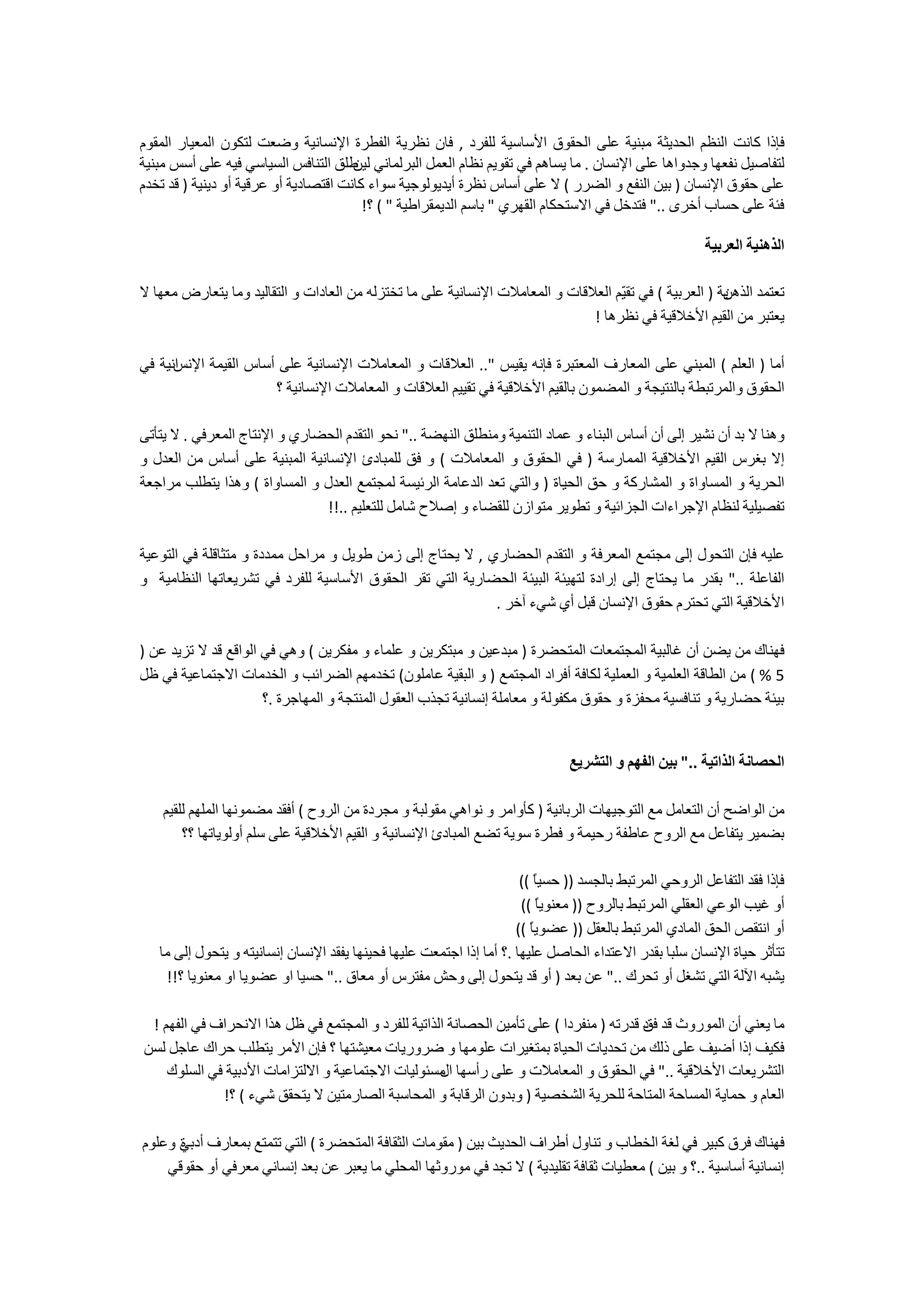 ‫ﻓﺈﺫﺍ ﻛﺎﻧﺖ ﺍﻟﻨﻈﻢ ﺍﻟﺤﺪﻳﺜﺔ ﻣﺒﻨﻴﺔ ﻋﻠﻰ ﺍﻟﺤﻘﻮﻕ ﺍﻷﺳﺎﺳﻴﺔ ﻟﻠﻔﺮﺩ , ﻓﺎﻥ ﻧﻈﺮﻳﺔ ﺍﻟﻔﻄﺮﺓ ﺍﻹﻧﺴﺎﻧﻴﺔ ﻭﺿﻌﺖ ﻟﺘﻜﻮﻥ ﺍﻟﻤﻌﻴﺎﺭ ﺍﻟﻤﻘﻮﻡ‬
‫ﻟﺘﻔﺎﺻﻴﻞ ﻧﻔﻌﻬﺎ ﻭﺟﺪﻭﺍﻫﺎ ﻋﻠﻰ ﺍﻹﻧﺴﺎﻥ . ﻣﺎ ﻳﺴﺎﻫﻢ ﻓﻲ ﺗﻘﻮﻳﻢ ﻧﻈﺎﻡ ﺍﻟﻌﻤﻞ ﺍﻟﺒﺮﻟﻤﺎﻧﻲ ﻃﻠﻖ ﺍﻟﺘﻨﺎﻓﺲ ﺍﻟﺴﻴﺎﺳﻲ ﻓﻴﻪ ﻋﻠﻰ ﺃﺳﺲ ﻣﺒﻨﻴﺔ‬
                                       ‫ﻟﻴﻦ‬
‫ﻋﻠﻰ ﺣﻘﻮﻕ ﺍﻹﻧﺴﺎﻥ ) ﺑﻴﻦ ﺍﻟﻨﻔﻊ ﻭ ﺍﻟﻀﺮﺭ ( ﻻ ﻋﻠﻰ ﺃﺳﺎﺱ ﻧﻈﺮﺓ ﺃﻳﺪﻳﻮﻟﻮﺟﻴﺔ ﺳﻮﺍء ﻛﺎﻧﺖ ﺍﻗﺘﺼﺎﺩﻳﺔ ﺃﻭ ﻋﺮﻗﻴﺔ ﺃﻭ ﺩﻳﻨﻴﺔ ) ﻗﺪ ﺗﺨﺪﻡ‬
                                         ‫ﻓﺌﺔ ﻋﻠﻰ ﺣﺴﺎﺏ ﺃﺧﺮﻯ .." ﻓﺘﺪﺧﻞ ﻓﻲ ﺍﻻﺳﺘﺤﻜﺎﻡ ﺍﻟﻘﻬﺮﻱ " ﺑﺎﺳﻢ ﺍﻟﺪﻳﻤﻘﺮﺍﻃﻴﺔ " ( ؟!‬

                                                                                                         ‫ﺍﻟﺬﻫﻨﻴﺔ ﺍﻟﻌﺮﺑﻴﺔ‬

‫ﻳﺔ ) ﺍﻟﻌﺮﺑﻴﺔ ( ﻓﻲ ﺗﻘ ّﻢ ﺍﻟﻌﻼﻗﺎﺕ ﻭ ﺍﻟﻤﻌﺎﻣﻼﺕ ﺍﻹﻧﺴﺎﻧﻴﺔ ﻋﻠﻰ ﻣﺎ ﺗﺨﺘﺰﻟﻪ ﻣﻦ ﺍﻟﻌﺎﺩﺍﺕ ﻭ ﺍﻟﺘﻘﺎﻟﻴﺪ ﻭﻣﺎ ﻳﺘﻌﺎﺭﺽ ﻣﻌﻬﺎ ﻻ‬
                                                                                   ‫ﻴ‬                    ‫ﺗﻌﺘﻤﺪ ﺍﻟﺬﻫﻦ‬
                                                                              ‫ﻳﻌﺘﺒﺮ ﻣﻦ ﺍﻟﻘﻴﻢ ﺍﻷﺧﻼﻗﻴﺔ ﻓﻲ ﻧﻈﺮﻫﺎ !‬

‫ﺍﻧﻴﺔ ﻓﻲ‬
      ‫ﺃﻣﺎ ) ﺍﻟﻌﻠﻢ ( ﺍﻟﻤﺒﻨﻲ ﻋﻠﻰ ﺍﻟﻤﻌﺎﺭﻑ ﺍﻟﻤﻌﺘﺒﺮﺓ ﻓﺈﻧﻪ ﻳﻘﻴﺲ ".. ﺍﻟﻌﻼﻗﺎﺕ ﻭ ﺍﻟﻤﻌﺎﻣﻼﺕ ﺍﻹﻧﺴﺎﻧﻴﺔ ﻋﻠﻰ ﺃﺳﺎﺱ ﺍﻟﻘﻴﻤﺔ ﺍﻹﻧﺲ‬
                      ‫ﺍﻟﺤﻘﻮﻕ ﻭﺍﻟﻤﺮﺗﺒﻄﺔ ﺑﺎﻟﻨﺘﻴﺠﺔ ﻭ ﺍﻟﻤﻀﻤﻮﻥ ﺑﺎﻟﻘﻴﻢ ﺍﻷﺧﻼﻗﻴﺔ ﻓﻲ ﺗﻘﻴﻴﻢ ﺍﻟﻌﻼﻗﺎﺕ ﻭ ﺍﻟﻤﻌﺎﻣﻼﺕ ﺍﻹﻧﺴﺎﻧﻴﺔ ؟‬

‫ﻭﻫﻨﺎ ﻻ ﺑﺪ ﺃﻥ ﻧﺸﻴﺮ ﺇﻟﻰ ﺃﻥ ﺃﺳﺎﺱ ﺍﻟﺒﻨﺎء ﻭ ﻋﻤﺎﺩ ﺍﻟﺘﻨﻤﻴﺔ ﻭﻣﻨﻄﻠﻖ ﺍﻟﻨﻬﻀﺔ .." ﻧﺤﻮ ﺍﻟﺘﻘﺪﻡ ﺍﻟﺤﻀﺎﺭﻱ ﻭ ﺍﻹﻧﺘﺎﺝ ﺍﻟﻤﻌﺮﻓﻲ . ﻻ ﻳﺘﺄﺗﻰ‬
‫ﺇﻻ ﺑﻐﺮﺱ ﺍﻟﻘﻴﻢ ﺍﻷﺧﻼﻗﻴﺔ ﺍﻟﻤﻤﺎﺭﺳﺔ ) ﻓﻲ ﺍﻟﺤﻘﻮﻕ ﻭ ﺍﻟﻤﻌﺎﻣﻼﺕ ( ﻭ ﻓﻖ ﻟﻠﻤﺒﺎﺩﺉ ﺍﻹﻧﺴﺎﻧﻴﺔ ﺍﻟﻤﺒﻨﻴﺔ ﻋﻠﻰ ﺃﺳﺎﺱ ﻣﻦ ﺍﻟﻌﺪﻝ ﻭ‬
‫ﺍﻟﺤﺮﻳﺔ ﻭ ﺍﻟﻤﺴﺎﻭﺍﺓ ﻭ ﺍﻟﻤﺸﺎﺭﻛﺔ ﻭ ﺣﻖ ﺍﻟﺤﻴﺎﺓ ) ﻭﺍﻟﺘﻲ ﺗﻌﺪ ﺍﻟﺪﻋﺎﻣﺔ ﺍﻟﺮﺋﻴﺴﺔ ﻟﻤﺠﺘﻤﻊ ﺍﻟﻌﺪﻝ ﻭ ﺍﻟﻤﺴﺎﻭﺍﺓ ( ﻭﻫﺬﺍ ﻳﺘﻄﻠﺐ ﻣﺮﺍﺟﻌﺔ‬
                               ‫ﺗﻔﺼﻴﻠﻴﺔ ﻟﻨﻈﺎﻡ ﺍﻹﺟﺮﺍءﺍﺕ ﺍﻟﺠﺰﺍﺋﻴﺔ ﻭ ﺗﻄﻮﻳﺮ ﻣﺘﻮﺍﺯﻥ ﻟﻠﻘﻀﺎء ﻭ ﺇﺻﻼﺡ ﺷﺎﻣﻞ ﻟﻠﺘﻌﻠﻴﻢ ..!!‬

‫ﻋﻠﻴﻪ ﻓﺈﻥ ﺍﻟﺘﺤﻮﻝ ﺇﻟﻰ ﻣﺠﺘﻤﻊ ﺍﻟﻤﻌﺮﻓﺔ ﻭ ﺍﻟﺘﻘﺪﻡ ﺍﻟﺤﻀﺎﺭﻱ , ﻻ ﻳﺤﺘﺎﺝ ﺇﻟﻰ ﺯﻣﻦ ﻃﻮﻳﻞ ﻭ ﻣﺮﺍﺣﻞ ﻣﻤﺪﺩﺓ ﻭ ﻣﺘﺜﺎﻗﻠﺔ ﻓﻲ ﺍﻟﺘﻮﻋﻴﺔ‬
‫ﺍﻟﻔﺎﻋﻠﺔ .." ﺑﻘﺪﺭ ﻣﺎ ﻳﺤﺘﺎﺝ ﺇﻟﻰ ﺇﺭﺍﺩﺓ ﻟﺘﻬﻴﺌﺔ ﺍﻟﺒﻴﺌﺔ ﺍﻟﺤﻀﺎﺭﻳﺔ ﺍﻟﺘﻲ ﺗﻘﺮ ﺍﻟﺤﻘﻮﻕ ﺍﻷﺳﺎﺳﻴﺔ ﻟﻠﻔﺮﺩ ﻓﻲ ﺗﺸﺮﻳﻌﺎﺗﻬﺎ ﺍﻟﻨﻈﺎﻣﻴﺔ ﻭ‬
                                                           ‫ﺍﻷﺧﻼﻗﻴﺔ ﺍﻟﺘﻲ ﺗﺤﺘﺮﻡ ﺣﻘﻮﻕ ﺍﻹﻧﺴﺎﻥ ﻗﺒﻞ ﺃﻱ ﺷﻲء ﺁﺧﺮ .‬

‫ﻓﻬﻨﺎﻙ ﻣﻦ ﻳﻀﻦ ﺃﻥ ﻏﺎﻟﺒﻴﺔ ﺍﻟﻤﺠﺘﻤﻌﺎﺕ ﺍﻟﻤﺘﺤﻀﺮﺓ ) ﻣﺒﺪﻋﻴﻦ ﻭ ﻣﺒﺘﻜﺮﻳﻦ ﻭ ﻋﻠﻤﺎء ﻭ ﻣﻔﻜﺮﻳﻦ ( ﻭﻫﻲ ﻓﻲ ﺍﻟﻮﺍﻗﻊ ﻗﺪ ﻻ ﺗﺰﻳﺪ ﻋﻦ )‬
‫5 % ( ﻣﻦ ﺍﻟﻄﺎﻗﺔ ﺍﻟﻌﻠﻤﻴﺔ ﻭ ﺍﻟﻌﻤﻠﻴﺔ ﻟﻜﺎﻓﺔ ﺃﻓﺮﺍﺩ ﺍﻟﻤﺠﺘﻤﻊ ) ﻭ ﺍﻟﺒﻘﻴﺔ ﻋﺎﻣﻠﻮﻥ( ﺗﺨﺪﻣﻬﻢ ﺍﻟﻀﺮﺍﺋﺐ ﻭ ﺍﻟﺨﺪﻣﺎﺕ ﺍﻻﺟﺘﻤﺎﻋﻴﺔ ﻓﻲ ﻇﻞ‬
                      ‫ﺑﻴﺌﺔ ﺣﻀﺎﺭﻳﺔ ﻭ ﺗﻨﺎﻓﺴﻴﺔ ﻣﺤﻔﺰﺓ ﻭ ﺣﻘﻮﻕ ﻣﻜﻔﻮﻟﺔ ﻭ ﻣﻌﺎﻣﻠﺔ ﺇﻧﺴﺎﻧﻴﺔ ﺗﺠﺬﺏ ﺍﻟﻌﻘﻮﻝ ﺍﻟﻤﻨﺘﺠﺔ ﻭ ﺍﻟﻤﻬﺎﺟﺮﺓ .؟‬


                                                                               ‫ﺍﻟﺤﺼﺎﻧﺔ ﺍﻟﺬﺍﺗﻴﺔ .." ﺑﻴﻦ ﺍﻟﻔﻬﻢ ﻭ ﺍﻟﺘﺸﺮﻳﻊ‬

    ‫ﻣﻦ ﺍﻟﻮﺍﺿﺢ ﺃﻥ ﺍﻟﺘﻌﺎﻣﻞ ﻣﻊ ﺍﻟﺘﻮﺟﻴﻬﺎﺕ ﺍﻟﺮﺑﺎﻧﻴﺔ ) ﻛﺄﻭﺍﻣﺮ ﻭ ﻧﻮﺍﻫﻲ ﻣﻘﻮﻟﺒﺔ ﻭ ﻣﺠﺮﺩﺓ ﻣﻦ ﺍﻟﺮﻭﺡ ( ﺃﻓﻘﺪ ﻣﻀﻤﻮﻧﻬﺎ ﺍﻟﻤﻠﻬﻢ ﻟﻠﻘﻴﻢ‬
        ‫ﺑﻀﻤﻴﺮ ﻳﺘﻔﺎﻋﻞ ﻣﻊ ﺍﻟﺮﻭﺡ ﻋﺎﻃﻔﺔ ﺭﺣﻴﻤﺔ ﻭ ﻓﻄﺮﺓ ﺳﻮﻳﺔ ﺗﻀﻊ ﺍﻟﻤﺒﺎﺩﺉ ﺍﻹﻧﺴﺎﻧﻴﺔ ﻭ ﺍﻟﻘﻴﻢ ﺍﻷﺧﻼﻗﻴﺔ ﻋﻠﻰ ﺳﻠﻢ ﺃﻭﻟﻮﻳﺎﺗﻬﺎ ؟؟‬

                                                                       ‫ﻓﺈﺫﺍ ﻓﻘﺪ ﺍﻟﺘﻔﺎﻋﻞ ﺍﻟﺮﻭﺣﻲ ﺍﻟﻤﺮﺗﺒﻂ ﺑﺎﻟﺠﺴﺪ )) ﺣﺴﻴً ((‬
                                                                          ‫ﺎ‬
                                                                       ‫ﺃﻭ ﻏﻴﺐ ﺍﻟﻮﻋﻲ ﺍﻟﻌﻘﻠﻲ ﺍﻟﻤﺮﺗﺒﻂ ﺑﺎﻟﺮﻭﺡ )) ﻣﻌﻨﻮﻳً ((‬
                                                                           ‫ﺎ‬
                                                                      ‫ﺃﻭ ﺍﻧﺘﻘﺺ ﺍﻟﺤﻖ ﺍﻟﻤﺎﺩﻱ ﺍﻟﻤﺮﺗﺒﻂ ﺑﺎﻟﻌﻘﻞ )) ﻋﻀﻮﻳً ((‬
                                                                         ‫ﺎ‬
   ‫ﺗﺘﺄﺛﺮ ﺣﻴﺎﺓ ﺍﻹﻧﺴﺎﻥ ﺳﻠﺒﺎ ﺑﻘﺪﺭ ﺍﻻﻋﺘﺪﺍء ﺍﻟﺤﺎﺻﻞ ﻋﻠﻴﻬﺎ .؟ ﺃﻣﺎ ﺇﺫﺍ ﺍﺟﺘﻤﻌﺖ ﻋﻠﻴﻬﺎ ﻓﺤﻴﻨﻬﺎ ﻳﻔﻘﺪ ﺍﻹﻧﺴﺎﻥ ﺇﻧﺴﺎﻧﻴﺘﻪ ﻭ ﻳﺘﺤﻮﻝ ﺇﻟﻰ ﻣﺎ‬
    ‫ﻳﺸﺒﻪ ﺍﻵﻟﺔ ﺍﻟﺘﻲ ﺗﺸﻐﻞ ﺃﻭ ﺗﺤﺮﻙ .." ﻋﻦ ﺑﻌﺪ ) ﺃﻭ ﻗﺪ ﻳﺘﺤﻮﻝ ﺇﻟﻰ ﻭﺣﺶ ﻣﻔﺘﺮﺱ ﺃﻭ ﻣﻌﺎﻕ .." ﺣﺴﻴﺎ ﺍﻭ ﻋﻀﻮﻳﺎ ﺍﻭ ﻣﻌﻨﻮﻳﺎ ؟!!‬

 ‫ﻣﺎ ﻳﻌﻨﻲ ﺃﻥ ﺍﻟﻤﻮﺭﻭﺙ ﻗﺪ ﺩ ﻗﺪﺭﺗﻪ ) ﻣﻨﻔﺮﺩﺍ ( ﻋﻠﻰ ﺗﺄﻣﻴﻦ ﺍﻟﺤﺼﺎﻧﺔ ﺍﻟﺬﺍﺗﻴﺔ ﻟﻠﻔﺮﺩ ﻭ ﺍﻟﻤﺠﺘﻤﻊ ﻓﻲ ﻇﻞ ﻫﺬﺍ ﺍﻻﻧﺤﺮﺍﻑ ﻓﻲ ﺍﻟﻔﻬﻢ !‬
                                                                                         ‫ﻓﻖ‬
‫ﻓﻜﻴﻒ ﺇﺫﺍ ﺃﺿﻴﻒ ﻋﻠﻰ ﺫﻟﻚ ﻣﻦ ﺗﺤﺪﻳﺎﺕ ﺍﻟﺤﻴﺎﺓ ﺑﻤﺘﻐﻴﺮﺍﺕ ﻋﻠﻮﻣﻬﺎ ﻭ ﺿﺮﻭﺭﻳﺎﺕ ﻣﻌﻴﺸﺘﻬﺎ ؟ ﻓﺈﻥ ﺍﻷﻣﺮ ﻳﺘﻄﻠﺐ ﺣﺮﺍﻙ ﻋﺎﺟﻞ ﻟﺴﻦ‬
    ‫ﺍﻟﺘﺸﺮﻳﻌﺎﺕ ﺍﻷﺧﻼﻗﻴﺔ .." ﻓﻲ ﺍﻟﺤﻘﻮﻕ ﻭ ﺍﻟﻤﻌﺎﻣﻼﺕ ﻭ ﻋﻠﻰ ﺭﺃﺳﻬﺎ ﻣﺴﺌﻮﻟﻴﺎﺕ ﺍﻻﺟﺘﻤﺎﻋﻴﺔ ﻭ ﺍﻻﻟﺘﺰﺍﻣﺎﺕ ﺍﻷﺩﺑﻴﺔ ﻓﻲ ﺍﻟﺴﻠﻮﻙ‬
                                                    ‫ﺍﻝ‬
             ‫ﺍﻟﻌﺎﻡ ﻭ ﺣﻤﺎﻳﺔ ﺍﻟﻤﺴﺎﺣﺔ ﺍﻟﻤﺘﺎﺣﺔ ﻟﻠﺤﺮﻳﺔ ﺍﻟﺸﺨﺼﻴﺔ ) ﻭﺑﺪﻭﻥ ﺍﻟﺮﻗﺎﺑﺔ ﻭ ﺍﻟﻤﺤﺎﺳﺒﺔ ﺍﻟﺼﺎﺭﻣﺘﻴﻦ ﻻ ﻳﺘﺤﻘﻖ ﺷﻲء ( ؟!‬

‫ﻓﻬﻨﺎﻙ ﻓﺮﻕ ﻛﺒﻴﺮ ﻓﻲ ﻟﻐﺔ ﺍﻟﺨﻄﺎﺏ ﻭ ﺗﻨﺎﻭﻝ ﺃﻃﺮﺍﻑ ﺍﻟﺤﺪﻳﺚ ﺑﻴﻦ ) ﻣﻘﻮﻣﺎﺕ ﺍﻟﺜﻘﺎﻓﺔ ﺍﻟﻤﺘﺤﻀﺮﺓ ( ﺍﻟﺘﻲ ﺗﺘﻤﺘﻊ ﺑﻤﻌﺎﺭﻑ ﺃﺩﺑﻲ ﻭﻋﻠﻮﻡ‬
      ‫ﺓ‬
    ‫ﺇﻧﺴﺎﻧﻴﺔ ﺃﺳﺎﺳﻴﺔ ..؟ ﻭ ﺑﻴﻦ ( ﻣﻌﻄﻴﺎﺕ ﺛﻘﺎﻓﺔ ﺗﻘﻠﻴﺪﻳﺔ ( ﻻ ﺗﺠﺪ ﻓﻲ ﻣﻮﺭﻭﺛﻬﺎ ﺍﻟﻤﺤﻠﻲ ﻣﺎ ﻳﻌﺒﺮ ﻋﻦ ﺑﻌﺪ ﺇﻧﺴﺎﻧﻲ ﻣﻌﺮﻓﻲ ﺃﻭ ﺣﻘﻮﻗﻲ‬
 