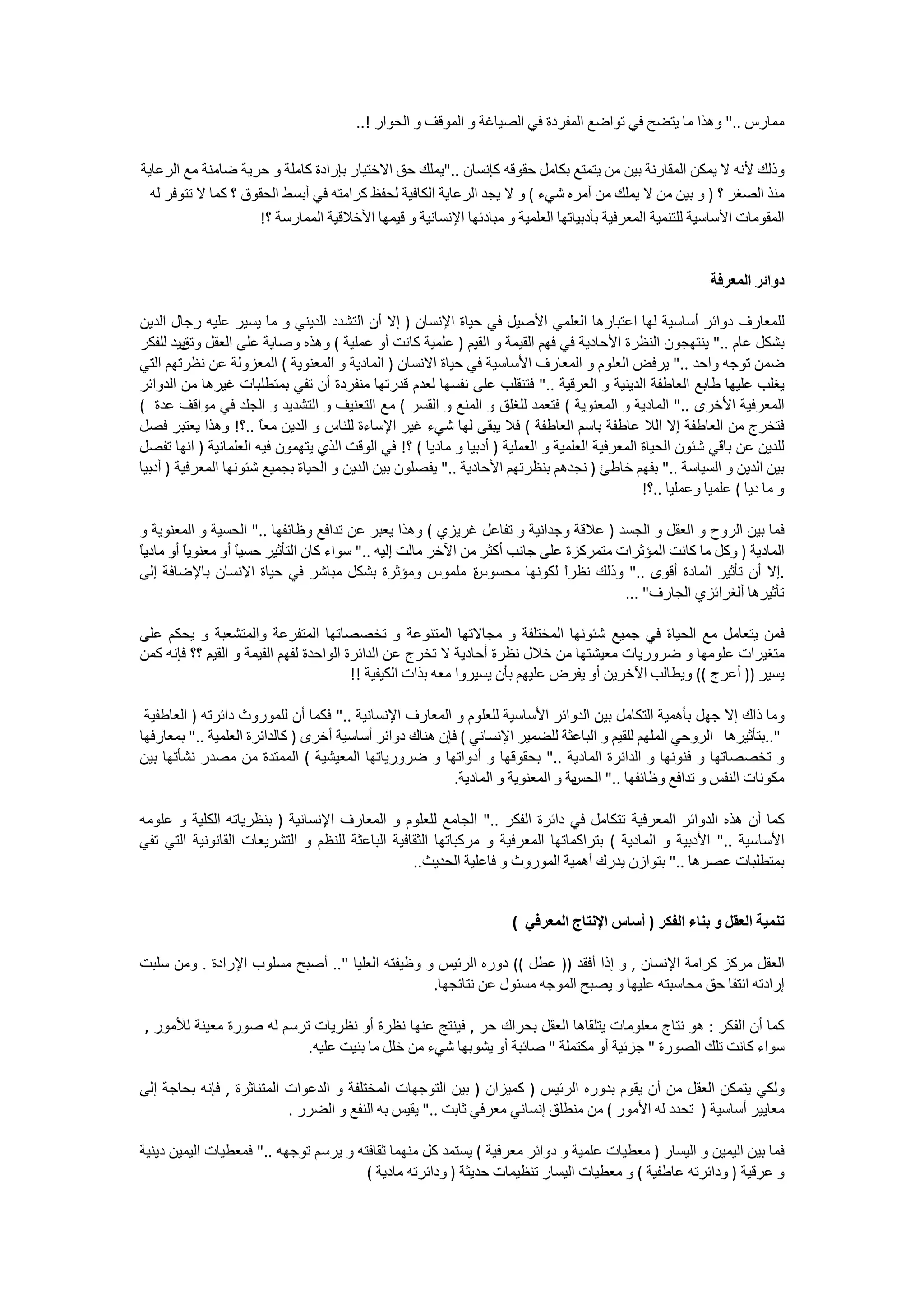 ‫ﻣﻤﺎﺭﺱ .." ﻭﻫﺬﺍ ﻣﺎ ﻳﺘﻀﺢ ﻓﻲ ﺗﻮﺍﺿﻊ ﺍﻟﻤﻔﺮﺩﺓ ﻓﻲ ﺍﻟﺼﻴﺎﻏﺔ ﻭ ﺍﻟﻤﻮﻗﻒ ﻭ ﺍﻟﺤﻮﺍﺭ !..‬

‫ﻭﺫﻟﻚ ﻷﻧﻪ ﻻ ﻳﻤﻜﻦ ﺍﻟﻤﻘﺎﺭﻧﺔ ﺑﻴﻦ ﻣﻦ ﻳﺘﻤﺘﻊ ﺑﻜﺎﻣﻞ ﺣﻘﻮﻗﻪ ﻛﺈﻧﺴﺎﻥ .."ﻳﻤﻠﻚ ﺣﻖ ﺍﻻﺧﺘﻴﺎﺭ ﺑﺈﺭﺍﺩﺓ ﻛﺎﻣﻠﺔ ﻭ ﺣﺮﻳﺔ ﺿﺎﻣﻨﺔ ﻣﻊ ﺍﻟﺮﻋﺎﻳﺔ‬
  ‫ﻣﻨﺬ ﺍﻟﺼﻐﺮ ؟ ) ﻭ ﺑﻴﻦ ﻣﻦ ﻻ ﻳﻤﻠﻚ ﻣﻦ ﺃﻣﺮﻩ ﺷﻲء ( ﻭ ﻻ ﻳﺠﺪ ﺍﻟﺮﻋﺎﻳﺔ ﺍﻟﻜﺎﻓﻴﺔ ﻟﺤﻔﻆ ﻛﺮﺍﻣﺘﻪ ﻓﻲ ﺃﺑﺴﻂ ﺍﻟﺤﻘﻮﻕ ؟ ﻛﻤﺎ ﻻ ﺗﺘﻮﻓﺮ ﻟﻪ‬
                     ‫ﺍﻟﻤﻘﻮﻣﺎﺕ ﺍﻷﺳﺎﺳﻴﺔ ﻟﻠﺘﻨﻤﻴﺔ ﺍﻟﻤﻌﺮﻓﻴﺔ ﺑﺄﺩﺑﻴﺎﺗﻬﺎ ﺍﻟﻌﻠﻤﻴﺔ ﻭ ﻣﺒﺎﺩﺋﻬﺎ ﺍﻹﻧﺴﺎﻧﻴﺔ ﻭ ﻗﻴﻤﻬﺎ ﺍﻷﺧﻼﻗﻴﺔ ﺍﻟﻤﻤﺎﺭﺳﺔ ؟!‬


                                                                                                            ‫ﺩﻭﺍﺋﺮ ﺍﻟﻤﻌﺮﻓﺔ‬

‫ﻟﻠﻤﻌﺎﺭﻑ ﺩﻭﺍﺋﺮ ﺃﺳﺎﺳﻴﺔ ﻟﻬﺎ ﺍﻋﺘﺒﺎﺭﻫﺎ ﺍﻟﻌﻠﻤﻲ ﺍﻷﺻﻴﻞ ﻓﻲ ﺣﻴﺎﺓ ﺍﻹﻧﺴﺎﻥ ) ﺇﻻ ﺃﻥ ﺍﻟﺘﺸﺪﺩ ﺍﻟﺪﻳﻨﻲ ﻭ ﻣﺎ ﻳﺴﻴﺮ ﻋﻠﻴﻪ ﺭﺟﺎﻝ ﺍﻟﺪﻳﻦ‬
‫ﺑﺸﻜﻞ ﻋﺎﻡ .." ﻳﻨﺘﻬﺠﻮﻥ ﺍﻟﻨﻈﺮﺓ ﺍﻷﺣﺎﺩﻳﺔ ﻓﻲ ﻓﻬﻢ ﺍﻟﻘﻴﻤﺔ ﻭ ﺍﻟﻘﻴﻢ ) ﻋﻠﻤﻴﺔ ﻛﺎﻧﺖ ﺃﻭ ﻋﻤﻠﻴﺔ ( ﻭﻫﺬﻩ ﻭﺻﺎﻳﺔ ﻋﻠﻰ ﺍﻟﻌﻘﻞ ﻳﻴﺪ ﻟﻠﻔﻜﺮ‬
         ‫ﻭﺗﻖ‬
‫ﺿﻤﻦ ﺗﻮﺟﻪ ﻭﺍﺣﺪ .." ﻳﺮﻓﺾ ﺍﻟﻌﻠﻮﻡ ﻭ ﺍﻟﻤﻌﺎﺭﻑ ﺍﻷﺳﺎﺳﻴﺔ ﻓﻲ ﺣﻴﺎﺓ ﺍﻻﻧﺴﺎﻥ ) ﺍﻟﻤﺎﺩﻳﺔ ﻭ ﺍﻟﻤﻌﻨﻮﻳﺔ ( ﺍﻟﻤﻌﺰﻭﻟﺔ ﻋﻦ ﻧﻈﺮﺗﻬﻢ ﺍﻟﺘﻲ‬
‫ﻳﻐﻠﺐ ﻋﻠﻴﻬﺎ ﻃﺎﺑﻊ ﺍﻟﻌﺎﻃﻔﺔ ﺍﻟﺪﻳﻨﻴﺔ ﻭ ﺍﻟﻌﺮﻗﻴﺔ .." ﻓﺘﻨﻘﻠﺐ ﻋﻠﻰ ﻧﻔﺴﻬﺎ ﻟﻌﺪﻡ ﻗﺪﺭﺗﻬﺎ ﻣﻨﻔﺮﺩﺓ ﺃﻥ ﺗﻔﻲ ﺑﻤﺘﻄﻠﺒﺎﺕ ﻏﻴﺮﻫﺎ ﻣﻦ ﺍﻟﺪﻭﺍﺋﺮ‬
‫ﺍﻟﻤﻌﺮﻓﻴﺔ ﺍﻷﺧﺮﻯ .." ﺍﻟﻤﺎﺩﻳﺔ ﻭ ﺍﻟﻤﻌﻨﻮﻳﺔ ( ﻓﺘﻌﻤﺪ ﻟﻠﻐﻠﻖ ﻭ ﺍﻟﻤﻨﻊ ﻭ ﺍﻟﻘﺴﺮ ( ﻣﻊ ﺍﻟﺘﻌﻨﻴﻒ ﻭ ﺍﻟﺘﺸﺪﻳﺪ ﻭ ﺍﻟﺠﻠﺪ ﻓﻲ ﻣﻮﺍﻗﻒ ﻋﺪﺓ (‬
‫ﻓﺘﺨﺮﺝ ﻣﻦ ﺍﻟﻌﺎﻃﻔﺔ ﺇﻻ ﺍﻟﻼ ﻋﺎﻃﻔﺔ ﺑﺎﺳﻢ ﺍﻟﻌﺎﻃﻔﺔ ( ﻓﻼ ﻳﺒﻘﻰ ﻟﻬﺎ ﺷﻲء ﻏﻴﺮ ﺍﻹﺳﺎءﺓ ﻟﻠﻨﺎﺱ ﻭ ﺍﻟﺪﻳﻦ ﻣﻌً ..؟! ﻭﻫﺬﺍ ﻳﻌﺘﺒﺮ ﻓﺼﻞ‬
                       ‫ﺎ‬
‫ﻟﻠﺪﻳﻦ ﻋﻦ ﺑﺎﻗﻲ ﺷﺌﻮﻥ ﺍﻟﺤﻴﺎﺓ ﺍﻟﻤﻌﺮﻓﻴﺔ ﺍﻟﻌﻠﻤﻴﺔ ﻭ ﺍﻟﻌﻤﻠﻴﺔ ) ﺃﺩﺑﻴﺎ ﻭ ﻣﺎﺩﻳﺎ ( ؟! ﻓﻲ ﺍﻟﻮﻗﺖ ﺍﻟﺬﻱ ﻳﺘﻬﻤﻮﻥ ﻓﻴﻪ ﺍﻟﻌﻠﻤﺎﻧﻴﺔ ) ﺍﻧﻬﺎ ﺗﻔﺼﻞ‬
‫ﺑﻴﻦ ﺍﻟﺪﻳﻦ ﻭ ﺍﻟﺴﻴﺎﺳﺔ .." ﺑﻔﻬﻢ ﺧﺎﻃﺊ ) ﻧﺠﺪﻫﻢ ﺑﻨﻈﺮﺗﻬﻢ ﺍﻷﺣﺎﺩﻳﺔ .." ﻳﻔﺼﻠﻮﻥ ﺑﻴﻦ ﺍﻟﺪﻳﻦ ﻭ ﺍﻟﺤﻴﺎﺓ ﺑﺠﻤﻴﻊ ﺷﺌﻮﻧﻬﺎ ﺍﻟﻤﻌﺮﻓﻴﺔ ) ﺃﺩﺑﻴﺎ‬
                                                                                               ‫ﻭ ﻣﺎ ﺩﻳﺎ ( ﻋﻠﻤﻴﺎ ﻭﻋﻤﻠﻴﺎ ..؟!‬

‫ﻓﻤﺎ ﺑﻴﻦ ﺍﻟﺮﻭﺡ ﻭ ﺍﻟﻌﻘﻞ ﻭ ﺍﻟﺠﺴﺪ ) ﻋﻼﻗﺔ ﻭﺟﺪﺍﻧﻴﺔ ﻭ ﺗﻔﺎﻋﻞ ﻏﺮﻳﺰﻱ ( ﻭﻫﺬﺍ ﻳﻌﺒﺮ ﻋﻦ ﺗﺪﺍﻓﻊ ﻭﻇﺎﺋﻔﻬﺎ .." ﺍﻟﺤﺴﻴﺔ ﻭ ﺍﻟﻤﻌﻨﻮﻳﺔ ﻭ‬
‫ﺎ‬
‫ﺍﻟﻤﺎﺩﻳﺔ ) ﻭﻛﻞ ﻣﺎ ﻛﺎﻧﺖ ﺍﻟﻤﺆﺛﺮﺍﺕ ﻣﺘﻤﺮﻛﺰﺓ ﻋﻠﻰ ﺟﺎﻧﺐ ﺃﻛﺜﺮ ﻣﻦ ﺍﻵﺧﺮ ﻣﺎﻟﺖ ﺇﻟﻴﻪ .." ﺳﻮﺍء ﻛﺎﻥ ﺍﻟﺘﺄﺛﻴﺮ ﺣﺴﻴً ﺃﻭ ﻣﻌﻨﻮﻳً ﺃﻭ ﻣﺎﺩﻳً‬
         ‫ﺎ‬         ‫ﺎ‬
‫.ﺇﻻ ﺃﻥ ﺗﺄﺛﻴﺮ ﺍﻟﻤﺎﺩﺓ ﺃﻗﻮﻯ .." ﻭﺫﻟﻚ ﻧﻈﺮً ﻟﻜﻮﻧﻬﺎ ﻣﺤﺴﻮﺱ ﻣﻠﻤﻮﺱ ﻭﻣﺆﺛﺮﺓ ﺑﺸﻜﻞ ﻣﺒﺎﺷﺮ ﻓﻲ ﺣﻴﺎﺓ ﺍﻹﻧﺴﺎﻥ ﺑﺎﻹﺿﺎﻓﺔ ﺇﻟﻰ‬
                                                              ‫ﺓ‬             ‫ﺍ‬
                                                                                      ‫ﺗﺄﺛﻴﺮﻫﺎ ﺃﻟﻐﺮﺍﺋﺰﻱ ﺍﻟﺠﺎﺭﻑ" ...‬

‫ﻓﻤﻦ ﻳﺘﻌﺎﻣﻞ ﻣﻊ ﺍﻟﺤﻴﺎﺓ ﻓﻲ ﺟﻤﻴﻊ ﺷﺌﻮﻧﻬﺎ ﺍﻟﻤﺨﺘﻠﻔﺔ ﻭ ﻣﺠﺎﻻﺗﻬﺎ ﺍﻟﻤﺘﻨﻮﻋﺔ ﻭ ﺗﺨﺼﺼﺎﺗﻬﺎ ﺍﻟﻤﺘﻔﺮﻋﺔ ﻭﺍﻟﻤﺘﺸﻌﺒﺔ ﻭ ﻳﺤﻜﻢ ﻋﻠﻰ‬
‫ﻣﺘﻐﻴﺮﺍﺕ ﻋﻠﻮﻣﻬﺎ ﻭ ﺿﺮﻭﺭﻳﺎﺕ ﻣﻌﻴﺸﺘﻬﺎ ﻣﻦ ﺧﻼﻝ ﻧﻈﺮﺓ ﺃﺣﺎﺩﻳﺔ ﻻ ﺗﺨﺮﺝ ﻋﻦ ﺍﻟﺪﺍﺋﺮﺓ ﺍﻟﻮﺍﺣﺪﺓ ﻟﻔﻬﻢ ﺍﻟﻘﻴﻤﺔ ﻭ ﺍﻟﻘﻴﻢ ؟؟ ﻓﺈﻧﻪ ﻛﻤﻦ‬
                                         ‫ﻳﺴﻴﺮ )) ﺃﻋﺮﺝ (( ﻭﻳﻄﺎﻟﺐ ﺍﻵﺧﺮﻳﻦ ﺃﻭ ﻳﻔﺮﺽ ﻋﻠﻴﻬﻢ ﺑﺄﻥ ﻳﺴﻴﺮﻭﺍ ﻣﻌﻪ ﺑﺬﺍﺕ ﺍﻟﻜﻴﻔﻴﺔ !!‬

 ‫ﻭﻣﺎ ﺫﺍﻙ ﺇﻻ ﺟﻬﻞ ﺑﺄﻫﻤﻴﺔ ﺍﻟﺘﻜﺎﻣﻞ ﺑﻴﻦ ﺍﻟﺪﻭﺍﺋﺮ ﺍﻷﺳﺎﺳﻴﺔ ﻟﻠﻌﻠﻮﻡ ﻭ ﺍﻟﻤﻌﺎﺭﻑ ﺍﻹﻧﺴﺎﻧﻴﺔ .." ﻓﻜﻤﺎ ﺃﻥ ﻟﻠﻤﻮﺭﻭﺙ ﺩﺍﺋﺮﺗﻪ ) ﺍﻟﻌﺎﻃﻔﻴﺔ‬
‫"..ﺑﺘﺄﺛﻴﺮﻫﺎ ﺍﻟﺮﻭﺣﻲ ﺍﻟﻤﻠﻬﻢ ﻟﻠﻘﻴﻢ ﻭ ﺍﻟﺒﺎﻋﺜﺔ ﻟﻠﻀﻤﻴﺮ ﺍﻹﻧﺴﺎﻧﻲ ( ﻓﺈﻥ ﻫﻨﺎﻙ ﺩﻭﺍﺋﺮ ﺃﺳﺎﺳﻴﺔ ﺃﺧﺮﻯ ) ﻛﺎﻟﺪﺍﺋﺮﺓ ﺍﻟﻌﻠﻤﻴﺔ .." ﺑﻤﻌﺎﺭﻓﻬﺎ‬
‫ﻭ ﺗﺨﺼﺼﺎﺗﻬﺎ ﻭ ﻓﻨﻮﻧﻬﺎ ﻭ ﺍﻟﺪﺍﺋﺮﺓ ﺍﻟﻤﺎﺩﻳﺔ .." ﺑﺤﻘﻮﻗﻬﺎ ﻭ ﺃﺩﻭﺍﺗﻬﺎ ﻭ ﺿﺮﻭﺭﻳﺎﺗﻬﺎ ﺍﻟﻤﻌﻴﺸﻴﺔ ( ﺍﻟﻤﻤﺘﺪﺓ ﻣﻦ ﻣﺼﺪﺭ ﻧﺸﺄﺗﻬﺎ ﺑﻴﻦ‬
                                                         ‫ﻳﺔ ﻭ ﺍﻟﻤﻌﻨﻮﻳﺔ ﻭ ﺍﻟﻤﺎﺩﻳﺔ.‬
                                                                                ‫ﻣﻜﻮﻧﺎﺕ ﺍﻟﻨﻔﺲ ﻭ ﺗﺪﺍﻓﻊ ﻭﻇﺎﺋﻔﻬﺎ .." ﺍﻟﺤﺲ‬

‫ﻛﻤﺎ ﺃﻥ ﻫﺬﻩ ﺍﻟﺪﻭﺍﺋﺮ ﺍﻟﻤﻌﺮﻓﻴﺔ ﺗﺘﻜﺎﻣﻞ ﻓﻲ ﺩﺍﺋﺮﺓ ﺍﻟﻔﻜﺮ .." ﺍﻟﺠﺎﻣﻊ ﻟﻠﻌﻠﻮﻡ ﻭ ﺍﻟﻤﻌﺎﺭﻑ ﺍﻹﻧﺴﺎﻧﻴﺔ ) ﺑﻨﻈﺮﻳﺎﺗﻪ ﺍﻟﻜﻠﻴﺔ ﻭ ﻋﻠﻮﻣﻪ‬
‫ﺍﻷﺳﺎﺳﻴﺔ .." ﺍﻷﺩﺑﻴﺔ ﻭ ﺍﻟﻤﺎﺩﻳﺔ ( ﺑﺘﺮﺍﻛﻤﺎﺗﻬﺎ ﺍﻟﻤﻌﺮﻓﻴﺔ ﻭ ﻣﺮﻛﺒﺎﺗﻬﺎ ﺍﻟﺜﻘﺎﻓﻴﺔ ﺍﻟﺒﺎﻋﺜﺔ ﻟﻠﻨﻈﻢ ﻭ ﺍﻟﺘﺸﺮﻳﻌﺎﺕ ﺍﻟﻘﺎﻧﻮﻧﻴﺔ ﺍﻟﺘﻲ ﺗﻔﻲ‬
                                                 ‫ﺑﻤﺘﻄﻠﺒﺎﺕ ﻋﺼﺮﻫﺎ .." ﺑﺘﻮﺍﺯﻥ ﻳﺪﺭﻙ ﺃﻫﻤﻴﺔ ﺍﻟﻤﻮﺭﻭﺙ ﻭ ﻓﺎﻋﻠﻴﺔ ﺍﻟﺤﺪﻳﺚ..‬


                                                                       ‫ﺗﻨﻤﻴﺔ ﺍﻟﻌﻘﻞ ﻭ ﺑﻨﺎء ﺍﻟﻔﻜﺮ ) ﺃﺳﺎﺱ ﺍﻹﻧﺘﺎﺝ ﺍﻟﻤﻌﺮﻓﻲ (‬

‫ﺍﻟﻌﻘﻞ ﻣﺮﻛﺰ ﻛﺮﺍﻣﺔ ﺍﻹﻧﺴﺎﻥ , ﻭ ﺇﺫﺍ ﺃﻓﻘﺪ )) ﻋﻄﻞ (( ﺩﻭﺭﻩ ﺍﻟﺮﺋﻴﺲ ﻭ ﻭﻇﻴﻔﺘﻪ ﺍﻟﻌﻠﻴﺎ ".. ﺃﺻﺒﺢ ﻣﺴﻠﻮﺏ ﺍﻹﺭﺍﺩﺓ . ﻭﻣﻦ ﺳﻠﺒﺖ‬
                                                ‫ﺇﺭﺍﺩﺗﻪ ﺍﻧﺘﻔﺎ ﺣﻖ ﻣﺤﺎﺳﺒﺘﻪ ﻋﻠﻴﻬﺎ ﻭ ﻳﺼﺒﺢ ﺍﻟﻤﻮﺟﻪ ﻣﺴﺌﻮﻝ ﻋﻦ ﻧﺘﺎﺋﺠﻬﺎ.‬

‫ﻛﻤﺎ ﺃﻥ ﺍﻟﻔﻜﺮ : ﻫﻮ ﻧﺘﺎﺝ ﻣﻌﻠﻮﻣﺎﺕ ﻳﺘﻠﻘﺎﻫﺎ ﺍﻟﻌﻘﻞ ﺑﺤﺮﺍﻙ ﺣﺮ , ﻓﻴﻨﺘﺞ ﻋﻨﻬﺎ ﻧﻈﺮﺓ ﺃﻭ ﻧﻈﺮﻳﺎﺕ ﺗﺮﺳﻢ ﻟﻪ ﺻﻮﺭﺓ ﻣﻌﻴﻨﺔ ﻟﻸﻣﻮﺭ ,‬
                          ‫ﺳﻮﺍء ﻛﺎﻧﺖ ﺗﻠﻚ ﺍﻟﺼﻮﺭﺓ " ﺟﺰﺋﻴﺔ ﺃﻭ ﻣﻜﺘﻤﻠﺔ " ﺻﺎﺋﺒﺔ ﺃﻭ ﻳﺸﻮﺑﻬﺎ ﺷﻲء ﻣﻦ ﺧﻠﻞ ﻣﺎ ﺑﻨﻴﺖ ﻋﻠﻴﻪ.‬

‫ﻭﻟﻜﻲ ﻳﺘﻤﻜﻦ ﺍﻟﻌﻘﻞ ﻣﻦ ﺃﻥ ﻳﻘﻮﻡ ﺑﺪﻭﺭﻩ ﺍﻟﺮﺋﻴﺲ ) ﻛﻤﻴﺰﺍﻥ ) ﺑﻴﻦ ﺍﻟﺘﻮﺟﻬﺎﺕ ﺍﻟﻤﺨﺘﻠﻔﺔ ﻭ ﺍﻟﺪﻋﻮﺍﺕ ﺍﻟﻤﺘﻨﺎﺛﺮﺓ , ﻓﺈﻧﻪ ﺑﺤﺎﺟﺔ ﺇﻟﻰ‬
                           ‫ﻣﻌﺎﻳﻴﺮ ﺃﺳﺎﺳﻴﺔ ) ﺗﺤﺪﺩ ﻟﻪ ﺍﻷﻣﻮﺭ ( ﻣﻦ ﻣﻨﻄﻠﻖ ﺇﻧﺴﺎﻧﻲ ﻣﻌﺮﻓﻲ ﺛﺎﺑﺖ .." ﻳﻘﻴﺲ ﺑﻪ ﺍﻟﻨﻔﻊ ﻭ ﺍﻟﻀﺮﺭ .‬

‫ﻓﻤﺎ ﺑﻴﻦ ﺍﻟﻴﻤﻴﻦ ﻭ ﺍﻟﻴﺴﺎﺭ ) ﻣﻌﻄﻴﺎﺕ ﻋﻠﻤﻴﺔ ﻭ ﺩﻭﺍﺋﺮ ﻣﻌﺮﻓﻴﺔ ( ﻳﺴﺘﻤﺪ ﻛﻞ ﻣﻨﻬﻤﺎ ﺛﻘﺎﻓﺘﻪ ﻭ ﻳﺮﺳﻢ ﺗﻮﺟﻬﻪ .." ﻓﻤﻌﻄﻴﺎﺕ ﺍﻟﻴﻤﻴﻦ ﺩﻳﻨﻴﺔ‬
                                        ‫ﻭ ﻋﺮﻗﻴﺔ ) ﻭﺩﺍﺋﺮﺗﻪ ﻋﺎﻃﻔﻴﺔ ( ﻭ ﻣﻌﻄﻴﺎﺕ ﺍﻟﻴﺴﺎﺭ ﺗﻨﻈﻴﻤﺎﺕ ﺣﺪﻳﺜﺔ ) ﻭﺩﺍﺋﺮﺗﻪ ﻣﺎﺩﻳﺔ (‬
 