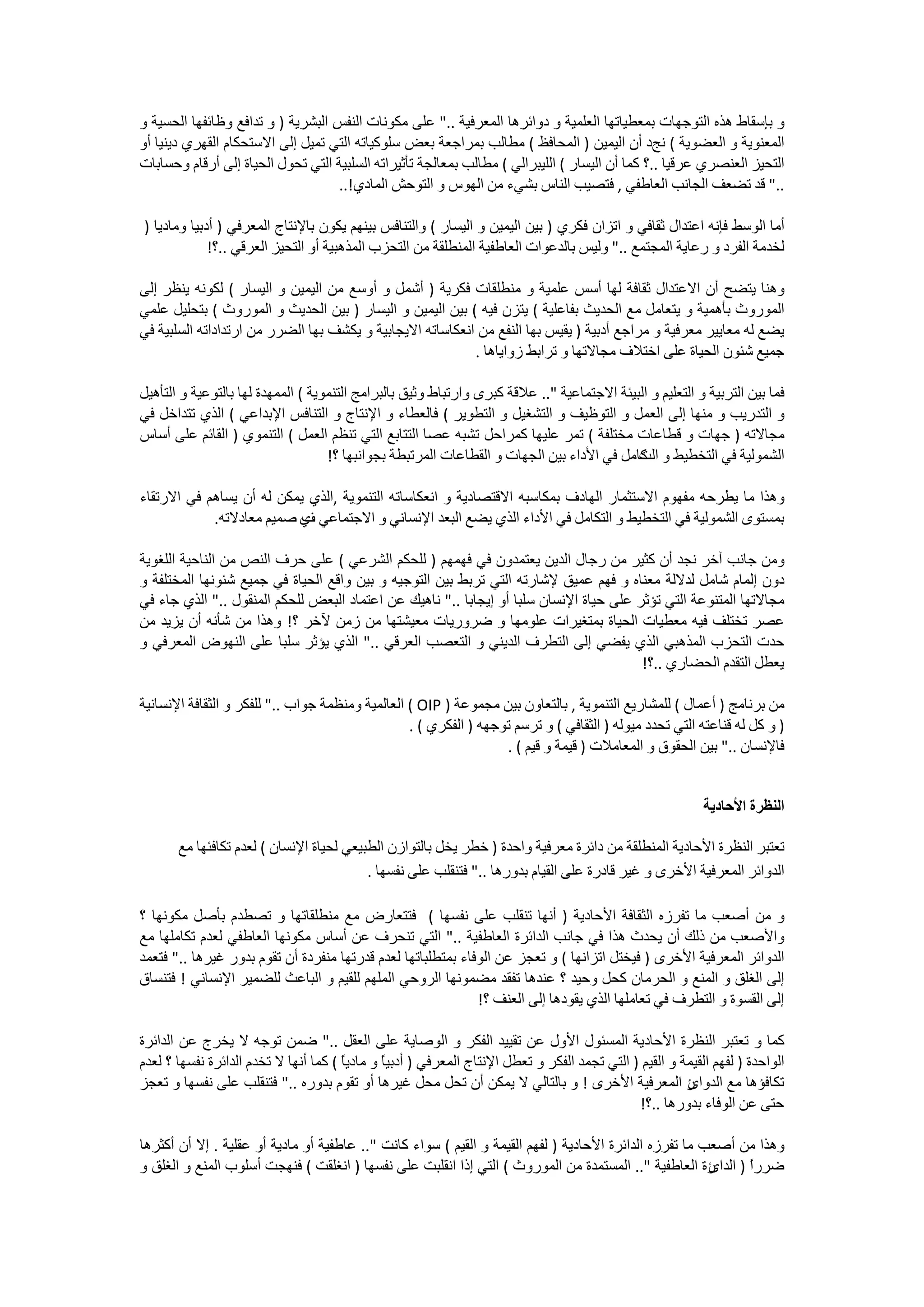 ‫ﻭ ﺑﺈﺳﻘﺎﻁ ﻫﺬﻩ ﺍﻟﺘﻮﺟﻬﺎﺕ ﺑﻤﻌﻄﻴﺎﺗﻬﺎ ﺍﻟﻌﻠﻤﻴﺔ ﻭ ﺩﻭﺍﺋﺮﻫﺎ ﺍﻟﻤﻌﺮﻓﻴﺔ .." ﻋﻠﻰ ﻣﻜﻮﻧﺎﺕ ﺍﻟﻨﻔﺲ ﺍﻟﺒﺸﺮﻳﺔ ) ﻭ ﺗﺪﺍﻓﻊ ﻭﻇﺎﺋﻔﻬﺎ ﺍﻟﺤﺴﻴﺔ ﻭ‬
‫ﺍﻟﻤﻌﻨﻮﻳﺔ ﻭ ﺍﻟﻌﻀﻮﻳﺔ ( ﻧﺞﺩ ﺃﻥ ﺍﻟﻴﻤﻴﻦ ) ﺍﻟﻤﺤﺎﻓﻆ ( ﻣﻄﺎﻟﺐ ﺑﻤﺮﺍﺟﻌﺔ ﺑﻌﺾ ﺳﻠﻮﻛﻴﺎﺗﻪ ﺍﻟﺘﻲ ﺗﻤﻴﻞ ﺇﻟﻰ ﺍﻻﺳﺘﺤﻜﺎﻡ ﺍﻟﻘﻬﺮﻱ ﺩﻳﻨﻴﺎ ﺃﻭ‬
‫ﺍﻟﺘﺤﻴﺰ ﺍﻟﻌﻨﺼﺮﻱ ﻋﺮﻗﻴﺎ ..؟ ﻛﻤﺎ ﺃﻥ ﺍﻟﻴﺴﺎﺭ ( ﺍﻟﻠﻴﺒﺮﺍﻟﻲ ( ﻣﻄﺎﻟﺐ ﺑﻤﻌﺎﻟﺠﺔ ﺗﺄﺛﻴﺮﺍﺗﻪ ﺍﻟﺴﻠﺒﻴﺔ ﺍﻟﺘﻲ ﺗﺤﻮﻝ ﺍﻟﺤﻴﺎﺓ ﺇﻟﻰ ﺃﺭﻗﺎﻡ ﻭﺣﺴﺎﺑﺎﺕ‬
                                   ‫.." ﻗﺪ ﺗﻀﻌﻒ ﺍﻟﺠﺎﻧﺐ ﺍﻟﻌﺎﻃﻔﻲ , ﻓﺘﺼﻴﺐ ﺍﻟﻨﺎﺱ ﺑﺸﻲء ﻣﻦ ﺍﻟﻬﻮﺱ ﻭ ﺍﻟﺘﻮﺣﺶ ﺍﻟﻤﺎﺩﻱ!..‬

‫ﺃﻣﺎ ﺍﻟﻮﺳﻂ ﻓﺈﻧﻪ ﺍﻋﺘﺪﺍﻝ ﺛﻘﺎﻓﻲ ﻭ ﺍﺗﺰﺍﻥ ﻓﻜﺮﻱ ) ﺑﻴﻦ ﺍﻟﻴﻤﻴﻦ ﻭ ﺍﻟﻴﺴﺎﺭ ( ﻭﺍﻟﺘﻨﺎﻓﺲ ﺑﻴﻨﻬﻢ ﻳﻜﻮﻥ ﺑﺎﻹﻧﺘﺎﺝ ﺍﻟﻤﻌﺮﻓﻲ ) ﺃﺩﺑﻴﺎ ﻭﻣﺎﺩﻳﺎ )‬
             ‫ﻟﺨﺪﻣﺔ ﺍﻟﻔﺮﺩ ﻭ ﺭﻋﺎﻳﺔ ﺍﻟﻤﺠﺘﻤﻊ .." ﻭﻟﻴﺲ ﺑﺎﻟﺪﻋﻮﺍﺕ ﺍﻟﻌﺎﻃﻔﻴﺔ ﺍﻟﻤﻨﻄﻠﻘﺔ ﻣﻦ ﺍﻟﺘﺤﺰﺏ ﺍﻟﻤﺬﻫﺒﻴﺔ ﺃﻭ ﺍﻟﺘﺤﻴﺰ ﺍﻟﻌﺮﻗﻲ ..؟!‬

‫ﻭﻫﻨﺎ ﻳﺘﻀﺢ ﺃﻥ ﺍﻻﻋﺘﺪﺍﻝ ﺛﻘﺎﻓﺔ ﻟﻬﺎ ﺃﺳﺲ ﻋﻠﻤﻴﺔ ﻭ ﻣﻨﻄﻠﻘﺎﺕ ﻓﻜﺮﻳﺔ ) ﺃﺷﻤﻞ ﻭ ﺃﻭﺳﻊ ﻣﻦ ﺍﻟﻴﻤﻴﻦ ﻭ ﺍﻟﻴﺴﺎﺭ ( ﻟﻜﻮﻧﻪ ﻳﻨﻈﺮ ﺇﻟﻰ‬
‫ﺍﻟﻤﻮﺭﻭﺙ ﺑﺄﻫﻤﻴﺔ ﻭ ﻳﺘﻌﺎﻣﻞ ﻣﻊ ﺍﻟﺤﺪﻳﺚ ﺑﻔﺎﻋﻠﻴﺔ ( ﻳﺘﺰﻥ ﻓﻴﻪ ( ﺑﻴﻦ ﺍﻟﻴﻤﻴﻦ ﻭ ﺍﻟﻴﺴﺎﺭ ) ﺑﻴﻦ ﺍﻟﺤﺪﻳﺚ ﻭ ﺍﻟﻤﻮﺭﻭﺙ ( ﺑﺘﺤﻠﻴﻞ ﻋﻠﻤﻲ‬
‫ﻳﻀﻊ ﻟﻪ ﻣﻌﺎﻳﻴﺮ ﻣﻌﺮﻓﻴﺔ ﻭ ﻣﺮﺍﺟﻊ ﺃﺩﺑﻴﺔ ) ﻳﻘﻴﺲ ﺑﻬﺎ ﺍﻟﻨﻔﻊ ﻣﻦ ﺍﻧﻌﻜﺎﺳﺎﺗﻪ ﺍﻻﻳﺠﺎﺑﻴﺔ ﻭ ﻳﻜﺸﻒ ﺑﻬﺎ ﺍﻟﻀﺮﺭ ﻣﻦ ﺍﺭﺗﺪﺍﺩﺍﺗﻪ ﺍﻟﺴﻠﺒﻴﺔ ﻓﻲ‬
                                                           ‫ﺟﻤﻴﻊ ﺷﺌﻮﻥ ﺍﻟﺤﻴﺎﺓ ﻋﻠﻰ ﺍﺧﺘﻼﻑ ﻣﺠﺎﻻﺗﻬﺎ ﻭ ﺗﺮﺍﺑﻂ ﺯﻭﺍﻳﺎﻫﺎ .‬

‫ﻓﻤﺎ ﺑﻴﻦ ﺍﻟﺘﺮﺑﻴﺔ ﻭ ﺍﻟﺘﻌﻠﻴﻢ ﻭ ﺍﻟﺒﻴﺌﺔ ﺍﻻﺟﺘﻤﺎﻋﻴﺔ ".. ﻋﻼﻗﺔ ﻛﺒﺮﻯ ﻭﺍﺭﺗﺒﺎﻁ ﻭﺛﻴﻖ ﺑﺎﻟﺒﺮﺍﻣﺞ ﺍﻟﺘﻨﻤﻮﻳﺔ ( ﺍﻟﻤﻤﻬﺪﺓ ﻟﻬﺎ ﺑﺎﻟﺘﻮﻋﻴﺔ ﻭ ﺍﻟﺘﺄﻫﻴﻞ‬
‫ﻭ ﺍﻟﺘﺪﺭﻳﺐ ﻭ ﻣﻨﻬﺎ ﺇﻟﻰ ﺍﻟﻌﻤﻞ ﻭ ﺍﻟﺘﻮﻇﻴﻒ ﻭ ﺍﻟﺘﺸﻐﻴﻞ ﻭ ﺍﻟﺘﻄﻮﻳﺮ ( ﻓﺎﻟﻌﻄﺎء ﻭ ﺍﻹﻧﺘﺎﺝ ﻭ ﺍﻟﺘﻨﺎﻓﺲ ﺍﻹﺑﺪﺍﻋﻲ ( ﺍﻟﺬﻱ ﺗﺘﺪﺍﺧﻞ ﻓﻲ‬
‫ﻣﺠﺎﻻﺗﻪ ) ﺟﻬﺎﺕ ﻭ ﻗﻄﺎﻋﺎﺕ ﻣﺨﺘﻠﻔﺔ ( ﺗﻤﺮ ﻋﻠﻴﻬﺎ ﻛﻤﺮﺍﺣﻞ ﺗﺸﺒﻪ ﻋﺼﺎ ﺍﻟﺘﺘﺎﺑﻊ ﺍﻟﺘﻲ ﺗﻨﻈﻢ ﺍﻟﻌﻤﻞ ( ﺍﻟﺘﻨﻤﻮﻱ ) ﺍﻟﻘﺎﺋﻢ ﻋﻠﻰ ﺃﺳﺎﺱ‬
                                    ‫ﺍﻟﺸﻤﻮﻟﻴﺔ ﻓﻲ ﺍﻟﺘﺨﻄﻴﻂ ﻭ ﻛﺎﻣﻞ ﻓﻲ ﺍﻷﺩﺍء ﺑﻴﻦ ﺍﻟﺠﻬﺎﺕ ﻭ ﺍﻟﻘﻄﺎﻋﺎﺕ ﺍﻟﻤﺮﺗﺒﻄﺔ ﺑﺠﻮﺍﻧﺒﻬﺎ ؟!‬
                                                                                            ‫ﺍﻟﺖ‬

‫ﻭﻫﺬﺍ ﻣﺎ ﻳﻄﺮﺣﻪ ﻣﻔﻬﻮﻡ ﺍﻻﺳﺘﺜﻤﺎﺭ ﺍﻟﻬﺎﺩﻑ ﺑﻤﻜﺎﺳﺒﻪ ﺍﻻﻗﺘﺼﺎﺩﻳﺔ ﻭ ﺍﻧﻌﻜﺎﺳﺎﺗﻪ ﺍﻟﺘﻨﻤﻮﻳﺔ ,ﺍﻟﺬﻱ ﻳﻤﻜﻦ ﻟﻪ ﺃﻥ ﻳﺴﺎﻫﻢ ﻓﻲ ﺍﻻﺭﺗﻘﺎء‬
            ‫ﺑﻤﺴﺘﻮﻯ ﺍﻟﺸﻤﻮﻟﻴﺔ ﻓﻲ ﺍﻟﺘﺨﻄﻴﻂ ﻭ ﺍﻟﺘﻜﺎﻣﻞ ﻓﻲ ﺍﻷﺩﺍء ﺍﻟﺬﻱ ﻳﻀﻊ ﺍﻟﺒﻌﺪ ﺍﻹﻧﺴﺎﻧﻲ ﻭ ﺍﻻﺟﺘﻤﺎﻋﻲ ﻱ ﺻﻤﻴﻢ ﻣﻌﺎﺩﻻﺗﻪ.‬
                           ‫ﻑ‬

‫ﻭﻣﻦ ﺟﺎﻧﺐ ﺁﺧﺮ ﻧﺠﺪ ﺃﻥ ﻛﺜﻴﺮ ﻣﻦ ﺭﺟﺎﻝ ﺍﻟﺪﻳﻦ ﻳﻌﺘﻤﺪﻭﻥ ﻓﻲ ﻓﻬﻤﻬﻢ ) ﻟﻠﺤﻜﻢ ﺍﻟﺸﺮﻋﻲ ( ﻋﻠﻰ ﺣﺮﻑ ﺍﻟﻨﺺ ﻣﻦ ﺍﻟﻨﺎﺣﻴﺔ ﺍﻟﻠﻐﻮﻳﺔ‬
‫ﺩﻭﻥ ﺇﻟﻤﺎﻡ ﺷﺎﻣﻞ ﻟﺪﻻﻟﺔ ﻣﻌﻨﺎﻩ ﻭ ﻓﻬﻢ ﻋﻤﻴﻖ ﻹﺷﺎﺭﺗﻪ ﺍﻟﺘﻲ ﺗﺮﺑﻂ ﺑﻴﻦ ﺍﻟﺘﻮﺟﻴﻪ ﻭ ﺑﻴﻦ ﻭﺍﻗﻊ ﺍﻟﺤﻴﺎﺓ ﻓﻲ ﺟﻤﻴﻊ ﺷﺌﻮﻧﻬﺎ ﺍﻟﻤﺨﺘﻠﻔﺔ ﻭ‬
‫ﻣﺠﺎﻻﺗﻬﺎ ﺍﻟﻤﺘﻨﻮﻋﺔ ﺍﻟﺘﻲ ﺗﺆﺛﺮ ﻋﻠﻰ ﺣﻴﺎﺓ ﺍﻹﻧﺴﺎﻥ ﺳﻠﺒﺎ ﺃﻭ ﺇﻳﺠﺎﺑﺎ .." ﻧﺎﻫﻴﻚ ﻋﻦ ﺍﻋﺘﻤﺎﺩ ﺍﻟﺒﻌﺾ ﻟﻠﺤﻜﻢ ﺍﻟﻤﻨﻘﻮﻝ .." ﺍﻟﺬﻱ ﺟﺎء ﻓﻲ‬
‫ﻋﺼﺮ ﺗﺨﺘﻠﻒ ﻓﻴﻪ ﻣﻌﻄﻴﺎﺕ ﺍﻟﺤﻴﺎﺓ ﺑﻤﺘﻐﻴﺮﺍﺕ ﻋﻠﻮﻣﻬﺎ ﻭ ﺿﺮﻭﺭﻳﺎﺕ ﻣﻌﻴﺸﺘﻬﺎ ﻣﻦ ﺯﻣﻦ ﻵﺧﺮ ؟! ﻭﻫﺬﺍ ﻣﻦ ﺷﺄﻧﻪ ﺃﻥ ﻳﺰﻳﺪ ﻣﻦ‬
‫ﺣﺪﺕ ﺍﻟﺘﺤﺰﺏ ﺍﻟﻤﺬﻫﺒﻲ ﺍﻟﺬﻱ ﻳﻔﻀﻲ ﺇﻟﻰ ﺍﻟﺘﻄﺮﻑ ﺍﻟﺪﻳﻨﻲ ﻭ ﺍﻟﺘﻌﺼﺐ ﺍﻟﻌﺮﻗﻲ .." ﺍﻟﺬﻱ ﻳﺆﺛﺮ ﺳﻠﺒﺎ ﻋﻠﻰ ﺍﻟﻨﻬﻮﺽ ﺍﻟﻤﻌﺮﻓﻲ ﻭ‬
                                                                                        ‫ﻳﻌﻄﻞ ﺍﻟﺘﻘﺪﻡ ﺍﻟﺤﻀﺎﺭﻱ ..؟!‬

‫ﻣﻦ ﺑﺮﻧﺎﻣﺞ ) ﺃﻋﻤﺎﻝ ( ﻟﻠﻤﺸﺎﺭﻳﻊ ﺍﻟﺘﻨﻤﻮﻳﺔ , ﺑﺎﻟﺘﻌﺎﻭﻥ ﺑﻴﻦ ﻣﺠﻤﻮﻋﺔ ) ‪ ( OIP‬ﺍﻟﻌﺎﻟﻤﻴﺔ ﻭﻣﻨﻈﻤﺔ ﺟﻮﺍﺏ .." ﻟﻠﻔﻜﺮ ﻭ ﺍﻟﺜﻘﺎﻓﺔ ﺍﻹﻧﺴﺎﻧﻴﺔ‬
                                                  ‫) ﻭ ﻛﻞ ﻟﻪ ﻗﻨﺎﻋﺘﻪ ﺍﻟﺘﻲ ﺗﺤﺪﺩ ﻣﻴﻮﻟﻪ ) ﺍﻟﺜﻘﺎﻓﻲ ( ﻭ ﺗﺮﺳﻢ ﺗﻮﺟﻬﻪ ) ﺍﻟﻔﻜﺮﻱ ( .‬
                                                                   ‫ﻓﺎﻹﻧﺴﺎﻥ .." ﺑﻴﻦ ﺍﻟﺤﻘﻮﻕ ﻭ ﺍﻟﻤﻌﺎﻣﻼﺕ ) ﻗﻴﻤﺔ ﻭ ﻗﻴﻢ ( .‬


                                                                                                            ‫ﺍﻟﻨﻈﺮﺓ ﺍﻷﺣﺎﺩﻳﺔ‬

       ‫ﺗﻌﺘﺒﺮ ﺍﻟﻨﻈﺮﺓ ﺍﻷﺣﺎﺩﻳﺔ ﺍﻟﻤﻨﻄﻠﻘﺔ ﻣﻦ ﺩﺍﺋﺮﺓ ﻣﻌﺮﻓﻴﺔ ﻭﺍﺣﺪﺓ ) ﺧﻄﺮ ﻳﺨﻞ ﺑﺎﻟﺘﻮﺍﺯﻥ ﺍﻟﻄﺒﻴﻌﻲ ﻟﺤﻴﺎﺓ ﺍﻹﻧﺴﺎﻥ ( ﻟﻌﺪﻡ ﺗﻜﺎﻓﺌﻬﺎ ﻣﻊ‬
                                          ‫ﺍﻟﺪﻭﺍﺋﺮ ﺍﻟﻤﻌﺮﻓﻴﺔ ﺍﻷﺧﺮﻯ ﻭ ﻏﻴﺮ ﻗﺎﺩﺭﺓ ﻋﻠﻰ ﺍﻟﻘﻴﺎﻡ ﺑﺪﻭﺭﻫﺎ .." ﻓﺘﻨﻘﻠﺐ ﻋﻠﻰ ﻧﻔﺴﻬﺎ .‬

‫ﻭ ﻣﻦ ﺃﺻﻌﺐ ﻣﺎ ﺗﻔﺮﺯﻩ ﺍﻟﺜﻘﺎﻓﺔ ﺍﻷﺣﺎﺩﻳﺔ ) ﺃﻧﻬﺎ ﺗﻨﻘﻠﺐ ﻋﻠﻰ ﻧﻔﺴﻬﺎ ( ﻓﺘﺘﻌﺎﺭﺽ ﻣﻊ ﻣﻨﻄﻠﻘﺎﺗﻬﺎ ﻭ ﺗﺼﻄﺪﻡ ﺑﺄﺻﻞ ﻣﻜﻮﻧﻬﺎ ؟‬
‫ﻭﺍﻷﺻﻌﺐ ﻣﻦ ﺫﻟﻚ ﺃﻥ ﻳﺤﺪﺙ ﻫﺬﺍ ﻓﻲ ﺟﺎﻧﺐ ﺍﻟﺪﺍﺋﺮﺓ ﺍﻟﻌﺎﻃﻔﻴﺔ .." ﺍﻟﺘﻲ ﺗﻨﺤﺮﻑ ﻋﻦ ﺃﺳﺎﺱ ﻣﻜﻮﻧﻬﺎ ﺍﻟﻌﺎﻃﻔﻲ ﻟﻌﺪﻡ ﺗﻜﺎﻣﻠﻬﺎ ﻣﻊ‬
‫ﺍﻟﺪﻭﺍﺋﺮ ﺍﻟﻤﻌﺮﻓﻴﺔ ﺍﻷﺧﺮﻯ ) ﻓﻴﺨﺘﻞ ﺍﺗﺰﺍﻧﻬﺎ ( ﻭ ﺗﻌﺠﺰ ﻋﻦ ﺍﻟﻮﻓﺎء ﺑﻤﺘﻄﻠﺒﺎﺗﻬﺎ ﻟﻌﺪﻡ ﻗﺪﺭﺗﻬﺎ ﻣﻨﻔﺮﺩﺓ ﺃﻥ ﺗﻘﻮﻡ ﺑﺪﻭﺭ ﻏﻴﺮﻫﺎ .." ﻓﺘﻌﻤﺪ‬
‫ﺇﻟﻰ ﺍﻟﻐﻠﻖ ﻭ ﺍﻟﻤﻨﻊ ﻭ ﺍﻟﺤﺮﻣﺎﻥ ﻛﺤﻞ ﻭﺣﻴﺪ ؟ ﻋﻨﺪﻫﺎ ﺗﻔﻘﺪ ﻣﻀﻤﻮﻧﻬﺎ ﺍﻟﺮﻭﺣﻲ ﺍﻟﻤﻠﻬﻢ ﻟﻠﻘﻴﻢ ﻭ ﺍﻟﺒﺎﻋﺚ ﻟﻠﻀﻤﻴﺮ ﺍﻹﻧﺴﺎﻧﻲ ! ﻓﺘﻨﺴﺎﻕ‬
                                                              ‫ﺇﻟﻰ ﺍﻟﻘﺴﻮﺓ ﻭ ﺍﻟﺘﻄﺮﻑ ﻓﻲ ﺗﻌﺎﻣﻠﻬﺎ ﺍﻟﺬﻱ ﻳﻘﻮﺩﻫﺎ ﺇﻟﻰ ﺍﻟﻌﻨﻒ ؟!‬

‫ﻛﻤﺎ ﻭ ﺗﻌﺘﺒﺮ ﺍﻟﻨﻈﺮﺓ ﺍﻷﺣﺎﺩﻳﺔ ﺍﻟﻤﺴﺌﻮﻝ ﺍﻷﻭﻝ ﻋﻦ ﺗﻘﻴﻴﺪ ﺍﻟﻔﻜﺮ ﻭ ﺍﻟﻮﺻﺎﻳﺔ ﻋﻠﻰ ﺍﻟﻌﻘﻞ .." ﺿﻤﻦ ﺗﻮﺟﻪ ﻻ ﻳﺨﺮﺝ ﻋﻦ ﺍﻟﺪﺍﺋﺮﺓ‬
‫ﺍﻟﻮﺍﺣﺪﺓ ) ﻟﻔﻬﻢ ﺍﻟﻘﻴﻤﺔ ﻭ ﺍﻟﻘﻴﻢ ) ﺍﻟﺘﻲ ﺗﺠﻤﺪ ﺍﻟﻔﻜﺮ ﻭ ﺗﻌﻄﻞ ﺍﻹﻧﺘﺎﺝ ﺍﻟﻤﻌﺮﻓﻲ ) ﺃﺩﺑﻴً ﻭ ﻣﺎﺩﻳً ( ﻛﻤﺎ ﺃﻧﻬﺎ ﻻ ﺗﺨﺪﻡ ﺍﻟﺪﺍﺋﺮﺓ ﻧﻔﺴﻬﺎ ؟ ﻟﻌﺪﻡ‬
                                       ‫ﺎ‬       ‫ﺎ‬
‫ﺭ ﺍﻟﻤﻌﺮﻓﻴﺔ ﺍﻷﺧﺮﻯ ! ﻭ ﺑﺎﻟﺘﺎﻟﻲ ﻻ ﻳﻤﻜﻦ ﺃﻥ ﺗﺤﻞ ﻣﺤﻞ ﻏﻴﺮﻫﺎ ﺃﻭ ﺗﻘﻮﻡ ﺑﺪﻭﺭﻩ .." ﻓﺘﻨﻘﻠﺐ ﻋﻠﻰ ﻧﻔﺴﻬﺎ ﻭ ﺗﻌﺠﺰ‬          ‫ﺗﻜﺎﻓﺆﻫﺎ ﻣﻊ ﺍﻟﺪﻭﺍﺉ‬
                                                                                              ‫ﺣﺘﻰ ﻋﻦ ﺍﻟﻮﻓﺎء ﺑﺪﻭﺭﻫﺎ ..؟!‬

‫ﻭﻫﺬﺍ ﻣﻦ ﺃﺻﻌﺐ ﻣﺎ ﺗﻔﺮﺯﻩ ﺍﻟﺪﺍﺋﺮﺓ ﺍﻷﺣﺎﺩﻳﺔ ) ﻟﻔﻬﻢ ﺍﻟﻘﻴﻤﺔ ﻭ ﺍﻟﻘﻴﻢ ( ﺳﻮﺍء ﻛﺎﻧﺖ ".. ﻋﺎﻃﻔﻴﺔ ﺃﻭ ﻣﺎﺩﻳﺔ ﺃﻭ ﻋﻘﻠﻴﺔ . ﺇﻻ ﺃﻥ ﺃﻛﺜﺮﻫﺎ‬
‫ﺿﺮﺭً ) ﺭﺓ ﺍﻟﻌﺎﻃﻔﻴﺔ ".. ﺍﻟﻤﺴﺘﻤﺪﺓ ﻣﻦ ﺍﻟﻤﻮﺭﻭﺙ ( ﺍﻟﺘﻲ ﺇﺫﺍ ﺍﻧﻘﻠﺒﺖ ﻋﻠﻰ ﻧﻔﺴﻬﺎ ) ﺍﻧﻐﻠﻘﺖ ( ﻓﻨﻬﺠﺖ ﺃﺳﻠﻮﺏ ﺍﻟﻤﻨﻊ ﻭ ﺍﻟﻐﻠﻖ ﻭ‬
                                                                                                        ‫ﺍ ﺍﻟﺪﺍﺉ‬
 