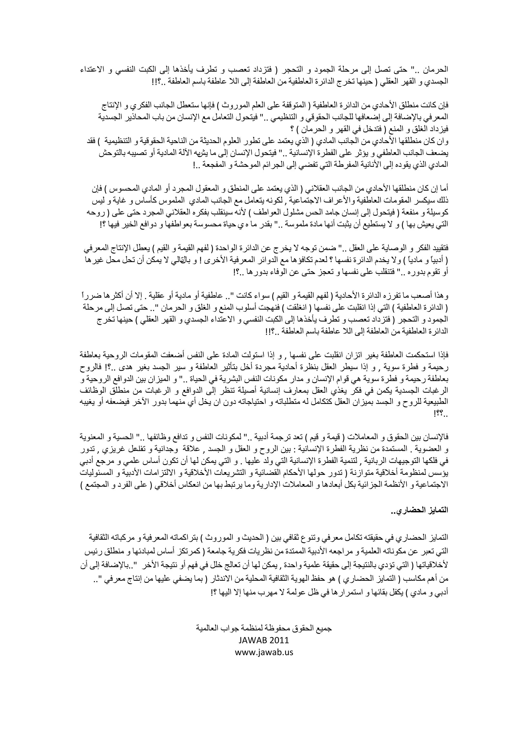 ‫ﺍﻟﺤﺮﻣﺎﻥ .." ﺣﺘﻰ ﺗﺼﻞ ﺇﻟﻰ ﻣﺮﺣﻠﺔ ﺍﻟﺠﻤﻮﺩ ﻭ ﺍﻟﺘﺤﺠﺮ ) ﻓﺘﺰﺩﺍﺩ ﺗﻌﺼﺐ ﻭ ﺗﻄﺮﻑ ﻳﺄﺧﺬﻫﺎ ﺇﻟﻰ ﺍﻟﻜﺒﺖ ﺍﻟﻨﻔﺴﻲ ﻭ ﺍﻻﻋﺘﺪﺍء‬
                    ‫ﺍﻟﺠﺴﺪﻱ ﻭ ﺍﻟﻘﻬﺮ ﺍﻟﻌﻘﻠﻲ ) ﺣﻴﻨﻬﺎ ﺗﺨﺮﺝ ﺍﻟﺪﺍﺋﺮﺓ ﺍﻟﻌﺎﻃﻔﻴﺔ ﻣﻦ ﺍﻟﻌﺎﻃﻔﺔ ﺇﻟﻰ ﺍﻟﻼ ﻋﺎﻃﻔﺔ ﺑﺎﺳﻢ ﺍﻟﻌﺎﻃﻔﺔ ..؟!!‬

       ‫ﻓﺈﻥ ﻛﺎﻧﺖ ﻣﻨﻄﻠﻖ ﺍﻷﺣﺎﺩﻱ ﻣﻦ ﺍﻟﺪﺍﺋﺮﺓ ﺍﻟﻌﺎﻃﻔﻴﺔ ) ﺍﻟﻤﺘﻮﻗﻔﺔ ﻋﻠﻰ ﺍﻟﻌﻠﻢ ﺍﻟﻤﻮﺭﻭﺙ ( ﻓﺈﻧﻬﺎ ﺳﺘﻌﻄﻞ ﺍﻟﺠﺎﻧﺐ ﺍﻟﻔﻜﺮﻱ ﻭ ﺍﻹﻧﺘﺎﺝ‬
      ‫ﺍﻟﻤﻌﺮﻓﻲ ﺑﺎﻹﺿﺎﻓﺔ ﺇﻟﻰ ﺇﺿﻌﺎﻓﻬﺎ ﻟﻠﺠﺎﻧﺐ ﺍﻟﺤﻘﻮﻗﻲ ﻭ ﺍﻟﺘﻨﻈﻴﻤﻲ .." ﻓﻴﺘﺤﻮﻝ ﺍﻟﺘﻌﺎﻣﻞ ﻣﻊ ﺍﻹﻧﺴﺎﻥ ﻣﻦ ﺑﺎﺏ ﺍﻟﻤﺤﺎﺫﻳﺮ ﺍﻟﺠﺴﺪﻳﺔ‬
                                                                     ‫ﻓﻴﺰﺩﺍﺩ ﺍﻟﻐﻠﻖ ﻭ ﺍﻟﻤﻨﻊ ) ﻓﺘﺪﺧﻞ ﻓﻲ ﺍﻟﻘﻬﺮ ﻭ ﺍﻟﺤﺮﻣﺎﻥ ( ؟‬
  ‫ﻭﺍﻥ ﻛﺎﻥ ﻣﻨﻄﻠﻘﻬﺎ ﺍﻷﺣﺎﺩﻱ ﻣﻦ ﺍﻟﺠﺎﻧﺐ ﺍﻟﻤﺎﺩﻱ ) ﺍﻟﺬﻱ ﻳﻌﺘﻤﺪ ﻋﻠﻰ ﺗﻄﻮﺭ ﺍﻟﻌﻠﻮﻡ ﺍﻟﺤﺪﻳﺜﺔ ﻣﻦ ﺍﻟﻨﺎﺣﻴﺔ ﺍﻟﺤﻘﻮﻗﻴﺔ ﻭ ﺍﻟﺘﻨﻈﻴﻤﻴﺔ ( ﻓﻘﺪ‬
       ‫ﻳﻀﻌﻒ ﺍﻟﺠﺎﻧﺐ ﺍﻟﻌﺎﻃﻔﻲ ﻭ ﻳﺆﺛﺮ ﻋﻠﻰ ﺍﻟﻔﻄﺮﺓ ﺍﻹﻧﺴﺎﻧﻴﺔ .." ﻓﻴﺘﺤﻮﻝ ﺍﻹﻧﺴﺎﻥ ﺇﻟﻰ ﻣﺎ ﺑﻪ ﺍﻵﻟﺔ ﺍﻟﻤﺎﺩﻳﺔ ﺃﻭ ﺗﺼﻴﺒﻪ ﺑﺎﻟﺘﻮﺣﺶ‬
                                        ‫ﻳﺶ‬
                                      ‫ﺍﻟﻤﺎﺩﻱ ﺍﻟﺬﻱ ﻳﻘﻮﺩﻩ ﺇﻟﻰ ﺍﻷﻧﺎﻧﻴﺔ ﺍﻟﻤﻔﺮﻃﺔ ﺍﻟﺘﻲ ﺗﻔﻀﻲ ﺇﻟﻰ ﺍﻟﺠﺮﺍﺋﻢ ﺍﻟﻤﻮﺣﺸﺔ ﻭ ﺍﻟﻤﻔﺠﻌﺔ ..!‬

   ‫ﺃﻣﺎ ﺇﻥ ﻛﺎﻥ ﻣﻨﻄﻠﻘﻬﺎ ﺍﻷﺣﺎﺩﻱ ﻣﻦ ﺍﻟﺠﺎﻧﺐ ﺍﻟﻌﻘﻼﻧﻲ ) ﺍﻟﺬﻱ ﻳﻌﺘﻤﺪ ﻋﻠﻰ ﺍﻟﻤﻨﻄﻖ ﻭ ﺍﻟﻤﻌﻘﻮﻝ ﺍﻟﻤﺠﺮﺩ ﺃﻭ ﺍﻟﻤﺎﺩﻱ ﺍﻟﻤﺤﺴﻮﺱ ( ﻓﺈﻥ‬
   ‫ﺫﻟﻚ ﺳﻴﻜﺴﺮ ﺍﻟﻤﻘﻮﻣﺎﺕ ﺍﻟﻌﺎﻃﻔﻴﺔ ﻭﺍﻷﻋﺮﺍﻑ ﺍﻻﺟﺘﻤﺎﻋﻴﺔ , ﻟﻜﻮﻧﻪ ﻳﺘﻌﺎﻣﻞ ﻣﻊ ﺍﻟﺠﺎﻧﺐ ﺍﻟﻤﺎﺩﻱ ﺍﻟﻤﻠﻤﻮﺱ ﻛﺄﺳﺎﺱ ﻭ ﻏﺎﻳﺔ ﻭ ﻟﻴﺲ‬
  ‫ﻛﻮﺳﻴﻠﺔ ﻭ ﻣﻨﻔﻌﺔ ) ﻓﻴﺘﺤﻮﻝ ﺇﻟﻰ ﺇﻧﺴﺎﻥ ﺟﺎﻣﺪ ﺍﻟﺤﺲ ﻣﺸﻠﻮﻝ ﺍﻟﻌﻮﺍﻃﻒ ( ﻷﻧﻪ ﺳﻴﻨﻘﻠﺐ ﺑﻔﻜﺮﻩ ﺍﻟﻌﻘﻼﻧﻲ ﺍﻟﻤﺠﺮﺩ ﺣﺘﻰ ﻋﻠﻰ ) ﺭﻭﺣﻪ‬
     ‫ﺍﻟﺘﻲ ﻳﻌﻴﺶ ﺑﻬﺎ ( ﻭ ﻻ ﻳﺴﺘﻄﻴﻊ ﺃﻥ ﻳﺜﺒﺖ ﺃﻧﻬﺎ ﻣﺎﺩﺓ ﻣﻠﻤﻮﺳﺔ .." ﺑﻘﺪﺭ ﻣﺎ ﻩ ﻱ ﺣﻴﺎﺓ ﻣﺤﺴﻮﺳﺔ ﺑﻌﻮﺍﻃﻔﻬﺎ ﻭ ﺩﻭﺍﻓﻊ ﺍﻟﺨﻴﺮ ﻓﻴﻬﺎ ؟!‬

 ‫ﻓﺘﻘﻴﻴﺪ ﺍﻟﻔﻜﺮ ﻭ ﺍﻟﻮﺻﺎﻳﺔ ﻋﻠﻰ ﺍﻟﻌﻘﻞ .." ﺿﻤﻦ ﺗﻮﺟﻪ ﻻ ﻳﺨﺮﺝ ﻋﻦ ﺍﻟﺪﺍﺋﺮﺓ ﺍﻟﻮﺍﺣﺪﺓ ) ﻟﻔﻬﻢ ﺍﻟﻘﻴﻤﺔ ﻭ ﺍﻟﻘﻴﻢ ( ﻳﻌﻄﻞ ﺍﻹﻧﺘﺎﺝ ﺍﻟﻤﻌﺮﻓﻲ‬
 ‫) ﺃﺩﺑﻴً ﻭ ﻣﺎﺩﻳً ( ﻭﻻ ﻳﺨﺪﻡ ﺍﻟﺪﺍﺋﺮﺓ ﻧﻔﺴﻬﺎ ؟ ﻟﻌﺪﻡ ﺗﻜﺎﻓﺆﻫﺎ ﻣﻊ ﺍﻟﺪﻭﺍﺋﺮ ﺍﻟﻤﻌﺮﻓﻴﺔ ﺍﻷﺧﺮﻯ ! ﻭ ﺗﺎﻟﻲ ﻻ ﻳﻤﻜﻦ ﺃﻥ ﺗﺤﻞ ﻣﺤﻞ ﻏﻴﺮﻫﺎ‬
                                ‫ﺑﺎﻝ‬                                                                     ‫ﺎ‬      ‫ﺎ‬
                                                  ‫ﺃﻭ ﺗﻘﻮﻡ ﺑﺪﻭﺭﻩ .." ﻓﺘﻨﻘﻠﺐ ﻋﻠﻰ ﻧﻔﺴﻬﺎ ﻭ ﺗﻌﺠﺰ ﺣﺘﻰ ﻋﻦ ﺍﻟﻮﻓﺎء ﺑﺪﻭﺭﻫﺎ ..؟!‬

‫ﺍ‬
‫ﻭﻫﺬﺍ ﺃﺻﻌﺐ ﻣﺎ ﺗﻔﺮﺯﻩ ﺍﻟﺪﺍﺋﺮﺓ ﺍﻷﺣﺎﺩﻳﺔ ) ﻟﻔﻬﻢ ﺍﻟﻘﻴﻤﺔ ﻭ ﺍﻟﻘﻴﻢ ( ﺳﻮﺍء ﻛﺎﻧﺖ ".. ﻋﺎﻃﻔﻴﺔ ﺃﻭ ﻣﺎﺩﻳﺔ ﺃﻭ ﻋﻘﻠﻴﺔ . ﺇﻻ ﺃﻥ ﺃﻛﺜﺮﻫﺎ ﺿﺮﺭً‬
 ‫) ﺍﻟﺪﺍﺋﺮﺓ ﺍﻟﻌﺎﻃﻔﻴﺔ ( ﺍﻟﺘﻲ ﺇﺫﺍ ﺍﻧﻘﻠﺒﺖ ﻋﻠﻰ ﻧﻔﺴﻬﺎ ) ﺍﻧﻐﻠﻘﺖ ( ﻓﻨﻬﺠﺖ ﺃﺳﻠﻮﺏ ﺍﻟﻤﻨﻊ ﻭ ﺍﻟﻐﻠﻖ ﻭ ﺍﻟﺤﺮﻣﺎﻥ ".. ﺣﺘﻰ ﺗﺼﻞ ﺇﻟﻰ ﻣﺮﺣﻠﺔ‬
     ‫ﺍﻟﺠﻤﻮﺩ ﻭ ﺍﻟﺘﺤﺠﺮ ) ﻓﺘﺰﺩﺍﺩ ﺗﻌﺼﺐ ﻭ ﺗﻄﺮﻑ ﻳﺄﺧﺬﻫﺎ ﺇﻟﻰ ﺍﻟﻜﺒﺖ ﺍﻟﻨﻔﺴﻲ ﻭ ﺍﻻﻋﺘﺪﺍء ﺍﻟﺠﺴﺪﻱ ﻭ ﺍﻟﻘﻬﺮ ﺍﻟﻌﻘﻠﻲ ( ﺣﻴﻨﻬﺎ ﺗﺨﺮﺝ‬
                                                         ‫ﺍﻟﺪﺍﺋﺮﺓ ﺍﻟﻌﺎﻃﻔﻴﺔ ﻣﻦ ﺍﻟﻌﺎﻃﻔﺔ ﺇﻟﻰ ﺍﻟﻼ ﻋﺎﻃﻔﺔ ﺑﺎﺳﻢ ﺍﻟﻌﺎﻃﻔﺔ ..؟!!‬

‫ﻓﺈﺫﺍ ﺍﺳﺘﺤﻜﻤﺖ ﺍﻟﻌﺎﻃﻔﺔ ﺑﻐﻴﺮ ﺍﺗﺰﺍﻥ ﺍﻧﻘﻠﺒﺖ ﻋﻠﻰ ﻧﻔﺴﻬﺎ , ﻭ ﺇﺫﺍ ﺍﺳﺘﻮﻟﺖ ﺍﻟﻤﺎﺩﺓ ﻋﻠﻰ ﺍﻟﻨﻔﺲ ﺃﺿﻌﻔﺖ ﺍﻟﻤﻘﻮﻣﺎﺕ ﺍﻟﺮﻭﺣﻴﺔ ﺑﻌﺎﻃﻔﺔ‬
‫ﺭﺣﻴﻤﺔ ﻭ ﻓﻄﺮﺓ ﺳﻮﻳﺔ , ﻭ ﺇﺫﺍ ﺳﻴﻄﺮ ﺍﻟﻌﻘﻞ ﺑﻨﻈﺮﺓ ﺃﺣﺎﺩﻳﺔ ﻣﺠﺮﺩﺓ ﺃﺧﻞ ﺑﺘﺄﺛﻴﺮ ﺍﻟﻌﺎﻃﻔﺔ ﻭ ﺳﻴﺮ ﺍﻟﺠﺴﺪ ﺑﻐﻴﺮ ﻫﺪﻯ ..؟! ﻓﺎﻟﺮﻭﺡ‬
‫ﺑﻌﺎﻃﻔﺔ ﺭﺣﻴﻤﺔ ﻭ ﻓﻄﺮﺓ ﺳﻮﻳﺔ ﻫﻲ ﻗﻮﺍﻡ ﺍﻹﻧﺴﺎﻥ ﻭ ﻣﺪﺍﺭ ﻣﻜﻮﻧﺎﺕ ﺍﻟﻨﻔﺲ ﺍﻟﺒﺸﺮﻳﺔ ﻓﻲ ﺍﻟﺤﻴﺎﺓ .." ﻭ ﺍﻟﻤﻴﺰﺍﻥ ﺑﻴﻦ ﺍﻟﺪﻭﺍﻓﻊ ﺍﻟﺮﻭﺣﻴﺔ ﻭ‬
‫ﺍﻟﺮﻏﺒﺎﺕ ﺍﻟﺠﺴﺪﻳﺔ ﻳﻜﻤﻦ ﻓﻲ ﻓﻜﺮ ﻳﻐﺬﻱ ﺍﻟﻌﻘﻞ ﺑﻤﻌﺎﺭﻑ ﺇﻧﺴﺎﻧﻴﺔ ﺃﺻﻴﻠﺔ ﺗﻨﻈﺮ ﺇﻟﻰ ﺍﻟﺪﻭﺍﻓﻊ ﻭ ﺍﻟﺮﻏﺒﺎﺕ ﻣﻦ ﻣﻨﻄﻠﻖ ﺍﻟﻮﻇﺎﺋﻒ‬
‫ﺍﻟﻄﺒﻴﻌﻴﺔ ﻟﻠﺮﻭﺡ ﻭ ﺍﻟﺠﺴﺪ ﺑﻤﻴﺰﺍﻥ ﺍﻟﻌﻘﻞ ﻛﺘﻜﺎﻣﻞ ﻟﻪ ﻣﺘﻄﻠﺒﺎﺗﻪ ﻭ ﺍﺣﺘﻴﺎﺟﺎﺗﻪ ﺩﻭﻥ ﺍﻥ ﻳﺨﻞ ﺃﻱ ﻣﻨﻬﻤﺎ ﺑﺪﻭﺭ ﺍﻵﺧﺮ ﻓﻴﻀﻌﻔﻪ ﺃﻭ ﻳﻐﻴﺒﻪ‬
                                                                                                             ‫..؟؟!‬

‫ﻓﺎﻹﻧﺴﺎﻥ ﺑﻴﻦ ﺍﻟﺤﻘﻮﻕ ﻭ ﺍﻟﻤﻌﺎﻣﻼﺕ ) ﻗﻴﻤﺔ ﻭ ﻗﻴﻢ ( ﺗﻌﺪ ﺗﺮﺟﻤﺔ ﺃﺩﺑﻴﺔ .." ﻟﻤﻜﻮﻧﺎﺕ ﺍﻟﻨﻔﺲ ﻭ ﺗﺪﺍﻓﻊ ﻭﻇﺎﺋﻔﻬﺎ .." ﺍﻟﺤﺴﻴﺔ ﻭ ﺍﻟﻤﻌﻨﻮﻳﺔ‬
‫ﻭ ﺍﻟﻌﻀﻮﻳﺔ . ﺍﻟﻤﺴﺘﻤﺪﺓ ﻣﻦ ﻧﻈﺮﻳﺔ ﺍﻟﻔﻄﺮﺓ ﺍﻹﻧﺴﺎﻧﻴﺔ : ﺑﻴﻦ ﺍﻟﺮﻭﺡ ﻭ ﺍﻟﻌﻘﻞ ﻭ ﺍﻟﺠﺴﺪ , ﻋﻼﻗﺔ ﻭﺟﺪﺍﻧﻴﺔ ﻭ ﺍﻋﻞ ﻏﺮﻳﺰﻱ , ﺗﺪﻭﺭ‬
                  ‫ﺗﻒ‬
‫ﻓﻲ ﻓﻠﻜﻬﺎ ﺍﻟﺘﻮﺟﻴﻬﺎﺕ ﺍﻟﺮﺑﺎﻧﻴﺔ , ﻟﺘﻨﻤﻴﺔ ﺍﻟﻔﻄﺮﺓ ﺍﻹﻧﺴﺎﻧﻴﺔ ﺍﻟﺘﻲ ﻭﻟﺪ ﻋﻠﻴﻬﺎ . ﻭ ﺍﻟﺘﻲ ﻳﻤﻜﻦ ﻟﻬﺎ ﺃﻥ ﺗﻜﻮﻥ ﺃﺳﺎﺱ ﻋﻠﻤﻲ ﻭ ﻣﺮﺟﻊ ﺃﺩﺑﻲ‬
‫ﻳﺆﺳﺲ ﻟﻤﻨﻈﻮﻣﺔ ﺃﺧﻼﻗﻴﺔ ﻣﺘﻮﺍﺯﻧﺔ ) ﺗﺪﻭﺭ ﺣﻮﻟﻬﺎ ﺍﻷﺣﻜﺎﻡ ﺍﻟﻘﻀﺎﺋﻴﺔ ﻭ ﺍﻟﺘﺸﺮﻳﻌﺎﺕ ﺍﻷﺧﻼﻗﻴﺔ ﻭ ﺍﻻﻟﺘﺰﺍﻣﺎﺕ ﺍﻷﺩﺑﻴﺔ ﻭ ﺍﻟﻤﺴﺌﻮﻟﻴﺎﺕ‬
‫ﺍﻻﺟﺘﻤﺎﻋﻴﺔ ﻭ ﺍﻷﻧﻈﻤﺔ ﺍﻟﺠﺰﺍﺋﻴﺔ ﺑﻜﻞ ﺃﺑﻌﺎﺩﻫﺎ ﻭ ﺍﻟﻤﻌﺎﻣﻼﺕ ﺍﻹﺩﺍﺭﻳﺔ ﻭﻣﺎ ﻳﺮﺗﺒﻂ ﺑﻬﺎ ﻣﻦ ﺍﻧﻌﻜﺎﺱ ﺃﺧﻼﻗﻲ ) ﻋﻠﻰ ﺍﻟﻔﺮﺩ ﻭ ﺍﻟﻤﺠﺘﻤﻊ (‬

                                                                                                     ‫ﺍﻟﺘﻤﺎﻳﺰ ﺍﻟﺤﻀﺎﺭﻱ..‬

   ‫ﺍﻟﺘﻤﺎﻳﺰ ﺍﻟﺤﻀﺎﺭﻱ ﻓﻲ ﺣﻘﻴﻘﺘﻪ ﺗﻜﺎﻣﻞ ﻣﻌﺮﻓﻲ ﻭﺗﻨﻮﻉ ﺛﻘﺎﻓﻲ ﺑﻴﻦ ) ﺍﻟﺤﺪﻳﺚ ﻭ ﺍﻟﻤﻮﺭﻭﺙ ( ﺑﺘﺮﺍﻛﻤﺎﺗﻪ ﺍﻟﻤﻌﺮﻓﻴﺔ ﻭ ﻣﺮﻛﺒﺎﺗﻪ ﺍﻟﺜﻘﺎﻓﻴﺔ‬
 ‫ﺍﻟﺘﻲ ﺗﻌﺒﺮ ﻋﻦ ﻣﻜﻮﻧﺎﺗﻪ ﺍﻟﻌﻠﻤﻴﺔ ﻭ ﻣﺮﺍﺟﻌﻪ ﺍﻷﺩﺑﻴﺔ ﺍﻟﻤﻤﺘﺪﺓ ﻣﻦ ﻧﻈﺮﻳﺎﺕ ﻓﻜﺮﻳﺔ ﺟﺎﻣﻌﺔ ) ﻛﻤﺮﺗﻜﺰ ﺃﺳﺎﺱ ﻟﻤﺒﺎﺩﺋﻬﺎ ﻭ ﻣﻨﻄﻠﻖ ﺭﺋﻴﺲ‬
‫ﻷﺧﻼﻗﻴﺎﺗﻬﺎ ) ﺍﻟﺘﻲ ﺗﺆﺩﻱ ﺑﺎﻟﻨﺘﻴﺠﺔ ﺇﻟﻰ ﺣﻘﻴﻘﺔ ﻋﻠﻤﻴﺔ ﻭﺍﺣﺪﺓ , ﻳﻤﻜﻦ ﻟﻬﺎ ﺃﻥ ﺗﻌﺎﻟﺞ ﺧﻠﻞ ﻓﻲ ﻓﻬﻢ ﺃﻭ ﻧﺘﻴﺠﺔ ﺍﻷﺧﺮ "..ﺑﺎﻹﺿﺎﻓﺔ ﺇﻟﻰ ﺃﻥ‬
    ‫ﻣﻦ ﺃﻫﻢ ﻣﻜﺎﺳﺐ ) ﺍﻟﺘﻤﺎﻳﺰ ﺍﻟﺤﻀﺎﺭﻱ ( ﻫﻮ ﺣﻔﻆ ﺍﻟﻬﻮﻳﺔ ﺍﻟﺜﻘﺎﻓﻴﺔ ﺍﻟﻤﺤﻠﻴﺔ ﻣﻦ ﺍﻻﻧﺪﺛﺎﺭ ) ﺑﻤﺎ ﻳﻀﻔﻲ ﻋﻠﻴﻬﺎ ﻣﻦ ﺇﻧﺘﺎﺝ ﻣﻌﺮﻓﻲ "..‬
                                            ‫ﺃﺩﺑﻲ ﻭ ﻣﺎﺩﻱ ( ﻳﻜﻔﻞ ﺑﻘﺎﺋﻬﺎ ﻭ ﺍﺳﺘﻤﺮﺍﺭﻫﺎ ﻓﻲ ﻇﻞ ﻋﻮﻟﻤﺔ ﻻ ﻣﻬﺮﺏ ﻣﻨﻬﺎ ﺇﻻ ﺍﻟﻴﻬﺎ ؟!‬


                                     ‫ﺟﻤﻴﻊ ﺍﻟﺤﻘﻮﻕ ﻣﺤﻔﻮﻇﺔ ﻟﻤﻨﻈﻤﺔ ﺟﻮﺍﺏ ﺍﻟﻌﺎﻟﻤﻴﺔ‬
                                                  ‫1102 ‪JAWAB‬‬
                                                 ‫‪www.jawab.us‬‬
 