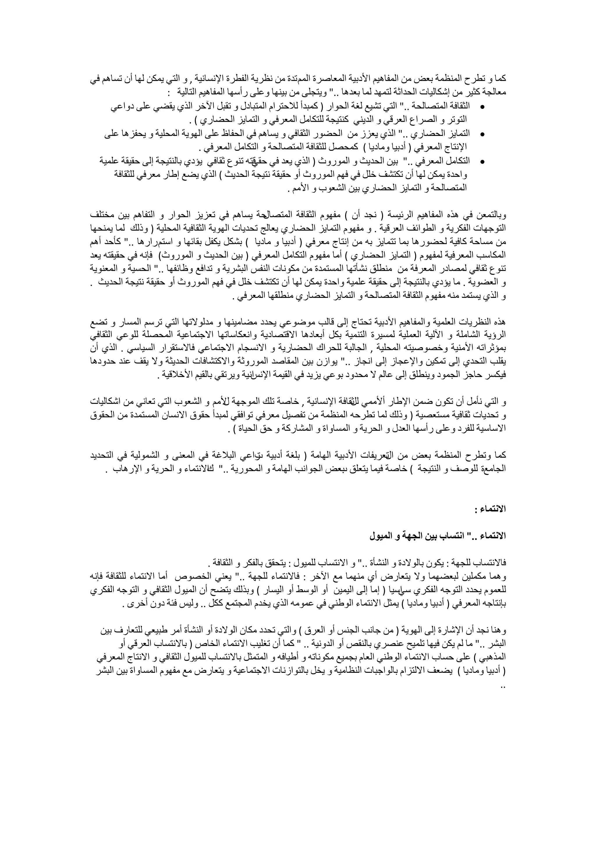 ‫ﻛﻤﺎ ﻭ ﺗﻄﺮﺡ ﺍﻟﻤﻨﻈﻤﺔ ﺑﻌﺾ ﻣﻦ ﺍﻟﻤﻔﺎﻫﻴﻢ ﺍﻷﺩﺑﻴﺔ ﺍﻟﻤﻌﺎﺻﺮﺓ ﺍﻟﻤﻢ ﺗﺪﺓ ﻣﻦ ﻧﻈﺮﻳﺔ ﺍﻟﻔﻄﺮﺓ ﺍﻹﻧﺴﺎﻧﻴﺔ , ﻭ ﺍﻟﺘﻲ ﻳﻤﻜﻦ ﻟﻬﺎ ﺃﻥ ﺗﺴﺎﻫﻢ ﻓﻲ‬
                     ‫ﻣﻌﺎﻟﺠﺔ ﻛﺜﻴﺮ ﻣﻦ ﺇﺷﻜﺎﻟﻴﺎﺕ ﺍﻟﺤﺪﺍﺛﺔ ﻟﺘﻤﻬﺪ ﻟﻤﺎ ﺑﻌﺪﻫﺎ .." ﻭﻳﺘﺠﻠﻰ ﻣﻦ ﺑﻴﻨﻬﺎ ﻭﻋﻠﻰ ﺭﺃﺳﻬﺎ ﺍﻟﻤﻔﺎﻫﻴﻢ ﺍﻟﺘﺎﻟﻴﺔ :‬
     ‫• ﺍﻟﺜﻘﺎﻓﺔ ﺍﻟﻤﺘﺼﺎﻟﺤﺔ .." ﺍﻟﺘﻲ ﺗﺸﻴﻊ ﻟﻐﺔ ﺍﻟﺤﻮﺍﺭ ) ﻛﻤﺒﺪﺃ ﻟﻼﺣﺘﺮﺍﻡ ﺍﻟﻤﺘﺒﺎﺩﻝ ﻭ ﺗﻘﺒﻞ ﺍﻵﺧﺮ ﺍﻟﺬﻱ ﻳﻘﻀﻲ ﻋﻠﻰ ﺩﻭﺍﻋﻲ‬
                            ‫ﺍﻟﺘﻮﺗﺮ ﻭ ﺍﻟﺼﺮﺍﻉ ﺍﻟﻌﺮﻗﻲ ﻭ ﺍﻟﺪﻳﻨﻲ ﻛﻨﺘﻴﺠﺔ ﻟﻠﺘﻜﺎﻣﻞ ﺍﻟﻤﻌﺮﻓﻲ ﻭ ﺍﻟﺘﻤﺎﻳﺰ ﺍﻟﺤﻀﺎﺭﻱ ( .‬
    ‫• ﺍﻟﺘﻤﺎﻳﺰ ﺍﻟﺤﻀﺎﺭﻱ .." ﺍﻟﺬﻱ ﻳﻌﺰﺯ ﻣﻦ ﺍﻟﺤﻀﻮﺭ ﺍﻟﺜﻘﺎﻓﻲ ﻭ ﻳﺴﺎﻫﻢ ﻓﻲ ﺍﻟﺤﻔﺎﻅ ﻋﻠﻰ ﺍﻟﻬﻮﻳﺔ ﺍﻟﻤﺤﻠﻴﺔ ﻭ ﻳﺤﻔﺰﻫﺎ ﻋﻠﻰ‬
                               ‫ﺍﻹﻧﺘﺎﺝ ﺍﻟﻤﻌﺮﻓﻲ ) ﺃﺩﺑﻴﺎ ﻭﻣﺎﺩﻳﺎ ( ﻛﻤﺤﺼﻞ ﻟﻠﺜﻘﺎﻓﺔ ﺍﻟﻤﺘﺼﺎﻟﺤﺔ ﻭ ﺍﻟﺘﻜﺎﻣﻞ ﺍﻟﻤﻌﺮﻓﻲ .‬
  ‫• ﺍﻟﺘﻜﺎﻣﻞ ﺍﻟﻤﻌﺮﻓﻲ .." ﺑﻴﻦ ﺍﻟﺤﺪﻳﺚ ﻭ ﺍﻟﻤﻮﺭﻭﺙ ) ﺍﻟﺬﻱ ﻳﻌﺪ ﻓﻲ ﻗﺘﻪ ﺗﻨﻮﻉ ﺛﻘﺎﻓﻲ ﻳﺆﺩﻱ ﺑﺎﻟﻨﺘﻴﺠﺔ ﺇﻟﻰ ﺣﻘﻴﻘﺔ ﻋﻠﻤﻴﺔ‬
                                              ‫ﺣﻘﻲ‬
      ‫ﻭﺍﺣﺪﺓ ﻳﻤﻜﻦ ﻟﻬﺎ ﺃﻥ ﺗﻜﺘﺸﻒ ﺧﻠﻞ ﻓﻲ ﻓﻬﻢ ﺍﻟﻤﻮﺭﻭﺙ ﺃﻭ ﺣﻘﻴﻘﺔ ﻧﺘﻴﺠﺔ ﺍﻟﺤﺪﻳﺚ ( ﺍﻟﺬﻱ ﻳﻀﻊ ﺇﻃﺎﺭ ﻣﻌﺮﻓﻲ ﻟﻠﺜﻘﺎﻓﺔ‬
                                                        ‫ﺍﻟﻤﺘﺼﺎﻟﺤﺔ ﻭ ﺍﻟﺘﻤﺎﻳﺰ ﺍﻟﺤﻀﺎﺭﻱ ﺑﻴﻦ ﺍﻟﺸﻌﻮﺏ ﻭ ﺍﻷﻣﻢ .‬

‫ﺣﺔ ﻳﺴﺎﻫﻢ ﻓﻲ ﺗﻌﺰﻳﺰ ﺍﻟﺤﻮﺍﺭ ﻭ ﺍﻟﺘﻔﺎﻫﻢ ﺑﻴﻦ ﻣﺨﺘﻠﻒ‬      ‫ﻭﺑﺎﻟﺘﻤﻌﻦ ﻓﻲ ﻫﺬﻩ ﺍﻟﻤﻔﺎﻫﻴﻢ ﺍﻟﺮﺋﻴﺴﺔ ) ﻧﺠﺪ ﺃﻥ ( ﻣﻔﻬﻮﻡ ﺍﻟﺜﻘﺎﻓﺔ ﺍﻟﻤﺘﺼﺎﻝ‬
‫ﺍﻟﺘﻮﺟﻬﺎﺕ ﺍﻟﻔﻜﺮﻳﺔ ﻭ ﺍﻟﻄﻮﺍﺋﻒ ﺍﻟﻌﺮﻗﻴﺔ . ﻭ ﻣﻔﻬﻮﻡ ﺍﻟﺘﻤﺎﻳﺰ ﺍﻟﺤﻀﺎﺭﻱ ﻳﻌﺎﻟﺞ ﺗﺤﺪﻳﺎﺕ ﺍﻟﻬﻮﻳﺔ ﺍﻟﺜﻘﺎﻓﻴﺔ ﺍﻟﻤﺤﻠﻴﺔ ) ﻭﺫﻟﻚ ﻟﻤﺎ ﻳﻤﻨﺤﻬﺎ‬
‫ﻣﻦ ﻣﺴﺎﺣﺔ ﻛﺎﻓﻴﺔ ﻟﺤﻀﻮﺭﻫﺎ ﺑﻤﺎ ﺗﺘﻤﺎﻳﺰ ﺑﻪ ﻣﻦ ﺇﻧﺘﺎﺝ ﻣﻌﺮﻓﻲ ) ﺃﺩﺑﻴﺎ ﻭ ﻣﺎﺩﻳﺎ ( ﺑﺸﻜﻞ ﻳﻜﻔﻞ ﺑﻘﺎﺋﻬﺎ ﻭ ﺍﺳﺘﻢ ﺭﺍﺭﻫﺎ .." ﻛﺄﺣﺪ ﺃﻫﻢ‬
‫ﺍﻟﻤﻜﺎﺳﺐ ﺍﻟﻤﻌﺮﻓﻴﺔ ﻟﻤﻔﻬﻮﻡ ) ﺍﻟﺘﻤﺎﻳﺰ ﺍﻟﺤﻀﺎﺭﻱ ( ﺃﻣﺎ ﻣﻔﻬﻮﻡ ﺍﻟﺘﻜﺎﻣﻞ ﺍﻟﻤﻌﺮﻓﻲ ) ﺑﻴﻦ ﺍﻟﺤﺪﻳﺚ ﻭ ﺍﻟﻤﻮﺭﻭﺙ( ﻓﺈﻧﻪ ﻓﻲ ﺣﻘﻴﻘﺘﻪ ﻳﻌﺪ‬
‫ﺗﻨﻮﻉ ﺛﻘﺎﻓﻲ ﻟﻤﺼﺎﺩﺭ ﺍﻟﻤﻌﺮﻓﺔ ﻣﻦ ﻣﻨﻄﻠﻖ ﻧﺸﺄﺗﻬﺎ ﺍﻟﻤﺴﺘﻤﺪﺓ ﻣﻦ ﻣﻜﻮﻧﺎﺕ ﺍﻟﻨﻔﺲ ﺍﻟﺒﺸﺮﻳﺔ ﻭ ﺗﺪﺍﻓﻊ ﻭﻇﺎﺋﻔﻬﺎ .." ﺍﻟﺤﺴﻴﺔ ﻭ ﺍﻟﻤﻌﻨﻮﻳﺔ‬
‫ﻭ ﺍﻟﻌﻀﻮﻳﺔ . ﻣﺎ ﻳﺆﺩﻱ ﺑﺎﻟﻨﺘﻴﺠﺔ ﺇﻟﻰ ﺣﻘﻴﻘﺔ ﻋﻠﻤﻴﺔ ﻭﺍﺣﺪﺓ ﻳﻤﻜﻦ ﻟﻬﺎ ﺃﻥ ﺗﻜﺘﺸﻒ ﺧﻠﻞ ﻓﻲ ﻓﻬﻢ ﺍﻟﻤﻮﺭﻭﺙ ﺃﻭ ﺣﻘﻴﻘﺔ ﻧﺘﻴﺠﺔ ﺍﻟﺤﺪﻳﺚ .‬
                                          ‫ﻭ ﺍﻟﺬﻱ ﻳﺴﺘﻤﺪ ﻣﻨﻪ ﻣﻔﻬﻮﻡ ﺍﻟﺜﻘﺎﻓﺔ ﺍﻟﻤﺘﺼﺎﻟﺤﺔ ﻭ ﺍﻟﺘﻤﺎﻳﺰ ﺍﻟﺤﻀﺎﺭﻱ ﻣﻨﻄﻠﻘﻬﺎ ﺍﻟﻤﻌﺮﻓﻲ .‬

‫ﻫﺬﻩ ﺍﻟﻨﻈﺮﻳﺎﺕ ﺍﻟﻌﻠﻤﻴﺔ ﻭﺍﻟﻤﻔﺎﻫﻴﻢ ﺍﻷﺩﺑﻴﺔ ﺗﺤﺘﺎﺝ ﺇﻟﻰ ﻗﺎﻟﺐ ﻣﻮﺿﻮﻋﻲ ﻳﺤﺪﺩ ﻣﻀﺎﻣﻴﻨﻬﺎ ﻭ ﻣﺪﻟﻮﻻﺗﻬﺎ ﺍﻟﺘﻲ ﺗﺮﺳﻢ ﺍﻟﻤﺴﺎﺭ ﻭ ﺗﻀﻊ‬
‫ﺍﻟﺮﺅﻳﺔ ﺍﻟﺸﺎﻣﻠﺔ ﻭ ﺍﻵﻟﻴﺔ ﺍﻟﻌﻤﻠﻴﺔ ﻟﻤﺴﻴﺮﺓ ﺍﻟﺘﻨﻤﻴﺔ ﺑﻜﻞ ﺃﺑﻌﺎﺩﻫﺎ ﺍﻻﻗﺘﺼﺎﺩﻳﺔ ﻭﺍﻧﻌﻜﺎﺳﺎﺗﻬﺎ ﺍﻻﺟﺘﻤﺎﻋﻴﺔ ﺍﻟﻤﺤﺼﻠﺔ ﻟﻠﻮﻋﻲ ﺍﻟﺜﻘﺎﻓﻲ‬
‫ﺑﻤﺆﺛﺮﺍﺗﻪ ﺍﻷﻣﻨﻴﺔ ﻭﺧﺼﻮﺻﻴﺘﻪ ﺍﻟﻤﺤﻠﻴﺔ , ﺍﻟﺠﺎﻟﺒﺔ ﻟﻠﺤﺮﺍﻙ ﺍﻟﺤﻀﺎﺭﻳﺔ ﻭ ﺍﻻﻧﺴﺠﺎﻡ ﺍﻻﺟﺘﻤﺎﻋﻲ ﻓﺎﻻﺳﺘﻘﺮﺍﺭ ﺍﻟﺴﻴﺎﺳﻲ . ﺍﻟﺬﻱ ﺃﻥ‬
‫ﻳﻘﻠﺐ ﺍﻟﺘﺤﺪﻱ ﺇﻟﻰ ﺗﻤﻜﻴﻦ ﻭﺍﻹﻋﺠﺎﺯ ﺇﻟﻰ ﺍﻧﺠﺎﺯ .." ﻳﻮﺍﺯﻥ ﺑﻴﻦ ﺍﻟﻤﻘﺎﺻﺪ ﺍﻟﻤﻮﺭﻭﺛﺔ ﻭﺍﻻﻛﺘﺸﺎﻓﺎﺕ ﺍﻟﺤﺪﻳﺜﺔ ﻭﻻ ﻳﻘﻒ ﻋﻨﺪ ﺣﺪﻭﺩﻫﺎ‬
                                             ‫ﻓﻴﻜﺴﺮ ﺣﺎﺟﺰ ﺍﻟﺠﻤﻮﺩ ﻭﻳﻨﻄﻠﻖ ﺇﻟﻰ ﻋﺎﻟﻢ ﻻ ﻣﺤﺪﻭﺩ ﺑﻮﻋﻲ ﻳﺰﻳﺪ ﻓﻲ ﺍﻟﻘﻴﻤﺔ ﺍﻹﻧﺲ‬
                  ‫ﺍﻧﻴﺔ ﻭﻳﺮﺗﻘﻲ ﺑﺎﻟﻘﻴﻢ ﺍﻷﺧﻼﻗﻴﺔ .‬

‫ﻭ ﺍﻟﺘﻲ ﻧﺄﻣﻞ ﺃﻥ ﺗﻜﻮﻥ ﺿﻤﻦ ﺍﻹﻃﺎﺭ ﺃﻷﻣﻤﻲ ﺛﻘﺎﻓﺔ ﺍﻹﻧﺴﺎﻧﻴﺔ , ﺧﺎﺻﺔ ﺗﻠﻚ ﺍﻟﻤﻮﺟﻬﺔ ﻷﻣﻢ ﻭ ﺍﻟﺸﻌﻮﺏ ﺍﻟﺘﻲ ﺗﻌﺎﻧﻲ ﻣﻦ ﺍﺷﻜﺎﻟﻴﺎﺕ‬
                                   ‫ﻝ‬                                   ‫ﻟﻞ‬
‫ﻭ ﺗﺤﺪﻳﺎﺕ ﺛﻘﺎﻓﻴﺔ ﻣﺴﺘﻌﺼﻴﺔ ) ﻭﺫﻟﻚ ﻟﻤﺎ ﺗﻄﺮﺣﻪ ﺍﻟﻤﻨﻈﻤﺔ ﻣﻦ ﺗﻔﺼﻴﻞ ﻣﻌﺮﻓﻲ ﺗﻮﺍﻓﻘﻲ ﻟﻤﺒﺪﺃ ﺣﻘﻮﻕ ﺍﻻﻧﺴﺎﻥ ﺍﻟﻤﺴﺘﻤﺪﺓ ﻣﻦ ﺍﻟﺤﻘﻮﻕ‬
                                    ‫ﺍﻻﺳﺎﺳﻴﺔ ﻟﻠﻔﺮﺩ ﻭﻋﻠﻰ ﺭﺃﺳﻬﺎ ﺍﻟﻌﺪﻝ ﻭ ﺍﻟﺤﺮﻳﺔ ﻭ ﺍﻟﻤﺴﺎﻭﺍﺓ ﻭ ﺍﻟﻤﺸﺎﺭﻛﺔ ﻭ ﺣﻖ ﺍﻟﺤﻴﺎﺓ ( .‬

‫ﻛﻤﺎ ﻭﺗﻄﺮﺡ ﺍﻟﻤﻨﻈﻤﺔ ﺑﻌﺾ ﻣﻦ ﺗﻌﺮﻳﻔﺎﺕ ﺍﻷﺩﺑﻴﺔ ﺍﻟﻬﺎﻣﺔ ) ﺑﻠﻐﺔ ﺃﺩﺑﻴﺔ ﺭﺍﻋﻲ ﺍﻟﺒﻼﻏﺔ ﻓﻲ ﺍﻟﻤﻌﻨﻰ ﻭ ﺍﻟﺸﻤﻮﻟﻴﺔ ﻓﻲ ﺍﻟﺘﺤﺪﻳﺪ‬
                                          ‫ﺕ‬                                  ‫ﺍﻝ‬
    ‫ﺍﻟﺠﺎﻣﻊﺓ ﻟﻠﻮﺻﻒ ﻭ ﺍﻟﻨﺘﻴﺠﺔ ( ﺧﺎﺻﺔ ﻓﻴﻤﺎ ﻳﺘﻌﻠﻖ ﺑﻌﺾ ﺍﻟﺠﻮﺍﻧﺐ ﺍﻟﻬﺎﻣﺔ ﻭ ﺍﻟﻤﺤﻮﺭﻳﺔ .." ﺍﻻﻧﺘﻤﺎء ﻭ ﺍﻟﺤﺮﻳﺔ ﻭ ﺍﻹﺭﻫﺎﺏ .‬
                               ‫ﻙ‬                                 ‫ﺏ‬


                                                                                                             ‫ﺍﻻﻧﺘﻤﺎء :‬

                                                                                ‫ﺍﻻﻧﺘﻤﺎء .." ﺍﻧﺘﺴﺎﺏ ﺑﻴﻦ ﺍﻟﺠﻬﺔ ﻭ ﺍﻟﻤﻴﻮﻝ‬

                                 ‫ﻓﺎﻻﻧﺘﺴﺎﺏ ﻟﻠﺠﻬﺔ : ﻳﻜﻮﻥ ﺑﺎﻟﻮﻻﺩﺓ ﻭ ﺍﻟﻨﺸﺄﺓ .." ﻭ ﺍﻻﻧﺘﺴﺎﺏ ﻟﻠﻤﻴﻮﻝ : ﻳﺘﺤﻘﻖ ﺑﺎﻟﻔﻜﺮ ﻭ ﺍﻟﺜﻘﺎﻓﺔ .‬
‫ﻭﻫﻤﺎ ﻣﻜﻤﻠﻴﻦ ﻟﺒﻌﻀﻬﻤﺎ ﻭﻻ ﻳﺘﻌﺎﺭﺽ ﺃﻱ ﻣﻨﻬﻤﺎ ﻣﻊ ﺍﻵﺧﺮ : ﻓﺎﻻﻧﺘﻤﺎء ﻟﻠﺠﻬﺔ .." ﻳﻌﻨﻲ ﺍﻟﺨﺼﻮﺹ ﺃﻣﺎ ﺍﻻﻧﺘﻤﺎء ﻟﻠﺜﻘﺎﻓﺔ ﻓﺈﻧﻪ‬
‫ﻟﻠﻌﻤﻮﻡ ﻳﺤﺪﺩ ﺍﻟﺘﻮﺟﻪ ﺍﻟﻔﻜﺮﻱ ﺍﺳﻴﺎ ) ﺇﻣﺎ ﺇﻟﻰ ﺍﻟﻴﻤﻴﻦ ﺃﻭ ﺍﻟﻮﺳﻂ ﺃﻭ ﺍﻟﻴﺴﺎﺭ ( ﻭﺑﺬﻟﻚ ﻳﺘﻀﺢ ﺃﻥ ﺍﻟﻤﻴﻮﻝ ﺍﻟﺜﻘﺎﻓﻲ ﻭ ﺍﻟﺘﻮﺟﻪ ﺍﻟﻔﻜﺮﻱ‬
                                                                                          ‫ﺳﻲ‬
          ‫ﺑﺈﻧﺘﺎﺟﻪ ﺍﻟﻤﻌﺮﻓﻲ ) ﺃﺩﺑﻴﺎ ﻭﻣﺎﺩﻳﺎ ( ﻳﻤﺜﻞ ﺍﻻﻧﺘﻤﺎء ﺍﻟﻮﻃﻨﻲ ﻓﻲ ﻋﻤﻮﻣﻪ ﺍﻟﺬﻱ ﻳﺨﺪﻡ ﺍﻟﻤﺠﺘﻤﻊ ﻛﻜﻞ .. ﻭﻟﻴﺲ ﻓﺌﺔ ﺩﻭﻥ ﺃﺧﺮﻯ .‬

  ‫ﻭﻫﻨﺎ ﻧﺠﺪ ﺃﻥ ﺍﻹﺷﺎﺭﺓ ﺇﻟﻰ ﺍﻟﻬﻮﻳﺔ ) ﻣﻦ ﺟﺎﻧﺐ ﺍﻟﺠﻨﺲ ﺃﻭ ﺍﻟﻌﺮﻕ ( ﻭﺍﻟﺘﻲ ﺗﺤﺪﺩ ﻣﻜﺎﻥ ﺍﻟﻮﻻﺩﺓ ﺃﻭ ﺍﻟﻨﺸﺄﺓ ﺃﻣﺮ ﻃﺒﻴﻌﻲ ﻟﻠﺘﻌﺎﺭﻑ ﺑﻴﻦ‬
       ‫ﺍﻟﺒﺸﺮ .." ﻣﺎ ﻟﻢ ﻳﻜﻦ ﻓﻴﻬﺎ ﺗﻠﻤﻴﺢ ﻋﻨﺼﺮﻱ ﺑﺎﻟﻨﻘﺺ ﺃﻭ ﺍﻟﺪﻭﻧﻴﺔ .. " ﻛﻤﺎ ﺃﻥ ﺗﻐﻠﻴﺐ ﺍﻻﻧﺘﻤﺎء ﺍﻟﺨﺎﺹ ) ﺑﺎﻻﻧﺘﺴﺎﺏ ﺍﻟﻌﺮﻗﻲ ﺃﻭ‬
 ‫ﺍﻟﻤﺬﻫﺒﻲ ( ﻋﻠﻰ ﺣﺴﺎﺏ ﺍﻻﻧﺘﻤﺎء ﺍﻟﻮﻃﻨﻲ ﺍﻟﻌﺎﻡ ﺑﺠﻤﻴﻊ ﻣﻜﻮﻧﺎﺗﻪ ﻭ ﺃﻃﻴﺎﻓﻪ ﻭ ﺍﻟﻤﺘﻤﺜﻞ ﺑﺎﻻﻧﺘﺴﺎﺏ ﻟﻠﻤﻴﻮﻝ ﺍﻟﺜﻘﺎﻓﻲ ﻭ ﺍﻻﻧﺘﺎﺝ ﺍﻟﻤﻌﺮﻓﻲ‬
 ‫) ﺃﺩﺑﻴﺎ ﻭﻣﺎﺩﻳﺎ ( ﻳﻀﻌﻒ ﺍﻻﻟﺘﺰﺍﻡ ﺑﺎﻟﻮﺍﺟﺒﺎﺕ ﺍﻟﻨﻈﺎﻣﻴﺔ ﻭ ﻳﺨﻞ ﺑﺎﻟﺘﻮﺍﺯﻧﺎﺕ ﺍﻻﺟﺘﻤﺎﻋﻴﺔ ﻭ ﻳﺘﻌﺎﺭﺽ ﻣﻊ ﻣﻔﻬﻮﻡ ﺍﻟﻤﺴﺎﻭﺍﺓ ﺑﻴﻦ ﺍﻟﺒﺸﺮ‬
                                                                                                                ‫..‬
 