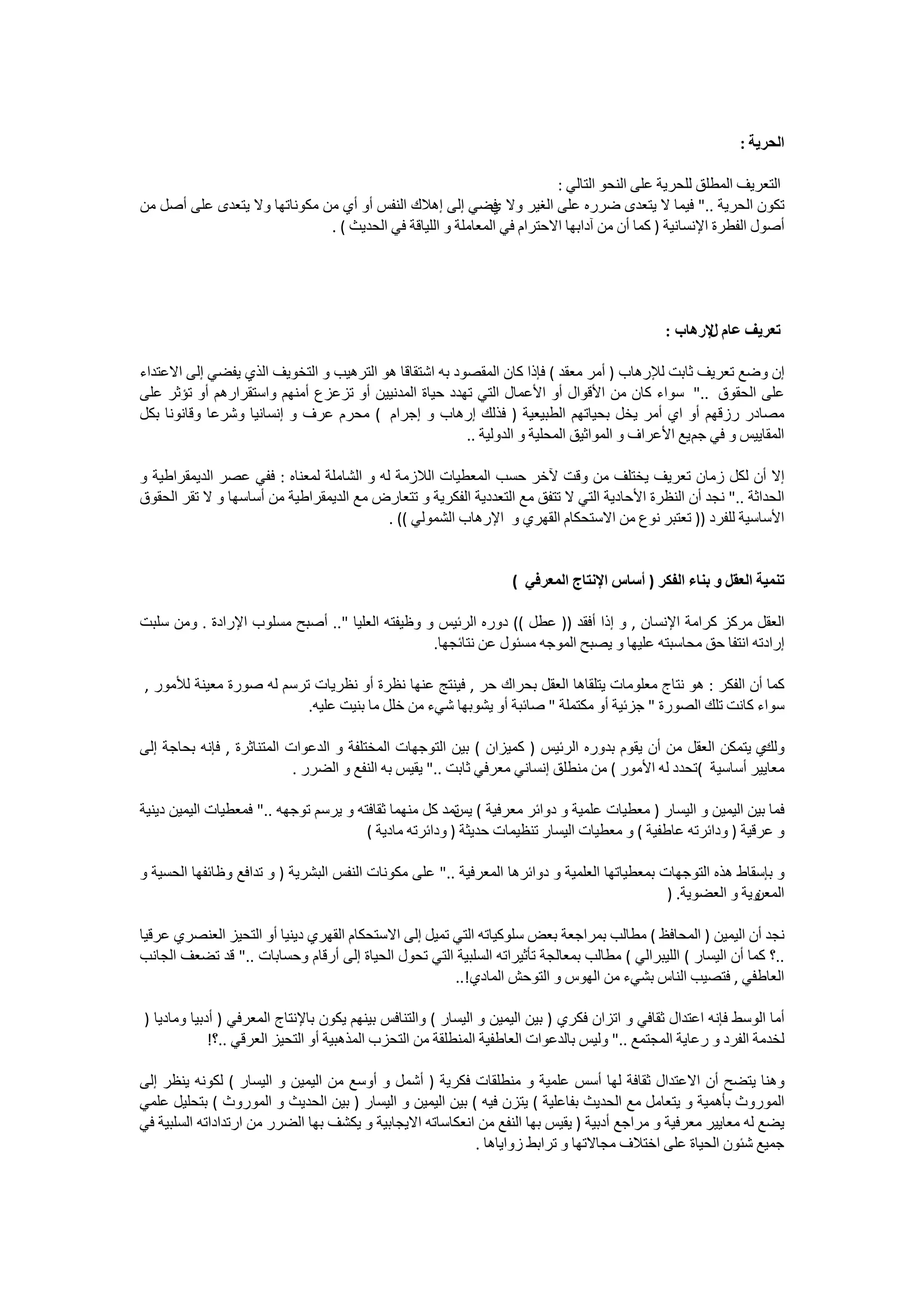 ‫ﺍﻟﺤﺮﻳﺔ :‬

                                                                        ‫ﺍﻟﺘﻌﺮﻳﻒ ﺍﻟﻤﻄﻠﻖ ﻟﻠﺤﺮﻳﺔ ﻋﻠﻰ ﺍﻟﻨﺤﻮ ﺍﻟﺘﺎﻟﻲ :‬
‫ﺗﻜﻮﻥ ﺍﻟﺤﺮﻳﺔ .." ﻓﻴﻤﺎ ﻻ ﻳﺘﻌﺪﻯ ﺿﺮﺭﻩ ﻋﻠﻰ ﺍﻟﻐﻴﺮ ﻭﻻ ﻓﻀﻲ ﺇﻟﻰ ﺇﻫﻼﻙ ﺍﻟﻨﻔﺲ ﺃﻭ ﺃﻱ ﻣﻦ ﻣﻜﻮﻧﺎﺗﻬﺎ ﻭﻻ ﻳﺘﻌﺪﻯ ﻋﻠﻰ ﺃﺻﻞ ﻣﻦ‬
                                                             ‫ﻱ‬
                              ‫ﺃﺻﻮﻝ ﺍﻟﻔﻄﺮﺓ ﺍﻹﻧﺴﺎﻧﻴﺔ ) ﻛﻤﺎ ﺃﻥ ﻣﻦ ﺁﺩﺍﺑﻬﺎ ﺍﻻﺣﺘﺮﺍﻡ ﻓﻲ ﺍﻟﻤﻌﺎﻣﻠﺔ ﻭ ﺍﻟﻠﻴﺎﻗﺔ ﻓﻲ ﺍﻟﺤﺪﻳﺚ ( .‬




                                                                                               ‫ﺗﻌﺮﻳﻒ ﻋﺎﻡ ﻹﺭﻫﺎﺏ :‬
                                                                                                      ‫ﻝ‬

‫ﺇﻥ ﻭﺿﻊ ﺗﻌﺮﻳﻒ ﺛﺎﺑﺖ ﻟﻺﺭﻫﺎﺏ ) ﺃﻣﺮ ﻣﻌﻘﺪ ( ﻓﺈﺫﺍ ﻛﺎﻥ ﺍﻟﻤﻘﺼﻮﺩ ﺑﻪ ﺍﺷﺘﻘﺎﻗﺎ ﻫﻮ ﺍﻟﺘﺮﻫﻴﺐ ﻭ ﺍﻟﺘﺨﻮﻳﻒ ﺍﻟﺬﻱ ﻳﻔﻀﻲ ﺇﻟﻰ ﺍﻻﻋﺘﺪﺍء‬
‫ﻋﻠﻰ ﺍﻟﺤﻘﻮﻕ .." ﺳﻮﺍء ﻛﺎﻥ ﻣﻦ ﺍﻷﻗﻮﺍﻝ ﺃﻭ ﺍﻷﻋﻤﺎﻝ ﺍﻟﺘﻲ ﺗﻬﺪﺩ ﺣﻴﺎﺓ ﺍﻟﻤﺪﻧﻴﻴﻦ ﺃﻭ ﺗﺰﻋﺰﻉ ﺃﻣﻨﻬﻢ ﻭﺍﺳﺘﻘﺮﺍﺭﻫﻢ ﺃﻭ ﺗﺆﺛﺮ ﻋﻠﻰ‬
‫ﻣﺼﺎﺩﺭ ﺭﺯﻗﻬﻢ ﺃﻭ ﺍﻱ ﺃﻣﺮ ﻳﺨﻞ ﺑﺤﻴﺎﺗﻬﻢ ﺍﻟﻄﺒﻴﻌﻴﺔ ) ﻓﺬﻟﻚ ﺇﺭﻫﺎﺏ ﻭ ﺇﺟﺮﺍﻡ ( ﻣﺤﺮﻡ ﻋﺮﻑ ﻭ ﺇﻧﺴﺎﻧﻴﺎ ﻭﺷﺮﻋﺎ ﻭﻗﺎﻧﻮﻧﺎ ﺑﻜﻞ‬
                                                        ‫ﺍﻟﻤﻘﺎﻳﻴﺲ ﻭ ﻓﻲ ﺟﻢ ﻳﻊ ﺍﻷﻋﺮﺍﻑ ﻭ ﺍﻟﻤﻮﺍﺛﻴﻖ ﺍﻟﻤﺤﻠﻴﺔ ﻭ ﺍﻟﺪﻭﻟﻴﺔ ..‬

‫ﺇﻻ ﺃﻥ ﻟﻜﻞ ﺯﻣﺎﻥ ﺗﻌﺮﻳﻒ ﻳﺨﺘﻠﻒ ﻣﻦ ﻭﻗﺖ ﻵﺧﺮ ﺣﺴﺐ ﺍﻟﻤﻌﻄﻴﺎﺕ ﺍﻟﻼﺯﻣﺔ ﻟﻪ ﻭ ﺍﻟﺸﺎﻣﻠﺔ ﻟﻤﻌﻨﺎﻩ : ﻓﻔﻲ ﻋﺼﺮ ﺍﻟﺪﻳﻤﻘﺮﺍﻃﻴﺔ ﻭ‬
‫ﺍﻟﺤﺪﺍﺛﺔ .." ﻧﺠﺪ ﺃﻥ ﺍﻟﻨﻈﺮﺓ ﺍﻷﺣﺎﺩﻳﺔ ﺍﻟﺘﻲ ﻻ ﺗﺘﻔﻖ ﻣﻊ ﺍﻟﺘﻌﺪﺩﻳﺔ ﺍﻟﻔﻜﺮﻳﺔ ﻭ ﺗﺘﻌﺎﺭﺽ ﻣﻊ ﺍﻟﺪﻳﻤﻘﺮﺍﻃﻴﺔ ﻣﻦ ﺃﺳﺎﺳﻬﺎ ﻭ ﻻ ﺗﻘﺮ ﺍﻟﺤﻘﻮﻕ‬
                                           ‫ﺍﻷﺳﺎﺳﻴﺔ ﻟﻠﻔﺮﺩ )) ﺗﻌﺘﺒﺮ ﻧﻮﻉ ﻣﻦ ﺍﻻﺳﺘﺤﻜﺎﻡ ﺍﻟﻘﻬﺮﻱ ﻭ ﺍﻹﺭﻫﺎﺏ ﺍﻟﺸﻤﻮﻟﻲ (( .‬


                                                                   ‫ﺗﻨﻤﻴﺔ ﺍﻟﻌﻘﻞ ﻭ ﺑﻨﺎء ﺍﻟﻔﻜﺮ ) ﺃﺳﺎﺱ ﺍﻹﻧﺘﺎﺝ ﺍﻟﻤﻌﺮﻓﻲ (‬

‫ﺍﻟﻌﻘﻞ ﻣﺮﻛﺰ ﻛﺮﺍﻣﺔ ﺍﻹﻧﺴﺎﻥ , ﻭ ﺇﺫﺍ ﺃﻓﻘﺪ )) ﻋﻄﻞ (( ﺩﻭﺭﻩ ﺍﻟﺮﺋﻴﺲ ﻭ ﻭﻇﻴﻔﺘﻪ ﺍﻟﻌﻠﻴﺎ ".. ﺃﺻﺒﺢ ﻣﺴﻠﻮﺏ ﺍﻹﺭﺍﺩﺓ . ﻭﻣﻦ ﺳﻠﺒﺖ‬
                                                ‫ﺇﺭﺍﺩﺗﻪ ﺍﻧﺘﻔﺎ ﺣﻖ ﻣﺤﺎﺳﺒﺘﻪ ﻋﻠﻴﻬﺎ ﻭ ﻳﺼﺒﺢ ﺍﻟﻤﻮﺟﻪ ﻣﺴﺌﻮﻝ ﻋﻦ ﻧﺘﺎﺋﺠﻬﺎ.‬

‫ﻛﻤﺎ ﺃﻥ ﺍﻟﻔﻜﺮ : ﻫﻮ ﻧﺘﺎﺝ ﻣﻌﻠﻮﻣﺎﺕ ﻳﺘﻠﻘﺎﻫﺎ ﺍﻟﻌﻘﻞ ﺑﺤﺮﺍﻙ ﺣﺮ , ﻓﻴﻨﺘﺞ ﻋﻨﻬﺎ ﻧﻈﺮﺓ ﺃﻭ ﻧﻈﺮﻳﺎﺕ ﺗﺮﺳﻢ ﻟﻪ ﺻﻮﺭﺓ ﻣﻌﻴﻨﺔ ﻟﻸﻣﻮﺭ ,‬
                          ‫ﺳﻮﺍء ﻛﺎﻧﺖ ﺗﻠﻚ ﺍﻟﺼﻮﺭﺓ " ﺟﺰﺋﻴﺔ ﺃﻭ ﻣﻜﺘﻤﻠﺔ " ﺻﺎﺋﺒﺔ ﺃﻭ ﻳﺸﻮﺑﻬﺎ ﺷﻲء ﻣﻦ ﺧﻠﻞ ﻣﺎ ﺑﻨﻴﺖ ﻋﻠﻴﻪ.‬

‫ﻱ ﻳﺘﻤﻜﻦ ﺍﻟﻌﻘﻞ ﻣﻦ ﺃﻥ ﻳﻘﻮﻡ ﺑﺪﻭﺭﻩ ﺍﻟﺮﺋﻴﺲ ) ﻛﻤﻴﺰﺍﻥ ( ﺑﻴﻦ ﺍﻟﺘﻮﺟﻬﺎﺕ ﺍﻟﻤﺨﺘﻠﻔﺔ ﻭ ﺍﻟﺪﻋﻮﺍﺕ ﺍﻟﻤﺘﻨﺎﺛﺮﺓ , ﻓﺈﻧﻪ ﺑﺤﺎﺟﺔ ﺇﻟﻰ‬  ‫ﻭﻟﻚ‬
                            ‫ﻣﻌﺎﻳﻴﺮ ﺃﺳﺎﺳﻴﺔ (ﺗﺤﺪﺩ ﻟﻪ ﺍﻷﻣﻮﺭ ( ﻣﻦ ﻣﻨﻄﻠﻖ ﺇﻧﺴﺎﻧﻲ ﻣﻌﺮﻓﻲ ﺛﺎﺑﺖ .." ﻳﻘﻴﺲ ﺑﻪ ﺍﻟﻨﻔﻊ ﻭ ﺍﻟﻀﺮﺭ .‬

‫ﻓﻤﺎ ﺑﻴﻦ ﺍﻟﻴﻤﻴﻦ ﻭ ﺍﻟﻴﺴﺎﺭ ) ﻣﻌﻄﻴﺎﺕ ﻋﻠﻤﻴﺔ ﻭ ﺩﻭﺍﺋﺮ ﻣﻌﺮﻓﻴﺔ ( ﺗﻤﺪ ﻛﻞ ﻣﻨﻬﻤﺎ ﺛﻘﺎﻓﺘﻪ ﻭ ﻳﺮﺳﻢ ﺗﻮﺟﻬﻪ .." ﻓﻤﻌﻄﻴﺎﺕ ﺍﻟﻴﻤﻴﻦ ﺩﻳﻨﻴﺔ‬
                                                         ‫ﻳﺲ‬
                                        ‫ﻭ ﻋﺮﻗﻴﺔ ) ﻭﺩﺍﺋﺮﺗﻪ ﻋﺎﻃﻔﻴﺔ ( ﻭ ﻣﻌﻄﻴﺎﺕ ﺍﻟﻴﺴﺎﺭ ﺗﻨﻈﻴﻤﺎﺕ ﺣﺪﻳﺜﺔ ) ﻭﺩﺍﺋﺮﺗﻪ ﻣﺎﺩﻳﺔ (‬

‫ﻭ ﺑﺈﺳﻘﺎﻁ ﻫﺬﻩ ﺍﻟﺘﻮﺟﻬﺎﺕ ﺑﻤﻌﻄﻴﺎﺗﻬﺎ ﺍﻟﻌﻠﻤﻴﺔ ﻭ ﺩﻭﺍﺋﺮﻫﺎ ﺍﻟﻤﻌﺮﻓﻴﺔ .." ﻋﻠﻰ ﻣﻜﻮﻧﺎﺕ ﺍﻟﻨﻔﺲ ﺍﻟﺒﺸﺮﻳﺔ ) ﻭ ﺗﺪﺍﻓﻊ ﻭﻇﺎﺋﻔﻬﺎ ﺍﻟﺤﺴﻴﺔ ﻭ‬
                                                                                              ‫ﻭﻳﺔ ﻭ ﺍﻟﻌﻀﻮﻳﺔ. )‬
                                                                                                             ‫ﺍﻟﻤﻌﻦ‬

‫ﻧﺠﺪ ﺃﻥ ﺍﻟﻴﻤﻴﻦ ) ﺍﻟﻤﺤﺎﻓﻆ ( ﻣﻄﺎﻟﺐ ﺑﻤﺮﺍﺟﻌﺔ ﺑﻌﺾ ﺳﻠﻮﻛﻴﺎﺗﻪ ﺍﻟﺘﻲ ﺗﻤﻴﻞ ﺇﻟﻰ ﺍﻻﺳﺘﺤﻜﺎﻡ ﺍﻟﻘﻬﺮﻱ ﺩﻳﻨﻴﺎ ﺃﻭ ﺍﻟﺘﺤﻴﺰ ﺍﻟﻌﻨﺼﺮﻱ ﻋﺮﻗﻴﺎ‬
‫..؟ ﻛﻤﺎ ﺃﻥ ﺍﻟﻴﺴﺎﺭ ( ﺍﻟﻠﻴﺒﺮﺍﻟﻲ ( ﻣﻄﺎﻟﺐ ﺑﻤﻌﺎﻟﺠﺔ ﺗﺄﺛﻴﺮﺍﺗﻪ ﺍﻟﺴﻠﺒﻴﺔ ﺍﻟﺘﻲ ﺗﺤﻮﻝ ﺍﻟﺤﻴﺎﺓ ﺇﻟﻰ ﺃﺭﻗﺎﻡ ﻭﺣﺴﺎﺑﺎﺕ .." ﻗﺪ ﺗﻀﻌﻒ ﺍﻟﺠﺎﻧﺐ‬
                                                       ‫ﺍﻟﻌﺎﻁﻓﻲ , ﻓﺘﺼﻴﺐ ﺍﻟﻨﺎﺱ ﺑﺸﻲء ﻣﻦ ﺍﻟﻬﻮﺱ ﻭ ﺍﻟﺘﻮﺣﺶ ﺍﻟﻤﺎﺩﻱ!..‬

‫ﺃﻣﺎ ﺍﻟﻮﺳﻂ ﻓﺈﻧﻪ ﺍﻋﺘﺪﺍﻝ ﺛﻘﺎﻓﻲ ﻭ ﺍﺗﺰﺍﻥ ﻓﻜﺮﻱ ) ﺑﻴﻦ ﺍﻟﻴﻤﻴﻦ ﻭ ﺍﻟﻴﺴﺎﺭ ( ﻭﺍﻟﺘﻨﺎﻓﺲ ﺑﻴﻨﻬﻢ ﻳﻜﻮﻥ ﺑﺎﻹﻧﺘﺎﺝ ﺍﻟﻤﻌﺮﻓﻲ ) ﺃﺩﺑﻴﺎ ﻭﻣﺎﺩﻳﺎ )‬
             ‫ﻟﺨﺪﻣﺔ ﺍﻟﻔﺮﺩ ﻭ ﺭﻋﺎﻳﺔ ﺍﻟﻤﺠﺘﻤﻊ .." ﻭﻟﻴﺲ ﺑﺎﻟﺪﻋﻮﺍﺕ ﺍﻟﻌﺎﻃﻔﻴﺔ ﺍﻟﻤﻨﻄﻠﻘﺔ ﻣﻦ ﺍﻟﺘﺤﺰﺏ ﺍﻟﻤﺬﻫﺒﻴﺔ ﺃﻭ ﺍﻟﺘﺤﻴﺰ ﺍﻟﻌﺮﻗﻲ ..؟!‬

‫ﻭﻫﻨﺎ ﻳﺘﻀﺢ ﺃﻥ ﺍﻻﻋﺘﺪﺍﻝ ﺛﻘﺎﻓﺔ ﻟﻬﺎ ﺃﺳﺲ ﻋﻠﻤﻴﺔ ﻭ ﻣﻨﻄﻠﻘﺎﺕ ﻓﻜﺮﻳﺔ ) ﺃﺷﻤﻞ ﻭ ﺃﻭﺳﻊ ﻣﻦ ﺍﻟﻴﻤﻴﻦ ﻭ ﺍﻟﻴﺴﺎﺭ ( ﻟﻜﻮﻧﻪ ﻳﻨﻈﺮ ﺇﻟﻰ‬
‫ﺍﻟﻤﻮﺭﻭﺙ ﺑﺄﻫﻤﻴﺔ ﻭ ﻳﺘﻌﺎﻣﻞ ﻣﻊ ﺍﻟﺤﺪﻳﺚ ﺑﻔﺎﻋﻠﻴﺔ ( ﻳﺘﺰﻥ ﻓﻴﻪ ( ﺑﻴﻦ ﺍﻟﻴﻤﻴﻦ ﻭ ﺍﻟﻴﺴﺎﺭ ) ﺑﻴﻦ ﺍﻟﺤﺪﻳﺚ ﻭ ﺍﻟﻤﻮﺭﻭﺙ ( ﺑﺘﺤﻠﻴﻞ ﻋﻠﻤﻲ‬
‫ﻳﻀﻊ ﻟﻪ ﻣﻌﺎﻳﻴﺮ ﻣﻌﺮﻓﻴﺔ ﻭ ﻣﺮﺍﺟﻊ ﺃﺩﺑﻴﺔ ) ﻳﻘﻴﺲ ﺑﻬﺎ ﺍﻟﻨﻔﻊ ﻣﻦ ﺍﻧﻌﻜﺎﺳﺎﺗﻪ ﺍﻻﻳﺠﺎﺑﻴﺔ ﻭ ﻳﻜﺸﻒ ﺑﻬﺎ ﺍﻟﻀﺮﺭ ﻣﻦ ﺍﺭﺗﺪﺍﺩﺍﺗﻪ ﺍﻟﺴﻠﺒﻴﺔ ﻓﻲ‬
                                                           ‫ﺟﻤﻴﻊ ﺷﺌﻮﻥ ﺍﻟﺤﻴﺎﺓ ﻋﻠﻰ ﺍﺧﺘﻼﻑ ﻣﺠﺎﻻﺗﻬﺎ ﻭ ﺗﺮﺍﺑﻂ ﺯﻭﺍﻳﺎﻫﺎ .‬
 