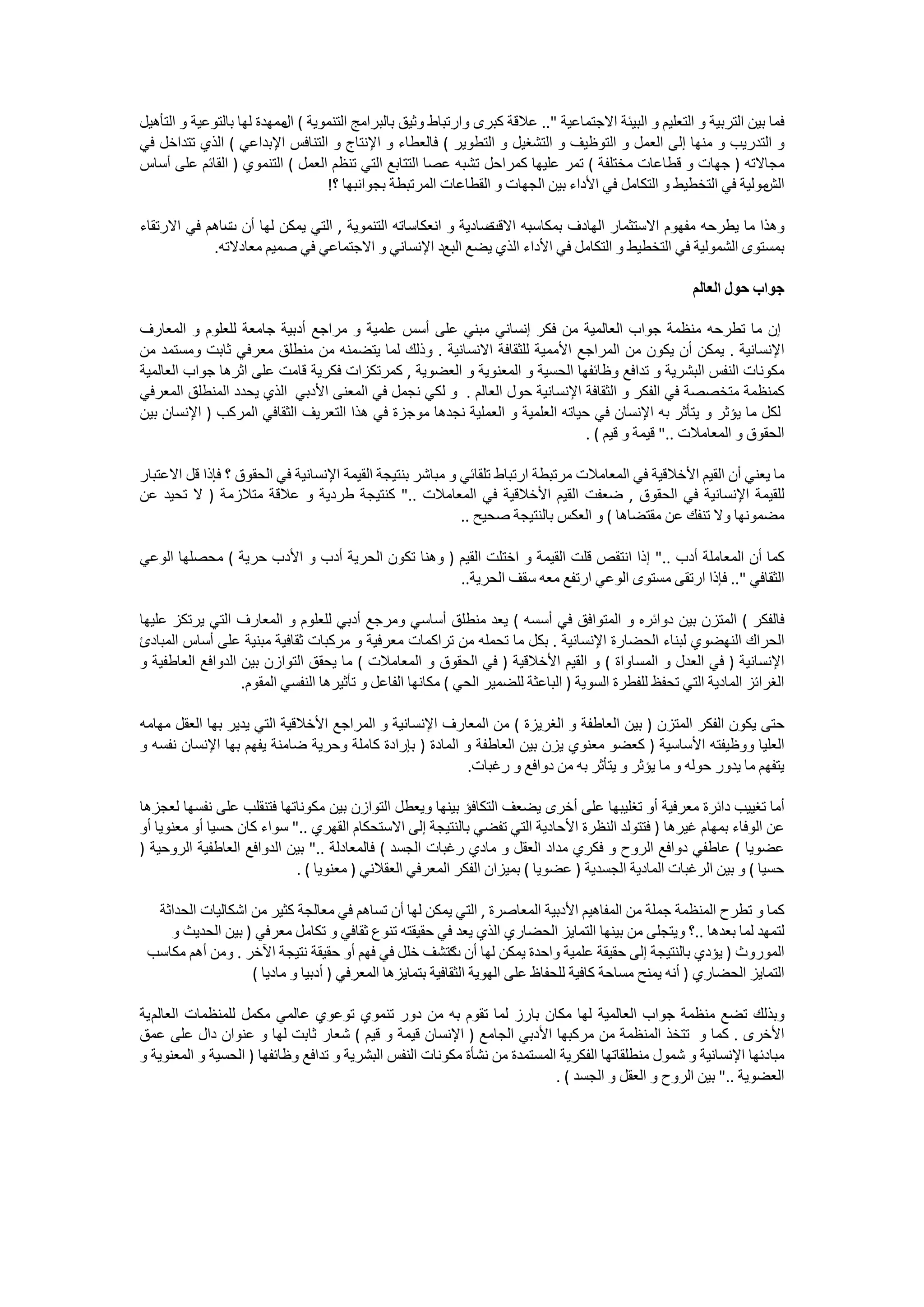 ‫ﻓﻤﺎ ﺑﻴﻦ ﺍﻟﺘﺮﺑﻴﺔ ﻭ ﺍﻟﺘﻌﻠﻴﻢ ﻭ ﺍﻟﺒﻴﺌﺔ ﺍﻻﺟﺘﻤﺎﻋﻴﺔ ".. ﻋﻼﻗﺔ ﻛﺒﺮﻯ ﻭﺍﺭﺗﺒﺎﻁ ﻭﺛﻴﻖ ﺑﺎﻟﺒﺮﺍﻣﺞ ﺍﻟﺘﻨﻤﻮﻳﺔ ( ﻣﻤﻬﺪﺓ ﻟﻬﺎ ﺑﺎﻟﺘﻮﻋﻴﺔ ﻭ ﺍﻟﺘﺄﻫﻴﻞ‬
                           ‫ﺍﻝ‬
‫ﻭ ﺍﻟﺘﺪﺭﻳﺐ ﻭ ﻣﻨﻬﺎ ﺇﻟﻰ ﺍﻟﻌﻤﻞ ﻭ ﺍﻟﺘﻮﻇﻴﻒ ﻭ ﺍﻟﺘﺸﻐﻴﻞ ﻭ ﺍﻟﺘﻄﻮﻳﺮ ( ﻓﺎﻟﻌﻄﺎء ﻭ ﺍﻹﻧﺘﺎﺝ ﻭ ﺍﻟﺘﻨﺎﻓﺲ ﺍﻹﺑﺪﺍﻋﻲ ( ﺍﻟﺬﻱ ﺗﺘﺪﺍﺧﻞ ﻓﻲ‬
‫ﻣﺠﺎﻻﺗﻪ ) ﺟﻬﺎﺕ ﻭ ﻗﻄﺎﻋﺎﺕ ﻣﺨﺘﻠﻔﺔ ( ﺗﻤﺮ ﻋﻠﻴﻬﺎ ﻛﻤﺮﺍﺣﻞ ﺗﺸﺒﻪ ﻋﺼﺎ ﺍﻟﺘﺘﺎﺑﻊ ﺍﻟﺘﻲ ﺗﻨﻈﻢ ﺍﻟﻌﻤﻞ ( ﺍﻟﺘﻨﻤﻮﻱ ) ﺍﻟﻘﺎﺋﻢ ﻋﻠﻰ ﺃﺳﺎﺱ‬
                                  ‫ﻣﻮﻟﻴﺔ ﻓﻲ ﺍﻟﺘﺨﻄﻴﻂ ﻭ ﺍﻟﺘﻜﺎﻣﻞ ﻓﻲ ﺍﻷﺩﺍء ﺑﻴﻦ ﺍﻟﺠﻬﺎﺕ ﻭ ﺍﻟﻘﻄﺎﻋﺎﺕ ﺍﻟﻤﺮﺗﺒﻄﺔ ﺑﺠﻮﺍﻧﺒﻬﺎ ؟!‬    ‫ﺍﻟﺶ‬

‫ﺻﺎﺩﻳﺔ ﻭ ﺍﻧﻌﻜﺎﺳﺎﺗﻪ ﺍﻟﺘﻨﻤﻮﻳﺔ , ﺍﻟﺘﻲ ﻳﻤﻜﻦ ﻟﻬﺎ ﺃﻥ ﺳﺎﻫﻢ ﻓﻲ ﺍﻻﺭﺗﻘﺎء‬
              ‫ﺕ‬                                             ‫ﻭﻫﺬﺍ ﻣﺎ ﻳﻄﺮﺣﻪ ﻣﻔﻬﻮﻡ ﺍﻻﺳﺘﺜﻤﺎﺭ ﺍﻟﻬﺎﺩﻑ ﺑﻤﻜﺎﺳﺒﻪ ﺍﻻﻗﺖ‬
            ‫ﺑﻤﺴﺘﻮﻯ ﺍﻟﺸﻤﻮﻟﻴﺔ ﻓﻲ ﺍﻟﺘﺨﻄﻴﻂ ﻭ ﺍﻟﺘﻜﺎﻣﻞ ﻓﻲ ﺍﻷﺩﺍء ﺍﻟﺬﻱ ﻳﻀﻊ ﺍﻟﺒﻊﺩ ﺍﻹﻧﺴﺎﻧﻲ ﻭ ﺍﻻﺟﺘﻤﺎﻋﻲ ﻓﻲ ﺻﻤﻴﻢ ﻣﻌﺎﺩﻻﺗﻪ.‬

                                                                                                       ‫ﺟﻮﺍﺏ ﺣﻮﻝ ﺍﻟﻌﺎﻟﻢ‬

‫ﺇﻥ ﻣﺎ ﺗﻄﺮﺣﻪ ﻣﻨﻈﻤﺔ ﺟﻮﺍﺏ ﺍﻟﻌﺎﻟﻤﻴﺔ ﻣﻦ ﻓﻜﺮ ﺇﻧﺴﺎﻧﻲ ﻣﺒﻨﻲ ﻋﻠﻰ ﺃﺳﺲ ﻋﻠﻤﻴﺔ ﻭ ﻣﺮﺍﺟﻊ ﺃﺩﺑﻴﺔ ﺟﺎﻣﻌﺔ ﻟﻠﻌﻠﻮﻡ ﻭ ﺍﻟﻤﻌﺎﺭﻑ‬
‫ﺍﻹﻧﺴﺎﻧﻴﺔ . ﻳﻤﻜﻦ ﺃﻥ ﻳﻜﻮﻥ ﻣﻦ ﺍﻟﻤﺮﺍﺟﻊ ﺍﻷﻣﻤﻴﺔ ﻟﻠﺜﻘﺎﻓﺔ ﺍﻻﻧﺴﺎﻧﻴﺔ . ﻭﺫﻟﻚ ﻟﻤﺎ ﻳﺘﻀﻤﻨﻪ ﻣﻦ ﻣﻨﻄﻠﻖ ﻣﻌﺮﻓﻲ ﺛﺎﺑﺖ ﻭﻣﺴﺘﻤﺪ ﻣﻦ‬
‫ﻣﻜﻮﻧﺎﺕ ﺍﻟﻨﻔﺲ ﺍﻟﺒﺸﺮﻳﺔ ﻭ ﺗﺪﺍﻓﻊ ﻭﻇﺎﺋﻔﻬﺎ ﺍﻟﺤﺴﻴﺔ ﻭ ﺍﻟﻤﻌﻨﻮﻳﺔ ﻭ ﺍﻟﻌﻀﻮﻳﺔ , ﻛﻤﺮﺗﻜﺰﺍﺕ ﻓﻜﺮﻳﺔ ﻗﺎﻣﺖ ﻋﻠﻰ ﺍﺛﺮﻫﺎ ﺟﻮﺍﺏ ﺍﻟﻌﺎﻟﻤﻴﺔ‬
‫ﻛﻤﻨﻈﻤﺔ ﻣﺘﺨﺼﺼﺔ ﻓﻲ ﺍﻟﻔﻜﺮ ﻭ ﺍﻟﺜﻘﺎﻓﺔ ﺍﻹﻧﺴﺎﻧﻴﺔ ﺣﻮﻝ ﺍﻟﻌﺎﻟﻢ . ﻭ ﻟﻜﻲ ﻧﺠﻤﻞ ﻓﻲ ﺍﻟﻤﻌﻨﻰ ﺍﻷﺩﺑﻲ ﺍﻟﺬﻱ ﻳﺤﺪﺩ ﺍﻟﻤﻨﻄﻠﻖ ﺍﻟﻤﻌﺮﻓﻲ‬
‫ﻟﻜﻞ ﻣﺎ ﻳﺆﺛﺮ ﻭ ﻳﺘﺄﺛﺮ ﺑﻪ ﺍﻹﻧﺴﺎﻥ ﻓﻲ ﺣﻴﺎﺗﻪ ﺍﻟﻌﻠﻤﻴﺔ ﻭ ﺍﻟﻌﻤﻠﻴﺔ ﻧﺠﺪﻫﺎ ﻣﻮﺟﺰﺓ ﻓﻲ ﻫﺬﺍ ﺍﻟﺘﻌﺮﻳﻒ ﺍﻟﺜﻘﺎﻓﻲ ﺍﻟﻤﺮﻛﺐ ) ﺍﻹﻧﺴﺎﻥ ﺑﻴﻦ‬
                                                                              ‫ﺍﻟﺤﻘﻮﻕ ﻭ ﺍﻟﻤﻌﺎﻣﻼﺕ .." ﻗﻴﻤﺔ ﻭ ﻗﻴﻢ ( .‬

‫ﻣﺎ ﻳﻌﻨﻲ ﺃﻥ ﺍﻟﻘﻴﻢ ﺍﻷﺧﻼﻗﻴﺔ ﻓﻲ ﺍﻟﻤﻌﺎﻣﻼﺕ ﻣﺮﺗﺒﻄﺔ ﺍﺭﺗﺒﺎﻁ ﺗﻠﻘﺎﺋﻲ ﻭ ﻣﺒﺎﺷﺮ ﺑﻨﺘﻴﺠﺔ ﺍﻟﻘﻴﻤﺔ ﺍﻹﻧﺴﺎﻧﻴﺔ ﻓﻲ ﺍﻟﺤﻘﻮﻕ ؟ ﻓﺈﺫﺍ ﻗﻞ ﺍﻻﻋﺘﺒﺎﺭ‬
‫ﻟﻠﻘﻴﻤﺔ ﺍﻹﻧﺴﺎﻧﻴﺔ ﻓﻲ ﺍﻟﺤﻘﻮﻕ , ﺿﻌﻔﺖ ﺍﻟﻘﻴﻢ ﺍﻷﺧﻼﻗﻴﺔ ﻓﻲ ﺍﻟﻤﻌﺎﻣﻼﺕ .." ﻛﻨﺘﻴﺠﺔ ﻃﺮﺩﻳﺔ ﻭ ﻋﻼﻗﺔ ﻣﺘﻼﺯﻣﺔ ) ﻻ ﺗﺤﻴﺪ ﻋﻦ‬
                                                           ‫ﻣﻀﻤﻮﻧﻬﺎ ﻭﻻ ﺗﻨﻔﻚ ﻋﻦ ﻣﻘﺘﻀﺎﻫﺎ ( ﻭ ﺍﻟﻌﻜﺲ ﺑﺎﻟﻨﺘﻴﺠﺔ ﺻﺤﻴﺢ ..‬

‫ﻛﻤﺎ ﺃﻥ ﺍﻟﻤﻌﺎﻣﻠﺔ ﺃﺩﺏ .." ﺇﺫﺍ ﺍﻧﺘﻘﺺ ﻗﻠﺖ ﺍﻟﻘﻴﻤﺔ ﻭ ﺍﺧﺘﻠﺖ ﺍﻟﻘﻴﻢ ) ﻭﻫﻨﺎ ﺗﻜﻮﻥ ﺍﻟﺤﺮﻳﺔ ﺃﺩﺏ ﻭ ﺍﻷﺩﺏ ﺣﺮﻳﺔ ( ﻣﺤﺼﻠﻬﺎ ﺍﻟﻮﻋﻲ‬
                                                  ‫ﺍﻟﺜﻘﺎﻓﻲ ".. ﻓﺈﺫﺍ ﺍﺭﺗﻘﻰ ﻣﺴﺘﻮﻯ ﺍﻟﻮﻋﻲ ﺍﺭﺗﻔﻊ ﻣﻌﻪ ﺳﻘﻒ ﺍﻟﺤﺮﻳﺔ..‬

‫ﻓﺎﻟﻔﻜﺮ ( ﺍﻟﻤﺘﺰﻥ ﺑﻴﻦ ﺩﻭﺍﺋﺮﻩ ﻭ ﺍﻟﻤﺘﻮﺍﻓﻖ ﻓﻲ ﺃﺳﺴﻪ ( ﻳﻌﺪ ﻣﻨﻄﻠﻖ ﺃﺳﺎﺳﻲ ﻭﻣﺮﺟﻊ ﺃﺩﺑﻲ ﻟﻠﻌﻠﻮﻡ ﻭ ﺍﻟﻤﻌﺎﺭﻑ ﺍﻟﺘﻲ ﻳﺮﺗﻜﺰ ﻋﻠﻴﻬﺎ‬
‫ﺍﻟﺤﺮﺍﻙ ﺍﻟﻨﻬﻀﻮﻱ ﻟﺒﻨﺎء ﺍﻟﺤﻀﺎﺭﺓ ﺍﻹﻧﺴﺎﻧﻴﺔ . ﺑﻜﻞ ﻣﺎ ﺗﺤﻤﻠﻪ ﻣﻦ ﺗﺮﺍﻛﻤﺎﺕ ﻣﻌﺮﻓﻴﺔ ﻭ ﻣﺮﻛﺒﺎﺕ ﺛﻘﺎﻓﻴﺔ ﻣﺒﻨﻴﺔ ﻋﻠﻰ ﺃﺳﺎﺱ ﺍﻟﻤﺒﺎﺩﺉ‬
‫ﺍﻹﻧﺴﺎﻧﻴﺔ ) ﻓﻲ ﺍﻟﻌﺪﻝ ﻭ ﺍﻟﻤﺴﺎﻭﺍﺓ ( ﻭ ﺍﻟﻘﻴﻢ ﺍﻷﺧﻼﻗﻴﺔ ) ﻓﻲ ﺍﻟﺤﻘﻮﻕ ﻭ ﺍﻟﻤﻌﺎﻣﻼﺕ ( ﻣﺎ ﻳﺤﻘﻖ ﺍﻟﺘﻮﺍﺯﻥ ﺑﻴﻦ ﺍﻟﺪﻭﺍﻓﻊ ﺍﻟﻌﺎﻃﻔﻴﺔ ﻭ‬
                   ‫ﺍﻟﻐﺮﺍﺋﺰ ﺍﻟﻤﺎﺩﻳﺔ ﺍﻟﺘﻲ ﺗﺤﻔﻆ ﻟﻠﻔﻄﺮﺓ ﺍﻟﺴﻮﻳﺔ ) ﺍﻟﺒﺎﻋﺜﺔ ﻟﻠﻀﻤﻴﺮ ﺍﻟﺤﻲ ( ﻣﻜﺎﻧﻬﺎ ﺍﻟﻔﺎﻋﻞ ﻭ ﺗﺄﺛﻴﺮﻫﺎ ﺍﻟﻨﻔﺴﻲ ﺍﻟﻤﻘﻮﻡ.‬

‫ﺣﺘﻰ ﻳﻜﻮﻥ ﺍﻟﻔﻜﺮ ﺍﻟﻤﺘﺰﻥ ) ﺑﻴﻦ ﺍﻟﻌﺎﻃﻔﺔ ﻭ ﺍﻟﻐﺮﻳﺰﺓ ( ﻣﻦ ﺍﻟﻤﻌﺎﺭﻑ ﺍﻹﻧﺴﺎﻧﻴﺔ ﻭ ﺍﻟﻤﺮﺍﺟﻊ ﺍﻷﺧﻼﻗﻴﺔ ﺍﻟﺘﻲ ﻳﺪﻳﺮ ﺑﻬﺎ ﺍﻟﻌﻘﻞ ﻣﻬﺎﻣﻪ‬
‫ﺍﻟﻌﻠﻴﺎ ﻭﻭﻇﻴﻔﺘﻪ ﺍﻷﺳﺎﺳﻴﺔ ) ﻛﻌﻀﻮ ﻣﻌﻨﻮﻱ ﻳﺰﻥ ﺑﻴﻦ ﺍﻟﻌﺎﻃﻔﺔ ﻭ ﺍﻟﻤﺎﺩﺓ ) ﺑﺈﺭﺍﺩﺓ ﻛﺎﻣﻠﺔ ﻭﺣﺮﻳﺔ ﺿﺎﻣﻨﺔ ﻳﻔﻬﻢ ﺑﻬﺎ ﺍﻹﻧﺴﺎﻥ ﻧﻔﺴﻪ ﻭ‬
                                                          ‫ﻳﺘﻔﻬﻢ ﻣﺎ ﻳﺪﻭﺭ ﺣﻮﻟﻪ ﻭ ﻣﺎ ﻳﺆﺛﺮ ﻭ ﻳﺘﺄﺛﺮ ﺑﻪ ﻣﻦ ﺩﻭﺍﻓﻊ ﻭ ﺭﻏﺒﺎﺕ.‬

‫ﺃﻣﺎ ﺗﻐﻴﻴﺐ ﺩﺍﺋﺮﺓ ﻣﻌﺮﻓﻴﺔ ﺃﻭ ﺗﻐﻠﻴﺒﻬﺎ ﻋﻠﻰ ﺃﺧﺮﻯ ﻳﻀﻌﻒ ﺍﻟﺘﻜﺎﻓﺆ ﺑﻴﻨﻬﺎ ﻭﻳﻌﻄﻞ ﺍﻟﺘﻮﺍﺯﻥ ﺑﻴﻦ ﻣﻜﻮﻧﺎﺗﻬﺎ ﻓﺘﻨﻘﻠﺐ ﻋﻠﻰ ﻧﻔﺴﻬﺎ ﻟﻌﺠﺰﻫﺎ‬
‫ﻋﻦ ﺍﻟﻮﻓﺎء ﺑﻤﻬﺎﻡ ﻏﻴﺮﻫﺎ ) ﻓﺘﺘﻮﻟﺪ ﺍﻟﻨﻈﺮﺓ ﺍﻷﺣﺎﺩﻳﺔ ﺍﻟﺘﻲ ﺗﻔﻀﻲ ﺑﺎﻟﻨﺘﻴﺠﺔ ﺇﻟﻰ ﺍﻻﺳﺘﺤﻜﺎﻡ ﺍﻟﻘﻬﺮﻱ .." ﺳﻮﺍء ﻛﺎﻥ ﺣﺴﻴﺎ ﺃﻭ ﻣﻌﻨﻮﻳﺎ ﺃﻭ‬
‫ﻋﻀﻮﻳﺎ ( ﻋﺎﻃﻔﻲ ﺩﻭﺍﻓﻊ ﺍﻟﺮﻭﺡ ﻭ ﻓﻜﺮﻱ ﻣﺪﺍﺩ ﺍﻟﻌﻘﻞ ﻭ ﻣﺎﺩﻱ ﺭﻏﺒﺎﺕ ﺍﻟﺠﺴﺪ ( ﻓﺎﻟﻤﻌﺎﺩﻟﺔ .." ﺑﻴﻦ ﺍﻟﺪﻭﺍﻓﻊ ﺍﻟﻌﺎﻃﻔﻴﺔ ﺍﻟﺮﻭﺣﻴﺔ )‬
                            ‫ﺣﺴﻴﺎ ( ﻭ ﺑﻴﻦ ﺍﻟﺮﻏﺒﺎﺕ ﺍﻟﻤﺎﺩﻳﺔ ﺍﻟﺠﺴﺪﻳﺔ ) ﻋﻀﻮﻳﺎ ( ﺑﻤﻴﺰﺍﻥ ﺍﻟﻔﻜﺮ ﺍﻟﻤﻌﺮﻓﻲ ﺍﻟﻌﻘﻼﻧﻲ ) ﻣﻌﻨﻮﻳﺎ ( .‬

  ‫ﻛﻤﺎ ﻭ ﺗﻄﺮﺡ ﺍﻟﻤﻨﻈﻤﺔ ﺟﻤﻠﺔ ﻣﻦ ﺍﻟﻤﻔﺎﻫﻴﻢ ﺍﻷﺩﺑﻴﺔ ﺍﻟﻤﻌﺎﺻﺮﺓ , ﺍﻟﺘﻲ ﻳﻤﻜﻦ ﻟﻬﺎ ﺃﻥ ﺗﺴﺎﻫﻢ ﻓﻲ ﻣﻌﺎﻟﺠﺔ ﻛﺜﻴﺮ ﻣﻦ ﺍﺷﻜﺎﻟﻴﺎﺕ ﺍﻟﺤﺪﺍﺛﺔ‬
    ‫ﻟﺘﻤﻬﺪ ﻟﻤﺎ ﺑﻌﺪﻫﺎ ..؟ ﻭﻳﺘﺠﻠﻰ ﻣﻦ ﺑﻴﻨﻬﺎ ﺍﻟﺘﻤﺎﻳﺰ ﺍﻟﺤﻀﺎﺭﻱ ﺍﻟﺬﻱ ﻳﻌﺪ ﻓﻲ ﺣﻘﻴﻘﺘﻪ ﺗﻨﻮﻉ ﺛﻘﺎﻓﻲ ﻭ ﺗﻜﺎﻣﻞ ﻣﻌﺮﻓﻲ ) ﺑﻴﻦ ﺍﻟﺤﺪﻳﺚ ﻭ‬
 ‫ﺍﻟﻤﻮﺭﻭﺙ ) ﻳﺆﺩﻱ ﺑﺎﻟﻨﺘﻴﺠﺔ ﺇﻟﻰ ﺣﻘﻴﻘﺔ ﻋﻠﻤﻴﺔ ﻭﺍﺣﺪﺓ ﻳﻤﻜﻦ ﻟﻬﺎ ﺃﻥ ﻛﺘﺸﻒ ﺧﻠﻞ ﻓﻲ ﻓﻬﻢ ﺃﻭ ﺣﻘﻴﻘﺔ ﻧﺘﻴﺠﺔ ﺍﻵﺧﺮ . ﻭﻣﻦ ﺃﻫﻢ ﻣﻜﺎﺳﺐ‬
                                                          ‫ﺕ‬
                   ‫ﺍﻟﺘﻤﺎﻳﺰ ﺍﻟﺤﻀﺎﺭﻱ ) ﺃﻧﻪ ﻳﻤﻨﺢ ﻣﺴﺎﺣﺔ ﻛﺎﻓﻴﺔ ﻟﻠﺤﻔﺎﻅ ﻋﻠﻰ ﺍﻟﻬﻮﻳﺔ ﺍﻟﺜﻘﺎﻓﻴﺔ ﺑﺘﻤﺎﻳﺰﻫﺎ ﺍﻟﻤﻌﺮﻓﻲ ) ﺃﺩﺑﻴﺎ ﻭ ﻣﺎﺩﻳﺎ (‬

‫ﻭﺑﺬﻟﻚ ﺗﻀﻊ ﻣﻨﻈﻤﺔ ﺟﻮﺍﺏ ﺍﻟﻌﺎﻟﻤﻴﺔ ﻟﻬﺎ ﻣﻜﺎﻥ ﺑﺎﺭﺯ ﻟﻤﺎ ﺗﻘﻮﻡ ﺑﻪ ﻣﻦ ﺩﻭﺭ ﺗﻨﻤﻮﻱ ﺗﻮﻋﻮﻱ ﻋﺎﻟﻤﻲ ﻣﻜﻤﻞ ﻟﻠﻤﻨﻈﻤﺎﺕ ﺍﻟﻌﺎﻟﻢ ﻳﺔ‬
‫ﺍﻷﺧﺮﻯ . ﻛﻤﺎ ﻭ ﺗﺘﺨﺬ ﺍﻟﻤﻨﻈﻤﺔ ﻣﻦ ﻣﺮﻛﺒﻬﺎ ﺍﻷﺩﺑﻲ ﺍﻟﺠﺎﻣﻊ ) ﺍﻹﻧﺴﺎﻥ ﻗﻴﻤﺔ ﻭ ﻗﻴﻢ ( ﺷﻌﺎﺭ ﺛﺎﺑﺖ ﻟﻬﺎ ﻭ ﻋﻨﻮﺍﻥ ﺩﺍﻝ ﻋﻠﻰ ﻋﻤﻖ‬
‫ﻣﺒﺎﺩﺋﻬﺎ ﺍﻹﻧﺴﺎﻧﻴﺔ ﻭ ﺷﻤﻮﻝ ﻣﻨﻄﻠﻘﺎﺗﻬﺎ ﺍﻟﻔﻜﺮﻳﺔ ﺍﻟﻤﺴﺘﻤﺪﺓ ﻣﻦ ﻧﺸﺄﺓ ﻣﻜﻮﻧﺎﺕ ﺍﻟﻨﻔﺲ ﺍﻟﺒﺸﺮﻳﺔ ﻭ ﺗﺪﺍﻓﻊ ﻭﻇﺎﺋﻔﻬﺎ ) ﺍﻟﺤﺴﻴﺔ ﻭ ﺍﻟﻤﻌﻨﻮﻳﺔ ﻭ‬
                                                                           ‫ﺍﻟﻌﻀﻮﻳﺔ .." ﺑﻴﻦ ﺍﻟﺮﻭﺡ ﻭ ﺍﻟﻌﻘﻞ ﻭ ﺍﻟﺠﺴﺪ ( .‬
 