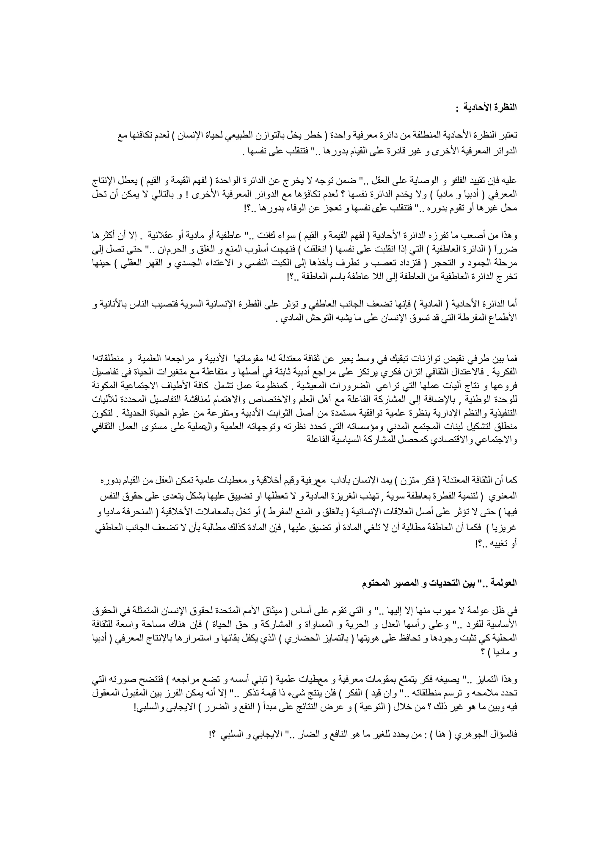 ‫ﺍﻟﻨﻈﺮﺓ ﺍﻷﺣﺎﺩﻳﺔ :‬

      ‫ﺗﻌﺘﺒﺮ ﺍﻟﻨﻈﺮﺓ ﺍﻷﺣﺎﺩﻳﺔ ﺍﻟﻤﻨﻄﻠﻘﺔ ﻣﻦ ﺩﺍﺋﺮﺓ ﻣﻌﺮﻓﻴﺔ ﻭﺍﺣﺪﺓ ) ﺧﻄﺮ ﻳﺨﻞ ﺑﺎﻟﺘﻮﺍﺯﻥ ﺍﻟﻄﺒﻴﻌﻲ ﻟﺤﻴﺎﺓ ﺍﻹﻧﺴﺎﻥ ( ﻟﻌﺪﻡ ﺗﻜﺎﻓﺌﻬﺎ ﻣﻊ‬
                                         ‫ﺍﻟﺪﻭﺍﺋﺮ ﺍﻟﻤﻌﺮﻓﻴﺔ ﺍﻷﺧﺮﻯ ﻭ ﻏﻴﺮ ﻗﺎﺩﺭﺓ ﻋﻠﻰ ﺍﻟﻘﻴﺎﻡ ﺑﺪﻭﺭﻫﺎ .." ﻓﺘﻨﻘﻠﺐ ﻋﻠﻰ ﻧﻔﺴﻬﺎ .‬

‫ﻋﻠﻴﻪ ﻓﺈﻥ ﺗﻘﻴﻴﺪ ﺭ ﻭ ﺍﻟﻮﺻﺎﻳﺔ ﻋﻠﻰ ﺍﻟﻌﻘﻞ .." ﺿﻤﻦ ﺗﻮﺟﻪ ﻻ ﻳﺨﺮﺝ ﻋﻦ ﺍﻟﺪﺍﺋﺮﺓ ﺍﻟﻮﺍﺣﺪﺓ ) ﻟﻔﻬﻢ ﺍﻟﻘﻴﻤﺔ ﻭ ﺍﻟﻘﻴﻢ ( ﻳﻌﻄﻞ ﺍﻹﻧﺘﺎﺝ‬
                                                                                                   ‫ﺍﻟﻔﻚ‬
‫ﺍﻟﻤﻌﺮﻓﻲ ) ﺃﺩﺑﻴً ﻭ ﻣﺎﺩﻳً ( ﻭﻻ ﻳﺨﺪﻡ ﺍﻟﺪﺍﺋﺮﺓ ﻧﻔﺴﻬﺎ ؟ ﻟﻌﺪﻡ ﺗﻜﺎﻓﺆﻫﺎ ﻣﻊ ﺍﻟﺪﻭﺍﺋﺮ ﺍﻟﻤﻌﺮﻓﻴﺔ ﺍﻷﺧﺮﻯ ! ﻭ ﺑﺎﻟﺘﺎﻟﻲ ﻻ ﻳﻤﻜﻦ ﺃﻥ ﺗﺤﻞ‬
                                                                                              ‫ﺎ‬       ‫ﺎ‬
                                            ‫ﻣﺤﻞ ﻏﻴﺮﻫﺎ ﺃﻭ ﺗﻘﻮﻡ ﺑﺪﻭﺭﻩ .." ﻓﺘﻨﻘﻠﺐ ﻯ ﻧﻔﺴﻬﺎ ﻭ ﺗﻌﺠﺰ ﻋﻦ ﺍﻟﻮﻓﺎء ﺑﺪﻭﺭﻫﺎ ..؟!‬
                                                                                ‫ﻋﻞ‬

‫ﻭﻫﺬﺍ ﻣﻦ ﺃﺻﻌﺐ ﻣﺎ ﺗﻔﺮﺯﻩ ﺍﻟﺪﺍﺋﺮﺓ ﺍﻷﺣﺎﺩﻳﺔ ) ﻟﻔﻬﻢ ﺍﻟﻘﻴﻤﺔ ﻭ ﺍﻟﻘﻴﻢ ( ﺳﻮﺍء ﺍﻧﺖ .." ﻋﺎﻃﻔﻴﺔ ﺃﻭ ﻣﺎﺩﻳﺔ ﺃﻭ ﻋﻘﻼﻧﻴﺔ . ﺇﻻ ﺃﻥ ﺃﻛﺜﺮﻫﺎ‬
                                               ‫ﻙ‬
‫ﺿﺮﺭً ) ﺍﻟﺪﺍﺋﺮﺓ ﺍﻟﻌﺎﻃﻔﻴﺔ ( ﺍﻟﺘﻲ ﺇﺫﺍ ﺍﻧﻘﻠﺒﺖ ﻋﻠﻰ ﻧﻔﺴﻬﺎ ) ﺍﻧﻐﻠﻘﺖ ( ﻓﻨﻬﺠﺖ ﺃﺳﻠﻮﺏ ﺍﻟﻤﻨﻊ ﻭ ﺍﻟﻐﻠﻖ ﻭ ﺍﻟﺤﺮﻡ ﺍﻥ .." ﺣﺘﻰ ﺗﺼﻞ ﺇﻟﻰ‬
                                                                                                               ‫ﺍ‬
‫ﻣﺮﺣﻠﺔ ﺍﻟﺠﻤﻮﺩ ﻭ ﺍﻟﺘﺤﺠﺮ ) ﻓﺘﺰﺩﺍﺩ ﺗﻌﺼﺐ ﻭ ﺗﻄﺮﻑ ﻳﺄﺧﺬﻫﺎ ﺇﻟﻰ ﺍﻟﻜﺒﺖ ﺍﻟﻨﻔﺴﻲ ﻭ ﺍﻻﻋﺘﺪﺍء ﺍﻟﺠﺴﺪﻱ ﻭ ﺍﻟﻘﻬﺮ ﺍﻟﻌﻘﻠﻲ ( ﺣﻴﻨﻬﺎ‬
                                                   ‫ﺗﺨﺮﺝ ﺍﻟﺪﺍﺋﺮﺓ ﺍﻟﻌﺎﻃﻔﻴﺔ ﻣﻦ ﺍﻟﻌﺎﻃﻔﺔ ﺇﻟﻰ ﺍﻟﻼ ﻋﺎﻃﻔﺔ ﺑﺎﺳﻢ ﺍﻟﻌﺎﻃﻔﺔ ..؟!‬

‫ﺃﻣﺎ ﺍﻟﺪﺍﺋﺮﺓ ﺍﻷﺣﺎﺩﻳﺔ ) ﺍﻟﻤﺎﺩﻳﺔ ( ﻓﺈﻧﻬﺎ ﺗﻀﻌﻒ ﺍﻟﺠﺎﻧﺐ ﺍﻟﻌﺎﻃﻔﻲ ﻭ ﺗﺆﺛﺮ ﻋﻠﻰ ﺍﻟﻔﻄﺮﺓ ﺍﻹﻧﺴﺎﻧﻴﺔ ﺍﻟﺴﻮﻳﺔ ﻓﺘﺼﻴﺐ ﺍﻟﻨﺎﺱ ﺑﺎﻷﻧﺎﻧﻴﺔ ﻭ‬
                                                ‫ﺍﻷﻃﻤﺎﻉ ﺍﻟﻤﻔﺮﻃﺔ ﺍﻟﺘﻲ ﻗﺪ ﺗﺴﻮﻕ ﺍﻹﻧﺴﺎﻥ ﻋﻠﻰ ﻣﺎ ﻳﺸﺒﻪ ﺍﻟﺘﻮﺣﺶ ﺍﻟﻤﺎﺩﻱ .‬


‫ﻣﺎ ﺑﻴﻦ ﻃﺮﻓﻲ ﻧﻘﻴﺾ ﺗﻮﺍﺯﻧﺎﺕ ﺗﺒﻘﻴﻚ ﻓﻲ ﻭﺳﻂ ﻳﻌﺒﺮ ﻋﻦ ﺛﻘﺎﻓﺔ ﻣﻌﺘﺪﻟﺔ ﻟﻪﺍ ﻣﻘﻮﻣﺎﺗﻬﺎ ﺍﻷﺩﺑﻴﺔ ﻭ ﻣﺮﺍﺟﻌﻪﺍ ﺍﻟﻌﻠﻤﻴﺔ ﻭ ﻣﻨﻄﻠﻘﺎﺗﻪﺍ‬ ‫ﻑ‬
‫ﺍﻟﻔﻜﺮﻳﺔ . ﻓﺎﻻﻋﺘﺪﺍﻝ ﺍﻟﺜﻘﺎﻓﻲ ﺍﺗﺰﺍﻥ ﻓﻜﺮﻱ ﻳﺮﺗﻜﺰ ﻋﻠﻰ ﻣﺮﺍﺟﻊ ﺃﺩﺑﻴﺔ ﺛﺎﺑﺘﺔ ﻓﻲ ﺃﺻﻠﻬﺎ ﻭ ﻣﺘﻔﺎﻋﻠﺔ ﻣﻊ ﻣﺘﻐﻴﺮﺍﺕ ﺍﻟﺤﻴﺎﺓ ﻓﻲ ﺗﻔﺎﺻﻴﻞ‬
‫ﻓﺮﻭﻋﻬﺎ ﻭ ﻧﺘﺎﺝ ﺁﻟﻴﺎﺕ ﻋﻤﻠﻬﺎ ﺍﻟﺘﻲ ﺗﺮﺍﻋﻲ ﺍﻟﻀﺮﻭﺭﺍﺕ ﺍﻟﻤﻌﻴﺸﻴﺔ . ﻛﻤﻨﻈﻮﻣﺔ ﻋﻤﻞ ﺗﺸﻤﻞ ﻛﺎﻓﺔ ﺍﻷﻃﻴﺎﻑ ﺍﻻﺟﺘﻤﺎﻋﻴﺔ ﺍﻟﻤﻜﻮﻧﺔ‬
‫ﻟﻠﻮﺣﺪﺓ ﺍﻟﻮﻃﻨﻴﺔ , ﺑﺎﻹﺿﺎﻓﺔ ﺇﻟﻰ ﺍﻟﻤﺸﺎﺭﻛﺔ ﺍﻟﻔﺎﻋﻠﺔ ﻣﻊ ﺃﻫﻞ ﺍﻟﻌﻠﻢ ﻭﺍﻻﺧﺘﺼﺎﺹ ﻭﺍﻻﻫﺘﻤﺎﻡ ﻟﻤﻨﺎﻗﺸﺔ ﺍﻟﺘﻔﺎﺻﻴﻞ ﺍﻟﻤﺤﺪﺩﺓ ﻟﻶﻟﻴﺎﺕ‬
‫ﺍﻟﺘﻨﻔﻴﺬﻳﺔ ﻭﺍﻟﻨﻈﻢ ﺍﻹﺩﺍﺭﻳﺔ ﺑﻨﻈﺮﺓ ﻋﻠﻤﻴﺔ ﺗﻮﺍﻓﻘﻴﺔ ﻣﺴﺘﻤﺪﺓ ﻣﻦ ﺃﺻﻞ ﺍﻟﺜﻮﺍﺑﺖ ﺍﻷﺩﺑﻴﺔ ﻭﻣﺘﻔﺮﻋﺔ ﻣﻦ ﻋﻠﻮﻡ ﺍﻟﺤﻴﺎﺓ ﺍﻟﺤﺪﻳﺜﺔ . ﻟﺘﻜﻮﻥ‬
‫ﻣﻨﻄﻠﻖ ﻟﺘﺸﻜﻴﻞ ﻟﺒﻨﺎﺕ ﺍﻟﻤﺠﺘﻤﻊ ﺍﻟﻤﺪﻧﻲ ﻭﻣﺆﺳﺴﺎﺗﻪ ﺍﻟﺘﻲ ﺗﺤﺪﺩ ﻧﻈﺮﺗﻪ ﻭﺗﻮﺟﻬﺎﺗﻪ ﺍﻟﻌﻠﻤﻴﺔ ﻋﻤﻠﻴﺔ ﻋﻠﻰ ﻣﺴﺘﻮﻯ ﺍﻟﻌﻤﻞ ﺍﻟﺜﻘﺎﻓﻲ‬
                              ‫ﻭﺍﻝ‬
                                                          ‫ﻭﺍﻻﺟﺘﻤﺎﻋﻲ ﻭﺍﻻﻗﺘﺼﺎﺩﻱ ﻛﻤﺤﺼﻞ ﻟﻠﻤﺸﺎﺭﻛﺔ ﺍﻟﺴﻴﺎﺳﻴﺔ ﺍﻟﻔﺎﻋﻠﺔ‬


 ‫ﻛﻤﺎ ﺃﻥ ﺍﻟﺜﻘﺎﻓﺔ ﺍﻟﻤﻌﺘﺪﻟﺔ ) ﻓﻜﺮ ﻣﺘﺰﻥ ( ﻳﻤﺪ ﺍﻹﻧﺴﺎﻥ ﺑﺂﺩﺍﺏ ﻣﻊ ﻳﺔ ﻭﻗﻴﻢ ﺃﺧﻼﻗﻴﺔ ﻭ ﻣﻌﻄﻴﺎﺕ ﻋﻠﻤﻴﺔ ﺗﻤﻜﻦ ﺍﻟﻌﻘﻞ ﻣﻦ ﺍﻟﻘﻴﺎﻡ ﺑﺪﻭﺭﻩ‬
                                                       ‫ﺭﻑ‬
 ‫ﺍﻟﻤﻌﻨﻮﻱ ) ﻟﺘﻨﻤﻴﺔ ﺍﻟﻔﻄﺮﺓ ﺑﻌﺎﻃﻔﺔ ﺳﻮﻳﺔ , ﺗﻬﺬﺏ ﺍﻟﻐﺮﻳﺰﺓ ﺍﻟﻤﺎﺩﻳﺔ ﻭ ﻻ ﺗﻌﻄﻠﻬﺎ ﺍﻭ ﺗﻀﻴﻴﻖ ﻋﻠﻴﻬﺎ ﺑﺸﻜﻞ ﻳﺘﻌﺪﻯ ﻋﻠﻰ ﺣﻘﻮﻕ ﺍﻟﻨﻔﺲ‬
‫ﻓﻴﻬﺎ ( ﺣﺘﻰ ﻻ ﺗﺆﺛﺮ ﻋﻠﻰ ﺃﺻﻞ ﺍﻟﻌﻼﻗﺎﺕ ﺍﻹﻧﺴﺎﻧﻴﺔ ) ﺑﺎﻟﻐﻠﻖ ﻭ ﺍﻟﻤﻨﻊ ﺍﻟﻤﻔﺮﻁ ( ﺃﻭ ﺗﺨﻞ ﺑﺎﻟﻤﻌﺎﻣﻼﺕ ﺍﻷﺧﻼﻗﻴﺔ ) ﺍﻟﻤﻨﺤﺮﻓﺔ ﻣﺎﺩﻳﺎ ﻭ‬
‫ﻏﺮﻳﺰﻳﺎ ( ﻓﻜﻤﺎ ﺃﻥ ﺍﻟﻌﺎﻃﻔﺔ ﻣﻄﺎﻟﺒﺔ ﺃﻥ ﻻ ﺗﻠﻐﻲ ﺍﻟﻤﺎﺩﺓ ﺃﻭ ﺗﻀﻴﻖ ﻋﻠﻴﻬﺎ , ﻓﺈﻥ ﺍﻟﻤﺎﺩﺓ ﻛﺬﻟﻚ ﻣﻄﺎﻟﺒﺔ ﺑﺄﻥ ﻻ ﺗﻀﻌﻒ ﺍﻟﺠﺎﻧﺐ ﺍﻟﻌﺎﻃﻔﻲ‬
                                                                                                      ‫ﺃﻭ ﺗﻐﻴﺒﻪ ..؟!‬


                                                                         ‫ﺍﻟﻌﻮﻟﻤﺔ .." ﺑﻴﻦ ﺍﻟﺘﺤﺪﻳﺎﺕ ﻭ ﺍﻟﻤﺼﻴﺮ ﺍﻟﻤﺤﺘﻮﻡ‬

‫ﻓﻲ ﻇﻞ ﻋﻮﻟﻤﺔ ﻻ ﻣﻬﺮﺏ ﻣﻨﻬﺎ ﺇﻻ ﺇﻟﻴﻬﺎ .." ﻭ ﺍﻟﺘﻲ ﺗﻘﻮﻡ ﻋﻠﻰ ﺃﺳﺎﺱ ) ﻣﻴﺜﺎﻕ ﺍﻷﻣﻢ ﺍﻟﻤﺘﺤﺪﺓ ﻟﺤﻘﻮﻕ ﺍﻹﻧﺴﺎﻥ ﺍﻟﻤﺘﻤﺜﻠﺔ ﻓﻲ ﺍﻟﺤﻘﻮﻕ‬
‫ﺍﻷﺳﺎﺳﻴﺔ ﻟﻠﻔﺮﺩ .." ﻭﻋﻠﻰ ﺭﺃﺳﻬﺎ ﺍﻟﻌﺪﻝ ﻭ ﺍﻟﺤﺮﻳﺔ ﻭ ﺍﻟﻤﺴﺎﻭﺍﺓ ﻭ ﺍﻟﻤﺸﺎﺭﻛﺔ ﻭ ﺣﻖ ﺍﻟﺤﻴﺎﺓ ( ﻓﺈﻥ ﻫﻨﺎﻙ ﻣﺴﺎﺣﺔ ﻭﺍﺳﻌﺔ ﻟﻠﺜﻘﺎﻓﺔ‬
‫ﺍﻟﻤﺤﻠﻴﺔ ﻛﻲ ﺗﺜﺒﺖ ﻭﺟﻮﺩﻫﺎ ﻭ ﺗﺤﺎﻓﻆ ﻋﻠﻰ ﻫﻮﻳﺘﻬﺎ ) ﺑﺎﻟﺘﻤﺎﻳﺰ ﺍﻟﺤﻀﺎﺭﻱ ( ﺍﻟﺬﻱ ﻳﻜﻔﻞ ﺑﻘﺎﺋﻬﺎ ﻭ ﺍﺳﺘﻤﺮﺍﺭﻫﺎ ﺑﺎﻹﻧﺘﺎﺝ ﺍﻟﻤﻌﺮﻓﻲ ) ﺃﺩﺑﻴﺎ‬
                                                                                                         ‫ﻭ ﻣﺎﺩﻳﺎ ( ؟‬

‫ﻭﻫﺬﺍ ﺍﻟﺘﻤﺎﻳﺰ .." ﻳﺼﻴﻐﻪ ﻓﻜﺮ ﻳﺘﻤﺘﻊ ﺑﻤﻘﻮﻣﺎﺕ ﻣﻌﺮﻓﻴﺔ ﻭ ﻣﻊﻃﻴﺎﺕ ﻋﻠﻤﻴﺔ ) ﺗﺒﻨﻲ ﺃﺳﺴﻪ ﻭ ﺗﻀﻊ ﻣﺮﺍﺟﻌﻪ ( ﻓﺘﺘﻀﺢ ﺻﻮﺭﺗﻪ ﺍﻟﺘﻲ‬
‫ﺗﺤﺪﺩ ﻣﻼﻣﺤﻪ ﻭ ﺗﺮﺳﻢ ﻣﻨﻄﻠﻘﺎﺗﻪ .." ﻭﺍﻥ ﻗﻴﺪ ( ﺍﻟﻔﻜﺮ ( ﻓﻠﻦ ﻳﻨﺘﺞ ﺷﻲء ﺫﺍ ﻗﻴﻤﺔ ﺗﺬﻛﺮ .." ﺇﻻ ﺃﻧﻪ ﻳﻤﻜﻦ ﺍﻟﻔﺮﺯ ﺑﻴﻦ ﺍﻟﻤﻘﺒﻮﻝ ﺍﻟﻤﻌﻘﻮﻝ‬
          ‫ﻓﻴﻪ ﻭﺑﻴﻦ ﻣﺎ ﻫﻮ ﻏﻴﺮ ﺫﻟﻚ ؟ ﻣﻦ ﺧﻼﻝ ) ﺍﻟﺘﻮﻋﻴﺔ ( ﻭ ﻋﺮﺽ ﺍﻟﻨﺘﺎﺋﺞ ﻋﻠﻰ ﻣﺒﺪﺃ ) ﺍﻟﻨﻔﻊ ﻭ ﺍﻟﻀﺮﺭ ( ﺍﻻﻳﺠﺎﺑﻲ ﻭﺍﻟﺴﻠﺒﻲ!‬

                               ‫ﻓﺎﻟﺴﺆﺍﻝ ﺍﻟﺠﻮﻫﺮﻱ ) ﻫﻨﺎ ( : ﻣﻦ ﻳﺤﺪﺩ ﻟﻠﻐﻴﺮ ﻣﺎ ﻫﻮ ﺍﻟﻨﺎﻓﻊ ﻭ ﺍﻟﻀﺎﺭ .." ﺍﻻﻳﺠﺎﺑﻲ ﻭ ﺍﻟﺴﻠﺒﻲ ؟!‬
 