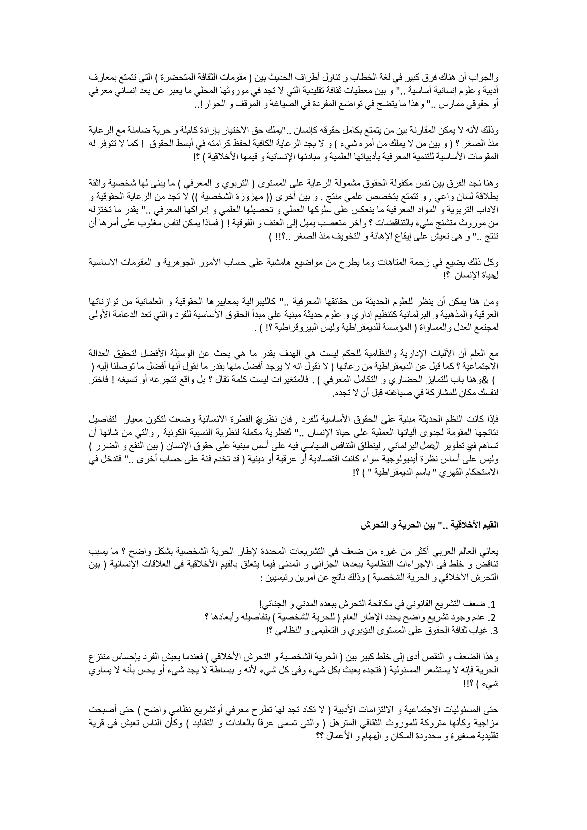 ‫ﻭﺍﻟﺠﻮﺍﺏ ﺃﻥ ﻫﻨﺎﻙ ﻓﺮﻕ ﻛﺒﻴﺮ ﻓﻲ ﻟﻐﺔ ﺍﻟﺨﻄﺎﺏ ﻭ ﺗﻨﺎﻭﻝ ﺃﻃﺮﺍﻑ ﺍﻟﺤﺪﻳﺚ ﺑﻴﻦ ) ﻣﻘﻮﻣﺎﺕ ﺍﻟﺜﻘﺎﻓﺔ ﺍﻟﻤﺘﺤﻀﺮﺓ ( ﺍﻟﺘﻲ ﺗﺘﻤﺘﻊ ﺑﻤﻌﺎﺭﻑ‬
‫ﺃﺩﺑﻴﺔ ﻭﻋﻠﻮﻡ ﺇﻧﺴﺎﻧﻴﺔ ﺃﺳﺎﺳﻴﺔ .." ﻭ ﺑﻴﻦ ﻣﻌﻄﻴﺎﺕ ﺛﻘﺎﻓﺔ ﺗﻘﻠﻴﺪﻳﺔ ﺍﻟﺘﻲ ﻻ ﺗﺠﺪ ﻓﻲ ﻣﻮﺭﻭﺛﻬﺎ ﺍﻟﻤﺤﻠﻲ ﻣﺎ ﻳﻌﺒﺮ ﻋﻦ ﺑﻌﺪ ﺇﻧﺴﺎﻧﻲ ﻣﻌﺮﻓﻲ‬
                            ‫ﺃﻭ ﺣﻘﻮﻗﻲ ﻣﻤﺎﺭﺱ .." ﻭﻫﺬﺍ ﻣﺎ ﻳﺘﻀﺢ ﻓﻲ ﺗﻮﺍﺿﻊ ﺍﻟﻤﻔﺮﺩﺓ ﻓﻲ ﺍﻟﺼﻴﺎﻏﺔ ﻭ ﺍﻟﻤﻮﻗﻒ ﻭ ﺍﻟﺤﻮﺍﺭ!..‬

‫ﻭﺫﻟﻚ ﻷﻧﻪ ﻻ ﻳﻤﻜﻦ ﺍﻟﻤﻘﺎﺭﻧﺔ ﺑﻴﻦ ﻣﻦ ﻳﺘﻤﺘﻊ ﺑﻜﺎﻣﻞ ﺣﻘﻮﻗﻪ ﻛﺈﻧﺴﺎﻥ .."ﻳﻤﻠﻚ ﺣﻖ ﺍﻻﺧﺘﻴﺎﺭ ﺑﺈﺭﺍﺩﺓ ﻛﺎﻡ ﻟﺔ ﻭ ﺣﺮﻳﺔ ﺿﺎﻣﻨﺔ ﻣﻊ ﺍﻟﺮﻋﺎﻳﺔ‬
‫ﻣﻨﺬ ﺍﻟﺼﻐﺮ ؟ ) ﻭ ﺑﻴﻦ ﻣﻦ ﻻ ﻳﻤﻠﻚ ﻣﻦ ﺃﻣﺮﻩ ﺷﻲء ( ﻭ ﻻ ﻳﺠﺪ ﺍﻟﺮﻋﺎﻳﺔ ﺍﻟﻜﺎﻓﻴﺔ ﻟﺤﻔﻆ ﻛﺮﺍﻣﺘﻪ ﻓﻲ ﺃﺑﺴﻂ ﺍﻟﺤﻘﻮﻕ ! ﻛﻤﺎ ﻻ ﺗﺘﻮﻓﺮ ﻟﻪ‬
                             ‫ﺍﻟﻤﻘﻮﻣﺎﺕ ﺍﻷﺳﺎﺳﻴﺔ ﻟﻠﺘﻨﻤﻴﺔ ﺍﻟﻤﻌﺮﻓﻴﺔ ﺑﺄﺩﺑﻴﺎﺗﻬﺎ ﺍﻟﻌﻠﻤﻴﺔ ﻭ ﻣﺒﺎﺩﺋﻬﺎ ﺍﻹﻧﺴﺎﻧﻴﺔ ﻭ ﻗﻴﻤﻬﺎ ﺍﻷﺧﻼﻗﻴﺔ ( ؟!‬

‫ﻭﻫﻨﺎ ﻧﺠﺪ ﺍﻟﻔﺮﻕ ﺑﻴﻦ ﻧﻔﺲ ﻣﻜﻔﻮﻟﺔ ﺍﻟﺤﻘﻮﻕ ﻣﺸﻤﻮﻟﺔ ﺍﻟﺮﻋﺎﻳﺔ ﻋﻠﻰ ﺍﻟﻤﺴﺘﻮﻯ ) ﺍﻟﺘﺮﺑﻮﻱ ﻭ ﺍﻟﻤﻌﺮﻓﻲ ( ﻣﺎ ﻳﺒﻨﻲ ﻟﻬﺎ ﺷﺨﺼﻴﺔ ﻭﺍﺛﻘﺔ‬
‫ﺑﻄﻼﻗﺔ ﻟﺴﺎﻥ ﻭﺍﻋﻲ , ﻭ ﺗﺘﻤﺘﻊ ﺑﺘﺨﺼﺺ ﻋﻠﻤﻲ ﻣﻨﺘﺞ . ﻭ ﺑﻴﻦ ﺃﺧﺮﻯ )) ﻣﻬﺰﻭﺯﺓ ﺍﻟﺸﺨﺼﻴﺔ (( ﻻ ﺗﺠﺪ ﻣﻦ ﺍﻟﺮﻋﺎﻳﺔ ﺍﻟﺤﻘﻮﻗﻴﺔ ﻭ‬
‫ﺍﻵﺩﺍﺏ ﺍﻟﺘﺮﺑﻮﻳﺔ ﻭ ﺍﻟﻤﻮﺍﺩ ﺍﻟﻤﻌﺮﻓﻴﺔ ﻣﺎ ﻳﻨﻌﻜﺲ ﻋﻠﻰ ﺳﻠﻮﻛﻬﺎ ﺍﻟﻌﻤﻠﻲ ﻭ ﺗﺤﺼﻴﻠﻬﺎ ﺍﻟﻌﻠﻤﻲ ﻭ ﺇﺩﺭﺍﻛﻬﺎ ﺍﻟﻤﻌﺮﻓﻲ .." ﺑﻘﺪﺭ ﻣﺎ ﺗﺨﺘﺰﻟﻪ‬
‫ﻣﻦ ﻣﻮﺭﻭﺙ ﻣﺘﺸﻨﺞ ﻣﻠﻲء ﺑﺎﻟﺘﻨﺎﻗﻀﺎﺕ ؟ ﻭﺁﺧﺮ ﻣﺘﻌﺼﺐ ﻳﻤﻴﻞ ﺇﻟﻰ ﺍﻟﻌﻨﻒ ﻭ ﺍﻟﻔﻮﻗﻴﺔ ! ) ﻓﻤﺎﺫﺍ ﻳﻤﻜﻦ ﻟﻨﻔﺲ ﻣﻐﻠﻮﺏ ﻋﻠﻰ ﺃﻣﺮﻫﺎ ﺃﻥ‬
                                                  ‫ﺗﻨﺘﺞ .." ﻭ ﻫﻲ ﺗﻌﻴﺶ ﻋﻠﻰ ﺇﻳﻘﺎﻉ ﺍﻹﻫﺎﻧﺔ ﻭ ﺍﻟﺘﺨﻮﻳﻒ ﻣﻨﺬ ﺍﻟﺼﻐﺮ ..؟!! (‬

‫ﻭﻛﻞ ﺫﻟﻚ ﻳﻀﻴﻊ ﻓﻲ ﺯﺣﻤﺔ ﺍﻟﻤﺘﺎﻫﺎﺕ ﻭﻣﺎ ﻳﻄﺮﺡ ﻣﻦ ﻣﻮﺍﺿﻴﻊ ﻫﺎﻣﺸﻴﺔ ﻋﻠﻰ ﺣﺴﺎﺏ ﺍﻷﻣﻮﺭ ﺍﻟﺠﻮﻫﺮﻳﺔ ﻭ ﺍﻟﻤﻘﻮﻣﺎﺕ ﺍﻷﺳﺎﺳﻴﺔ‬
                                                                                     ‫ﺣﻴﺎﺓ ﺍﻹﻧﺴﺎﻥ ؟!‬
                                                                                                  ‫ﻝ‬

‫ﻭﻣﻦ ﻫﻨﺎ ﻳﻤﻜﻦ ﺃﻥ ﻳﻨﻈﺮ ﻟﻠﻌﻠﻮﻡ ﺍﻟﺤﺪﻳﺜﺔ ﻣﻦ ﺣﻘﺎﺋﻘﻬﺎ ﺍﻟﻤﻌﺮﻓﻴﺔ .." ﻛﺎﻟﻠﻴﺒﺮﺍﻟﻴﺔ ﺑﻤﻌﺎﻳﻴﺮﻫﺎ ﺍﻟﺤﻘﻮﻗﻴﺔ ﻭ ﺍﻟﻌﻠﻤﺎﻧﻴﺔ ﻣﻦ ﺗﻮﺍﺯﻧﺎﺗﻬﺎ‬
‫ﺍﻟﻌﺮﻗﻴﺔ ﻭﺍﻟﻤﺬﻫﺒﻴﺔ ﻭ ﺍﻟﺒﺮﻟﻤﺎﻧﻴﺔ ﻛﺘﻨﻈﻴﻢ ﺇﺩﺍﺭﻱ ﻭ ﻋﻠﻮﻡ ﺣﺪﻳﺜﺔ ﻣﺒﻨﻴﺔ ﻋﻠﻰ ﻣﺒﺪﺃ ﺍﻟﺤﻘﻮﻕ ﺍﻷﺳﺎﺳﻴﺔ ﻟﻠﻔﺮﺩ ﻭﺍﻟﺘﻲ ﺗﻌﺪ ﺍﻟﺪﻋﺎﻣﺔ ﺍﻷﻭﻟﻰ‬
                                                ‫ﻟﻤﺠﺘﻤﻊ ﺍﻟﻌﺪﻝ ﻭﺍﻟﻤﺴﺎﻭﺍﺓ ) ﺍﻟﻤﺆﺳﺴﺔ ﻟﻠﺪﻳﻤﻘﺮﺍﻃﻴﺔ ﻭﻟﻴﺲ ﺍﻟﺒﻴﺮﻭﻗﺮﺍﻃﻴﺔ ؟! ( .‬

‫ﻣﻊ ﺍﻟﻌﻠﻢ ﺃﻥ ﺍﻵﻟﻴﺎﺕ ﺍﻹﺩﺍﺭﻳﺔ ﻭﺍﻟﻨﻈﺎﻣﻴﺔ ﻟﻠﺤﻜﻢ ﻟﻴﺴﺖ ﻫﻲ ﺍﻟﻬﺪﻑ ﺑﻘﺪﺭ ﻣﺎ ﻫﻲ ﺑﺤﺚ ﻋﻦ ﺍﻟﻮﺳﻴﻠﺔ ﺍﻷﻓﻀﻞ ﻟﺘﺤﻘﻴﻖ ﺍﻟﻌﺪﺍﻟﺔ‬
 ‫ﺍﻻﺟﺘﻤﺎﻋﻴﺔ ؟ ﻛﻤﺎ ﻗﻴﻞ ﻋﻦ ﺍﻟﺪﻳﻤﻘﺮﺍﻃﻴﺔ ﻣﻦ ﺭﻋﺎﺗﻬﺎ ) ﻻ ﻧﻘﻮﻝ ﺍﻧﻪ ﻻ ﻳﻮﺟﺪ ﺃﻓﻀﻞ ﻣﻨﻬﺎ ﺑﻘﺪﺭ ﻣﺎ ﻧﻘﻮﻝ ﺃﻧﻬﺎ ﺃﻓﻀﻞ ﻣﺎ ﺗﻮﺻﻠﻨﺎ ﺇﻟﻴﻪ )‬
‫( &ﻭﻫﻨﺎ ﺑﺎﺏ ﻟﻠﺘﻤﺎﻳﺰ ﺍﻟﺤﻀﺎﺭﻱ ﻭ ﺍﻟﺘﻜﺎﻣﻞ ﺍﻟﻤﻌﺮﻓﻲ ( . ﻓﺎﻟﻤﺘﻐﻴﺮﺍﺕ ﻟﻴﺴﺖ ﻛﻠﻤﺔ ﺗﻘﺎﻝ ؟ ﺑﻞ ﻭﺍﻗﻊ ﺗﺘﺠﺮﻋﻪ ﺃﻭ ﺗﺴﻴﻐﻪ ! ﻓﺎﺧﺘﺮ‬
                                                                     ‫ﻟﻨﻔﺴﻚ ﻣﻜﺎﻥ ﻟﻠﻤﺸﺎﺭﻛﺔ ﻓﻲ ﺻﻴﺎﻏﺘﻪ ﻗﺒﻞ ﺃﻥ ﻻ ﺗﺠﺪﻩ.‬

‫ﻓﺈﺫﺍ ﻛﺎﻧﺖ ﺍﻟﻨﻈﻢ ﺍﻟﺤﺪﻳﺜﺔ ﻣﺒﻨﻴﺔ ﻋﻠﻰ ﺍﻟﺤﻘﻮﻕ ﺍﻷﺳﺎﺳﻴﺔ ﻟﻠﻔﺮﺩ , ﻓﺎﻥ ﻧﻈﺮﻱ ﺍﻟﻔﻄﺮﺓ ﺍﻹﻧﺴﺎﻧﻴﺔ ﻭﺿﻌﺖ ﻟﺘﻜﻮﻥ ﻣﻌﻴﺎﺭ ﻟﺘﻔﺎﺻﻴﻞ‬
                                               ‫ﺓ‬
‫ﻧﺘﺎﺋﺠﻬﺎ ﺍﻟﻤﻘﻮﻣﺔ ﻟﺠﺪﻭﻯ ﺁﻟﻴﺎﺗﻬﺎ ﺍﻟﻌﻤﻠﻴﺔ ﻋﻠﻰ ﺣﻴﺎﺓ ﺍﻹﻧﺴﺎﻥ .." ﻧﻈﺮﻳﺔ ﻣﻜﻤﻠﺔ ﻟﻨﻈﺮﻳﺔ ﺍﻟﻨﺴﺒﻴﺔ ﺍﻟﻜﻮﻧﻴﺔ , ﻭﺍﻟﺘﻲ ﻣﻦ ﺷﺄﻧﻬﺎ ﺃﻥ‬
                                                     ‫ﻙ‬
‫ﺗﺴﺎﻫﻢ ﻱ ﺗﻄﻮﻳﺮ ﻋﻤﻞ ﺍﻟﺒﺮﻟﻤﺎﻧﻲ , ﻟﻴﻨﻄﻠﻖ ﺍﻟﺘﻨﺎﻓﺲ ﺍﻟﺴﻴﺎﺳﻲ ﻓﻴﻪ ﻋﻠﻰ ﺃﺳﺲ ﻣﺒﻨﻴﺔ ﻋﻠﻰ ﺣﻘﻮﻕ ﺍﻹﻧﺴﺎﻥ ) ﺑﻴﻦ ﺍﻟﻨﻔﻊ ﻭ ﺍﻟﻀﺮﺭ (‬
                                                                                               ‫ﺍﻝ‬        ‫ﻑ‬
‫ﻭﻟﻴﺲ ﻋﻠﻰ ﺃﺳﺎﺱ ﻧﻈﺮﺓ ﺃﻳﺪﻳﻮﻟﻮﺟﻴﺔ ﺳﻮﺍء ﻛﺎﻧﺖ ﺍﻗﺘﺼﺎﺩﻳﺔ ﺃﻭ ﻋﺮﻗﻴﺔ ﺃﻭ ﺩﻳﻨﻴﺔ ) ﻗﺪ ﺗﺨﺪﻡ ﻓﺌﺔ ﻋﻠﻰ ﺣﺴﺎﺏ ﺃﺧﺮﻯ .." ﻓﺘﺪﺧﻞ ﻓﻲ‬
                                                                       ‫ﺍﻻﺳﺘﺤﻜﺎﻡ ﺍﻟﻘﻬﺮﻱ " ﺑﺎﺳﻢ ﺍﻟﺪﻳﻤﻘﺮﺍﻃﻴﺔ " ( ؟!‬



                                                                               ‫ﺍﻟﻘﻴﻢ ﺍﻷﺧﻼﻗﻴﺔ .." ﺑﻴﻦ ﺍﻟﺤﺮﻳﺔ ﻭ ﺍﻟﺘﺤﺮﺵ‬

‫ﻳﻌﺎﻧﻲ ﺍﻟﻌﺎﻟﻢ ﺍﻟﻌﺮﺑﻲ ﺃﻛﺜﺮ ﻣﻦ ﻏﻴﺮﻩ ﻣﻦ ﺿﻌﻒ ﻓﻲ ﺍﻟﺘﺸﺮﻳﻌﺎﺕ ﺍﻟﻤﺤﺪﺩﺓ ﻹﻃﺎﺭ ﺍﻟﺤﺮﻳﺔ ﺍﻟﺸﺨﺼﻴﺔ ﺑﺸﻜﻞ ﻭﺍﺿﺢ ؟ ﻣﺎ ﻳﺴﺒﺐ‬
‫ﺗﻨﺎﻗﺾ ﻭ ﺧﻠﻂ ﻓﻲ ﺍﻹﺟﺮﺍءﺍﺕ ﺍﻟﻨﻈﺎﻣﻴﺔ ﺑﺒﻌﺪﻫﺎ ﺍﻟﺠﺰﺍﺋﻲ ﻭ ﺍﻟﻤﺪﻧﻲ ﻓﻴﻤﺎ ﻳﺘﻌﻠﻖ ﺑﺎﻟﻘﻴﻢ ﺍﻷﺧﻼﻗﻴﺔ ﻓﻲ ﺍﻟﻌﻼﻗﺎﺕ ﺍﻹﻧﺴﺎﻧﻴﺔ ) ﺑﻴﻦ‬
                                              ‫ﺍﻟﺘﺤﺮﺵ ﺍﻷﺧﻼﻗﻲ ﻭ ﺍﻟﺤﺮﻳﺔ ﺍﻟﺸﺨﺼﻴﺔ ( ﻭﺫﻟﻚ ﻧﺎﺗﺞ ﻋﻦ ﺃﻣﺮﻳﻦ ﺭﺋﻴﺴﻴﻴﻦ :‬

                                                ‫1. ﺿﻌﻒ ﺍﻟﺘﺸﺮﻳﻊ ﺍﻟﻘﺎﻧﻮﻧﻲ ﻓﻲ ﻣﻜﺎﻓﺤﺔ ﺍﻟﺘﺤﺮﺵ ﺑﺒﻌﺪﻩ ﺍﻟﻤﺪﻧﻲ ﻭ ﺍﻟﺠﻨﺎﺋﻲ!‬
                                 ‫2. ﻋﺪﻡ ﻭﺟﻮﺩ ﺗﺸﺮﻳﻊ ﻭﺍﺿﺢ ﻳﺤﺪﺩ ﺍﻹﻃﺎﺭ ﺍﻟﻌﺎﻡ ) ﻟﻠﺤﺮﻳﺔ ﺍﻟﺸﺨﺼﻴﺔ ( ﺑﺘﻔﺎﺻﻴﻠﻪ ﻭﺃﺑﻌﺎﺩﻫﺎ ؟‬
                                                  ‫3. ﻏﻴﺎﺏ ﺛﻘﺎﻓﺔ ﺍﻟﺤﻘﻮﻕ ﻋﻠﻰ ﺍﻟﻤﺴﺘﻮﻯ ﺭﺑﻮﻱ ﻭ ﺍﻟﺘﻌﻠﻴﻤﻲ ﻭ ﺍﻟﻨﻈﺎﻣﻲ ؟!‬
                                                                              ‫ﺍﻟﺖ‬

‫ﻭﻫﺬﺍ ﺍﻟﻀﻌﻒ ﻭ ﺍﻟﻨﻘﺺ ﺃﺩﻯ ﺇﻟﻰ ﺧﻠﻂ ﻛﺒﻴﺮ ﺑﻴﻦ ) ﺍﻟﺤﺮﻳﺔ ﺍﻟﺸﺨﺼﻴﺔ ﻭ ﺍﻟﺘﺤﺮﺵ ﺍﻷﺧﻼﻗﻲ ( ﻓﻌﻨﺪﻣﺎ ﻳﻌﻴﺶ ﺍﻟﻔﺮﺩ ﺑﺈﺣﺴﺎﺱ ﻣﻨﺘﺰﻉ‬
‫ﺍﻟﺤﺮﻳﺔ ﻓﺈﻧﻪ ﻻ ﻳﺴﺘﺸﻌﺮ ﺍﻟﻤﺴﺌﻮﻟﻴﺔ ) ﻓﺘﺠﺪﻩ ﻳﻌﺒﺚ ﺑﻜﻞ ﺷﻲء ﻭﻓﻲ ﻛﻞ ﺷﻲء ﻷﻧﻪ ﻭ ﺑﺒﺴﺎﻃﺔ ﻻ ﻳﺠﺪ ﺷﻲء ﺃﻭ ﻳﺤﺲ ﺑﺄﻧﻪ ﻻ ﻳﺴﺎﻭﻱ‬
                                                                                                ‫ﺷﻲء ( ؟!!‬

‫ﺣﺘﻰ ﺍﻟﻤﺴﺌﻮﻟﻴﺎﺕ ﺍﻻﺟﺘﻤﺎﻋﻴﺔ ﻭ ﺍﻻﻟﺘﺰﺍﻣﺎﺕ ﺍﻷﺩﺑﻴﺔ ) ﻻ ﺗﻜﺎﺩ ﺗﺠﺪ ﻟﻬﺎ ﺗﻄﺮﺡ ﻣﻌﺮﻓﻲ ﺃﻭﺗﺸﺮﻳﻊ ﻧﻈﺎﻣﻲ ﻭﺍﺿﺢ ( ﺣﺘﻰ ﺃﺻﺒﺤﺖ‬
‫ﻣﺰﺍﺟﻴﺔ ﻭﻛﺄﻧﻬﺎ ﻣﺘﺮﻭﻛﺔ ﻟﻠﻤﻮﺭﻭﺙ ﺍﻟﺜﻘﺎﻓﻲ ﺍﻟﻤﺘﺮﻫﻞ ) ﻭﺍﻟﺘﻲ ﺗﺴﻤﻰ ﻋﺮﻓً ﺑﺎﻟﻌﺎﺩﺍﺕ ﻭ ﺍﻟﺘﻘﺎﻟﻴﺪ ( ﻭﻛﺄﻥ ﺍﻟﻨﺎﺱ ﺗﻌﻴﺶ ﻓﻲ ﻗﺮﻳﺔ‬
                                              ‫ﺎ‬
                                                            ‫ﺗﻘﻠﻴﺪﻳﺔ ﺻﻐﻴﺮﺓ ﻭ ﻣﺤﺪﻭﺩﺓ ﺍﻟﺴﻜﺎﻥ ﻭ ﻣﻬﺎﻡ ﻭ ﺍﻷﻋﻤﺎﻝ ؟؟‬
                                                                            ‫ﺍﻝ‬
 