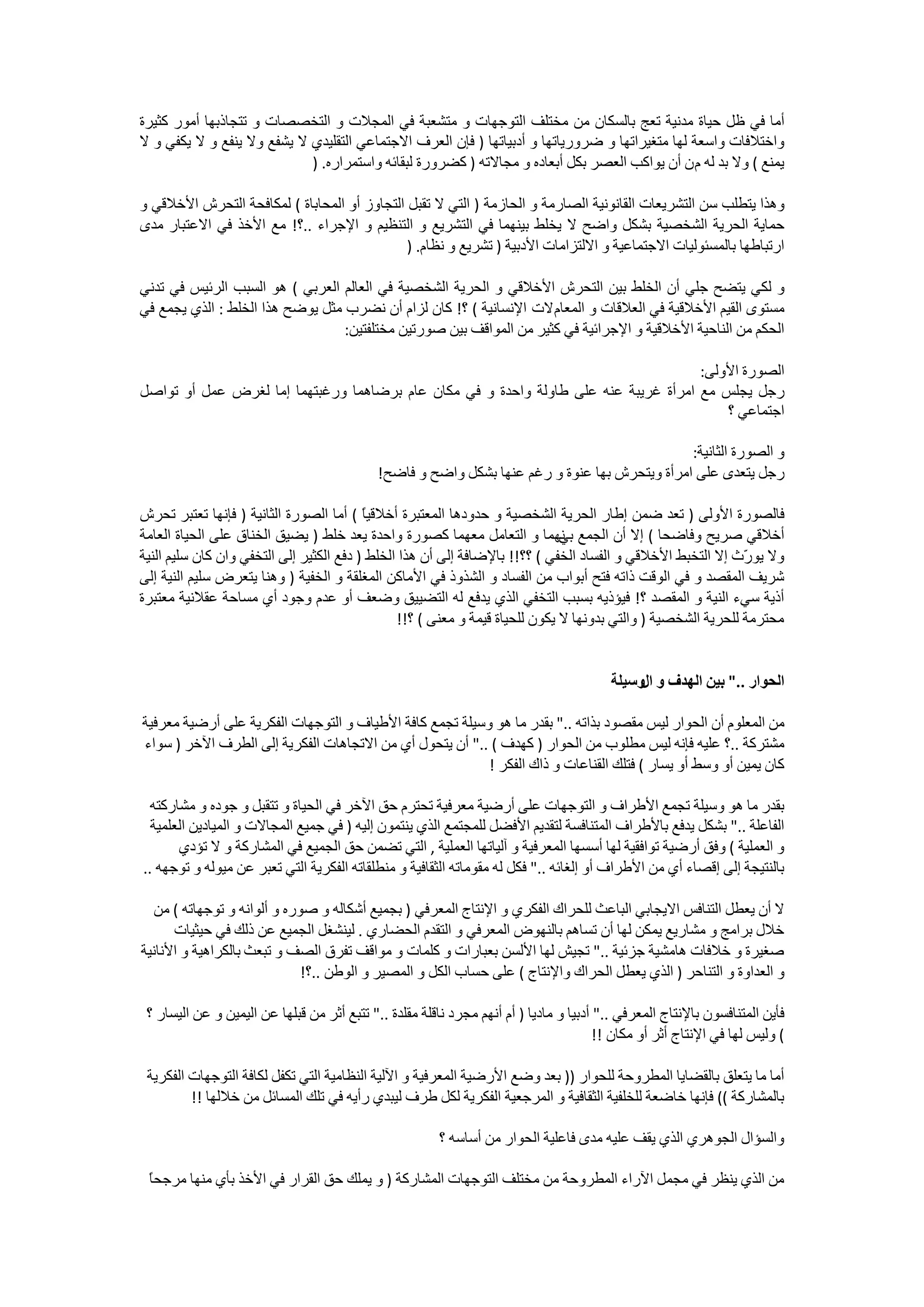 ‫ﺃﻣﺎ ﻓﻲ ﻇﻞ ﺣﻴﺎﺓ ﻣﺪﻧﻴﺔ ﺗﻌﺞ ﺑﺎﻟﺴﻜﺎﻥ ﻣﻦ ﻣﺨﺘﻠﻒ ﺍﻟﺘﻮﺟﻬﺎﺕ ﻭ ﻣﺘﺸﻌﺒﺔ ﻓﻲ ﺍﻟﻤﺠﻼﺕ ﻭ ﺍﻟﺘﺨﺼﺼﺎﺕ ﻭ ﺗﺘﺠﺎﺫﺑﻬﺎ ﺃﻣﻮﺭ ﻛﺜﻴﺮﺓ‬
‫ﻭﺍﺧﺘﻼﻓﺎﺕ ﻭﺍﺳﻌﺔ ﻟﻬﺎ ﻣﺘﻐﻴﺮﺍﺗﻬﺎ ﻭ ﺿﺮﻭﺭﻳﺎﺗﻬﺎ ﻭ ﺃﺩﺑﻴﺎﺗﻬﺎ ) ﻓﺈﻥ ﺍﻟﻌﺮﻑ ﺍﻻﺟﺘﻤﺎﻋﻲ ﺍﻟﺘﻘﻠﻴﺪﻱ ﻻ ﻳﺸﻔﻊ ﻭﻻ ﻳﻨﻔﻊ ﻭ ﻻ ﻳﻜﻔﻲ ﻭ ﻻ‬
                            ‫ﻳﻤﻨﻊ ( ﻭﻻ ﺑﺪ ﻟﻪ ﻡ ﻥ ﺃﻥ ﻳﻮﺍﻛﺐ ﺍﻟﻌﺼﺮ ﺑﻜﻞ ﺃﺑﻌﺎﺩﻩ ﻭ ﻣﺠﺎﻻﺗﻪ ) ﻛﻀﺮﻭﺭﺓ ﻟﺒﻘﺎﺋﻪ ﻭﺍﺳﺘﻤﺮﺍﺭﻩ. )‬

‫ﻭﻫﺬﺍ ﻳﺘﻄﻠﺐ ﺳﻦ ﺍﻟﺘﺸﺮﻳﻌﺎﺕ ﺍﻟﻘﺎﻧﻮﻧﻴﺔ ﺍﻟﺼﺎﺭﻣﺔ ﻭ ﺍﻟﺤﺎﺯﻣﺔ ) ﺍﻟﺘﻲ ﻻ ﺗﻘﺒﻞ ﺍﻟﺘﺠﺎﻭﺯ ﺃﻭ ﺍﻟﻤﺤﺎﺑﺎﺓ ( ﻟﻤﻜﺎﻓﺤﺔ ﺍﻟﺘﺤﺮﺵ ﺍﻷﺧﻼﻗﻲ ﻭ‬
‫ﺣﻤﺎﻳﺔ ﺍﻟﺤﺮﻳﺔ ﺍﻟﺸﺨﺼﻴﺔ ﺑﺸﻜﻞ ﻭﺍﺿﺢ ﻻ ﻳﺨﻠﻂ ﺑﻴﻨﻬﻤﺎ ﻓﻲ ﺍﻟﺘﺸﺮﻳﻊ ﻭ ﺍﻟﺘﻨﻈﻴﻢ ﻭ ﺍﻹﺟﺮﺍء ..؟! ﻣﻊ ﺍﻷﺧﺬ ﻓﻲ ﺍﻻﻋﺘﺒﺎﺭ ﻣﺪﻯ‬
                                              ‫ﺍﺭﺗﺒﺎﻃﻬﺎ ﺑﺎﻟﻤﺴﺌﻮﻟﻴﺎﺕ ﺍﻻﺟﺘﻤﺎﻋﻴﺔ ﻭ ﺍﻻﻟﺘﺰﺍﻣﺎﺕ ﺍﻷﺩﺑﻴﺔ ) ﺗﺸﺮﻳﻊ ﻭ ﻧﻈﺎﻡ. )‬

‫ﻭ ﻟﻜﻲ ﻳﺘﻀﺢ ﺟﻠﻲ ﺃﻥ ﺍﻟﺨﻠﻂ ﺑﻴﻦ ﺍﻟﺘﺤﺮﺵ ﺍﻷﺧﻼﻗﻲ ﻭ ﺍﻟﺤﺮﻳﺔ ﺍﻟﺸﺨﺼﻴﺔ ﻓﻲ ﺍﻟﻌﺎﻟﻢ ﺍﻟﻌﺮﺑﻲ ( ﻫﻮ ﺍﻟﺴﺒﺐ ﺍﻟﺮﺋﻴﺲ ﻓﻲ ﺗﺪﻧﻲ‬
‫ﻣﺴﺘﻮﻯ ﺍﻟﻘﻴﻢ ﺍﻷﺧﻼﻗﻴﺔ ﻓﻲ ﺍﻟﻌﻼﻗﺎﺕ ﻭ ﺍﻟﻤﻌﺎﻡ ﻻﺕ ﺍﻹﻧﺴﺎﻧﻴﺔ ( ؟! ﻛﺎﻥ ﻟﺰﺍﻡ ﺃﻥ ﻧﻀﺮﺏ ﻣﺜﻞ ﻳﻮﺿﺢ ﻫﺬﺍ ﺍﻟﺨﻠﻂ : ﺍﻟﺬﻱ ﻳﺠﻤﻊ ﻓﻲ‬
                                  ‫ﺍﻟﺤﻜﻢ ﻣﻦ ﺍﻟﻨﺎﺣﻴﺔ ﺍﻷﺧﻼﻗﻴﺔ ﻭ ﺍﻹﺟﺮﺍﺋﻴﺔ ﻓﻲ ﻛﺜﻴﺮ ﻣﻦ ﺍﻟﻤﻮﺍﻗﻒ ﺑﻴﻦ ﺻﻮﺭﺗﻴﻦ ﻣﺨﺘﻠﻔﺘﻴﻦ:‬

                                                                                     ‫ﺍﻟﺼﻮﺭﺓ ﺍﻷﻭﻟﻰ:‬
‫ﺭﺟﻞ ﻳﺠﻠﺲ ﻣﻊ ﺍﻣﺮﺃﺓ ﻏﺮﻳﺒﺔ ﻋﻨﻪ ﻋﻠﻰ ﻃﺎﻭﻟﺔ ﻭﺍﺣﺪﺓ ﻭ ﻓﻲ ﻣﻜﺎﻥ ﻋﺎﻡ ﺑﺮﺿﺎﻫﻤﺎ ﻭﺭﻏﺒﺘﻬﻤﺎ ﺇﻣﺎ ﻟﻐﺮﺽ ﻋﻤﻞ ﺃﻭ ﺗﻮﺍﺻﻞ‬
                                                                                         ‫ﺍﺟﺘﻤﺎﻋﻲ ؟‬

                                                                                               ‫ﻭ ﺍﻟﺼﻮﺭﺓ ﺍﻟﺜﺎﻧﻴﺔ:‬
                                             ‫ﺭﺟﻞ ﻳﺘﻌﺪﻯ ﻋﻠﻰ ﺍﻣﺮﺃﺓ ﻭﻳﺘﺤﺮﺵ ﺑﻬﺎ ﻋﻨﻮﺓ ﻭ ﺭﻏﻢ ﻋﻨﻬﺎ ﺑﺸﻜﻞ ﻭﺍﺿﺢ ﻭ ﻓﺎﺿﺢ!‬

‫ﻓﺎﻟﺼﻮﺭﺓ ﺍﻷﻭﻟﻰ ) ﺗﻌﺪ ﺿﻤﻦ ﺇﻃﺎﺭ ﺍﻟﺤﺮﻳﺔ ﺍﻟﺸﺨﺼﻴﺔ ﻭ ﺣﺪﻭﺩﻫﺎ ﺍﻟﻤﻌﺘﺒﺮﺓ ﺃﺧﻼﻗﻴً ( ﺃﻣﺎ ﺍﻟﺼﻮﺭﺓ ﺍﻟﺜﺎﻧﻴﺔ ) ﻓﺈﻧﻬﺎ ﺗﻌﺘﺒﺮ ﺗﺤﺮﺵ‬
                                          ‫ﺎ‬
‫ﺃﺧﻼﻗﻲ ﺻﺮﻳﺢ ﻭﻓﺎﺿﺤﺎ ( ﺇﻻ ﺃﻥ ﺍﻟﺠﻤﻊ ﻧﻬﻤﺎ ﻭ ﺍﻟﺘﻌﺎﻣﻞ ﻣﻌﻬﻤﺎ ﻛﺼﻮﺭﺓ ﻭﺍﺣﺪﺓ ﻳﻌﺪ ﺧﻠﻂ ) ﻳﻀﻴﻖ ﺍﻟﺨﻨﺎﻕ ﻋﻠﻰ ﺍﻟﺤﻴﺎﺓ ﺍﻟﻌﺎﻣﺔ‬
                                                                              ‫ﺑﻲ‬
‫ﻭﻻ ﻳﻮ ّﺙ ﺇﻻ ﺍﻟﺘﺨﺒﻂ ﺍﻷﺧﻼﻗﻲ ﻭ ﺍﻟﻔﺴﺎﺩ ﺍﻟﺨﻔﻲ ( ؟؟!! ﺑﺎﻹﺿﺎﻓﺔ ﺇﻟﻰ ﺃﻥ ﻫﺬﺍ ﺍﻟﺨﻠﻂ ) ﺩﻓﻊ ﺍﻟﻜﺜﻴﺮ ﺇﻟﻰ ﺍﻟﺘﺨﻔﻲ ﻭﺍﻥ ﻛﺎﻥ ﺳﻠﻴﻢ ﺍﻟﻨﻴﺔ‬
                                                                                                              ‫ﺭ‬
‫ﺷﺮﻳﻒ ﺍﻟﻤﻘﺼﺪ ﻭ ﻓﻲ ﺍﻟﻮﻗﺖ ﺫﺍﺗﻪ ﻓﺘﺢ ﺃﺑﻮﺍﺏ ﻣﻦ ﺍﻟﻔﺴﺎﺩ ﻭ ﺍﻟﺸﺬﻭﺫ ﻓﻲ ﺍﻷﻣﺎﻛﻦ ﺍﻟﻤﻐﻠﻘﺔ ﻭ ﺍﻟﺨﻔﻴﺔ ) ﻭﻫﻨﺎ ﻳﺘﻌﺮﺽ ﺳﻠﻴﻢ ﺍﻟﻨﻴﺔ ﺇﻟﻰ‬
‫ﺃﺫﻳﺔ ﺳﻲء ﺍﻟﻨﻴﺔ ﻭ ﺍﻟﻤﻘﺼﺪ ؟! ﻓﻴﺆﺫﻳﻪ ﺑﺴﺒﺐ ﺍﻟﺘﺨﻔﻲ ﺍﻟﺬﻱ ﻳﺪﻓﻊ ﻟﻪ ﺍﻟﺘﻀﻴﻴﻖ ﻭﺿﻌﻒ ﺃﻭ ﻋﺪﻡ ﻭﺟﻮﺩ ﺃﻱ ﻣﺴﺎﺣﺔ ﻋﻘﻼﻧﻴﺔ ﻣﻌﺘﺒﺮﺓ‬
                                                ‫ﻣﺤﺘﺮﻣﺔ ﻟﻠﺤﺮﻳﺔ ﺍﻟﺸﺨﺼﻴﺔ ) ﻭﺍﻟﺘﻲ ﺑﺪﻭﻧﻬﺎ ﻻ ﻳﻜﻮﻥ ﻟﻠﺤﻴﺎﺓ ﻗﻴﻤﺔ ﻭ ﻣﻌﻨﻰ ( ؟!!‬


                                                                                         ‫ﺍﻟﺤﻮﺍﺭ .." ﺑﻴﻦ ﺍﻟﻬﺪﻑ ﻭ ﻭﺳﻴﻠﺔ‬
                                                                                              ‫ﺍﻝ‬

‫ﻣﻦ ﺍﻟﻤﻌﻠﻮﻡ ﺃﻥ ﺍﻟﺤﻮﺍﺭ ﻟﻴﺲ ﻣﻘﺼﻮﺩ ﺑﺬﺍﺗﻪ .." ﺑﻘﺪﺭ ﻣﺎ ﻫﻮ ﻭﺳﻴﻠﺔ ﺗﺠﻤﻊ ﻛﺎﻓﺔ ﺍﻷﻃﻴﺎﻑ ﻭ ﺍﻟﺘﻮﺟﻬﺎﺕ ﺍﻟﻔﻜﺮﻳﺔ ﻋﻠﻰ ﺃﺭﺿﻴﺔ ﻣﻌﺮﻓﻴﺔ‬
‫ﻣﺸﺘﺮﻛﺔ ..؟ ﻋﻠﻴﻪ ﻓﺈﻧﻪ ﻟﻴﺲ ﻣﻄﻠﻮﺏ ﻣﻦ ﺍﻟﺤﻮﺍﺭ ) ﻛﻬﺪﻑ ( .." ﺃﻥ ﻳﺘﺤﻮﻝ ﺃﻱ ﻣﻦ ﺍﻻﺗﺠﺎﻫﺎﺕ ﺍﻟﻔﻜﺮﻳﺔ ﺇﻟﻰ ﺍﻟﻄﺮﻑ ﺍﻵﺧﺮ ) ﺳﻮﺍء‬
                                                          ‫ﻛﺎﻥ ﻳﻤﻴﻦ ﺃﻭ ﻭﺳﻂ ﺃﻭ ﻳﺴﺎﺭ ( ﻓﺘﻠﻚ ﺍﻟﻘﻨﺎﻋﺎﺕ ﻭ ﺫﺍﻙ ﺍﻟﻔﻜﺮ !‬

  ‫ﺑﻘﺪﺭ ﻣﺎ ﻫﻮ ﻭﺳﻴﻠﺔ ﺗﺠﻤﻊ ﺍﻷﻃﺮﺍﻑ ﻭ ﺍﻟﺘﻮﺟﻬﺎﺕ ﻋﻠﻰ ﺃﺭﺿﻴﺔ ﻣﻌﺮﻓﻴﺔ ﺗﺤﺘﺮﻡ ﺣﻖ ﺍﻵﺧﺮ ﻓﻲ ﺍﻟﺤﻴﺎﺓ ﻭ ﺗﺘﻘﺒﻞ ﻭ ﺟﻮﺩﻩ ﻭ ﻣﺸﺎﺭﻛﺘﻪ‬
  ‫ﺍﻟﻔﺎﻋﻠﺔ .." ﺑﺸﻜﻞ ﻳﺪﻓﻊ ﺑﺎﻷﻃﺮﺍﻑ ﺍﻟﻤﺘﻨﺎﻓﺴﺔ ﻟﺘﻘﺪﻳﻢ ﺍﻷﻓﻀﻞ ﻟﻠﻤﺠﺘﻤﻊ ﺍﻟﺬﻱ ﻳﻨﺘﻤﻮﻥ ﺇﻟﻴﻪ ) ﻓﻲ ﺟﻤﻴﻊ ﺍﻟﻤﺠﺎﻻﺕ ﻭ ﺍﻟﻤﻴﺎﺩﻳﻦ ﺍﻟﻌﻠﻤﻴﺔ‬
       ‫ﻭ ﺍﻟﻌﻤﻠﻴﺔ ( ﻭﻓﻖ ﺃﺭﺿﻴﺔ ﺗﻮﺍﻓﻘﻴﺔ ﻟﻬﺎ ﺃﺳﺴﻬﺎ ﺍﻟﻤﻌﺮﻓﻴﺔ ﻭ ﺁﻟﻴﺎﺗﻬﺎ ﺍﻟﻌﻤﻠﻴﺔ , ﺍﻟﺘﻲ ﺗﻀﻤﻦ ﺣﻖ ﺍﻟﺠﻤﻴﻊ ﻓﻲ ﺍﻟﻤﺸﺎﺭﻛﺔ ﻭ ﻻ ﺗﺆﺩﻱ‬
‫ﺑﺎﻟﻨﺘﻴﺠﺔ ﺇﻟﻰ ﺇﻗﺼﺎء ﺃﻱ ﻣﻦ ﺍﻷﻃﺮﺍﻑ ﺃﻭ ﺇﻟﻐﺎﺋﻪ .." ﻓﻜﻞ ﻟﻪ ﻣﻘﻮﻣﺎﺗﻪ ﺍﻟﺜﻘﺎﻓﻴﺔ ﻭ ﻣﻨﻄﻠﻘﺎﺗﻪ ﺍﻟﻔﻜﺮﻳﺔ ﺍﻟﺘﻲ ﺗﻌﺒﺮ ﻋﻦ ﻣﻴﻮﻟﻪ ﻭ ﺗﻮﺟﻬﻪ ..‬

  ‫ﻻ ﺃﻥ ﻳﻌﻄﻞ ﺍﻟﺘﻨﺎﻓﺲ ﺍﻻﻳﺠﺎﺑﻲ ﺍﻟﺒﺎﻋﺚ ﻟﻠﺤﺮﺍﻙ ﺍﻟﻔﻜﺮﻱ ﻭ ﺍﻹﻧﺘﺎﺝ ﺍﻟﻤﻌﺮﻓﻲ ) ﺑﺠﻤﻴﻊ ﺃﺷﻜﺎﻟﻪ ﻭ ﺻﻮﺭﻩ ﻭ ﺃﻟﻮﺍﻧﻪ ﻭ ﺗﻮﺟﻬﺎﺗﻪ ( ﻣﻦ‬
      ‫ﺧﻼﻝ ﺑﺮﺍﻣﺞ ﻭ ﻣﺸﺎﺭﻳﻊ ﻳﻤﻜﻦ ﻟﻬﺎ ﺃﻥ ﺗﺴﺎﻫﻢ ﺑﺎﻟﻨﻬﻮﺽ ﺍﻟﻤﻌﺮﻓﻲ ﻭ ﺍﻟﺘﻘﺪﻡ ﺍﻟﺤﻀﺎﺭﻱ . ﻟﻴﻨﺸﻐﻞ ﺍﻟﺠﻤﻴﻊ ﻋﻦ ﺫﻟﻚ ﻓﻲ ﺣﻴﺜﻴﺎﺕ‬
‫ﺻﻐﻴﺮﺓ ﻭ ﺧﻼﻓﺎﺕ ﻫﺎﻣﺸﻴﺔ ﺟﺰﺋﻴﺔ .." ﺗﺠﻴﺶ ﻟﻬﺎ ﺍﻷﻟﺴﻦ ﺑﻌﺒﺎﺭﺍﺕ ﻭ ﻛﻠﻤﺎﺕ ﻭ ﻣﻮﺍﻗﻒ ﺗﻔﺮﻕ ﺍﻟﺼﻒ ﻭ ﺗﺒﻌﺚ ﺑﺎﻟﻜﺮﺍﻫﻴﺔ ﻭ ﺍﻷﻧﺎﻧﻴﺔ‬
                             ‫ﻭ ﺍﻟﻌﺪﺍﻭﺓ ﻭ ﺍﻟﺘﻨﺎﺣﺮ ) ﺍﻟﺬﻱ ﻳﻌﻄﻞ ﺍﻟﺤﺮﺍﻙ ﻭﺍﻹﻧﺘﺎﺝ ( ﻋﻠﻰ ﺣﺴﺎﺏ ﺍﻟﻜﻞ ﻭ ﺍﻟﻤﺼﻴﺮ ﻭ ﺍﻟﻮﻃﻦ ..؟!‬

 ‫ﻓﺄﻳﻦ ﺍﻟﻤﺘﻨﺎﻓﺴﻮﻥ ﺑﺎﻹﻧﺘﺎﺝ ﺍﻟﻤﻌﺮﻓﻲ .." ﺃﺩﺑﻴﺎ ﻭ ﻣﺎﺩﻳﺎ ) ﺃﻡ ﺃﻧﻬﻢ ﻣﺠﺮﺩ ﻧﺎﻗﻠﺔ ﻣﻘﻠﺪﺓ .." ﺗﺘﺒﻊ ﺃﺛﺮ ﻣﻦ ﻗﺒﻠﻬﺎ ﻋﻦ ﺍﻟﻴﻤﻴﻦ ﻭ ﻋﻦ ﺍﻟﻴﺴﺎﺭ ؟‬
                                                                                       ‫( ﻭﻟﻴﺲ ﻟﻬﺎ ﻓﻲ ﺍﻹﻧﺘﺎﺝ ﺃﺛﺮ ﺃﻭ ﻣﻜﺎﻥ !!‬

 ‫ﺃﻣﺎ ﻣﺎ ﻳﺘﻌﻠﻖ ﺑﺎﻟﻘﻀﺎﻳﺎ ﺍﻟﻤﻄﺮﻭﺣﺔ ﻟﻠﺤﻮﺍﺭ )) ﺑﻌﺪ ﻭﺿﻊ ﺍﻷﺭﺿﻴﺔ ﺍﻟﻤﻌﺮﻓﻴﺔ ﻭ ﺍﻵﻟﻴﺔ ﺍﻟﻨﻈﺎﻣﻴﺔ ﺍﻟﺘﻲ ﺗﻜﻔﻞ ﻟﻜﺎﻓﺔ ﺍﻟﺘﻮﺟﻬﺎﺕ ﺍﻟﻔﻜﺮﻳﺔ‬
         ‫ﺑﺎﻟﻤﺸﺎﺭﻛﺔ (( ﻓﺈﻧﻬﺎ ﺧﺎﺿﻌﺔ ﻟﻠﺨﻠﻔﻴﺔ ﺍﻟﺜﻘﺎﻓﻴﺔ ﻭ ﺍﻟﻤﺮﺟﻌﻴﺔ ﺍﻟﻔﻜﺮﻳﺔ ﻟﻜﻞ ﻃﺮﻑ ﻟﻴﺒﺪﻱ ﺭﺃﻳﻪ ﻓﻲ ﺗﻠﻚ ﺍﻟﻤﺴﺎﺋﻞ ﻣﻦ ﺧﻼﻟﻬﺎ !!‬

                                                        ‫ﻭﺍﻟﺴﺆﺍﻝ ﺍﻟﺠﻮﻫﺮﻱ ﺍﻟﺬﻱ ﻳﻘﻒ ﻋﻠﻴﻪ ﻣﺪﻯ ﻓﺎﻋﻠﻴﺔ ﺍﻟﺤﻮﺍﺭ ﻣﻦ ﺃﺳﺎﺳﻪ ؟‬

 ‫ﺎ‬
 ‫ﻣﻦ ﺍﻟﺬﻱ ﻳﻨﻈﺮ ﻓﻲ ﻣﺠﻤﻞ ﺍﻵﺭﺍء ﺍﻟﻤﻄﺮﻭﺣﺔ ﻣﻦ ﻣﺨﺘﻠﻒ ﺍﻟﺘﻮﺟﻬﺎﺕ ﺍﻟﻤﺸﺎﺭﻛﺔ ) ﻭ ﻳﻤﻠﻚ ﺣﻖ ﺍﻟﻘﺮﺍﺭ ﻓﻲ ﺍﻷﺧﺬ ﺑﺄﻱ ﻣﻨﻬﺎ ﻣﺮﺟﺤً‬
 