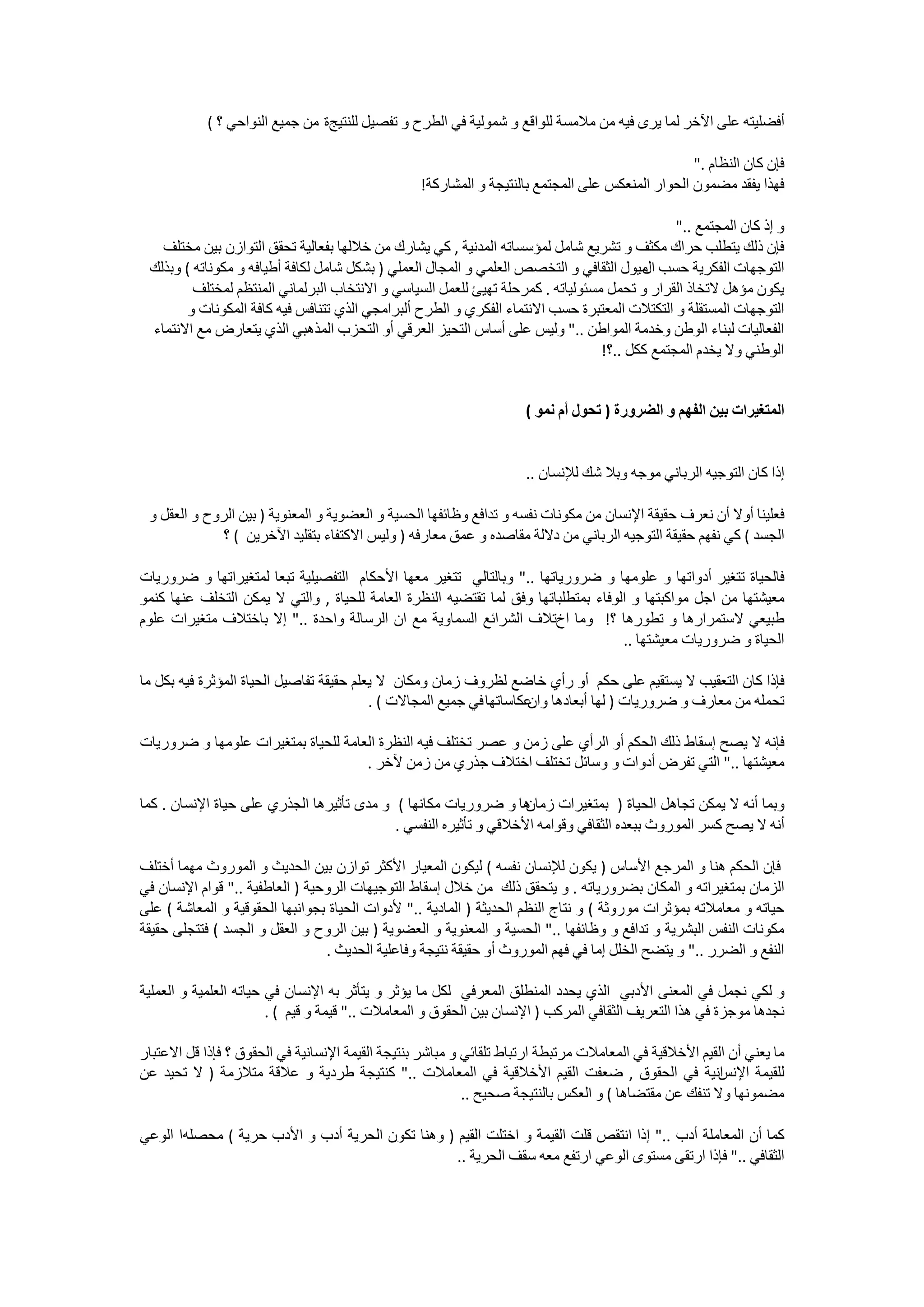 ‫ﺃﻓﻀﻠﻴﺘﻪ ﻋﻠﻰ ﺍﻵﺧﺮ ﻟﻤﺎ ﻳﺮﻯ ﻓﻴﻪ ﻣﻦ ﻣﻼﻣﺴﺔ ﻟﻠﻮﺍﻗﻊ ﻭ ﺷﻤﻮﻟﻴﺔ ﻓﻲ ﺍﻟﻄﺮﺡ ﻭ ﺗﻔﺼﻴﻞ ﻟﻠﻨﺘﻴﺞﺓ ﻣﻦ ﺟﻤﻴﻊ ﺍﻟﻨﻮﺍﺣﻲ ؟ (‬

                                                                                                  ‫ﻓﺈﻥ ﻛﺎﻥ ﺍﻟﻨﻈﺎﻡ ."‬
                                                  ‫ﻓﻬﺬﺍ ﻳﻔﻘﺪ ﻣﻀﻤﻮﻥ ﺍﻟﺤﻮﺍﺭ ﺍﻟﻤﻨﻌﻜﺲ ﻋﻠﻰ ﺍﻟﻤﺠﺘﻤﻊ ﺑﺎﻟﻨﺘﻴﺠﺔ ﻭ ﺍﻟﻤﺸﺎﺭﻛﺔ!‬

                                                                                              ‫ﻭ ﺇﺫ ﻛﺎﻥ ﺍﻟﻤﺠﺘﻤﻊ .."‬
   ‫ﻓﺈﻥ ﺫﻟﻚ ﻳﺘﻄﻠﺐ ﺣﺮﺍﻙ ﻣﻜﺜﻒ ﻭ ﺗﺸﺮﻳﻊ ﺷﺎﻣﻞ ﻟﻤﺆﺳﺴﺎﺗﻪ ﺍﻟﻤﺪﻧﻴﺔ , ﻛﻲ ﻳﺸﺎﺭﻙ ﻣﻦ ﺧﻼﻟﻬﺎ ﺑﻔﻌﺎﻟﻴﺔ ﺗﺤﻘﻖ ﺍﻟﺘﻮﺍﺯﻥ ﺑﻴﻦ ﻣﺨﺘﻠﻒ‬
 ‫ﺍﻟﺘﻮﺟﻬﺎﺕ ﺍﻟﻔﻜﺮﻳﺔ ﺣﺴﺐ ﻣﻴﻮﻝ ﺍﻟﺜﻘﺎﻓﻲ ﻭ ﺍﻟﺘﺨﺼﺺ ﺍﻟﻌﻠﻤﻲ ﻭ ﺍﻟﻤﺠﺎﻝ ﺍﻟﻌﻤﻠﻲ ) ﺑﺸﻜﻞ ﺷﺎﻣﻞ ﻟﻜﺎﻓﺔ ﺃﻃﻴﺎﻓﻪ ﻭ ﻣﻜﻮﻧﺎﺗﻪ ( ﻭﺑﺬﻟﻚ‬
                                                                                        ‫ﺍﻝ‬
         ‫ﻳﻜﻮﻥ ﻣﺆﻫﻞ ﻻﺗﺨﺎﺫ ﺍﻟﻘﺮﺍﺭ ﻭ ﺗﺤﻤﻞ ﻣﺴﺌﻮﻟﻴﺎﺗﻪ . ﻛﻤﺮﺣﻠﺔ ﺗﻬﻴﺊ ﻟﻠﻌﻤﻞ ﺍﻟﺴﻴﺎﺳﻲ ﻭ ﺍﻻﻧﺘﺨﺎﺏ ﺍﻟﺒﺮﻟﻤﺎﻧﻲ ﺍﻟﻤﻨﺘﻈﻢ ﻟﻤﺨﺘﻠﻒ‬
        ‫ﺍﻟﺘﻮﺟﻬﺎﺕ ﺍﻟﻤﺴﺘﻘﻠﺔ ﻭ ﺍﻟﺘﻜﺘﻼﺕ ﺍﻟﻤﻌﺘﺒﺮﺓ ﺣﺴﺐ ﺍﻻﻧﺘﻤﺎء ﺍﻟﻔﻜﺮﻱ ﻭ ﺍﻟﻂﺭﺡ ﺃﻟﺒﺮﺍﻣﺠﻲ ﺍﻟﺬﻱ ﺗﺘﻨﺎﻓﺲ ﻓﻴﻪ ﻛﺎﻓﺔ ﺍﻟﻤﻜﻮﻧﺎﺕ ﻭ‬
 ‫ﺍﻟﻔﻌﺎﻟﻴﺎﺕ ﻟﺒﻨﺎء ﺍﻟﻮﻃﻦ ﻭﺧﺪﻣﺔ ﺍﻟﻤﻮﺍﻃﻦ .." ﻭﻟﻴﺲ ﻋﻠﻰ ﺃﺳﺎﺱ ﺍﻟﺘﺤﻴﺰ ﺍﻟﻌﺮﻗﻲ ﺃﻭ ﺍﻟﺘﺤﺰﺏ ﺍﻟﻤﺬﻫﺒﻲ ﺍﻟﺬﻱ ﻳﺘﻌﺎﺭﺽ ﻣﻊ ﺍﻻﻧﺘﻤﺎء‬
                                                                                 ‫ﺍﻟﻮﻃﻨﻲ ﻭﻻ ﻳﺨﺪﻡ ﺍﻟﻤﺠﺘﻤﻊ ﻛﻜﻞ ..؟!‬


                                                                     ‫ﺍﻟﻤﺘﻐﻴﺮﺍﺕ ﺑﻴﻦ ﺍﻟﻔﻬﻢ ﻭ ﺍﻟﻀﺮﻭﺭﺓ ) ﺗﺤﻮﻝ ﺃﻡ ﻧﻤﻮ (‬


                                                                     ‫ﺇﺫﺍ ﻛﺎﻥ ﺍﻟﺘﻮﺟﻴﻪ ﺍﻟﺮﺑﺎﻧﻲ ﻣﻮﺟﻪ ﻭﺑﻼ ﺷﻚ ﻟﻺﻧﺴﺎﻥ ..‬

 ‫ﻓﻌﻠﻴﻨﺎ ﺃﻭﻻ ﺃﻥ ﻧﻌﺮﻑ ﺣﻘﻴﻘﺔ ﺍﻹﻧﺴﺎﻥ ﻣﻦ ﻣﻜﻮﻧﺎﺕ ﻧﻔﺴﻪ ﻭ ﺗﺪﺍﻓﻊ ﻭﻇﺎﺋﻔﻬﺎ ﺍﻟﺤﺴﻴﺔ ﻭ ﺍﻟﻌﻀﻮﻳﺔ ﻭ ﺍﻟﻤﻌﻨﻮﻳﺔ ) ﺑﻴﻦ ﺍﻟﺮﻭﺡ ﻭ ﺍﻟﻌﻘﻞ ﻭ‬
              ‫ﺍﻟﺠﺴﺪ ( ﻛﻲ ﻧﻔﻬﻢ ﺣﻘﻴﻘﺔ ﺍﻟﺘﻮﺟﻴﻪ ﺍﻟﺮﺑﺎﻧﻲ ﻣﻦ ﺩﻻﻟﺔ ﻣﻘﺎﺻﺪﻩ ﻭ ﻋﻤﻖ ﻣﻌﺎﺭﻓﻪ ) ﻭﻟﻴﺲ ﺍﻻﻛﺘﻔﺎء ﺑﺘﻘﻠﻴﺪ ﺍﻵﺧﺮﻳﻦ ( ؟‬

‫ﻓﺎﻟﺤﻴﺎﺓ ﺗﺘﻐﻴﺮ ﺃﺩﻭﺍﺗﻬﺎ ﻭ ﻋﻠﻮﻣﻬﺎ ﻭ ﺿﺮﻭﺭﻳﺎﺗﻬﺎ .." ﻭﺑﺎﻟﺘﺎﻟﻲ ﺗﺘﻐﻴﺮ ﻣﻌﻬﺎ ﺍﻷﺣﻜﺎﻡ ﺍﻟﺘﻔﺼﻴﻠﻴﺔ ﺗﺒﻌﺎ ﻟﻤﺘﻐﻴﺮﺍﺗﻬﺎ ﻭ ﺿﺮﻭﺭﻳﺎﺕ‬
‫ﻣﻌﻴﺸﺘﻬﺎ ﻣﻦ ﺍﺟﻞ ﻣﻮﺍﻛﺒﺘﻬﺎ ﻭ ﺍﻟﻮﻓﺎء ﺑﻤﺘﻄﻠﺒﺎﺗﻬﺎ ﻭﻓﻖ ﻟﻤﺎ ﺗﻘﺘﻀﻴﻪ ﺍﻟﻨﻈﺮﺓ ﺍﻟﻌﺎﻣﺔ ﻟﻠﺤﻴﺎﺓ , ﻭﺍﻟﺘﻲ ﻻ ﻳﻤﻜﻦ ﺍﻟﺘﺨﻠﻒ ﻋﻨﻬﺎ ﻛﻨﻤﻮ‬
‫ﻃﺒﻴﻌﻲ ﻻﺳﺘﻤﺮﺍﺭﻫﺎ ﻭ ﺗﻄﻮﺭﻫﺎ ؟! ﻭﻣﺎ ﺍﺥﺗﻼﻑ ﺍﻟﺸﺮﺍﺋﻊ ﺍﻟﺴﻤﺎﻭﻳﺔ ﻣﻊ ﺍﻥ ﺍﻟﺮﺳﺎﻟﺔ ﻭﺍﺣﺪﺓ .." ﺇﻻ ﺑﺎﺧﺘﻼﻑ ﻣﺘﻐﻴﺮﺍﺕ ﻋﻠﻮﻡ‬
                                                                                    ‫ﺍﻟﺤﻴﺎﺓ ﻭ ﺿﺮﻭﺭﻳﺎﺕ ﻣﻌﻴﺸﺘﻬﺎ ..‬

‫ﻓﺈﺫﺍ ﻛﺎﻥ ﺍﻟﺘﻌﻘﻴﺐ ﻻ ﻳﺴﺘﻘﻴﻢ ﻋﻠﻰ ﺣﻜﻢ ﺃﻭ ﺭﺃﻱ ﺧﺎﺿﻊ ﻟﻈﺮﻭﻑ ﺯﻣﺎﻥ ﻭﻣﻜﺎﻥ ﻻ ﻳﻌﻠﻢ ﺣﻘﻴﻘﺔ ﺗﻔﺎﺻﻴﻞ ﺍﻟﺤﻴﺎﺓ ﺍﻟﻤﺆﺛﺮﺓ ﻓﻴﻪ ﺑﻜﻞ ﻣﺎ‬
                                          ‫ﺗﺤﻤﻠﻪ ﻣﻦ ﻣﻌﺎﺭﻑ ﻭ ﺿﺮﻭﺭﻳﺎﺕ ) ﻟﻬﺎ ﺃﺑﻌﺎﺩﻫﺎ ﻋﻜﺎﺳﺎﺗﻬﺎ ﻓﻲ ﺟﻤﻴﻊ ﺍﻟﻤﺠﺎﻻﺕ ( .‬
                                                                     ‫ﻭﺍﻥ‬

‫ﻓﺈﻧﻪ ﻻ ﻳﺼﺢ ﺇﺳﻘﺎﻁ ﺫﻟﻚ ﺍﻟﺤﻜﻢ ﺃﻭ ﺍﻟﺮﺃﻱ ﻋﻠﻰ ﺯﻣﻦ ﻭ ﻋﺼﺮ ﺗﺨﺘﻠﻒ ﻓﻴﻪ ﺍﻟﻨﻈﺮﺓ ﺍﻟﻌﺎﻣﺔ ﻟﻠﺤﻴﺎﺓ ﺑﻤﺘﻐﻴﺮﺍﺕ ﻋﻠﻮﻣﻬﺎ ﻭ ﺿﺮﻭﺭﻳﺎﺕ‬
                                     ‫ﻣﻌﻴﺸﺘﻬﺎ .." ﺍﻟﺘﻲ ﺗﻔﺮﺽ ﺃﺩﻭﺍﺕ ﻭ ﻭﺳﺎﺋﻞ ﺗﺨﺘﻠﻒ ﺍﺧﺘﻼﻑ ﺟﺬﺭﻱ ﻣﻦ ﺯﻣﻦ ﻵﺧﺮ .‬

‫ﻫﺎ ﻭ ﺿﺮﻭﺭﻳﺎﺕ ﻣﻜﺎﻧﻬﺎ ( ﻭ ﻣﺪﻯ ﺗﺄﺛﻴﺮﻫﺎ ﺍﻟﺠﺬﺭﻱ ﻋﻠﻰ ﺣﻴﺎﺓ ﺍﻹﻧﺴﺎﻥ . ﻛﻤﺎ‬  ‫ﻭﺑﻤﺎ ﺃﻧﻪ ﻻ ﻳﻤﻜﻦ ﺗﺠﺎﻫﻞ ﺍﻟﺤﻴﺎﺓ ) ﺑﻤﺘﻐﻴﺮﺍﺕ ﺯﻣﺎﻥ‬
                                           ‫ﺃﻧﻪ ﻻ ﻳﺼﺢ ﻛﺴﺮ ﺍﻟﻤﻮﺭﻭﺙ ﺑﺒﻌﺪﻩ ﺍﻟﺜﻘﺎﻓﻲ ﻭﻗﻮﺍﻣﻪ ﺍﻷﺧﻼﻗﻲ ﻭ ﺗﺄﺛﻴﺮﻩ ﺍﻟﻨﻔﺴﻲ .‬

‫ﻓﺈﻥ ﺍﻟﺤﻜﻢ ﻫﻨﺎ ﻭ ﺍﻟﻤﺮﺟﻊ ﺍﻷﺳﺎﺱ ) ﻳﻜﻮﻥ ﻟﻺﻧﺴﺎﻥ ﻧﻔﺴﻪ ( ﻟﻴﻜﻮﻥ ﺍﻟﻤﻌﻴﺎﺭ ﺍﻷﻛﺜﺮ ﺗﻮﺍﺯﻥ ﺑﻴﻦ ﺍﻟﺤﺪﻳﺚ ﻭ ﺍﻟﻤﻮﺭﻭﺙ ﻣﻬﻤﺎ ﺃﺧﺘﻠﻒ‬
‫ﺍﻟﺰﻣﺎﻥ ﺑﻤﺘﻐﻴﺮﺍﺗﻪ ﻭ ﺍﻟﻤﻜﺎﻥ ﺑﻀﺮﻭﺭﻳﺎﺗﻪ . ﻭ ﻳﺘﺤﻘﻖ ﺫﻟﻚ ﻣﻦ ﺧﻼﻝ ﺇﺳﻘﺎﻁ ﺍﻟﺘﻮﺟﻴﻬﺎﺕ ﺍﻟﺮﻭﺣﻴﺔ ) ﺍﻟﻌﺎﻃﻔﻴﺔ .." ﻗﻮﺍﻡ ﺍﻹﻧﺴﺎﻥ ﻓﻲ‬
‫ﺣﻴﺎﺗﻪ ﻭ ﻣﻌﺎﻣﻼﺗﻪ ﺑﻤﺆﺛﺮﺍﺕ ﻣﻮﺭﻭﺛﺔ ( ﻭ ﻧﺘﺎﺝ ﺍﻟﻨﻈﻢ ﺍﻟﺤﺪﻳﺜﺔ ) ﺍﻟﻤﺎﺩﻳﺔ .." ﻷﺩﻭﺍﺕ ﺍﻟﺤﻴﺎﺓ ﺑﺠﻮﺍﻧﺒﻬﺎ ﺍﻟﺤﻘﻮﻗﻴﺔ ﻭ ﺍﻟﻤﻌﺎﺷﺔ ( ﻋﻠﻰ‬
‫ﻣﻜﻮﻧﺎﺕ ﺍﻟﻨﻔﺲ ﺍﻟﺒﺸﺮﻳﺔ ﻭ ﺗﺪﺍﻓﻊ ﻭ ﻭﻇﺎﺋﻔﻬﺎ .." ﺍﻟﺤﺴﻴﺔ ﻭ ﺍﻟﻤﻌﻨﻮﻳﺔ ﻭ ﺍﻟﻌﻀﻮﻳﺔ ) ﺑﻴﻦ ﺍﻟﺮﻭﺡ ﻭ ﺍﻟﻌﻘﻞ ﻭ ﺍﻟﺠﺴﺪ ( ﻓﺘﺘﺠﻠﻰ ﺣﻘﻴﻘﺔ‬
                                 ‫ﺍﻟﻨﻔﻊ ﻭ ﺍﻟﻀﺮﺭ .." ﻭ ﻳﺘﻀﺢ ﺍﻟﺨﻠﻞ ﺇﻣﺎ ﻓﻲ ﻓﻬﻢ ﺍﻟﻤﻮﺭﻭﺙ ﺃﻭ ﺣﻘﻴﻘﺔ ﻧﺘﻴﺠﺔ ﻭﻓﺎﻋﻠﻴﺔ ﺍﻟﺤﺪﻳﺚ .‬

‫ﻭ ﻟﻜﻲ ﻧﺠﻤﻞ ﻓﻲ ﺍﻟﻤﻌﻨﻰ ﺍﻷﺩﺑﻲ ﺍﻟﺬﻱ ﻳﺤﺪﺩ ﺍﻟﻤﻨﻄﻠﻖ ﺍﻟﻤﻌﺮﻓﻲ ﻟﻜﻞ ﻣﺎ ﻳﺆﺛﺮ ﻭ ﻳﺘﺄﺛﺮ ﺑﻪ ﺍﻹﻧﺴﺎﻥ ﻓﻲ ﺣﻴﺎﺗﻪ ﺍﻟﻌﻠﻤﻴﺔ ﻭ ﺍﻟﻌﻤﻠﻴﺔ‬
                        ‫ﻧﺠﺪﻫﺎ ﻣﻮﺟﺰﺓ ﻓﻲ ﻫﺬﺍ ﺍﻟﺘﻌﺮﻳﻒ ﺍﻟﺜﻘﺎﻓﻲ ﺍﻟﻤﺮﻛﺐ ) ﺍﻹﻧﺴﺎﻥ ﺑﻴﻦ ﺍﻟﺤﻘﻮﻕ ﻭ ﺍﻟﻤﻌﺎﻣﻼﺕ .." ﻗﻴﻤﺔ ﻭ ﻗﻴﻢ ( .‬

‫ﻣﺎ ﻳﻌﻨﻲ ﺃﻥ ﺍﻟﻘﻴﻢ ﺍﻷﺧﻼﻗﻴﺔ ﻓﻲ ﺍﻟﻤﻌﺎﻣﻼﺕ ﻣﺮﺗﺒﻄﺔ ﺍﺭﺗﺒﺎﻁ ﺗﻠﻘﺎﺋﻲ ﻭ ﻣﺒﺎﺷﺮ ﺑﻨﺘﻴﺠﺔ ﺍﻟﻘﻴﻤﺔ ﺍﻹﻧﺴﺎﻧﻴﺔ ﻓﻲ ﺍﻟﺤﻘﻮﻕ ؟ ﻓﺈﺫﺍ ﻗﻞ ﺍﻻﻋﺘﺒﺎﺭ‬
‫ﺍﻧﻴﺔ ﻓﻲ ﺍﻟﺤﻘﻮﻕ , ﺿﻌﻔﺖ ﺍﻟﻘﻴﻢ ﺍﻷﺧﻼﻗﻴﺔ ﻓﻲ ﺍﻟﻤﻌﺎﻣﻼﺕ .." ﻛﻨﺘﻴﺠﺔ ﻃﺮﺩﻳﺔ ﻭ ﻋﻼﻗﺔ ﻣﺘﻼﺯﻣﺔ ) ﻻ ﺗﺤﻴﺪ ﻋﻦ‬             ‫ﻟﻠﻘﻴﻤﺔ ﺍﻹﻧﺲ‬
                                                           ‫ﻣﻀﻤﻮﻧﻬﺎ ﻭﻻ ﺗﻨﻔﻚ ﻋﻦ ﻣﻘﺘﻀﺎﻫﺎ ( ﻭ ﺍﻟﻌﻜﺲ ﺑﺎﻟﻨﺘﻴﺠﺔ ﺻﺤﻴﺢ ..‬

‫ﻛﻤﺎ ﺃﻥ ﺍﻟﻤﻌﺎﻣﻠﺔ ﺃﺩﺏ .." ﺇﺫﺍ ﺍﻧﺘﻘﺺ ﻗﻠﺖ ﺍﻟﻘﻴﻤﺔ ﻭ ﺍﺧﺘﻠﺖ ﺍﻟﻘﻴﻢ ) ﻭﻫﻨﺎ ﺗﻜﻮﻥ ﺍﻟﺤﺮﻳﺔ ﺃﺩﺏ ﻭ ﺍﻷﺩﺏ ﺣﺮﻳﺔ ( ﻣﺤﺼﻠﻪﺍ ﺍﻟﻮﻋﻲ‬
                                                  ‫ﺍﻟﺜﻘﺎﻓﻲ .." ﻓﺈﺫﺍ ﺍﺭﺗﻘﻰ ﻣﺴﺘﻮﻯ ﺍﻟﻮﻋﻲ ﺍﺭﺗﻔﻊ ﻣﻌﻪ ﺳﻘﻒ ﺍﻟﺤﺮﻳﺔ ..‬
 