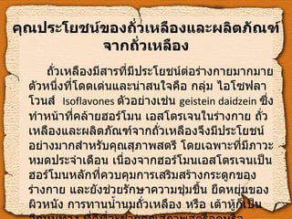 คุณประโยชน์ของถั่วเหลืองและผลิตภัณฑ์จากถั่วเหลือง ถั่วเหลืองมีสารที่มีประโยชน์ต่อร่างกายมากมาย ตัวหนึ่งที่โดดเด่นและน่าสนใจคือ กลุ่ม ไอโซฟลาโวนส์     Isoflavones  ตัวอย่างเช่น   geistein   daidzein   ซึ่งทำหน้าที่คล้ายฮอร์โมน เอสโตรเจนในร่างกาย   ถั่วเหลืองและผลิตภัณฑ์จากถั่วเหลืองจึงมีประโยชน์อย่างมากสำหรับคุณสุภาพสตรี โดยเฉพาะที่มีภาวะหมดประจำเดือน   เนื่องจากฮอร์โมนเอสโตรเจนเป็นฮอร์โมนหลักที่ควบคุมการเสริมสร้างกระดูกของร่างกาย และยังช่วยรักษาความชุ่มชื้น ยืดหยุ่นของผิวหนัง   การทานน้ำนมถั่วเหลือง หรือ เต้าหู้ก็เป็นอีกหนทาง ที่ดีที่จะช่วยคุณสุภาพสตรีลดหรือบรรเทาอาการข้างเคียงจากภาวะหมดประจำเดือน 
