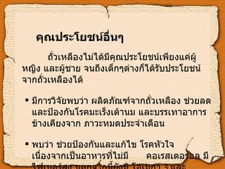 คุณประโยชน์อื่นๆ   ถั่วเหลืองไม่ได้มีคุณประโยชน์เพียงแค่ผู้หญิง และผู้ชาย จนถึงเด็กๆต่างก็ได้รับประโยชน์จากถั่วเหลืองได้ มีการวิจัยพบว่า ผลิตภัณฑ์จากถั่วเหลือง ช่วยลดและป้องกันโรคมะเร็งเต้านม และบรรเทาอาการ ข้างเคียงจาก ภาวะหมดประจำเดือน พบว่า ช่วยป้องกันและแก้ไข โรคหัวใจ    เนื่องจากเป็นอาหารที่ไม่มี  คอเรสเตอรอล มีไฟเบอร์สูง นอกจากนี้ยังมี โอเมกา  3  และวิตามิน อี 