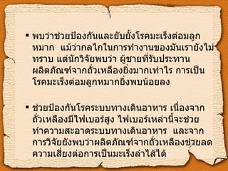 พบว่าช่วยป้องกันและยับยั้งโรคมะเร็งต่อมลูกหมาก    แม้ว่ากลไกในการทำงานของมันเรายังไม่ทราบ แต่นักวิจัยพบว่า ผู้ชายที่รับประทานผลิตภัณฑ์จากถั่วเหลืองยิ่งมากเท่าไร การเป็นโรคมะเร็งต่อมลูกหมากยิ่งพบน้อยลง ช่วยป้องกันโรคระบบทางเดินอาหาร เนื่องจากถั่วเหลืองมีไฟเบอร์สูง ไฟเบอร์เหล่านี้จะช่วยทำความสะอาดระบบทางเดินอาหาร    และจากการวิจัยยังพบว่าผลิตภัณฑ์จากถั่วเหลืองช่วยลดความเสี่ยงต่อการเป็นมะเร็งลำไส้ได้ 