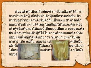 ฟองเต้าหู้  เป็นผลิตภัณฑ์จากถั่วเหลืองที่ได้จากการทำน้ำเต้าหู้ เมื่อต้มน้ำเต้าหู้จนมีความเข้มข้น ผิวหน้าของน้ำนมเต้าหู้จะจับตัวกันเป็นแผ่น สามารถตักออกมารับประทานได้เลย โดยนิยมใส่ในแกงจืด ฟองเต้าหู้ชนิดที่นำมาใช้เลยนี้เป็นแบบเปียก ส่วนแบบแห้งนั้น ต้องนำฟองเต้าหู้ที่ได้ไปตากหรืออบจนแห้ง มีทั้งแบบแผ่นใหญ่ที่คนจีนเรียกว่า หู่เมาะ นิยมนำไปห่ออาหาร เช่น แฮ่กื๊น หอยจ๊อ เปาะเปี๊ยะ และบดเป็นชิ้นเล็กที่เรียกว่า หู่กี่ นิยมใส่แกงจืด ผัดโป๊ยเซียน หรือนำไปอบและทอดให้กรอบแล้วทำเป็นผัดพริกขิง หรือผัดกับขิง   