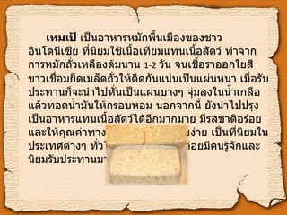 เทมเป้  เป็นอาหารหมักพื้นเมืองของชาวอินโดนีเซีย ที่นิยมใช้เนื้อเทียมแทนเนื้อสัตว์ ทำจากการหมักถั่วเหลืองต้มนาน  1-2   วัน จนเชื้อราออกใยสีขาวเชื่อมยึดเมล็ดถั่วให้ติดกันแน่นเป็นแผ่นหนา เมื่อรับประทานก็จะนำไปหั่นเป็นแผ่นบางๆ จุ่มลงในน้ำเกลือ แล้วทอดน้ำมันให้กรอบหอม นอกจากนี้ ยังนำไปปรุงเป็นอาหารแทนเนื้อสัตว์ได้อีกมากมาย มีรสชาติอร่อยและให้คุณค่าทางโภชนาการสูง ย่อยง่าย เป็นที่นิยมในประเทศต่างๆ ทั่วโลก แต่ในไทยไม่ค่อยมีคนรู้จักและนิยมรับประทานมากนัก   