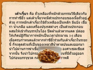 เต้าเจี้ยว  คือ ถั่วเหลืองที่หมักด้วยกรรมวิธีเดียวกับการทำซีอิ๊ว แต่เต้าเจี้ยวจะมีส่วนประกอบของเนื้อถั่วอยู่ด้วย การหมักเต้าเจี้ยวใช้ถั่วเหลืองเป็นหลัก มีแป้ง เชื้อรา น้ำเกลือ และเครื่องปรุงรสต่างๆ เป็นส่วนประกอบ ผสมให้เข้ากันบรรจุในโอ่ง ปิดฝาแล้วตากแดด ปล่อยให้เกิดปฏิกิริยาการหมักเป็นเวลาประมาณ  3-6   เดือน เมื่อครบกำหนดแล้วหากทำซีอิ๊วร่วมกับเต้าเจี้ยวในระยะนี้ ก็จะดูดส่วนที่เป็นของเหลวสีน้ำตาลปนแดงออกมา นำไปผ่านการฆ่าเชื้อที่อุณหภูมิ  65-88   องศาเซลเซียส จากนั้น จึงนำไปกรองเพื่อกำจัดตะกอนที่มีถั่วอยู่ออกไปก่อนบรรจุขวด กลายเป็นซีอิ๊วคุณภาพดี 