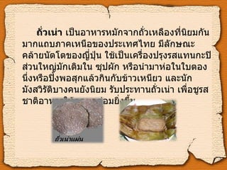 ถั่วเน่า  เป็นอาหารหมักจากถั่วเหลืองที่นิยมกันมากแถบภาคเหนือของประเทศไทย มีลักษณะคล้ายนัตโตของญี่ปุ่น ใช้เป็นเครื่องปรุงรสแทนกะปิ ส่วนใหญ่มักเติมใน ซุปผัก หรือนำมาห่อในใบตองนึ่งหรือปิ้งพอสุกแล้วกินกับข้าวเหนียว และนักมังสวิรัติบางคนยังนิยม รับประทานถั่วเน่า เพื่อชูรสชาติอาหารให้กลมกล่อมยิ่งขึ้น 