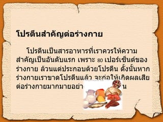 โปรตีนสำคัญต่อร่างกาย โปรตีนเป็นสารอาหารที่เราควรให้ความสำคัญเป็นอันดับแรก เพราะ   80   เปอร์เซ็นต์ของร่างกาย ล้วนแต่ประกอบด้วยโปรตีน ดั้งนั้นหากร่างกายเราขาดโปรตีนแล้ว จะก่อให้เกิดผลเสียต่อร่างกายมากมายอย่างเห็นได้ชัดเจน 