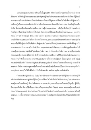 3

         โดยในหลักสู ตรแกนกลางการศึกษาขันพืนฐาน 2551 ได้กาหนดไว้อย่างชัดเจนเกียวกับจุดมุ่งหมาย
                                                         ํ
ทีต้องการให้เกิดกับผูเ้ รี ยนและสมรรถนะสําคัญของผูเ้ รี ยนในด้านความสามารถในการคิด โดยให้ผูเ้ รี ยนมี
ความสามารถในการคิดวิเคราะห์ การคิดสังเคราะห์ การแก้ปัญหา การใช้เทคโนโลยี เพือนําไปสู่ การสร้ าง
องค์ความรู ้หรื อสารสนเทศเพือการตัดสิ นใจเกียวกับตนเองและสังคมได้อย่างเหมาะสม โดยเน้นผูเ้ รี ยนเป็ น
สําคัญ ซึ งสอดคล้องกับทฤษฎี การสร้ างองค์ความรู ้ (Constructivism) หรื อเรี ยกอี กชื อหนึ งว่าทฤษฎี การ
เรี ยนรู ้ พุทธิ ปัญญานิ ยม มีหลักการทีสําคัญว่า ในการเรี ยนรู ้ ผูเ้ รี ยนจะต้องเป็ นผูกระทํา (active) และสร้ าง
                                                                                        ้
                                                                                                   ่
ความรู ้ (สุ รางค์ โค้วตระกูล, 2552: 210) โดยเชื อว่าผูเ้ รี ยนมีความสามารถพัฒนาความรู ้ของตนเองอยูแล้ว
(ชาตรี เกิดธรรม, 2542: 27 อ้างถึงใน วีระศักดิ เดือนแจ่ม, 2548: 3) มนุ ษย์มีศกยภาพในการสร้างความรู ้ดวย
                                                                            ั                       ้
ตนเองเมือได้มีปฏิ สัมพันธ์ กบสิ งต่างๆ ทีอยู่รอบตัว โดยการใช้ความรู ้ และประสบการณ์ เดิ มที มีอยู่ สร้ าง
                            ั
ความหมายของประสบการณ์ ใหม่ แต่เนื องจากมนุ ษย์แต่ละคนมีพฒนาการทางสติปัญญาทีแตกต่างกัน มี
                                                        ั
ความรู ้ และประสบการณ์ เ ดิ ม ที ไม่ เ หมื อนกัน มี ค วามสนใจที แตกต่ า งกัน มี ค วามสามารถในการแปล
ความหมายประสบการณ์ ไม่เท่ากัน จึ งทําให้มนุ ษย์แต่ละคนสร้ างความรู ้ ได้แตกต่างกัน มี พฒนาการทาง
                                                                                       ั
ความรู ้ความเข้าใจทีแตกต่างกัน แม้จะได้รับประสบการณ์ทีเหมือนกัน (สุ จินต์ เลียงจรู ญรัตน์, 2543) ทฤษฎี
                       ่                  ั
คอนสตรัคติวซึมกล่าวไว้วา การมีปฏิสัมพันธ์กนของมนุษย์จะทําให้มนุษย์ได้ปรับเปลียนความรู ้ ความเข้าใจ
           ิ
ของตนเองให้มีความสมเหตุสมผลยิงขึน และในสภาพทีเป็ นจริ งนันความรู ้ เป็ นสหวิทยาการ มนุ ษย์สร้ าง
                                                                                 ั
ความรู ้และนําความรู ้ไปใช้ในชีวตประจําวันในลักษณะทีสาขาวิชาต่างๆ มีความสัมพันธ์กน
                                ิ

         จากความสําคัญของ Social Media ในการจัดการเรี ยนการสอนทีจะช่วยให้ผเู ้ รี ยนเกิดการเรี ยนรู ้ได้
อย่างมีประสิ ทธิ ภาพและปลูกฝังให้ผเู ้ รี ยนรู ้จกการใช้เทคโนโลยีเพือช่วยให้เกิดการเรี ยนรู ้ และหลักการตาม
                                                 ั
ทฤษฎีการสร้างองค์ความรู ้ ทีจะช่วยดึงความสามารถและประสบการณ์ออกมาเป็ นความรู ้ทีถูกต้อง ผูวิจยจึง
                                                                                          ้ ั
มีความสนใจทีจะทําการวิจยเรื องการจัดการเรี ยนการสอนโดยใช้ Social Media ตามทฤษฎีการสร้างองค์
                       ั
ความรู ้ (Constructivism) เพือส่ งเสริ มการใช้เทคโนโลยีในเชิ งสร้ างสรรค์ และเกิดประโยชน์ต่อการเรี ยนรู ้
ของตนเอง อีกทังยังช่วยพัฒนากระบวนการคิดวิเคราะห์ และสังเคราะห์ของนักเรี ยนให้มีประสิ ทธิ ภาพอีก
ด้วย
 