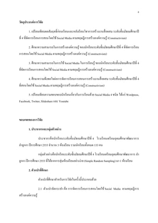 4

วัตถุประสงค์ การวิจัย

        1. เปรี ยบเทียบผลสัมฤทธิ ก่อนเรี ยนและหลังเรี ยนวิชาการสร้างงานสื อผสม ระดับชันมัธยมศึกษาปี
ที 4 ทีจัดการเรี ยนการสอนโดยใช้ Social Media ตามทฤษฎีการสร้างองค์ความรู ้ (Constructivism)

        2. ศึกษาความสามารถในการสร้างองค์ความรู ้ ของนักเรี ยนระดับชันมัธยมศึกษาปี ที 4 ทีจัดการเรี ยน
การสอนโดยใช้ Social Media ตามทฤษฎีการสร้างองค์ความรู ้ (Constructivism)

        3. ศึกษาความสามารถในการใช้ Social Media ในการเรี ยนรู ้ ของนักเรี ยนระดับชันมัธยมศึกษาปี ที 4
ทีจัดการเรี ยนการสอนโดยใช้ Social Media ตามทฤษฎีการสร้างองค์ความรู ้ (Constructivism)

        4. ศึกษาความพึงพอใจต่อการจัดการเรี ยนการสอนการสร้างงานสื อผสม ระดับชันมัธยมศึกษาปี ที 4
ทีสอนโดยใช้ Social Media ตามทฤษฎีการสร้างองค์ความรู ้ (Constructivism)

        5. เปรี ยบเทียบความชอบของนักเรี ยนเกียวกับการเรี ยนด้วย Social Media 4 ชนิ ด ได้แก่ Wordpress,
Facebook, Twitter, Slideshare และ Youtube



ขอบเขตของการวิจัย

        1. ประชากรและกลุ่มตัวอย่ าง

                    ประชากรคื อนักเรี ยนระดับชันมัธยมศึ กษาปี ที 4 โรงเรี ยนเตรี ยมอุ ดมศึ กษาพัฒนาการ
ลําลูกกา ปี การศึกษา 2553 จํานวน 3 ห้องเรี ยน รวมนักเรี ยนทังหมด 133 คน

                    กลุ่มตัวอย่างคือนักเรี ยนระดับชันมัธยมศึกษาปี ที 4 โรงเรี ยนเตรี ยมอุดมศึกษาพัฒนาการ ลํา
ลูกกา ปี การศึกษา 2553 ทีได้จากการสุ่ มห้องเรี ยนอย่างง่าย (Simple Random Sampling) มา 1 ห้องเรี ยน

        2. ตัวแปรทีศึกษา

                    ตัวแปรทีศึกษาสําหรับการวิจยในครังนีประกอบด้วย
                                              ั

                    2.1 ตัวแปรจัดกระทํา คือ การจัดการเรี ยนการสอนโดยใช้ Social Media ตามทฤษฎี การ
สร้างองค์ความรู ้
 