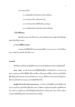5

                  2.2 ตัวแปรตาม ได้แก่

                           2.2.1 ผลสัมฤทธิ ทางการเรี ยนวิชาการสร้างงานสื อผสม

                           2.2.2 ความสามารถในการสร้างองค์ความรู ้

                           2.2.3 ความสามารถในการใช้เครื องมือ Social Media

                           2.2.4 ความพึงพอใจต่อการเรี ยนวิชาการสร้างงานสื อผสม

         3. เนือหาทีใช้ ทดลอง

                  เนือหาทีนํามาทดลอง คือ เนือหาวิชาการสร้างงานสื อผสม เรื องการพัฒนาเว็บไซต์ดวยชุด
                                                                                             ้
พัฒนาเว็บสําเร็ จรู ป (Joomla)

         4. ระยะเวลาทีใช้ ในการทดลอง

                                           ํ
                  การทดลองครังนี ผูวิจยได้กาหนดเวลาทดลองทังสิ น 20 คาบ คาบละ 50 นาที โดยใช้เวลา
                                   ้ ั
สอน 10 สัปดาห์ ภาคเรี ยนที 2 ปี การศึกษา 2553



นิยามศัพท์

         เพือให้เกิดความเข้าใจตรงกัน ผูวจยจึงกําหนดความหมายคําศัพท์เฉพาะสําหรับการวิจยดังต่อไปนี
                                       ้ิั                                           ั

         Social Media หมายถึ ง สังคมออนไลน์ทีมีผูใช้เป็ นผูสือสาร หรื อเขียนเรื องราว ประสบการณ์
                                                 ้         ้
                                                                                                 ั
บทความ รู ปภาพ และวีดีโอ ทีผูใช้เขียนขึนเอง ทําขึนเอง หรื อพบเจอจากสื ออืนๆ แล้วนํามาแบ่งปั นให้กบ
                             ้
ผูอืนทีอยู่ในเครื อข่ายของตน ผ่านทางเว็บไซต์ Social Network ทีให้บริ การบนโลกออนไลน์ ปั จจุบนการ
  ้                                                                                         ั
สื อสารแบบนีจะทําผ่านทาง Internet และโทรศัพท์มือถือเท่านัน

         ทฤษฎีการสร้ า งองค์ ค วามรู้ (Constructivism) หมายถึ ง การเรี ย นรู ้ ผูเ้ รี ย นจะต้องเป็ นผูก ระทํา
                                                                                                       ้
                                                                                   ่
(active) และสร้างความรู ้ โดยเชื อว่าผูเ้ รี ยนมีความสามารถพัฒนาความรู ้ของตนเองอยูแล้ว มนุ ษย์มีศกยภาพ
                                                                                                  ั
ในการสร้ า งความรู ้ ด้ว ยตนเองเมื อได้มี ป ฏิ สั ม พัน ธ์ ก ับ สิ งต่ า งๆ ที อยู่ ร อบตัว โดยการใช้ ค วามรู ้ แ ละ
ประสบการณ์เดิมทีมีอยู่ สร้างความหมายของประสบการณ์ใหม่
 