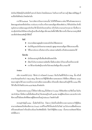28

นักเรี ยนใช้เฟซบุ๊กในเชิ งทีสร้างสรรค์ เกิดประโยชน์ต่อตนเอง ในด้านการสร้ างความรู ้ พัฒนาสติปัญญา ก็
จะเป็ นสิ งทีเกิดประโยชน์อย่างยิง
         การใช้ Facebook ในการจัดการเรี ยนการสอนนัน ไม่ได้ใช้โดยตรง แต่จะใช้ในลักษณะของการ
                                                                                            ั
ติดตามดูแลช่วยเหลือนักเรี ยน การส่ งงาน การบ้าน หรื อการตอบปั ญหาข้อสงสัยต่างๆ ให้กบนักเรี ยน อีกทัง
ครู ยงสามารถติ ดตามดู แลนักเรี ยนได้ เมื อนักเรี ยนขาดเรี ย น หรื อไม่ส่ งงานตามกําหนดเวลา ซึ งเป็ นการ
     ั
กระตุนนักเรี ยนให้เกิ ดการเรี ยนรู ้และป้ องกันปั ญหาทีอาจจะเกิ ดขึนได้อีกวิธีการหนึ ง ซึ งสามารถสรุ ปข้อดี
       ้
และข้อจํากัดของเฟซบุกได้ดงนี
                       ๊     ั

                  ข้ อดี
                       • สามารถติดตามดูพฤติกรรมของนักเรี ยนได้ตลอดเวลา
                       • ช่วยให้ครู และนักเรี ยนสามารถพบปะ พูดคุย สอบถามปั ญหาได้สะดวกมากขึน
                       • ใช้ในการส่ งงาน หรื อส่ งการบ้าน แสดงความคิดเห็น หรื อทําแบบทดสอบได้

                  ข้ อจํากัด
                       • นักเรี ยนและครู จาเป็ นทีจะต้องมีอินเทอร์ เน็ต
                                          ํ
                       • เปิ ดกว้างในการแสดงความคิดเห็น ซึ งต้องระมัดระวังในบางเรื องหรื อบางกรณี
                       • การใช้เวลากับเฟซบุกมากเกินไปอาจจะเกิดปั ญหาอืนๆ ตามมาได้
                                               ๊

        Twitter
          กติกา สายเสนี ย ์ (2552) ได้กล่าวว่า ทวิตเตอร์ (Twitter) คือเว็บไซต์ทีให้บริ การ blog สัน หรื อที
ภาษาอังกฤษเรี ยกกันว่า Micro-Blog ซึ งสามารถให้ผใช้ส่งข้อความของตนเอง ให้เพือนๆ ทีติดตาม twitter
                                                      ู้
ของเราอยูอ่านได้ และเราเองก็สามารถอ่านข้อความของเพือน หรื อคนทีเราติดตามเค้าอยูได้ ซึ ง twitter ก็ถือ
           ่                                                                             ่
    ่
ได้วาเป็ นเว็บไซต์ประเภท social Media ด้วยเช่นกัน

        ในรู ปแบบของ twitter นี ทีเรี ยกว่าเป็ น blog สันก็เพราะว่า twitter ให้เขียนข้อความได้ครังละไม่เกิน
                                                         ่
140 ตัวอักษร ซึ งข้อความนี เมือเขียนแล้วจะไปแสดงอยูในหน้า profile ของผูเ้ ขียนนันเอง และจะทําการส่ ง
ข้อความนีไปยังสมาชิกทีติดตามผูเ้ ขียนคนนันอยู่ (follower) โดยอัตโนมัติ

         สาเหตุสําคัญที twitter นันฮิ ตไปทัวโลก ก็เพราะว่ามีเครื องมือที อํานวยความสะดวกให้ผูเ้ ขียน
สามารถอัพเดทหรื อเขียนข้อความ (Tweet) จากทีไหนก็ได้ ตังแต่หน้าเว็บไซต์ บนโปรแกรมทีติดตังลงบน
เครื องคอมพิวเตอร์ หรื อแม้กระทังบนโทรศัพท์มือถื อ จึงทําให้ผเู ้ ขียน twitter นันสามารถอัพเดทได้บ่อย
เท่าทีต้องการ
 