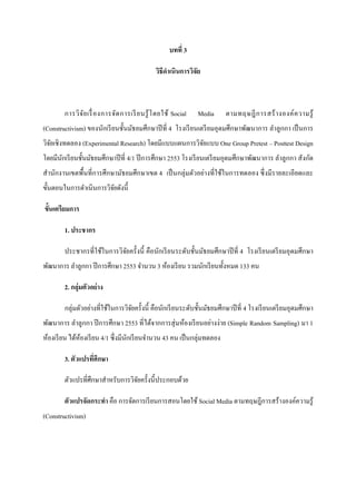 บทที 3

                                               วิธีดําเนินการวิจัย



        การวิ จ ัย เรื องการจัด การเรี ย นรู ้ โ ดยใช้ Social   Media    ตามทฤษฎี ก ารสร้ า งองค์ ค วามรู ้
(Constructivism) ของนักเรี ยนชันมัธยมศึกษาปี ที 4 โรงเรี ยนเตรี ยมอุดมศึกษาพัฒนาการ ลําลูกกา เป็ นการ
วิจยเชิ งทดลอง (Experimental Research) โดยมีแบบแผนการวิจยแบบ One Group Pretest – Posttest Design
   ั                                                    ั
โดยมีนกเรี ยนชันมัธยมศึกษาปี ที 4/1 ปี การศึกษา 2553 โรงเรี ยนเตรี ยมอุดมศึกษาพัฒนาการ ลําลูกกา สังกัด
      ั
สํานักงานเขตพืนทีการศึกษามัธยมศึกษาเขต 4 เป็ นกลุ่มตัวอย่างทีใช้ในการทดลอง ซึ งมีรายละเอียดและ
ขันตอนในการดําเนินการวิจยดังนี
                        ั

ขันเตรียมการ

        1. ประชากร

        ประชากรทีใช้ในการวิจยครังนี คือนักเรี ยนระดับชันมัธยมศึกษาปี ที 4 โรงเรี ยนเตรี ยมอุดมศึกษา
                            ั
พัฒนาการ ลําลูกกา ปี การศึกษา 2553 จํานวน 3 ห้องเรี ยน รวมนักเรี ยนทังหมด 133 คน

        2. กลุ่มตัวอย่ าง

        กลุ่มตัวอย่างทีใช้ในการวิจยครังนี คือนักเรี ยนระดับชันมัธยมศึกษาปี ที 4 โรงเรี ยนเตรี ยมอุดมศึกษา
                                  ั
พัฒนาการ ลําลูกกา ปี การศึกษา 2553 ทีได้จากการสุ่ มห้องเรี ยนอย่างง่าย (Simple Random Sampling) มา 1
ห้องเรี ยน ได้หองเรี ยน 4/1 ซึ งมีนกเรี ยนจํานวน 43 คน เป็ นกลุ่มทดลอง
               ้                   ั

        3. ตัวแปรทีศึกษา

        ตัวแปรทีศึกษาสําหรับการวิจยครังนีประกอบด้วย
                                  ั

        ตัวแปรจัดกระทํา คือ การจัดการเรี ยนการสอนโดยใช้ Social Media ตามทฤษฎีการสร้างองค์ความรู ้
(Constructivism)
 