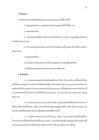 44

        2. ขันทดลอง

        การสอนตามแบบกาวิจยเชิงทดลอง (Experimental Research) มีวธีการดังนี
                         ั                                     ิ

                 2.1 สุ่ มกลุ่มตัวอย่างมา 1 กลุ่มตัวอย่าง หรับการทดลองครังนี ได้หอง ม.4/1
                                                                                 ้

                 2.2 ทดสอบก่อนเรี ยน

                 2.3 ทดลองสอนโดยจัดการเรี ยนการสอนโดยใช้ Social Media ตามทฤษฎีการสร้างองค์
ความรู ้ (Constructivism)

                 2.4 ทําการประเมินความสามารถในการสร้ างองค์ความรู ้ ในแต่ละเนื อหาทีทําการจัดการ
เรี ยนการสอน

                 2.5 ทดสอบหลังเรี ยน

                 2.6 ประเมินความสามารถในการใช้ Social Media ในการเรี ยนรู ้ของนักเรี ยน

                 2.6 ให้นกเรี ยนกลุ่มทดลองทําแบบสอบถามความพึงพอใจ
                         ั

        3. ขันหลังสอน

                 3.1 ตรวจสอบแบบทดสอบวัดผลสัมฤทธิ ทางการเรี ยน วิชาการสร้ างงานสื อผสม ทีสอน
โดยใช้ Social Media ในการจัดการเรี ยนรู ้ตามทฤษฎีการสร้างองค์ความรู ้ (Constructivism) แล้วนําคะแนน
ทดสอบหลังเรี ยน (posttest) และคะแนนทดสอบก่อนเรี ยน (pretest) เปรี ยบเทียบคะแนนของนักเรี ยนว่ามี
ความแตกต่างกันหรื อไม่ อย่างไร โดยใช้ สถิติ Non-Parametric แบบ The Wilcoxon Match Pairs Signed
Ranks Test

                 3.2 ประเมินความสามารถในการสร้ างองค์ความรู ้ ของนักเรี ยนทีเรี ยนวิชาการสร้ างงาน
สื อผสม ทีสอนโดยใช้ Social Media ในการจัดกาเรี ยนรู ้ตามทฤษฎี การสร้างองค์ความรู ้ (Constructivism)
โดยรายงานผลเป็ นระดับความสามารถซึ งเทียบกับเกณฑ์ทีกําหนดไว้

                 3.3 ประเมินความสามารถในการใช้ Social Media ในการเรี ยนรู ้ ของนักเรี ยนที เรี ยน
วิชาการสร้ างงานสื อผสม ทีสอนโดยใช้ Social Media ในการจัดกาเรี ยนรู ้ตามทฤษฎี การสร้ างองค์ความรู ้
(Constructivism) โดยรายงานเป็ นระดับความสามารถในการใช้ Social Media ในการเรี ยนรู ้
 
