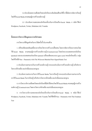 45

                3.4 ประเมินผลความพึงพอใจของนักเรี ยนระดับมัธยมศึกษาปี ที 4 ทีมีต่อการจัดการเรี ยนรู ้
โดยใช้ Social Media ตามทฤษฎีการสร้างองค์ความรู ้

                3.5 ประเมินความชอบของนักเรี ยนเกี ยวกับการเรี ยนด้วย Social Media 4 ชนิ ด ได้แก่
Wordpress, Facebook, Twitter, Slideshare และ Youtube



ขันตอนการวิเคราะห์ ข้อมูลและการอภิปรายผล

        การวิเคราะห์ขอมูลสําหรับการวิจยครังนี ประกอบด้วย
                     ้                ั

        1. เปรี ยบเทียบผลสัมฤทธิ ทางการเรี ยนวิชาการสร้างงานสื อผสม โดยการจัดการเรี ยนการสอนโดย
ใช้ Social Media ตามทฤษฎี ก ารสร้ างองค์ความรู ้ (Constructivism) โดยนําคะแนนทดสอบหลังเรี ย น
(posttest) และคะแนนทดสอบก่อนเรี ยน (pretest) เปรี ยบเทียบคะแนน (gain score) ของนักเรี ยนทัง 2 กลุ่ม
โดยใช้ สถิติ Non – Parametric แบบ The Wilcoxon Matched Pairs Signed Ranks Test

        2. ประเมินความสามารถในการสร้างองค์ความรู ้ จากแบบประเมินการสร้างองค์ความรู ้ แล้วทําการ
วิเคราะห์ค่าเฉลีย และค่าเบียงเบนมาตรฐาน

        3. ประเมินความสามารถในการใช้ Social Media ในการเรี ยนรู ้ จากแบบประเมินความสามารถใน
การใช้ Social Media ในการเรี ยนรู ้ แล้วทําการวิเคราะห์ค่าเฉลีย และค่าเบียงเบนมาตรฐาน

        4. การวิเคราะห์ความพึงพอใจของนักเรี ยนทีมีต่อวิธีสอนโดยใช้ Social Media ตามทฤษฎีการสร้าง
องค์ความรู ้ (Constructivism) โดยการวิเคราะห์ค่าเฉลีย และค่าเบียงเบนมาตรฐาน

        5. การวิเคราะห์ ความชอบของนักเรี ยนเกี ยวกับการเรี ยนด้วย Social Media 4 ชนิ ด ได้แก่
Wordpress, Facebook, Twitter, Slideshare และ Youtube โดยใช้สถิติ Non – Parametric แบบ The Friedman
Test
 
