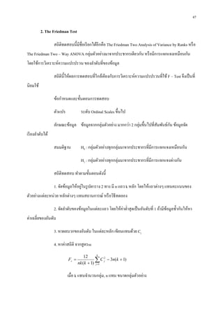 47

          2. The Friedman Test

                  สถิติทดสอบนีมีชือเรี ยกได้อีกคือ The Friedman Two Analysis of Variance by Ranks หรื อ
The Friedman Two – Way ANOVA กลุ่มตัวอย่างมาจากประชากรเดียวกัน หรื อมีการแจกแจงเหมือนกัน
โดยใช้การวิเคราะห์ความแปรปรวน ของลําดับทีของข้อมูล

                  สถิตินีให้ผลการทดสอบทีใกล้เคียงกับการวิเคราะห์ความแปรปรวนทีใช้ F – Test จึงเป็ นที
นิยมใช้

                  ข้อกําหนดและขันตอนการทดสอบ

                  ตัวแปร           ระดับ Ordinal Scales ขึนไป

                  ลักษณะข้อมูล ข้อมูลจากกลุ่มตัวอย่าง มากกว่า 2 กลุ่มขึนไปทีสัมพันธ์กน ข้อมูลจัด
                                                                                     ั
เรี ยงลําดับได้

                  สมมติฐาน         H0 : กลุ่มตัวอย่างทุกกลุ่มมาจากประชากรทีมีการแจกแจงเหมือนกัน

                                   H1 : กลุ่มตัวอย่างทุกกลุ่มมาจากประชากรทีมีการแจกแจงต่างกัน

                  สถิติทดสอบ ทําตามขันตอนดังนี

                                    ่
                  1. จัดข้อมูลให้อยูในรู ปตาราง 2 ทาง มี n แถว k หลัก โดยให้แถวต่างๆ แทนคะแนนของ
ตัวอย่างแต่ละหน่วย หลักต่างๆ แทนสถานการณ์ หรื อวิธีทดลอง

                  2. จัดลําดับของข้อมูลในแต่ละแถว โดยให้ค่าตําสุ ดเป็ นอันดับที 1 ถ้ามีขอมูลซํากันให้หา
                                                                                        ้
ค่าเฉลียของอันดับ

                  3. หาผลบวกของอันดับ ในแต่ละหลัก เขียนแทนด้วย Cj

                  4. หาค่าสถิติ จากสู ตรss
                                              k
                                      12
                           Fr =              ∑ C 2j − 3n(k + 1)
                                  nk (k + 1) j =1

                           เมือ k แทนจํานวนกลุ่ม, n แทน ขนาดกลุ่มตัวอย่าง
 