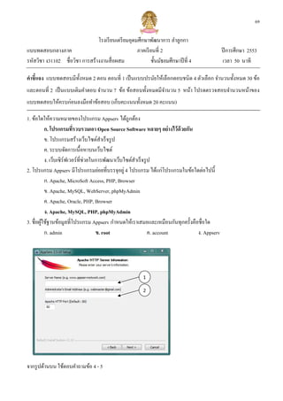 69

                               โรงเรี ยนเตรี ยมอุดมศึกษาพัฒนาการ ลําลูกกา
แบบทดสอบกลางภาค                                    ภาคเรี ยนที 2                          ปี การศึกษา 2553
รหัสวิชา ง31102 ชือวิชา การสร้างงานสื อผสม                 ชันมัธยมศึกษาปี ที 4           เวลา 50 นาที

คําชี แจง แบบทดสอบมีทงหมด 2 ตอน ตอนที 1 เป็ นแบบปรนัยให้เลือกตอบชนิ ด 4 ตัวเลือก จํานวนทังหมด 30 ข้อ
                     ั
และตอนที 2 เป็ นแบบเติมคําตอบ จํานวน 7 ข้อ ข้อสอบทังหมดมีจานวน 5 หน้า โปรด
                   เติ                                    ํ              ดตรวจสอบจํานวนหน้าของ
แบบทดสอบให้ครบก่อนลงมือทําข้อสอบ (เก็บคะแนนทังหมด 20 คะแนน)

1. ข้อใดให้ความหมายของโปรแกรม Appserv ได้ถูกต้อง
          ก. โปรแกรมทีรวบรวมเอา Open Source Software หลายๆ อย่ างไว้ ด้วยกัน
          ข. โปรแกรมสร้างเว็บไซต์สาเร็ จรู ป
                                        ํ
          ค. ระบบจัดการเนือหาบนเว็บไซต์
          ง. เว็บเซิ ร์ฟเวอร์ ทีช่วยในการพัฒนาเว็บไซต์สาเร็ จรู ป
                                                       ํ
2. โปรแกรม Appserv มีโปรแกรมย่อยทีบรรจุอยู่ 4 โปรแกรม ได้แก่โปรแกรมในข้อใดต่อไปนี
          ก. Apache, MicroSoft Access, PHP, Browser
          ข. Apache, MySQL, WebServer, phpMyAdmin
          ค. Apache, Oracle, PHP, Browser
          ง. Apache, MySQL, PHP, phpMyAdmin
3. ชือผูใช้ฐานข้อมูลทีโปรแกรม Appserv กําหนดให้เราเสมอและเหมือนกันทุกครังคือชือใด
        ้
          ก. admin                    ข. rroot                  ค. account   ง. Appserv




                                                       1

                                                       2




จากรู ปด้านบน ใช้ตอบคําถามข้อ 4 - 5
 