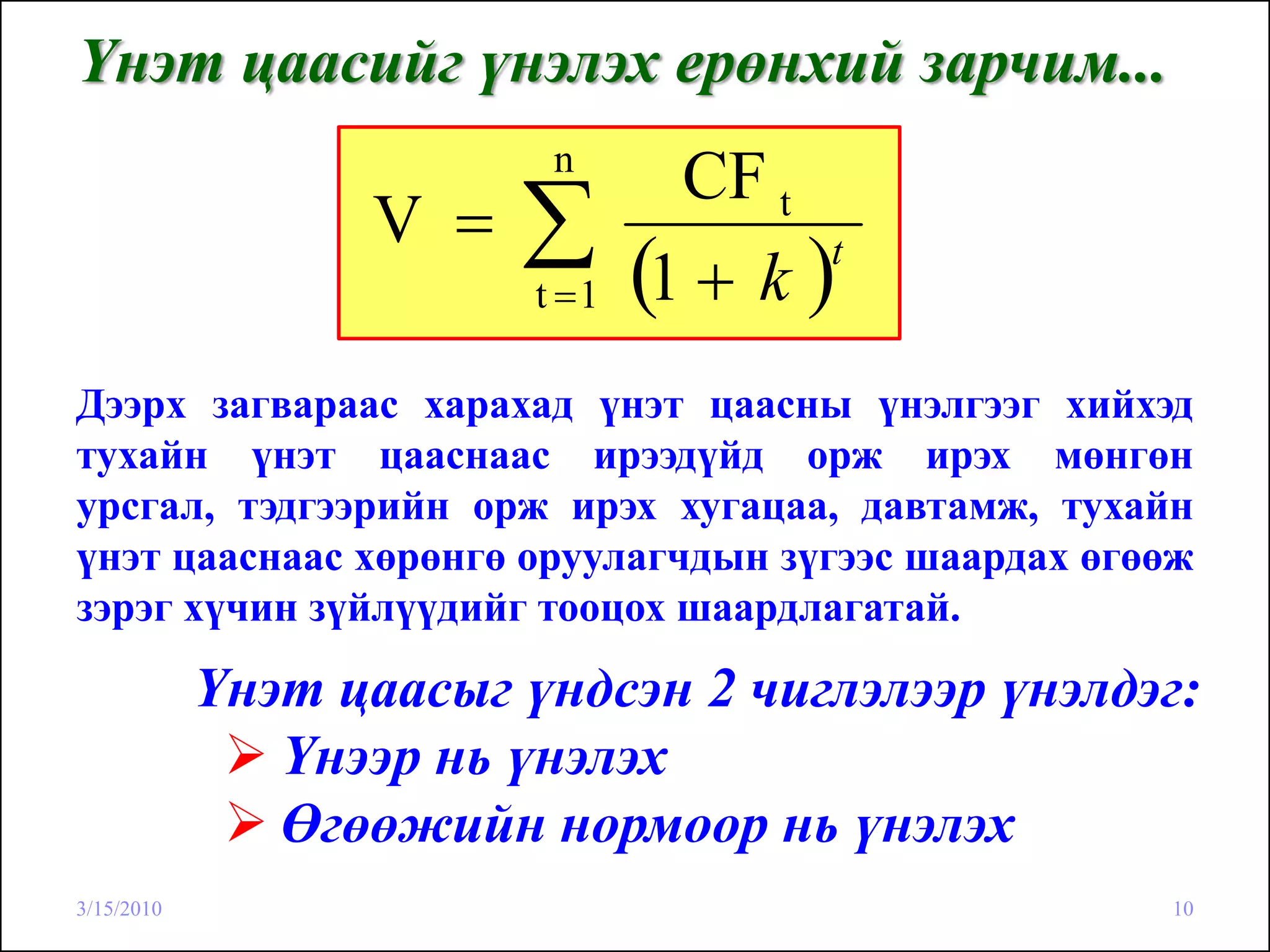 Үнэт цаасийг үнэлэх ерөнхий зарчим...
                          n
                                  CF t
                  V =   ∑t =1   (1 + k )t


Дээрх загвараас харахад үнэт цаасны үнэлгээг хийхэд
тухайн үнэт цааснаас ирээдүйд орж ирэх мөнгөн
урсгал, тэдгээрийн орж ирэх хугацаа, давтамж, тухайн
үнэт цааснаас хөрөнгө оруулагчдын зүгээс шаардах өгөөж
зэрэг хүчин зүйлүүдийг тооцох шаардлагатай.

            Үнэт цаасыг үндсэн 2 чиглэлээр үнэлдэг:
               Үнээр нь үнэлэх
               Өгөөжийн нормоор нь үнэлэх
3/15/2010                                           10
 