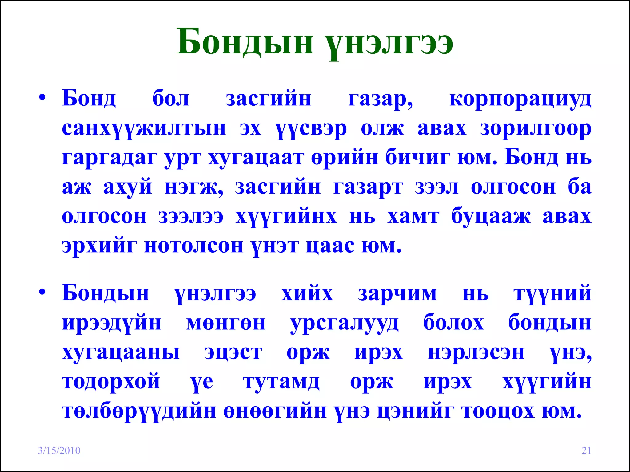 Бондын үнэлгээ
• Бонд бол засгийн газар, корпорациуд
  санхүүжилтын эх үүсвэр олж авах зорилгоор
  гаргадаг урт хугацаат өрийн бичиг юм. Бонд нь
  аж ахуй нэгж, засгийн газарт зээл олгосон ба
  олгосон зээлээ хүүгийнх нь хамт буцааж авах
  эрхийг нотолсон үнэт цаас юм.
• Бондын үнэлгээ хийх зарчим нь түүний
  ирээдүйн мөнгөн урсгалууд болох бондын
  хугацааны эцэст орж ирэх нэрлэсэн үнэ,
  тодорхой үе тутамд орж ирэх хүүгийн
  төлбөрүүдийн өнөөгийн үнэ цэнийг тооцох юм.
3/15/2010                                     21
 