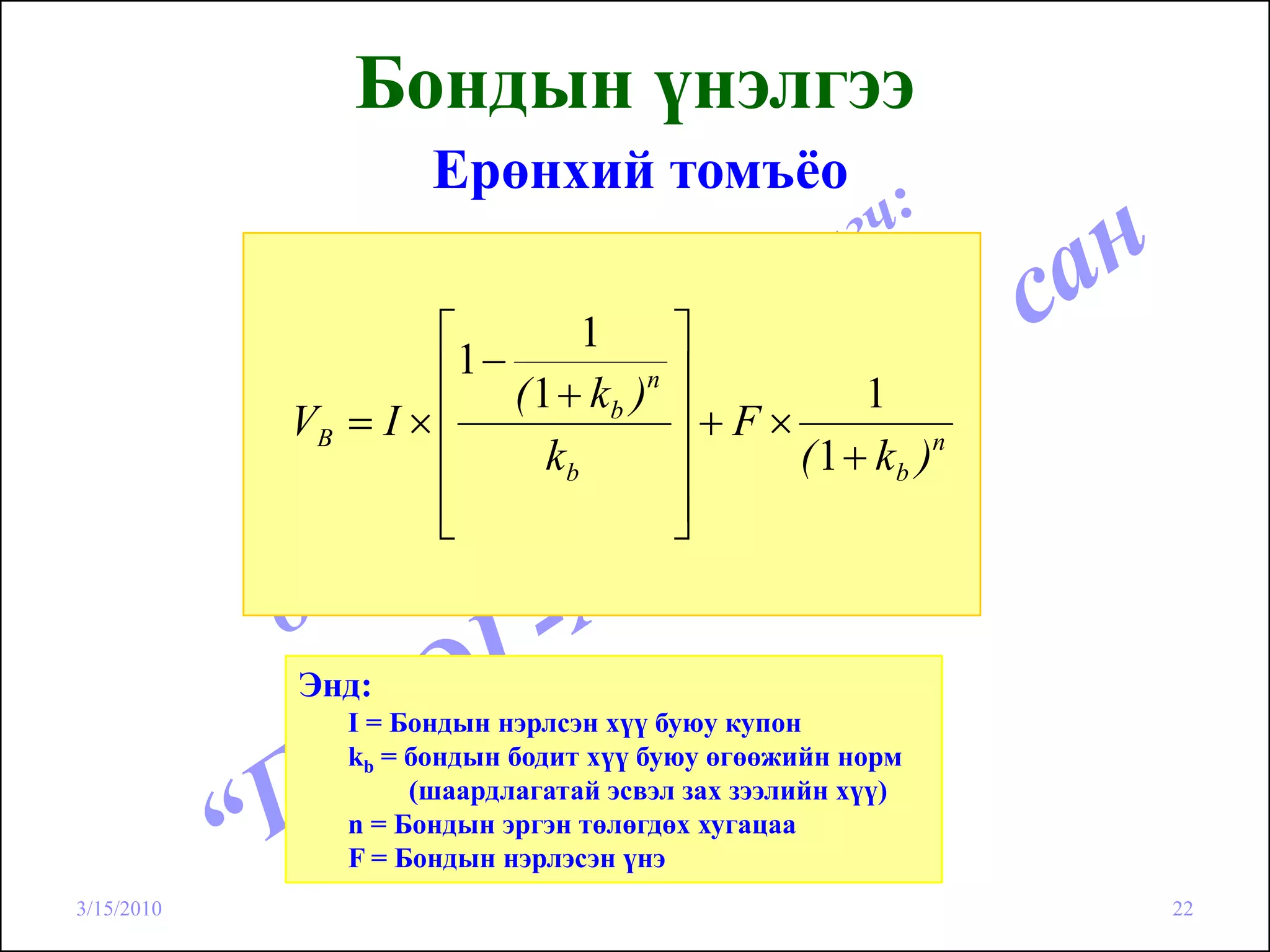 Бондын үнэлгээ
                     Ерөнхий томъёо

                     ⎡          1      ⎤
                     ⎢1 − ( 1 + k )n   ⎥         1
            VB = I × ⎢            b
                                       ⎥+F×
                     ⎢       kb        ⎥    ( 1 + k b )n
                     ⎢
                     ⎣                 ⎥
                                       ⎦


            Энд:
               I = Бондын нэрлсэн хүү буюу купон
               kb = бондын бодит хүү буюу өгөөжийн норм
                    (шаардлагатай эсвэл зах зээлийн хүү)
               n = Бондын эргэн төлөгдөх хугацаа
               F = Бондын нэрлэсэн үнэ
3/15/2010                                                  22
 