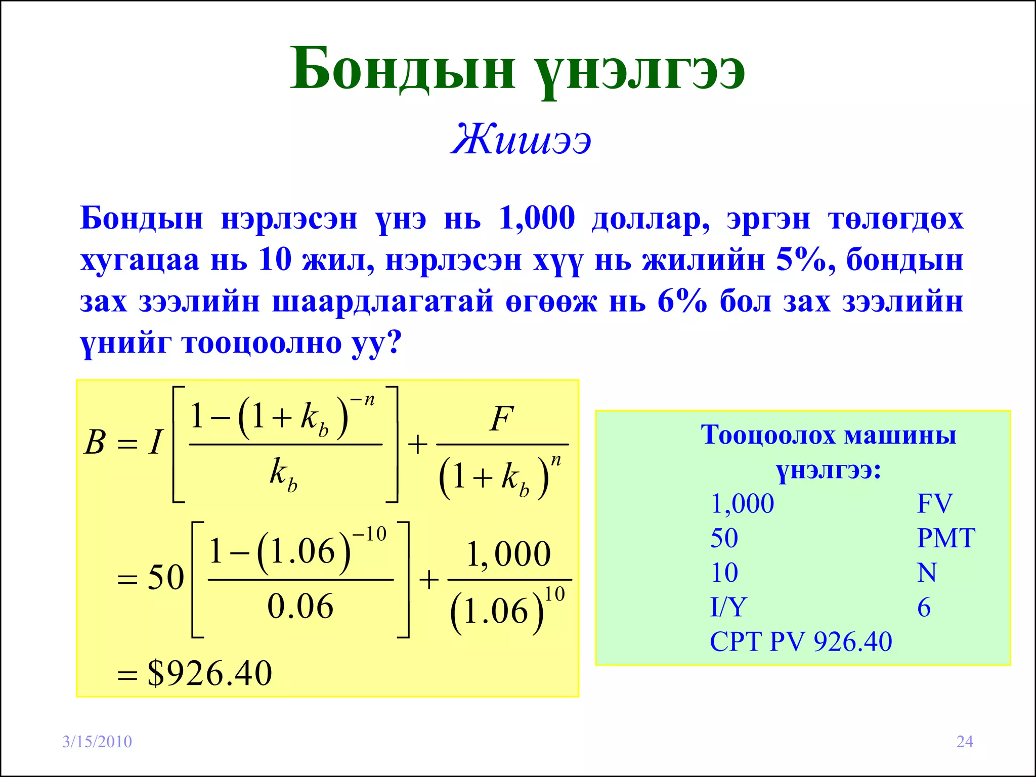 Бондын үнэлгээ
                               Жишээ
  Бондын нэрлэсэн үнэ нь 1,000 доллар, эргэн төлөгдөх
  хугацаа нь 10 жил, нэрлэсэн хүү нь жилийн 5%, бондын
  зах зээлийн шаардлагатай өгөөж нь 6% бол зах зээлийн
  үнийг тооцоолно уу?
      ⎡ 1 − (1 + k b )− n ⎤     F
  B=I⎢                    ⎥+               Тооцоолох машины
                          ⎥ (1 + k b )
                                       n
      ⎢
      ⎣        kb         ⎦
                                                  үнэлгээ:
                                            1,000          FV
        ⎡ 1 − (1.06 )−10 ⎤ 1, 000           50             PMT
   = 50 ⎢                  ⎥+               10             N
                           ⎥ (1.06 )
                                     10
        ⎢
        ⎣      0.06        ⎦
                                            I/Y            6
                                            CPT PV 926.40
   = $926.40
3/15/2010                                                   24
 