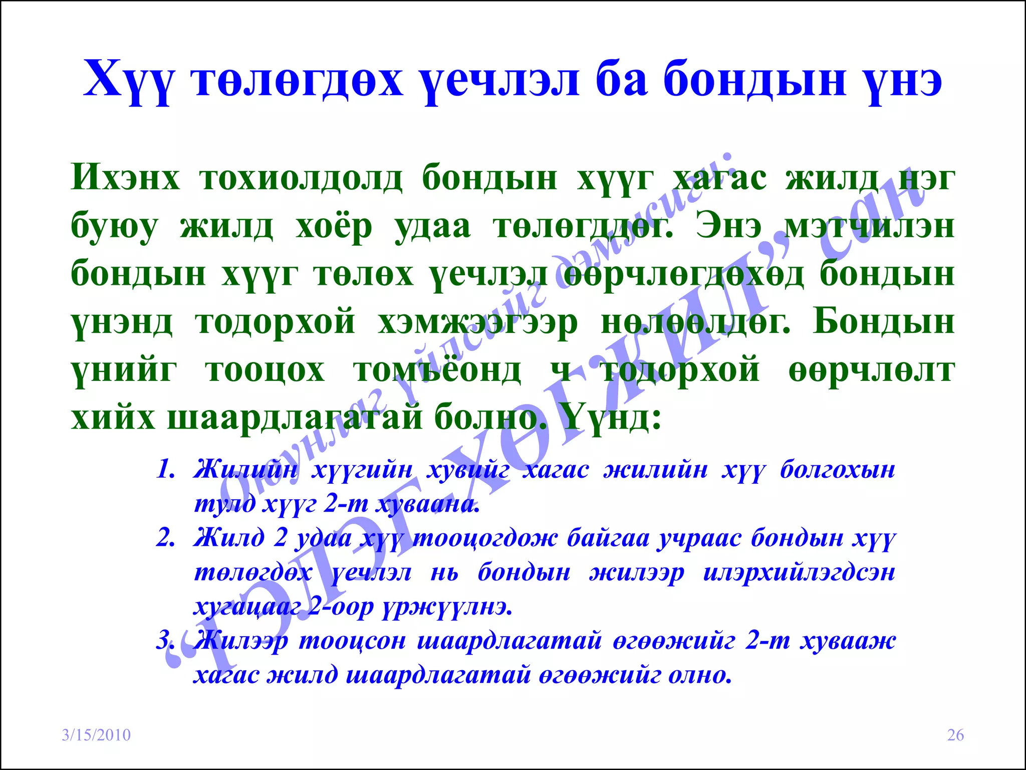 Хүү төлөгдөх үечлэл ба бондын үнэ
 Ихэнх тохиолдолд бондын хүүг хагас жилд нэг
 буюу жилд хоёр удаа төлөгддөг. Энэ мэтчилэн
 бондын хүүг төлөх үечлэл өөрчлөгдөхөд бондын
 үнэнд тодорхой хэмжээгээр нөлөөлдөг. Бондын
 үнийг тооцох томъёонд ч тодорхой өөрчлөлт
 хийх шаардлагатай болно. Үүнд:
            1. Жилийн хүүгийн хувийг хагас жилийн хүү болгохын
               тулд хүүг 2-т хуваана.
            2. Жилд 2 удаа хүү тооцогдож байгаа учраас бондын хүү
               төлөгдөх үечлэл нь бондын жилээр илэрхийлэгдсэн
               хугацааг 2-оор үржүүлнэ.
            3. Жилээр тооцсон шаардлагатай өгөөжийг 2-т хувааж
               хагас жилд шаардлагатай өгөөжийг олно.

3/15/2010                                                           26
 