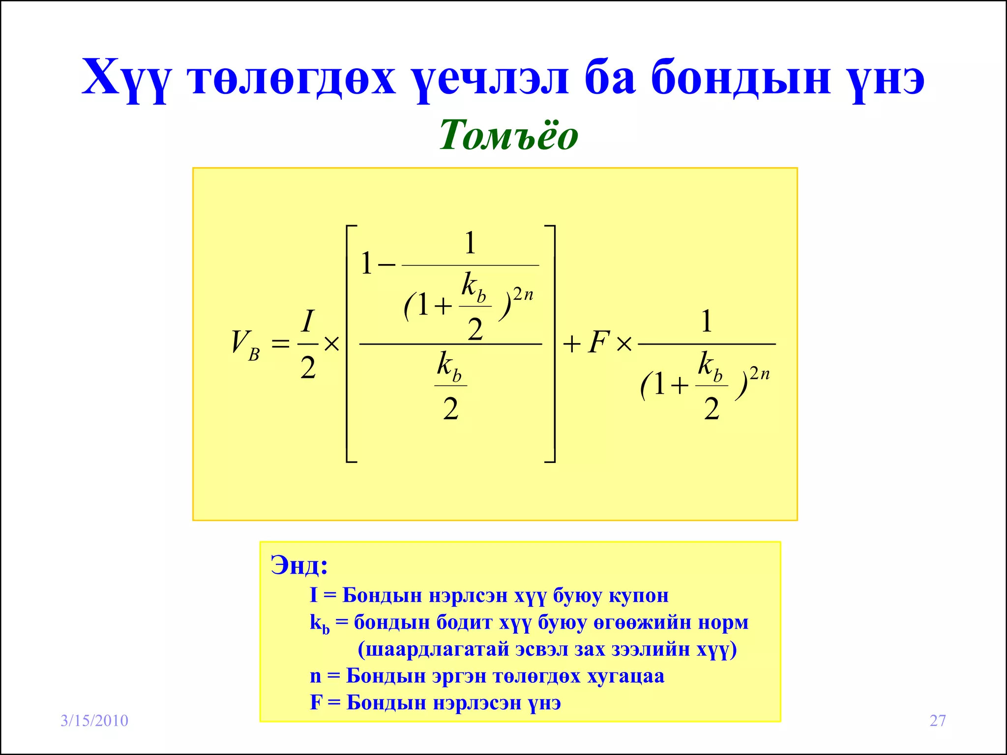 Хүү төлөгдөх үечлэл ба бондын үнэ
                            Томъёо

                   ⎡       1     ⎤
                   ⎢1−
                          kb 2 n ⎥
                I  ⎢ (1 + ) ⎥             1
            VB = × ⎢       2     ⎥+F×
                2 ⎢     kb       ⎥        kb 2 n
                                      (1 + )
                   ⎢    2        ⎥        2
                   ⎢
                   ⎣             ⎥
                                 ⎦


              Энд:
                 I = Бондын нэрлсэн хүү буюу купон
                 kb = бондын бодит хүү буюу өгөөжийн норм
                      (шаардлагатай эсвэл зах зээлийн хүү)
                 n = Бондын эргэн төлөгдөх хугацаа
                 F = Бондын нэрлэсэн үнэ
3/15/2010                                                    27
 