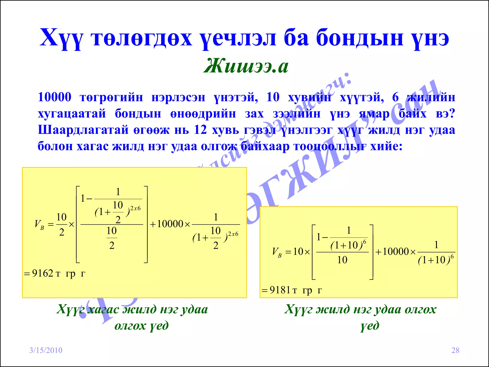 Хүү төлөгдөх үечлэл ба бондын үнэ
                                             Жишээ.а
   10000 төгрөгийн нэрлэсэн үнэтэй, 10 хувийн хүүтэй, 6 жилийн
   хугацаатай бондын өнөөдрийн зах зээлийн үнэ ямар байх вэ?
   Шаардлагатай өгөөж нь 12 хувь гэвэл үнэлгээг хүүг жилд нэг удаа
   болон хагас жилд нэг удаа олгож байхаар тооцооллыг хийе:


           ⎡         1       ⎤
           ⎢1−
                    10 2 x 6 ⎥
               (1 +    ) ⎥
       10 ⎢          2                         1
  VB = × ⎢                   ⎥ + 10000 ×
        2 ⎢       10         ⎥                10 2 x 6               ⎡      1      ⎤
                                         (1 +    )                    1−
                                                                     ⎢ ( 1 + 10 )6 ⎥
           ⎢       2         ⎥                 2                                                    1
           ⎢                 ⎥                             VB = 10 × ⎢             ⎥ + 10000 ×
           ⎣                 ⎦                                       ⎢   10        ⎥           ( 1 + 10 )6
= 9162 т гр г                                                        ⎢
                                                                     ⎣             ⎥
                                                                                   ⎦
                                                         = 9181 т гр г
        Хүүг хагас жилд нэг удаа                              Хүүг жилд нэг удаа олгох
                 олгох үед                                               үед
 3/15/2010                                                                                               28
 