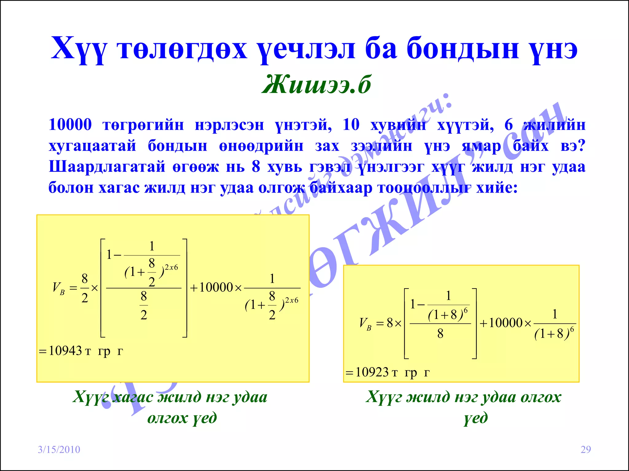 Хүү төлөгдөх үечлэл ба бондын үнэ
                                            Жишээ.б
  10000 төгрөгийн нэрлэсэн үнэтэй, 10 хувийн хүүтэй, 6 жилийн
  хугацаатай бондын өнөөдрийн зах зээлийн үнэ ямар байх вэ?
  Шаардлагатай өгөөж нь 8 хувь гэвэл үнэлгээг хүүг жилд нэг удаа
  болон хагас жилд нэг удаа олгож байхаар тооцооллыг хийе:


          ⎡          1      ⎤
          ⎢1−               ⎥
                     8
               ( 1 + )2 x 6 ⎥
       8 ⎢           2                       1
  VB = × ⎢                  ⎥ + 10000 ×
       2 ⎢         8        ⎥                8                    ⎡      1 ⎤
                                        ( 1 + )2 x 6               1−
                                                                  ⎢ ( 1 + 8 )6 ⎥
          ⎢        2        ⎥                2                                                  1
          ⎢                 ⎥                            VB = 8 × ⎢            ⎥ + 10000 ×
          ⎣                 ⎦                                     ⎢    8       ⎥           ( 1 + 8 )6
= 10943 т гр г                                                    ⎢
                                                                  ⎣            ⎥
                                                                               ⎦
                                                       = 10923 т гр г
       Хүүг хагас жилд нэг удаа                            Хүүг жилд нэг удаа олгох
                олгох үед                                             үед
3/15/2010                                                                                               29
 