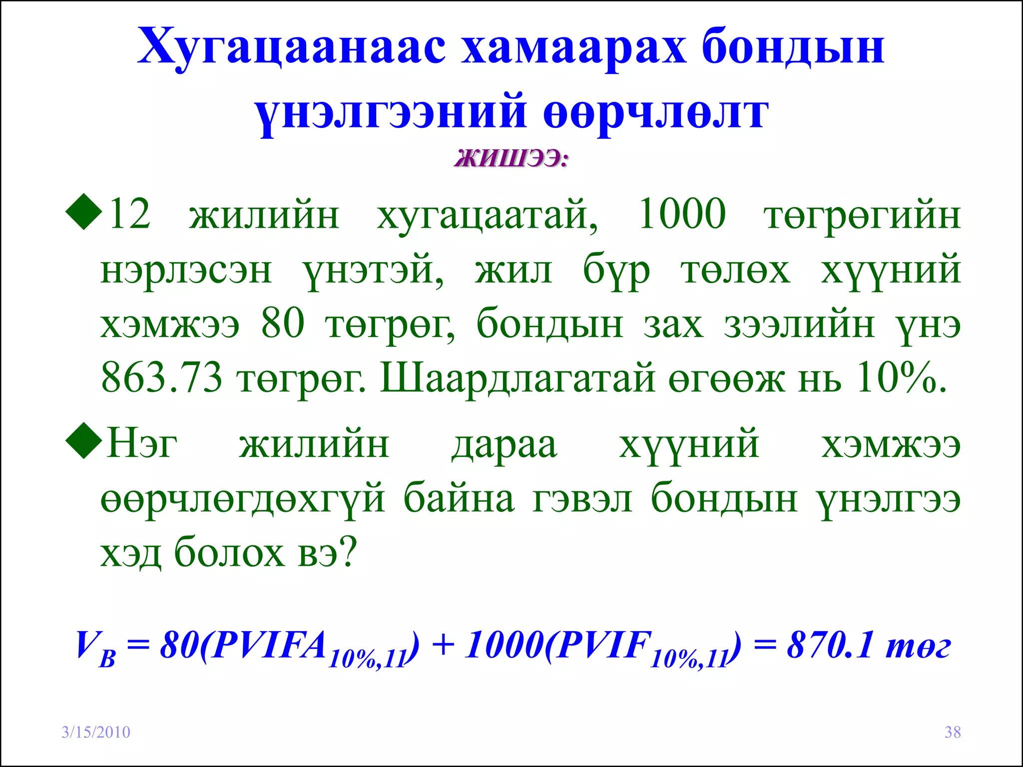 Хугацаанаас хамаарах бондын
                үнэлгээний өөрчлөлт
                       ЖИШЭЭ:

    12 жилийн хугацаатай, 1000 төгрөгийн
    нэрлэсэн үнэтэй, жил бүр төлөх хүүний
    хэмжээ 80 төгрөг, бондын зах зээлийн үнэ
    863.73 төгрөг. Шаардлагатай өгөөж нь 10%.
    Нэг жилийн дараа хүүний хэмжээ
    өөрчлөгдөхгүй байна гэвэл бондын үнэлгээ
    хэд болох вэ?

 VB = 80(PVIFA10%,11) + 1000(PVIF10%,11) = 870.1 төг

3/15/2010                                          38
 