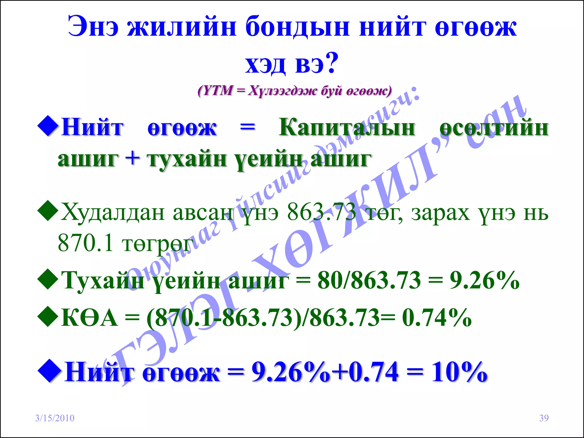 Энэ жилийн бондын нийт өгөөж
                  хэд вэ?
                (YTM = Хүлээгдэж буй өгөөж)

    Нийт өгөөж = Капиталын өсөлтийн
    ашиг + тухайн үеийн ашиг

    Худалдан авсан үнэ 863.73 төг, зарах үнэ нь
    870.1 төгрөг
    Тухайн үеийн ашиг = 80/863.73 = 9.26%
    КӨА = (870.1-863.73)/863.73= 0.74%

      Нийт өгөөж = 9.26%+0.74 = 10%
3/15/2010                                     39
 