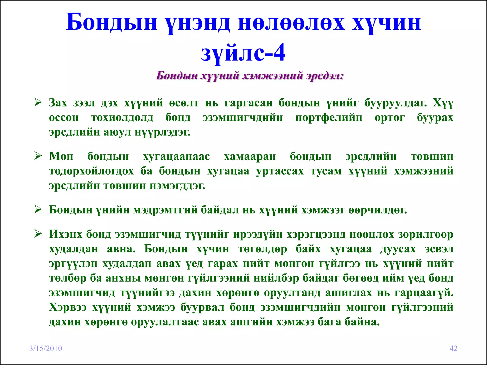 Бондын үнэнд нөлөөлөх хүчин
                      зүйлс-4
                       Бондын хүүний хэмжээний эрсдэл:

     Зах зээл дэх хүүний өсөлт нь гаргасан бондын үнийг бууруулдаг. Хүү
     өссөн тохиолдолд бонд эзэмшигчдийн портфелийн өртөг буурах
     эрсдлийн аюул нүүрлэдэг.

     Мөн бондын хугацаанаас хамааран бондын эрсдлийн төвшин
     тодорхойлогдох ба бондын хугацаа уртассах тусам хүүний хэмжээний
     эрсдлийн төвшин нэмэгддэг.

     Бондын үнийн мэдрэмтгий байдал нь хүүний хэмжээг өөрчилдөг.
     Ихэнх бонд эзэмшигчид түүнийг ирээдүйн хэрэгцээнд нөөцлөх зорилгоор
     худалдан авна. Бондын хүчин төгөлдөр байх хугацаа дуусах эсвэл
     эргүүлэн худалдан авах үед гарах нийт мөнгөн гүйлгээ нь хүүний нийт
     төлбөр ба анхны мөнгөн гүйлгээний нийлбэр байдаг бөгөөд ийм үед бонд
     эзэмшигчид түүнийгээ дахин хөрөнгө оруултанд ашиглах нь гарцаагүй.
     Хэрвээ хүүний хэмжээ буурвал бонд эзэмшигчдийн мөнгөн гүйлгээний
     дахин хөрөнгө оруулалтаас авах ашгийн хэмжээ бага байна.

3/15/2010                                                               42
 