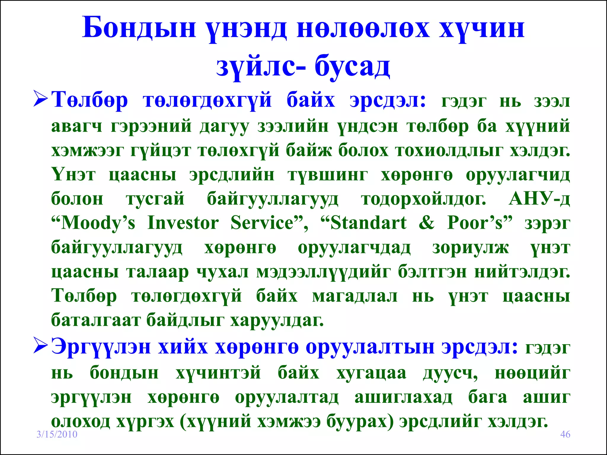 Бондын үнэнд нөлөөлөх хүчин
                    зүйлс- бусад
   Төлбөр төлөгдөхгүй байх эрсдэл: гэдэг нь зээл
   авагч гэрээний дагуу зээлийн үндсэн төлбөр ба хүүний
   хэмжээг гүйцэт төлөхгүй байж болох тохиолдлыг хэлдэг.
   Үнэт цаасны эрсдлийн түвшинг хөрөнгө оруулагчид
   болон тусгай байгууллагууд тодорхойлдог. АНУ-д
   “Moody’s Investor Service”, “Standart & Poor’s” зэрэг
   байгууллагууд хөрөнгө оруулагчдад зориулж үнэт
   цаасны талаар чухал мэдээллүүдийг бэлтгэн нийтэлдэг.
   Төлбөр төлөгдөхгүй байх магадлал нь үнэт цаасны
   баталгаат байдлыг харуулдаг.
   Эргүүлэн хийх хөрөнгө оруулалтын эрсдэл: гэдэг
   нь бондын хүчинтэй байх хугацаа дуусч, нөөцийг
   эргүүлэн хөрөнгө оруулалтад ашиглахад бага ашиг
   олоход хүргэх (хүүний хэмжээ буурах) эрсдлийг хэлдэг.
3/15/2010                                             46
 