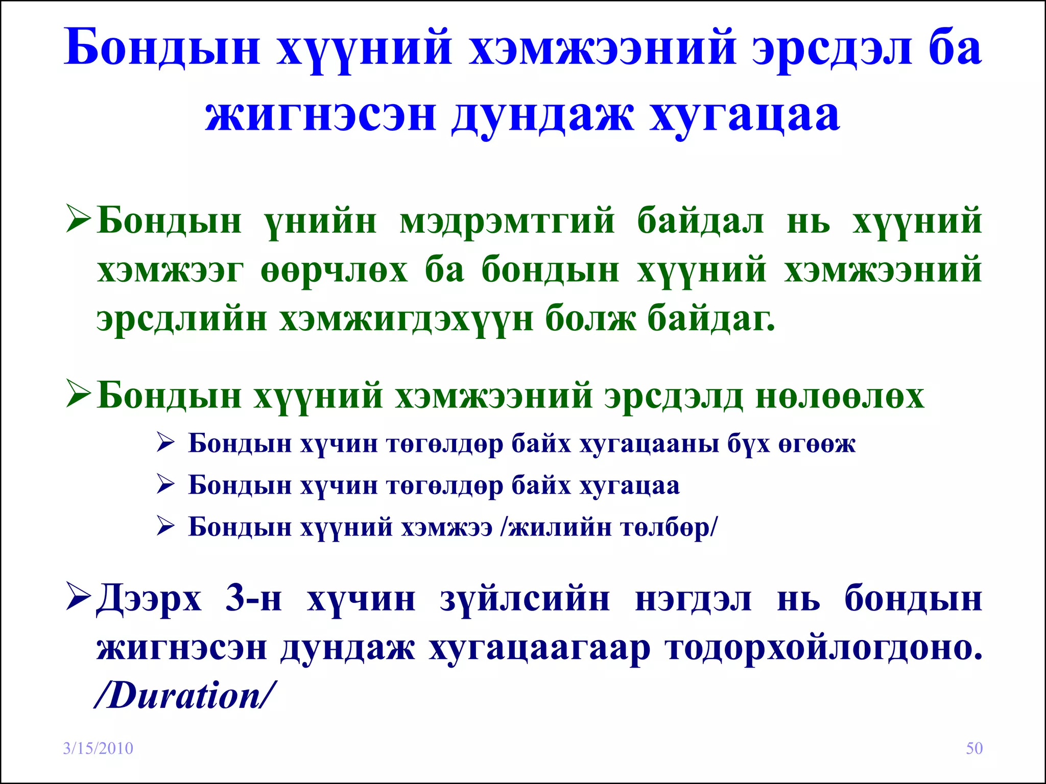 Бондын хүүний хэмжээний эрсдэл ба
    жигнэсэн дундаж хугацаа
    Бондын үнийн мэдрэмтгий байдал нь хүүний
    хэмжээг өөрчлөх ба бондын хүүний хэмжээний
    эрсдлийн хэмжигдэхүүн болж байдаг.
    Бондын хүүний хэмжээний эрсдэлд нөлөөлөх
            Бондын хүчин төгөлдөр байх хугацааны бүх өгөөж
            Бондын хүчин төгөлдөр байх хугацаа
            Бондын хүүний хэмжээ /жилийн төлбөр/

    Дээрх 3-н хүчин зүйлсийн нэгдэл нь бондын
    жигнэсэн дундаж хугацаагаар тодорхойлогдоно.
    /Duration/
3/15/2010                                                    50
 