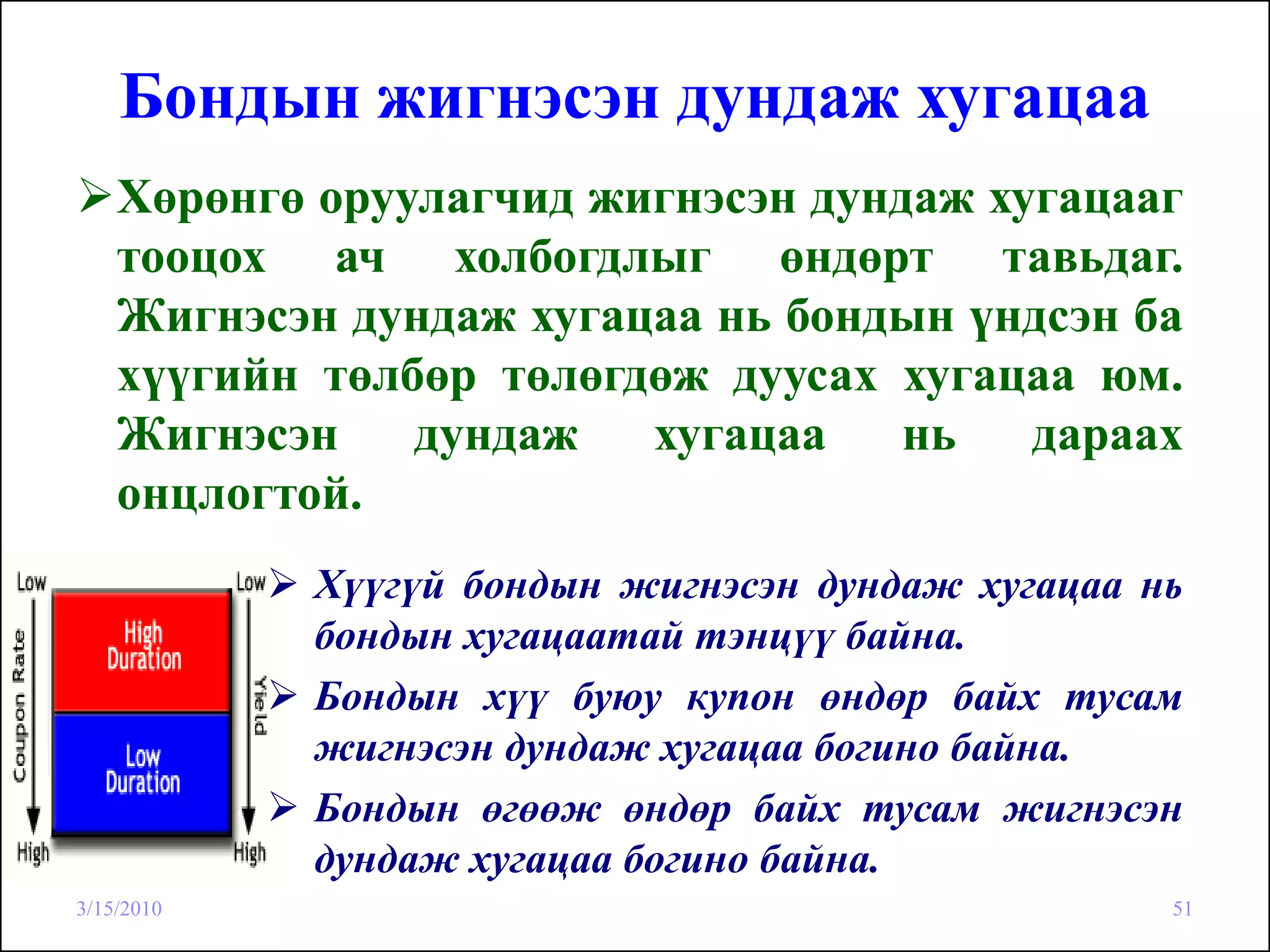 Бондын жигнэсэн дундаж хугацаа
    Хөрөнгө оруулагчид жигнэсэн дундаж хугацааг
    тооцох ач холбогдлыг өндөрт тавьдаг.
    Жигнэсэн дундаж хугацаа нь бондын үндсэн ба
    хүүгийн төлбөр төлөгдөж дуусах хугацаа юм.
    Жигнэсэн    дундаж   хугацаа    нь   дараах
    онцлогтой.
            Хүүгүй бондын жигнэсэн дундаж хугацаа нь
            бондын хугацаатай тэнцүү байна.
            Бондын хүү буюу купон өндөр байх тусам
            жигнэсэн дундаж хугацаа богино байна.
            Бондын өгөөж өндөр байх тусам жигнэсэн
            дундаж хугацаа богино байна.
3/15/2010                                          51
 