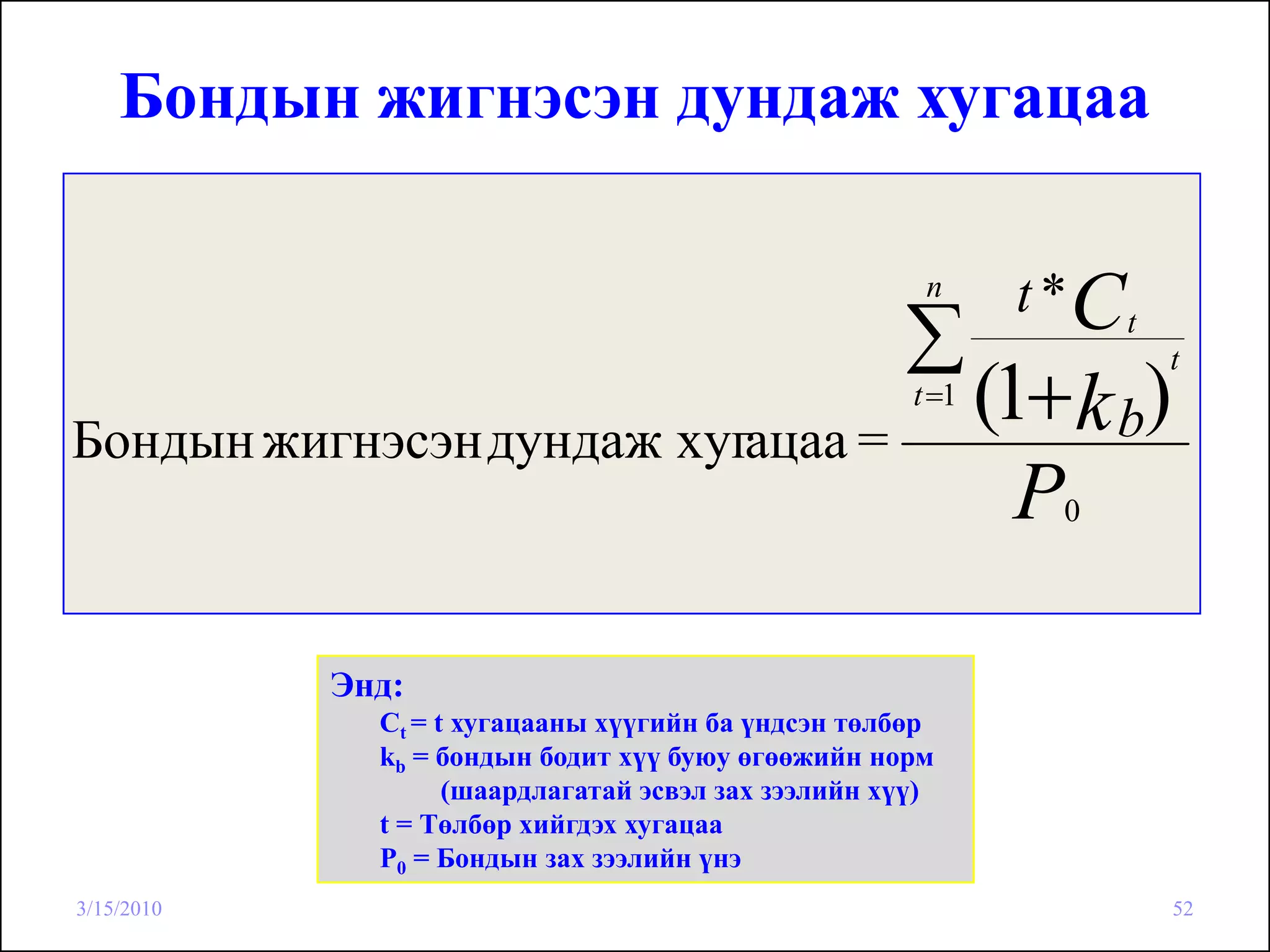 Бондын жигнэсэн дундаж хугацаа

                                                       n      t *Ct
                                                     ∑
                                                             (1+ k b)
                                                                      t
                                                      t =1
Бондын жигнэсэн дундаж хугацаа =
                                                               P0




            Энд:
              Сt = t хугацааны хүүгийн ба үндсэн төлбөр
              kb = бондын бодит хүү буюу өгөөжийн норм
                    (шаардлагатай эсвэл зах зээлийн хүү)
              t = Төлбөр хийгдэх хугацаа
              Р0 = Бондын зах зээлийн үнэ
3/15/2010                                                               52
 