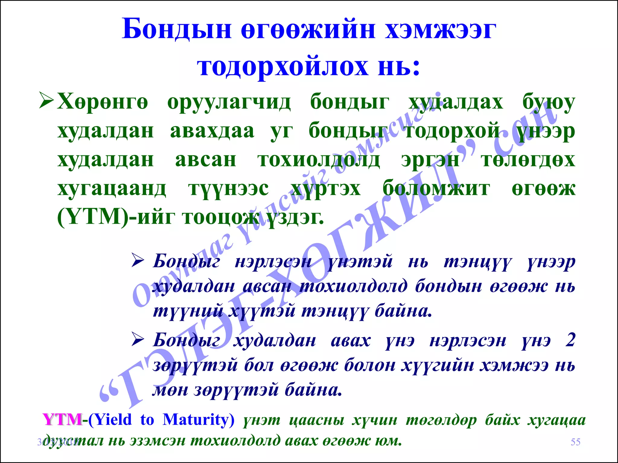 Бондын өгөөжийн хэмжээг
             тодорхойлох нь:
  Хөрөнгө оруулагчид бондыг худалдах буюу
  худалдан авахдаа уг бондыг тодорхой үнээр
  худалдан авсан тохиолдолд эргэн төлөгдөх
  хугацаанд түүнээс хүртэх боломжит өгөөж
  (YTM)-ийг тооцож үздэг.
             Бондыг нэрлэсэн үнэтэй нь тэнцүү үнээр
             худалдан авсан тохиолдолд бондын өгөөж нь
             түүний хүүтэй тэнцүү байна.
             Бондыг худалдан авах үнэ нэрлэсэн үнэ 2
             зөрүүтэй бол өгөөж болон хүүгийн хэмжээ нь
             мөн зөрүүтэй байна.
 YTM-(Yield to Maturity) үнэт цаасны хүчин төгөлдөр байх хугацаа
 дуустал нь эзэмсэн тохиолдолд авах өгөөж юм.
3/15/2010                                                     55
 