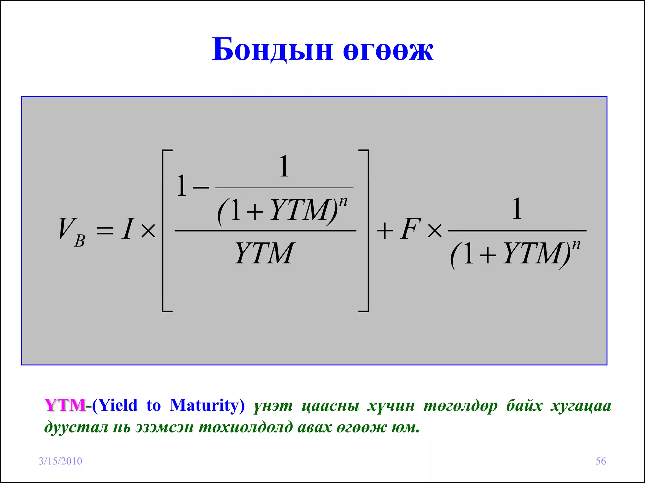 Бондын өгөөж


            ⎡        1             ⎤
             1−
            ⎢ ( 1 + YTM)n          ⎥           1
   VB = I × ⎢                      ⎥+F×
            ⎢   YTM                ⎥    ( 1 + YTM)n

            ⎢
            ⎣                      ⎥
                                   ⎦


 YTM-(Yield to Maturity) үнэт цаасны хүчин төгөлдөр байх хугацаа
 дуустал нь эзэмсэн тохиолдолд авах өгөөж юм.
3/15/2010                                                     56
 