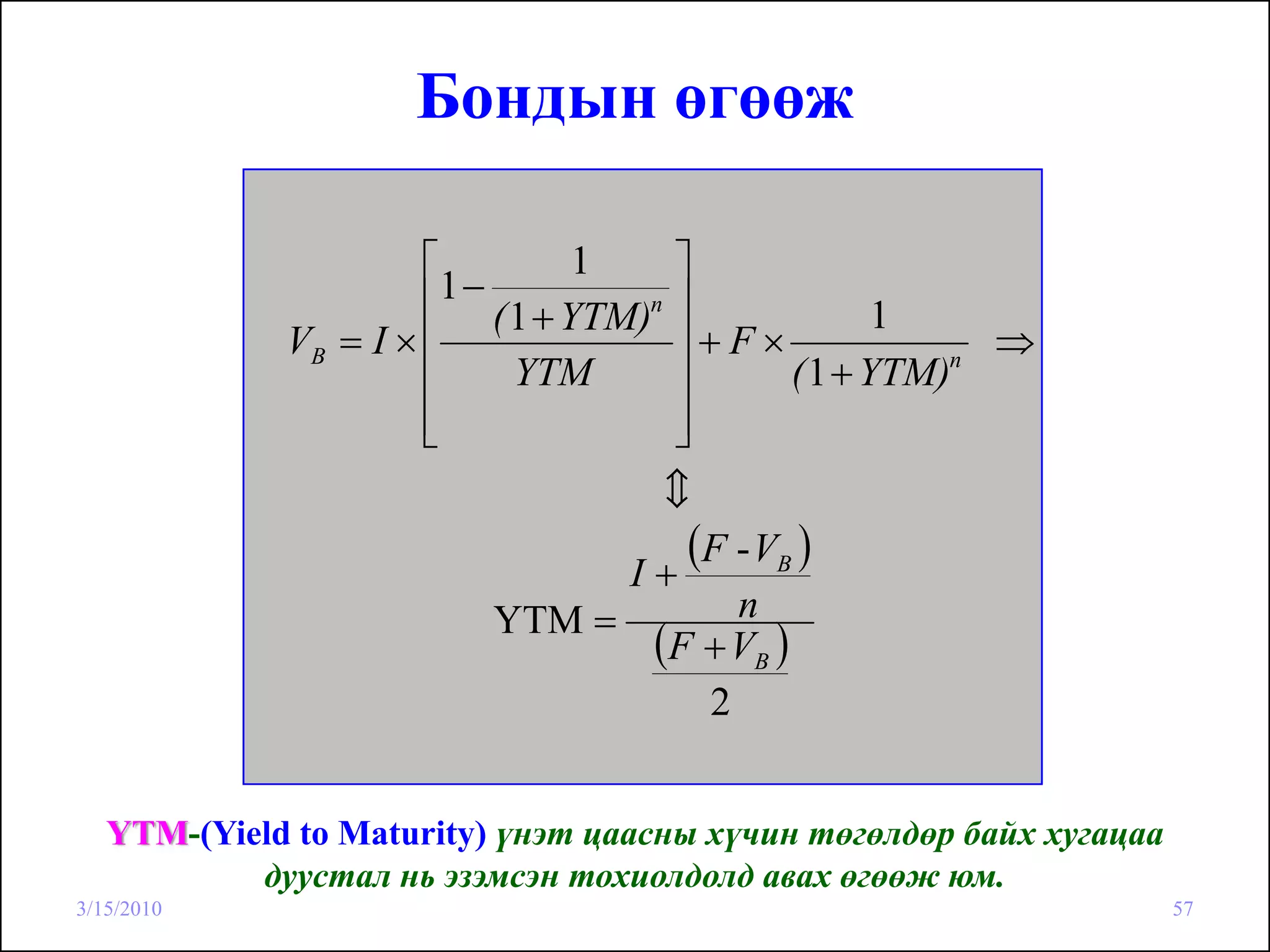 Бондын өгөөж

                      ⎡           ⎤
                                  1
                      ⎢1 − ( 1 + YTM)n
                                  ⎥               1
             VB = I × ⎢           ⎥+F×                 ⇒
                      ⎢      YTM  ⎥        ( 1 + YTM)n

                      ⎢
                      ⎣           ⎥
                                  ⎦
                                  c

                                I+
                                   (F - VB )
                          YTM =       n
                                 (F + VB )
                                    2


   YTM-(Yield to Maturity) үнэт цаасны хүчин төгөлдөр байх хугацаа
           дуустал нь эзэмсэн тохиолдолд авах өгөөж юм.
3/15/2010                                                            57
 